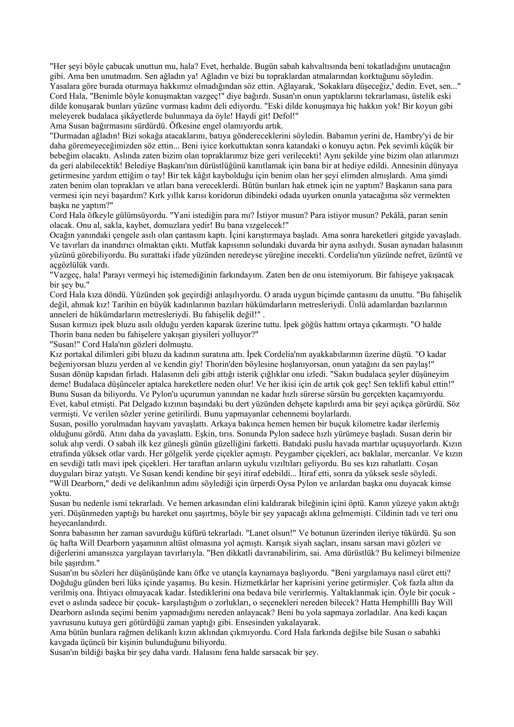 "Her şeyi böyle çabucak unuttun mu, hala? Evet, herhalde. Bugün sabah kahvaltısında beni tokatladığını unutacağın
gibi. Ama ben unutmadım. Sen ağladın ya! Ağladın ve bizi bu topraklardan atmalarından korktuğunu söyledin.
Yasalara göre burada oturmaya hakkımız olmadığından söz ettin. Ağlayarak, 'Sokaklara düşeceğiz,' dedin. Evet, sen..."
Cord Hala, "Benimle böyle konuşmaktan vazgeç!" diye bağırdı. Susan'ın onun yaptıklarını tekrarlaması, üstelik eski
dilde konuşarak bunları yüzüne vurması kadını deli ediyordu. "Eski dilde konuşmaya hiç hakkın yok! Bir koyun gibi
meleyerek budalaca şikâyetlerde bulunmaya da öyle! Haydi git! Defol!"
Ama Susan bağırmasını sürdürdü. Öfkesine engel olamıyordu artık.
"Durmadan ağladın! Bizi sokağa atacaklarını, batıya göndereceklerini söyledin. Babamın yerini de, Hambry'yi de bir
daha göremeyeceğimizden söz ettin... Beni iyice korkuttuktan sonra katandaki o konuyu açtın. Pek sevimli küçük bir
bebeğim olacaktı. Aslında zaten bizim olan topraklarımız bize geri verilecekti! Aynı şekilde yine bizim olan atlarımızı
da geri alabilecektik! Belediye Başkanı'nın dürüstlüğünü kanıtlamak için bana bir at hediye edildi. Annesinin dünyaya
getirmesine yardım ettiğim o tay! Bir tek kâğıt kaybolduğu için benim olan her şeyi elimden almışlardı. Ama şimdi
zaten benim olan toprakları ve atları bana vereceklerdi. Bütün bunları hak etmek için ne yaptım? Başkanın sana para
vermesi için neyi başardım? Kırk yıllık karısı koridorun dibindeki odada uyurken onunla yatacağıma söz vermekten
başka ne yaptım?"
Cord Hala öfkeyle gülümsüyordu. "Yani istediğin para mı? İstiyor musun? Para istiyor musun? Pekâlâ, paran senin
olacak. Onu al, sakla, kaybet, domuzlara yedir! Bu bana vızgelecek!"
Ocağın yanındaki çengele asılı olan çantasını kaptı. İçini karıştırmaya başladı. Ama sonra hareketleri gitgide yavaşladı.
Ve tavırları da inandırıcı olmaktan çıktı. Mutfak kapısının solundaki duvarda bir ayna asılıydı. Susan aynadan halasının
yüzünü görebiliyordu. Bu surattaki ifade yüzünden neredeyse yüreğine inecekti. Cordelia'nın yüzünde nefret, üzüntü ve
açgözlülük vardı.
"Vazgeç, hala! Parayı vermeyi hiç istemediğinin farkındayım. Zaten ben de onu istemiyorum. Bir fahişeye yakışacak
bir şey bu."
Cord Hala kıza döndü. Yüzünden şok geçirdiği anlaşılıyordu. O arada uygun biçimde çantasını da unuttu. "Bu fahişelik
değil, ahmak kız! Tarihin en büyük kadınlarının bazıları hükümdarların metresleriydi. Ünlü adamlardan bazılarının
anneleri de hükümdarların metresleriydi. Bu fahişelik değil!" .
Susan kırmızı ipek bluzu asılı olduğu yerden kaparak üzerine tuttu. İpek göğüs hattını ortaya çıkarmıştı. "O halde
Thorin bana neden bu fahişelere yakışan giysileri yolluyor?"
"Susan!" Cord Hala'nın gözleri dolmuştu.
Kız portakal dilimleri gibi bluzu da kadının suratına attı. İpek Cordelia'nın ayakkabılarının üzerine düştü. "O kadar
beğeniyorsan bluzu yerden al ve kendin giy! Thorin'den böylesine hoşlanıyorsan, onun yatağını da sen paylaş!"
Susan dönüp kapıdan fırladı. Halasının deli gibi attığı isterik çığlıklar onu izledi. "Sakın budalaca şeyler düşüneyim
deme! Budalaca düşünceler aptalca hareketlere neden olur! Ve her ikisi için de artık çok geç! Sen teklifi kabul ettin!"
Bunu Susan da biliyordu. Ve Pylon'u uçurumun yanından ne kadar hızlı sürerse sürsün bu gerçekten kaçamıyordu.
Evet, kabul etmişti. Pat Delgado kızının başındaki bu dert yüzünden dehşete kapılırdı ama bir şeyi açıkça görürdü. Söz
vermişti. Ve verilen sözler yerine getirilirdi. Bunu yapmayanlar cehennemi boylarlardı.
Susan, posillo yorulmadan hayvanı yavaşlattı. Arkaya bakınca hemen hemen bir buçuk kilometre kadar ilerlemiş
olduğunu gördü. Atını daha da yavaşlattı. Eşkin, tırıs. Sonunda Pylon sadece hızlı yürümeye başladı. Susan derin bir
soluk alıp verdi. O sabah ilk kez güneşli günün güzelliğini farketti. Batıdaki puslu havada martılar uçuşuyorlardı. Kızın
etrafında yüksek otlar vardı. Her gölgelik yerde çiçekler açmıştı. Peygamber çiçekleri, acı baklalar, mercanlar. Ve kızın
en sevdiği tatlı mavi ipek çiçekleri. Her taraftan arıların uykulu vızıltıları geliyordu. Bu ses kızı rahatlattı. Coşan
duyguları biraz yatıştı. Ve Susan kendi kendine bir şeyi itiraf edebildi... İtiraf etti, sonra da yüksek sesle söyledi.
"Will Dearborn," dedi ve delikanlının adını söylediği için ürperdi Oysa Pylon ve arılardan başka onu duyacak kimse
yoktu.
Susan bu nedenle ismi tekrarladı. Ve hemen arkasından elini kaldırarak bileğinin içini öptü. Kanın yüzeye yakın aktığı
yeri. Düşünmeden yaptığı bu hareket onu şaşırtmış, böyle bir şey yapacağı aklına gelmemişti. Cildinin tadı ve teri onu
heyecanlandırdı.
Sonra babasının her zaman savurduğu küfürü tekrarladı. "Lanet olsun!" Ve botunun üzerinden ileriye tükürdü. Şu son
üç hafta Will Dearborn yaşamının altüst olmasına yol açmıştı. Karışık siyah saçları, insanı sarsan mavi gözleri ve
diğerlerini amansızca yargılayan tavırlarıyla. "Ben dikkatli davranabilirim, sai. Ama dürüstlük? Bu kelimeyi bilmenize
bile şaşırdım."
Susan'ın bu sözleri her düşünüşünde kanı öfke ve utançla kaynamaya başlıyordu. "Beni yargılamaya nasıl cüret etti?
Doğduğu günden beri lüks içinde yaşamış. Bu kesin. Hizmetkârlar her kaprisini yerine getirmişler. Çok fazla altın da
verilmiş ona. İhtiyacı olmayacak kadar. İstediklerini ona bedava bile verirlermiş. Yaltaklanmak için. Öyle bir çocuk -
evet o aslında sadece bir çocuk- karşılaştığım o zorlukları, o seçenekleri nereden bilecek? Hatta Hemphillli Bay Will
Dearborn aslında seçimi benim yapmadığımı nereden anlayacak? Beni bu yola sapmaya zorladılar. Ana kedi kaçan
yavrusunu kutuya geri götürdüğü zaman yaptığı gibi. Ensesinden yakalayarak.
Ama bütün bunlara rağmen delikanlı kızın aklından çıkmıyordu. Cord Hala farkında değilse bile Susan o sabahki
kavgada üçüncü bir kişinin bulunduğunu biliyordu.
Susan'ın bildiği başka bir şey daha vardı. Halasını fena halde sarsacak bir şey.
 