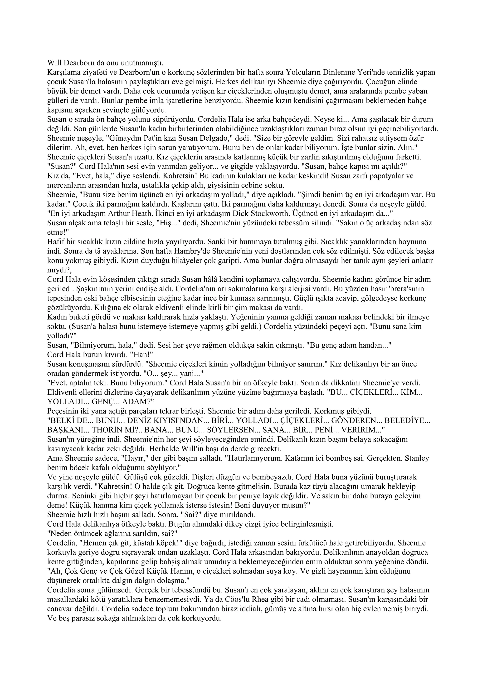 Will Dearborn da onu unutmamıştı.
Karşılama ziyafeti ve Dearborn'un o korkunç sözlerinden bir hafta sonra Yolcuların Dinlenme Yeri'nde temizlik yapan
çocuk Susan'la halasının paylaştıkları eve gelmişti. Herkes delikanlıyı Sheemie diye çağırıyordu. Çocuğun elinde
büyük bir demet vardı. Daha çok uçurumda yetişen kır çiçeklerinden oluşmuştu demet, ama aralarında pembe yaban
gülleri de vardı. Bunlar pembe imla işaretlerine benziyordu. Sheemie kızın kendisini çağırmasını beklemeden bahçe
kapısını açarken sevinçle gülüyordu.
Susan o sırada ön bahçe yolunu süpürüyordu. Cordelia Hala ise arka bahçedeydi. Neyse ki... Ama şaşılacak bir durum
değildi. Son günlerde Susan'la kadın birbirlerinden olabildiğince uzaklaştıkları zaman biraz olsun iyi geçinebiliyorlardı.
Sheemie neşeyle, "Günaydın Pat'in kızı Susan Delgado," dedi. "Size bir görevle geldim. Sizi rahatsız ettiysem özür
dilerim. Ah, evet, ben herkes için sorun yaratıyorum. Bunu ben de onlar kadar biliyorum. İşte bunlar sizin. Alın."
Sheemie çiçekleri Susan'a uzattı. Kız çiçeklerin arasında katlanmış küçük bir zarfın sıkıştırılmış olduğunu farketti.
"Susan?" Cord Hala'nın sesi evin yanından geliyor... ve gitgide yaklaşıyordu. "Susan, bahçe kapısı mı açıldı?"
Kız da, "Evet, hala," diye seslendi. Kahretsin! Bu kadının kulakları ne kadar keskindi! Susan zarfı papatyalar ve
mercanların arasından hızla, ustalıkla çekip aldı, giysisinin cebine soktu.
Sheemie, "Bunu size benim üçüncü en iyi arkadaşım yolladı," diye açıkladı. "Şimdi benim üç en iyi arkadaşım var. Bu
kadar." Çocuk iki parmağını kaldırdı. Kaşlarını çattı. İki parmağını daha kaldırmayı denedi. Sonra da neşeyle güldü.
"En iyi arkadaşım Arthur Heath. İkinci en iyi arkadaşım Dick Stockworth. Üçüncü en iyi arkadaşım da..."
Susan alçak ama telaşlı bir sesle, "Hiş..." dedi, Sheemie'nin yüzündeki tebessüm silindi. "Sakın o üç arkadaşından söz
etme!"
Hafif bir sıcaklık kızın cildine hızla yayılıyordu. Sanki bir hummaya tutulmuş gibi. Sıcaklık yanaklarından boynuna
indi. Sonra da tâ ayaklarına. Son hafta Hambry'de Sheemie'nin yeni dostlarından çok söz edilmişti. Söz edilecek başka
konu yokmuş gibiydi. Kızın duyduğu hikâyeler çok garipti. Ama bunlar doğru olmasaydı her tanık aynı şeyleri anlatır
mıydı?,
Cord Hala evin köşesinden çıktığı sırada Susan hâlâ kendini toplamaya çalışıyordu. Sheemie kadını görünce bir adım
geriledi. Şaşkınımın yerini endişe aldı. Cordelia'nın arı sokmalarına karşı alerjisi vardı. Bu yüzden hasır 'brera'sının
tepesinden eski bahçe elbisesinin eteğine kadar ince bir kumaşa sarınmıştı. Güçlü ışıkta acayip, gölgedeyse korkunç
gözüküyordu. Kılığına ek olarak eldivenli elinde kirli bir çim makası da vardı.
Kadın buketi gördü ve makası kaldırarak hızla yaklaştı. Yeğeninin yanına geldiği zaman makası belindeki bir ilmeye
soktu. (Susan'a halası bunu istemeye istemeye yapmış gibi geldi.) Cordelia yüzündeki peçeyi açtı. "Bunu sana kim
yolladı?"
Susan, "Bilmiyorum, hala," dedi. Sesi her şeye rağmen oldukça sakin çıkmıştı. "Bu genç adam handan..."
Cord Hala burun kıvırdı. "Han!"
Susan konuşmasını sürdürdü. "Sheemie çiçekleri kimin yolladığını bilmiyor sanırım." Kız delikanlıyı bir an önce
oradan göndermek istiyordu. "O... şey... yani..."
"Evet, aptalın teki. Bunu biliyorum." Cord Hala Susan'a bir an öfkeyle baktı. Sonra da dikkatini Sheemie'ye verdi.
Eldivenli ellerini dizlerine dayayarak delikanlının yüzüne yüzüne bağırmaya başladı. "BU... ÇİÇEKLERİ... KİM...
YOLLADI... GENÇ... ADAM?"
Peçesinin iki yana açtığı parçaları tekrar birleşti. Sheemie bir adım daha geriledi. Korkmuş gibiydi.
"BELKİ DE... BUNU... DENİZ KIYISI'NDAN... BİRİ... YOLLADI... ÇİÇEKLERİ... GÖNDEREN... BELEDİYE...
BAŞKANI... THORİN Mİ?.. BANA... BUNU... SÖYLERSEN... SANA... BİR... PENİ... VERİRİM..."
Susan'ın yüreğine indi. Sheemie'nin her şeyi söyleyeceğinden emindi. Delikanlı kızın başını belaya sokacağını
kavrayacak kadar zeki değildi. Herhalde Will'in başı da derde girecekti.
Ama Sheemie sadece, "Hayır," der gibi başını salladı. "Hatırlamıyorum. Kafamın içi bomboş sai. Gerçekten. Stanley
benim böcek kafalı olduğumu söylüyor."
Ve yine neşeyle güldü. Gülüşü çok güzeldi. Dişleri düzgün ve bembeyazdı. Cord Hala buna yüzünü buruşturarak
karşılık verdi. "Kahretsin! O halde çık git. Doğruca kente gitmelisin. Burada kaz tüyü alacağını umarak bekleyip
durma. Seninki gibi hiçbir şeyi hatırlamayan bir çocuk bir peniye layık değildir. Ve sakın bir daha buraya geleyim
deme! Küçük hanıma kim çiçek yollamak isterse istesin! Beni duyuyor musun?"
Sheemie hızlı hızlı başını salladı. Sonra, "Sai?" diye mırıldandı.
Cord Hala delikanlıya öfkeyle baktı. Bugün alnındaki dikey çizgi iyice belirginleşmişti.
"Neden örümcek ağlarına sarıldın, sai?"
Cordelia, "Hemen çık git, küstah köpek!" diye bağırdı, istediği zaman sesini ürkütücü hale getirebiliyordu. Sheemie
korkuyla geriye doğru sıçrayarak ondan uzaklaştı. Cord Hala arkasından bakıyordu. Delikanlının anayoldan doğruca
kente gittiğinden, kapılarına gelip bahşiş almak umuduyla beklemeyeceğinden emin olduktan sonra yeğenine döndü.
"Ah, Çok Genç ve Çok Güzel Küçük Hanım, o çiçekleri solmadan suya koy. Ve gizli hayranının kim olduğunu
düşünerek ortalıkta dalgın dalgın dolaşma."
Cordelia sonra gülümsedi. Gerçek bir tebessümdü bu. Susan'ı en çok yaralayan, aklını en çok karıştıran şey halasının
masallardaki kötü yaratıklara benzememesiydi. Ya da Cöos'lu Rhea gibi bir cadı olmaması. Susan'ın karşısındaki bir
canavar değildi. Cordelia sadece toplum bakımından biraz iddialı, gümüş ve altına hırsı olan hiç evlenmemiş biriydi.
Ve beş parasız sokağa atılmaktan da çok korkuyordu.
 