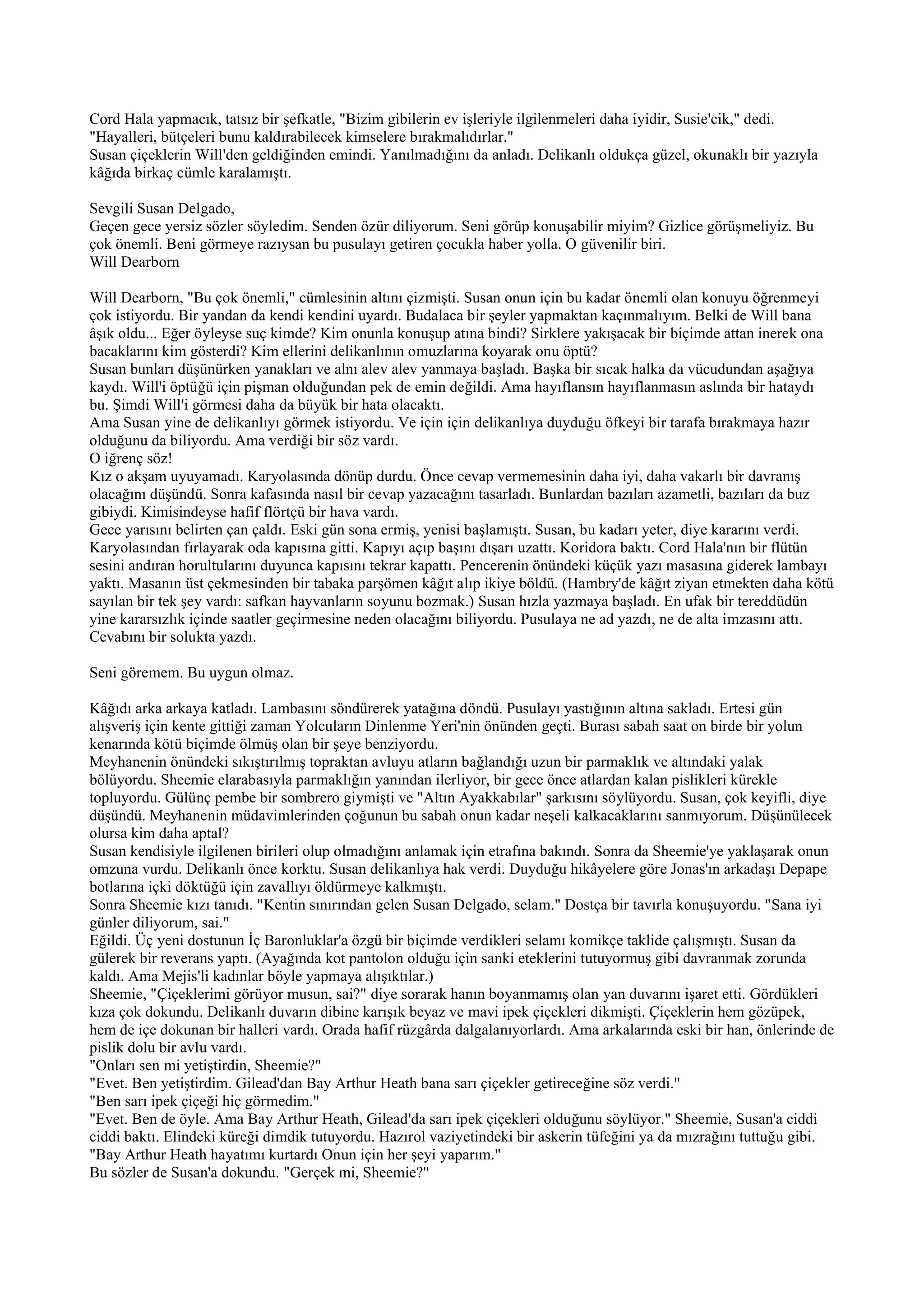 Cord Hala yapmacık, tatsız bir şefkatle, "Bizim gibilerin ev işleriyle ilgilenmeleri daha iyidir, Susie'cik," dedi.
"Hayalleri, bütçeleri bunu kaldırabilecek kimselere bırakmalıdırlar."
Susan çiçeklerin Will'den geldiğinden emindi. Yanılmadığını da anladı. Delikanlı oldukça güzel, okunaklı bir yazıyla
kâğıda birkaç cümle karalamıştı.

Sevgili Susan Delgado,
Geçen gece yersiz sözler söyledim. Senden özür diliyorum. Seni görüp konuşabilir miyim? Gizlice görüşmeliyiz. Bu
çok önemli. Beni görmeye razıysan bu pusulayı getiren çocukla haber yolla. O güvenilir biri.
Will Dearborn

Will Dearborn, "Bu çok önemli," cümlesinin altını çizmişti. Susan onun için bu kadar önemli olan konuyu öğrenmeyi
çok istiyordu. Bir yandan da kendi kendini uyardı. Budalaca bir şeyler yapmaktan kaçınmalıyım. Belki de Will bana
âşık oldu... Eğer öyleyse suç kimde? Kim onunla konuşup atına bindi? Sirklere yakışacak bir biçimde attan inerek ona
bacaklarını kim gösterdi? Kim ellerini delikanlının omuzlarına koyarak onu öptü?
Susan bunları düşünürken yanakları ve alnı alev alev yanmaya başladı. Başka bir sıcak halka da vücudundan aşağıya
kaydı. Will'i öptüğü için pişman olduğundan pek de emin değildi. Ama hayıflansın hayıflanmasın aslında bir hataydı
bu. Şimdi Will'i görmesi daha da büyük bir hata olacaktı.
Ama Susan yine de delikanlıyı görmek istiyordu. Ve için için delikanlıya duyduğu öfkeyi bir tarafa bırakmaya hazır
olduğunu da biliyordu. Ama verdiği bir söz vardı.
O iğrenç söz!
Kız o akşam uyuyamadı. Karyolasında dönüp durdu. Önce cevap vermemesinin daha iyi, daha vakarlı bir davranış
olacağını düşündü. Sonra kafasında nasıl bir cevap yazacağını tasarladı. Bunlardan bazıları azametli, bazıları da buz
gibiydi. Kimisindeyse hafif flörtçü bir hava vardı.
Gece yarısını belirten çan çaldı. Eski gün sona ermiş, yenisi başlamıştı. Susan, bu kadarı yeter, diye kararını verdi.
Karyolasından fırlayarak oda kapısına gitti. Kapıyı açıp başını dışarı uzattı. Koridora baktı. Cord Hala'nın bir flütün
sesini andıran horultularını duyunca kapısını tekrar kapattı. Pencerenin önündeki küçük yazı masasına giderek lambayı
yaktı. Masanın üst çekmesinden bir tabaka parşömen kâğıt alıp ikiye böldü. (Hambry'de kâğıt ziyan etmekten daha kötü
sayılan bir tek şey vardı: safkan hayvanların soyunu bozmak.) Susan hızla yazmaya başladı. En ufak bir tereddüdün
yine kararsızlık içinde saatler geçirmesine neden olacağını biliyordu. Pusulaya ne ad yazdı, ne de alta imzasını attı.
Cevabını bir solukta yazdı.

Seni göremem. Bu uygun olmaz.

Kâğıdı arka arkaya katladı. Lambasını söndürerek yatağına döndü. Pusulayı yastığının altına sakladı. Ertesi gün
alışveriş için kente gittiği zaman Yolcuların Dinlenme Yeri'nin önünden geçti. Burası sabah saat on birde bir yolun
kenarında kötü biçimde ölmüş olan bir şeye benziyordu.
Meyhanenin önündeki sıkıştırılmış topraktan avluyu atların bağlandığı uzun bir parmaklık ve altındaki yalak
bölüyordu. Sheemie elarabasıyla parmaklığın yanından ilerliyor, bir gece önce atlardan kalan pislikleri kürekle
topluyordu. Gülünç pembe bir sombrero giymişti ve "Altın Ayakkabılar" şarkısını söylüyordu. Susan, çok keyifli, diye
düşündü. Meyhanenin müdavimlerinden çoğunun bu sabah onun kadar neşeli kalkacaklarını sanmıyorum. Düşünülecek
olursa kim daha aptal?
Susan kendisiyle ilgilenen birileri olup olmadığını anlamak için etrafına bakındı. Sonra da Sheemie'ye yaklaşarak onun
omzuna vurdu. Delikanlı önce korktu. Susan delikanlıya hak verdi. Duyduğu hikâyelere göre Jonas'ın arkadaşı Depape
botlarına içki döktüğü için zavallıyı öldürmeye kalkmıştı.
Sonra Sheemie kızı tanıdı. "Kentin sınırından gelen Susan Delgado, selam." Dostça bir tavırla konuşuyordu. "Sana iyi
günler diliyorum, sai."
Eğildi. Üç yeni dostunun İç Baronluklar'a özgü bir biçimde verdikleri selamı komikçe taklide çalışmıştı. Susan da
gülerek bir reverans yaptı. (Ayağında kot pantolon olduğu için sanki eteklerini tutuyormuş gibi davranmak zorunda
kaldı. Ama Mejis'li kadınlar böyle yapmaya alışıktılar.)
Sheemie, "Çiçeklerimi görüyor musun, sai?" diye sorarak hanın boyanmamış olan yan duvarını işaret etti. Gördükleri
kıza çok dokundu. Delikanlı duvarın dibine karışık beyaz ve mavi ipek çiçekleri dikmişti. Çiçeklerin hem gözüpek,
hem de içe dokunan bir halleri vardı. Orada hafif rüzgârda dalgalanıyorlardı. Ama arkalarında eski bir han, önlerinde de
pislik dolu bir avlu vardı.
"Onları sen mi yetiştirdin, Sheemie?"
"Evet. Ben yetiştirdim. Gilead'dan Bay Arthur Heath bana sarı çiçekler getireceğine söz verdi."
"Ben sarı ipek çiçeği hiç görmedim."
"Evet. Ben de öyle. Ama Bay Arthur Heath, Gilead'da sarı ipek çiçekleri olduğunu söylüyor." Sheemie, Susan'a ciddi
ciddi baktı. Elindeki küreği dimdik tutuyordu. Hazırol vaziyetindeki bir askerin tüfeğini ya da mızrağını tuttuğu gibi.
"Bay Arthur Heath hayatımı kurtardı Onun için her şeyi yaparım."
Bu sözler de Susan'a dokundu. "Gerçek mi, Sheemie?"
 