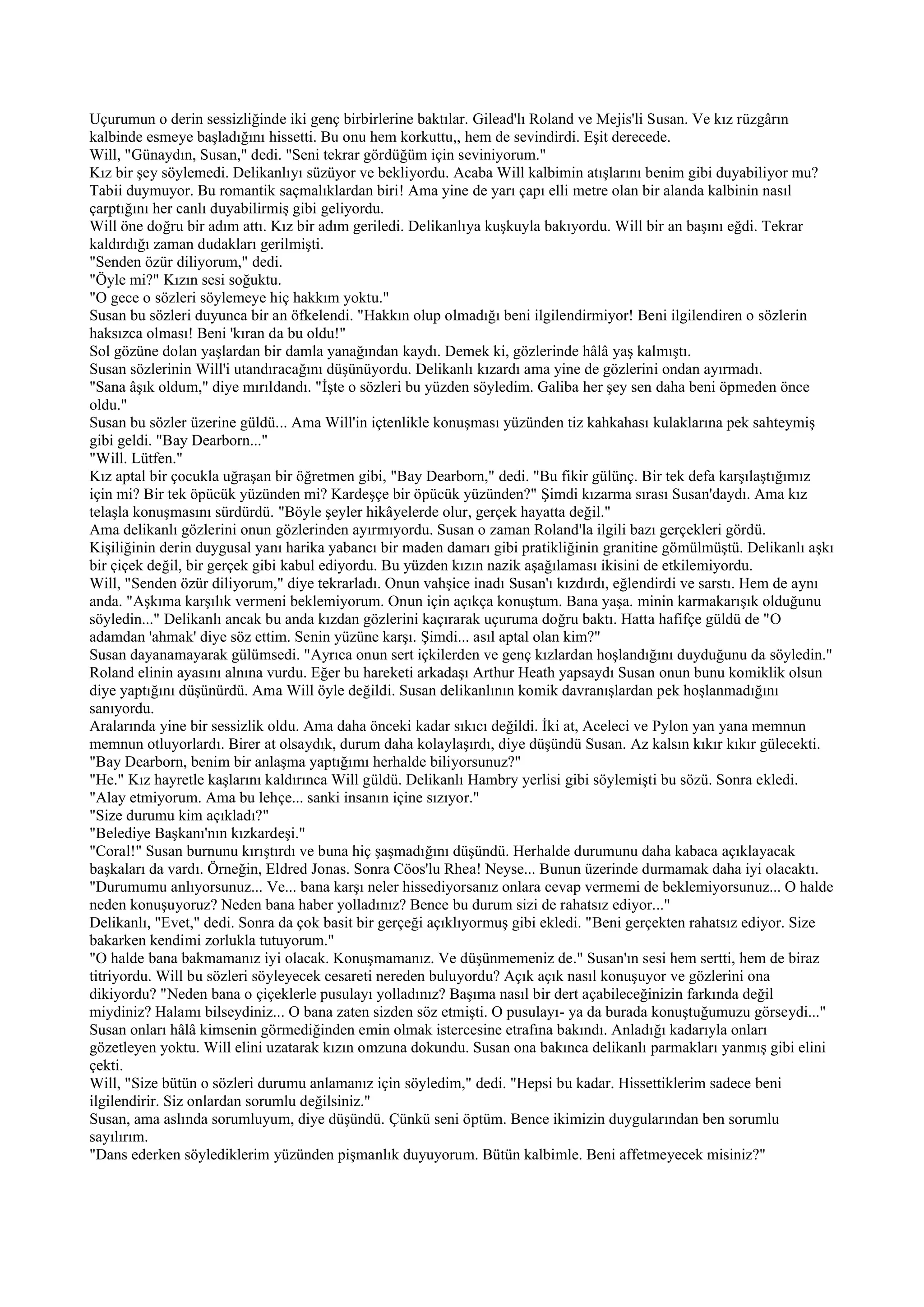 Uçurumun o derin sessizliğinde iki genç birbirlerine baktılar. Gilead'lı Roland ve Mejis'li Susan. Ve kız rüzgârın
kalbinde esmeye başladığını hissetti. Bu onu hem korkuttu,, hem de sevindirdi. Eşit derecede.
Will, "Günaydın, Susan," dedi. "Seni tekrar gördüğüm için seviniyorum."
Kız bir şey söylemedi. Delikanlıyı süzüyor ve bekliyordu. Acaba Will kalbimin atışlarını benim gibi duyabiliyor mu?
Tabii duymuyor. Bu romantik saçmalıklardan biri! Ama yine de yarı çapı elli metre olan bir alanda kalbinin nasıl
çarptığını her canlı duyabilirmiş gibi geliyordu.
Will öne doğru bir adım attı. Kız bir adım geriledi. Delikanlıya kuşkuyla bakıyordu. Will bir an başını eğdi. Tekrar
kaldırdığı zaman dudakları gerilmişti.
"Senden özür diliyorum," dedi.
"Öyle mi?" Kızın sesi soğuktu.
"O gece o sözleri söylemeye hiç hakkım yoktu."
Susan bu sözleri duyunca bir an öfkelendi. "Hakkın olup olmadığı beni ilgilendirmiyor! Beni ilgilendiren o sözlerin
haksızca olması! Beni 'kıran da bu oldu!"
Sol gözüne dolan yaşlardan bir damla yanağından kaydı. Demek ki, gözlerinde hâlâ yaş kalmıştı.
Susan sözlerinin Will'i utandıracağını düşünüyordu. Delikanlı kızardı ama yine de gözlerini ondan ayırmadı.
"Sana âşık oldum," diye mırıldandı. "İşte o sözleri bu yüzden söyledim. Galiba her şey sen daha beni öpmeden önce
oldu."
Susan bu sözler üzerine güldü... Ama Will'in içtenlikle konuşması yüzünden tiz kahkahası kulaklarına pek sahteymiş
gibi geldi. "Bay Dearborn..."
"Will. Lütfen."
Kız aptal bir çocukla uğraşan bir öğretmen gibi, "Bay Dearborn," dedi. "Bu fikir gülünç. Bir tek defa karşılaştığımız
için mi? Bir tek öpücük yüzünden mi? Kardeşçe bir öpücük yüzünden?" Şimdi kızarma sırası Susan'daydı. Ama kız
telaşla konuşmasını sürdürdü. "Böyle şeyler hikâyelerde olur, gerçek hayatta değil."
Ama delikanlı gözlerini onun gözlerinden ayırmıyordu. Susan o zaman Roland'la ilgili bazı gerçekleri gördü.
Kişiliğinin derin duygusal yanı harika yabancı bir maden damarı gibi pratikliğinin granitine gömülmüştü. Delikanlı aşkı
bir çiçek değil, bir gerçek gibi kabul ediyordu. Bu yüzden kızın nazik aşağılaması ikisini de etkilemiyordu.
Will, "Senden özür diliyorum," diye tekrarladı. Onun vahşice inadı Susan'ı kızdırdı, eğlendirdi ve sarstı. Hem de aynı
anda. "Aşkıma karşılık vermeni beklemiyorum. Onun için açıkça konuştum. Bana yaşa. minin karmakarışık olduğunu
söyledin..." Delikanlı ancak bu anda kızdan gözlerini kaçırarak uçuruma doğru baktı. Hatta hafifçe güldü de "O
adamdan 'ahmak' diye söz ettim. Senin yüzüne karşı. Şimdi... asıl aptal olan kim?"
Susan dayanamayarak gülümsedi. "Ayrıca onun sert içkilerden ve genç kızlardan hoşlandığını duyduğunu da söyledin."
Roland elinin ayasını alnına vurdu. Eğer bu hareketi arkadaşı Arthur Heath yapsaydı Susan onun bunu komiklik olsun
diye yaptığını düşünürdü. Ama Will öyle değildi. Susan delikanlının komik davranışlardan pek hoşlanmadığını
sanıyordu.
Aralarında yine bir sessizlik oldu. Ama daha önceki kadar sıkıcı değildi. İki at, Aceleci ve Pylon yan yana memnun
memnun otluyorlardı. Birer at olsaydık, durum daha kolaylaşırdı, diye düşündü Susan. Az kalsın kıkır kıkır gülecekti.
"Bay Dearborn, benim bir anlaşma yaptığımı herhalde biliyorsunuz?"
"He." Kız hayretle kaşlarını kaldırınca Will güldü. Delikanlı Hambry yerlisi gibi söylemişti bu sözü. Sonra ekledi.
"Alay etmiyorum. Ama bu lehçe... sanki insanın içine sızıyor."
"Size durumu kim açıkladı?"
"Belediye Başkanı'nın kızkardeşi."
"Coral!" Susan burnunu kırıştırdı ve buna hiç şaşmadığını düşündü. Herhalde durumunu daha kabaca açıklayacak
başkaları da vardı. Örneğin, Eldred Jonas. Sonra Cöos'lu Rhea! Neyse... Bunun üzerinde durmamak daha iyi olacaktı.
"Durumumu anlıyorsunuz... Ve... bana karşı neler hissediyorsanız onlara cevap vermemi de beklemiyorsunuz... O halde
neden konuşuyoruz? Neden bana haber yolladınız? Bence bu durum sizi de rahatsız ediyor..."
Delikanlı, "Evet," dedi. Sonra da çok basit bir gerçeği açıklıyormuş gibi ekledi. "Beni gerçekten rahatsız ediyor. Size
bakarken kendimi zorlukla tutuyorum."
"O halde bana bakmamanız iyi olacak. Konuşmamanız. Ve düşünmemeniz de." Susan'ın sesi hem sertti, hem de biraz
titriyordu. Will bu sözleri söyleyecek cesareti nereden buluyordu? Açık açık nasıl konuşuyor ve gözlerini ona
dikiyordu? "Neden bana o çiçeklerle pusulayı yolladınız? Başıma nasıl bir dert açabileceğinizin farkında değil
miydiniz? Halamı bilseydiniz... O bana zaten sizden söz etmişti. O pusulayı- ya da burada konuştuğumuzu görseydi..."
Susan onları hâlâ kimsenin görmediğinden emin olmak istercesine etrafına bakındı. Anladığı kadarıyla onları
gözetleyen yoktu. Will elini uzatarak kızın omzuna dokundu. Susan ona bakınca delikanlı parmakları yanmış gibi elini
çekti.
Will, "Size bütün o sözleri durumu anlamanız için söyledim," dedi. "Hepsi bu kadar. Hissettiklerim sadece beni
ilgilendirir. Siz onlardan sorumlu değilsiniz."
Susan, ama aslında sorumluyum, diye düşündü. Çünkü seni öptüm. Bence ikimizin duygularından ben sorumlu
sayılırım.
"Dans ederken söylediklerim yüzünden pişmanlık duyuyorum. Bütün kalbimle. Beni affetmeyecek misiniz?"
 