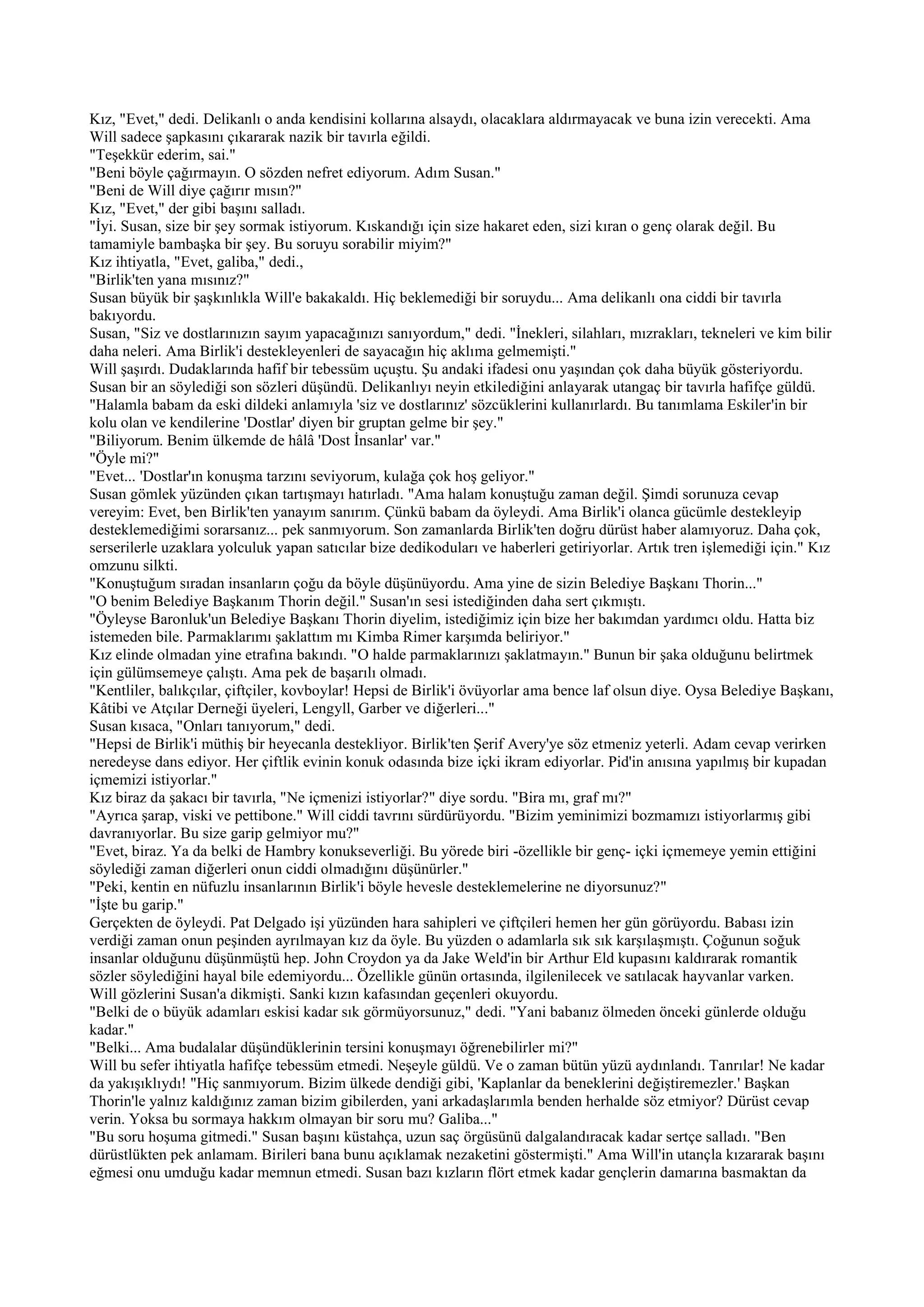 Kız, "Evet," dedi. Delikanlı o anda kendisini kollarına alsaydı, olacaklara aldırmayacak ve buna izin verecekti. Ama
Will sadece şapkasını çıkararak nazik bir tavırla eğildi.
"Teşekkür ederim, sai."
"Beni böyle çağırmayın. O sözden nefret ediyorum. Adım Susan."
"Beni de Will diye çağırır mısın?"
Kız, "Evet," der gibi başını salladı.
"İyi. Susan, size bir şey sormak istiyorum. Kıskandığı için size hakaret eden, sizi kıran o genç olarak değil. Bu
tamamiyle bambaşka bir şey. Bu soruyu sorabilir miyim?"
Kız ihtiyatla, "Evet, galiba," dedi.,
"Birlik'ten yana mısınız?"
Susan büyük bir şaşkınlıkla Will'e bakakaldı. Hiç beklemediği bir soruydu... Ama delikanlı ona ciddi bir tavırla
bakıyordu.
Susan, "Siz ve dostlarınızın sayım yapacağınızı sanıyordum," dedi. "İnekleri, silahları, mızrakları, tekneleri ve kim bilir
daha neleri. Ama Birlik'i destekleyenleri de sayacağın hiç aklıma gelmemişti."
Will şaşırdı. Dudaklarında hafif bir tebessüm uçuştu. Şu andaki ifadesi onu yaşından çok daha büyük gösteriyordu.
Susan bir an söylediği son sözleri düşündü. Delikanlıyı neyin etkilediğini anlayarak utangaç bir tavırla hafifçe güldü.
"Halamla babam da eski dildeki anlamıyla 'siz ve dostlarınız' sözcüklerini kullanırlardı. Bu tanımlama Eskiler'in bir
kolu olan ve kendilerine 'Dostlar' diyen bir gruptan gelme bir şey."
"Biliyorum. Benim ülkemde de hâlâ 'Dost İnsanlar' var."
"Öyle mi?"
"Evet... 'Dostlar'ın konuşma tarzını seviyorum, kulağa çok hoş geliyor."
Susan gömlek yüzünden çıkan tartışmayı hatırladı. "Ama halam konuştuğu zaman değil. Şimdi sorunuza cevap
vereyim: Evet, ben Birlik'ten yanayım sanırım. Çünkü babam da öyleydi. Ama Birlik'i olanca gücümle destekleyip
desteklemediğimi sorarsanız... pek sanmıyorum. Son zamanlarda Birlik'ten doğru dürüst haber alamıyoruz. Daha çok,
serserilerle uzaklara yolculuk yapan satıcılar bize dedikoduları ve haberleri getiriyorlar. Artık tren işlemediği için." Kız
omzunu silkti.
"Konuştuğum sıradan insanların çoğu da böyle düşünüyordu. Ama yine de sizin Belediye Başkanı Thorin..."
"O benim Belediye Başkanım Thorin değil." Susan'ın sesi istediğinden daha sert çıkmıştı.
"Öyleyse Baronluk'un Belediye Başkanı Thorin diyelim, istediğimiz için bize her bakımdan yardımcı oldu. Hatta biz
istemeden bile. Parmaklarımı şaklattım mı Kimba Rimer karşımda beliriyor."
Kız elinde olmadan yine etrafına bakındı. "O halde parmaklarınızı şaklatmayın." Bunun bir şaka olduğunu belirtmek
için gülümsemeye çalıştı. Ama pek de başarılı olmadı.
"Kentliler, balıkçılar, çiftçiler, kovboylar! Hepsi de Birlik'i övüyorlar ama bence laf olsun diye. Oysa Belediye Başkanı,
Kâtibi ve Atçılar Derneği üyeleri, Lengyll, Garber ve diğerleri..."
Susan kısaca, "Onları tanıyorum," dedi.
"Hepsi de Birlik'i müthiş bir heyecanla destekliyor. Birlik'ten Şerif Avery'ye söz etmeniz yeterli. Adam cevap verirken
neredeyse dans ediyor. Her çiftlik evinin konuk odasında bize içki ikram ediyorlar. Pid'in anısına yapılmış bir kupadan
içmemizi istiyorlar."
Kız biraz da şakacı bir tavırla, "Ne içmenizi istiyorlar?" diye sordu. "Bira mı, graf mı?"
"Ayrıca şarap, viski ve pettibone." Will ciddi tavrını sürdürüyordu. "Bizim yeminimizi bozmamızı istiyorlarmış gibi
davranıyorlar. Bu size garip gelmiyor mu?"
"Evet, biraz. Ya da belki de Hambry konukseverliği. Bu yörede biri -özellikle bir genç- içki içmemeye yemin ettiğini
söylediği zaman diğerleri onun ciddi olmadığını düşünürler."
"Peki, kentin en nüfuzlu insanlarının Birlik'i böyle hevesle desteklemelerine ne diyorsunuz?"
"İşte bu garip."
Gerçekten de öyleydi. Pat Delgado işi yüzünden hara sahipleri ve çiftçileri hemen her gün görüyordu. Babası izin
verdiği zaman onun peşinden ayrılmayan kız da öyle. Bu yüzden o adamlarla sık sık karşılaşmıştı. Çoğunun soğuk
insanlar olduğunu düşünmüştü hep. John Croydon ya da Jake Weld'in bir Arthur Eld kupasını kaldırarak romantik
sözler söylediğini hayal bile edemiyordu... Özellikle günün ortasında, ilgilenilecek ve satılacak hayvanlar varken.
Will gözlerini Susan'a dikmişti. Sanki kızın kafasından geçenleri okuyordu.
"Belki de o büyük adamları eskisi kadar sık görmüyorsunuz," dedi. "Yani babanız ölmeden önceki günlerde olduğu
kadar."
"Belki... Ama budalalar düşündüklerinin tersini konuşmayı öğrenebilirler mi?"
Will bu sefer ihtiyatla hafifçe tebessüm etmedi. Neşeyle güldü. Ve o zaman bütün yüzü aydınlandı. Tanrılar! Ne kadar
da yakışıklıydı! "Hiç sanmıyorum. Bizim ülkede dendiği gibi, 'Kaplanlar da beneklerini değiştiremezler.' Başkan
Thorin'le yalnız kaldığınız zaman bizim gibilerden, yani arkadaşlarımla benden herhalde söz etmiyor? Dürüst cevap
verin. Yoksa bu sormaya hakkım olmayan bir soru mu? Galiba..."
"Bu soru hoşuma gitmedi." Susan başını küstahça, uzun saç örgüsünü dalgalandıracak kadar sertçe salladı. "Ben
dürüstlükten pek anlamam. Birileri bana bunu açıklamak nezaketini göstermişti." Ama Will'in utançla kızararak başını
eğmesi onu umduğu kadar memnun etmedi. Susan bazı kızların flört etmek kadar gençlerin damarına basmaktan da
 