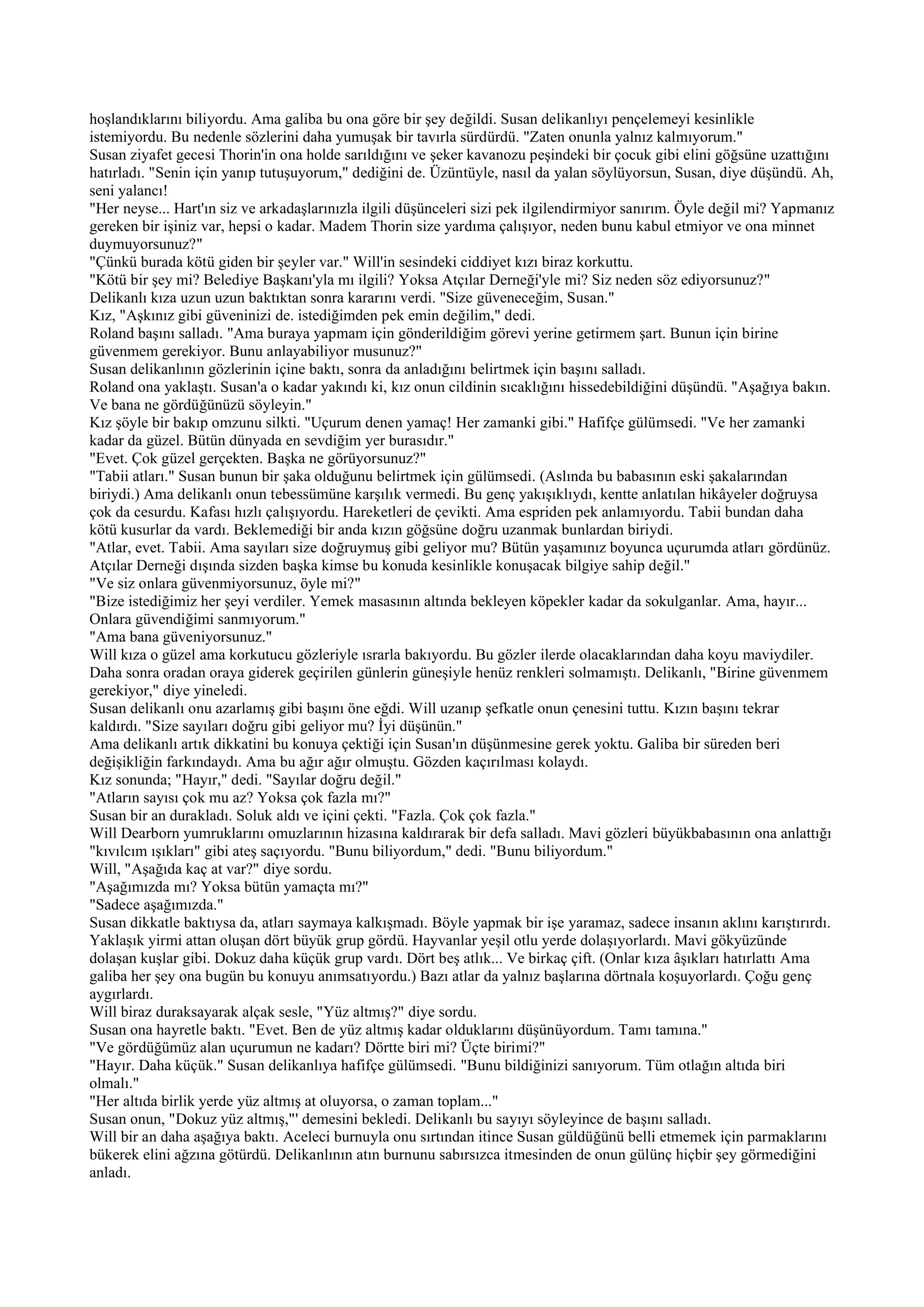 hoşlandıklarını biliyordu. Ama galiba bu ona göre bir şey değildi. Susan delikanlıyı pençelemeyi kesinlikle
istemiyordu. Bu nedenle sözlerini daha yumuşak bir tavırla sürdürdü. "Zaten onunla yalnız kalmıyorum."
Susan ziyafet gecesi Thorin'in ona holde sarıldığını ve şeker kavanozu peşindeki bir çocuk gibi elini göğsüne uzattığını
hatırladı. "Senin için yanıp tutuşuyorum," dediğini de. Üzüntüyle, nasıl da yalan söylüyorsun, Susan, diye düşündü. Ah,
seni yalancı!
"Her neyse... Hart'ın siz ve arkadaşlarınızla ilgili düşünceleri sizi pek ilgilendirmiyor sanırım. Öyle değil mi? Yapmanız
gereken bir işiniz var, hepsi o kadar. Madem Thorin size yardıma çalışıyor, neden bunu kabul etmiyor ve ona minnet
duymuyorsunuz?"
"Çünkü burada kötü giden bir şeyler var." Will'in sesindeki ciddiyet kızı biraz korkuttu.
"Kötü bir şey mi? Belediye Başkanı'yla mı ilgili? Yoksa Atçılar Derneği'yle mi? Siz neden söz ediyorsunuz?"
Delikanlı kıza uzun uzun baktıktan sonra kararını verdi. "Size güveneceğim, Susan."
Kız, "Aşkınız gibi güveninizi de. istediğimden pek emin değilim," dedi.
Roland başını salladı. "Ama buraya yapmam için gönderildiğim görevi yerine getirmem şart. Bunun için birine
güvenmem gerekiyor. Bunu anlayabiliyor musunuz?"
Susan delikanlının gözlerinin içine baktı, sonra da anladığını belirtmek için başını salladı.
Roland ona yaklaştı. Susan'a o kadar yakındı ki, kız onun cildinin sıcaklığını hissedebildiğini düşündü. "Aşağıya bakın.
Ve bana ne gördüğünüzü söyleyin."
Kız şöyle bir bakıp omzunu silkti. "Uçurum denen yamaç! Her zamanki gibi." Hafifçe gülümsedi. "Ve her zamanki
kadar da güzel. Bütün dünyada en sevdiğim yer burasıdır."
"Evet. Çok güzel gerçekten. Başka ne görüyorsunuz?"
"Tabii atları." Susan bunun bir şaka olduğunu belirtmek için gülümsedi. (Aslında bu babasının eski şakalarından
biriydi.) Ama delikanlı onun tebessümüne karşılık vermedi. Bu genç yakışıklıydı, kentte anlatılan hikâyeler doğruysa
çok da cesurdu. Kafası hızlı çalışıyordu. Hareketleri de çevikti. Ama espriden pek anlamıyordu. Tabii bundan daha
kötü kusurlar da vardı. Beklemediği bir anda kızın göğsüne doğru uzanmak bunlardan biriydi.
"Atlar, evet. Tabii. Ama sayıları size doğruymuş gibi geliyor mu? Bütün yaşamınız boyunca uçurumda atları gördünüz.
Atçılar Derneği dışında sizden başka kimse bu konuda kesinlikle konuşacak bilgiye sahip değil."
"Ve siz onlara güvenmiyorsunuz, öyle mi?"
"Bize istediğimiz her şeyi verdiler. Yemek masasının altında bekleyen köpekler kadar da sokulganlar. Ama, hayır...
Onlara güvendiğimi sanmıyorum."
"Ama bana güveniyorsunuz."
Will kıza o güzel ama korkutucu gözleriyle ısrarla bakıyordu. Bu gözler ilerde olacaklarından daha koyu maviydiler.
Daha sonra oradan oraya giderek geçirilen günlerin güneşiyle henüz renkleri solmamıştı. Delikanlı, "Birine güvenmem
gerekiyor," diye yineledi.
Susan delikanlı onu azarlamış gibi başını öne eğdi. Will uzanıp şefkatle onun çenesini tuttu. Kızın başını tekrar
kaldırdı. "Size sayıları doğru gibi geliyor mu? İyi düşünün."
Ama delikanlı artık dikkatini bu konuya çektiği için Susan'ın düşünmesine gerek yoktu. Galiba bir süreden beri
değişikliğin farkındaydı. Ama bu ağır ağır olmuştu. Gözden kaçırılması kolaydı.
Kız sonunda; "Hayır," dedi. "Sayılar doğru değil."
"Atların sayısı çok mu az? Yoksa çok fazla mı?"
Susan bir an durakladı. Soluk aldı ve içini çekti. "Fazla. Çok çok fazla."
Will Dearborn yumruklarını omuzlarının hizasına kaldırarak bir defa salladı. Mavi gözleri büyükbabasının ona anlattığı
"kıvılcım ışıkları" gibi ateş saçıyordu. "Bunu biliyordum," dedi. "Bunu biliyordum."
Will, "Aşağıda kaç at var?" diye sordu.
"Aşağımızda mı? Yoksa bütün yamaçta mı?"
"Sadece aşağımızda."
Susan dikkatle baktıysa da, atları saymaya kalkışmadı. Böyle yapmak bir işe yaramaz, sadece insanın aklını karıştırırdı.
Yaklaşık yirmi attan oluşan dört büyük grup gördü. Hayvanlar yeşil otlu yerde dolaşıyorlardı. Mavi gökyüzünde
dolaşan kuşlar gibi. Dokuz daha küçük grup vardı. Dört beş atlık... Ve birkaç çift. (Onlar kıza âşıkları hatırlattı Ama
galiba her şey ona bugün bu konuyu anımsatıyordu.) Bazı atlar da yalnız başlarına dörtnala koşuyorlardı. Çoğu genç
aygırlardı.
Will biraz duraksayarak alçak sesle, "Yüz altmış?" diye sordu.
Susan ona hayretle baktı. "Evet. Ben de yüz altmış kadar olduklarını düşünüyordum. Tamı tamına."
"Ve gördüğümüz alan uçurumun ne kadarı? Dörtte biri mi? Üçte birimi?"
"Hayır. Daha küçük." Susan delikanlıya hafifçe gülümsedi. "Bunu bildiğinizi sanıyorum. Tüm otlağın altıda biri
olmalı."
"Her altıda birlik yerde yüz altmış at oluyorsa, o zaman toplam..."
Susan onun, "Dokuz yüz altmış,"' demesini bekledi. Delikanlı bu sayıyı söyleyince de başını salladı.
Will bir an daha aşağıya baktı. Aceleci burnuyla onu sırtından itince Susan güldüğünü belli etmemek için parmaklarını
bükerek elini ağzına götürdü. Delikanlının atın burnunu sabırsızca itmesinden de onun gülünç hiçbir şey görmediğini
anladı.
 