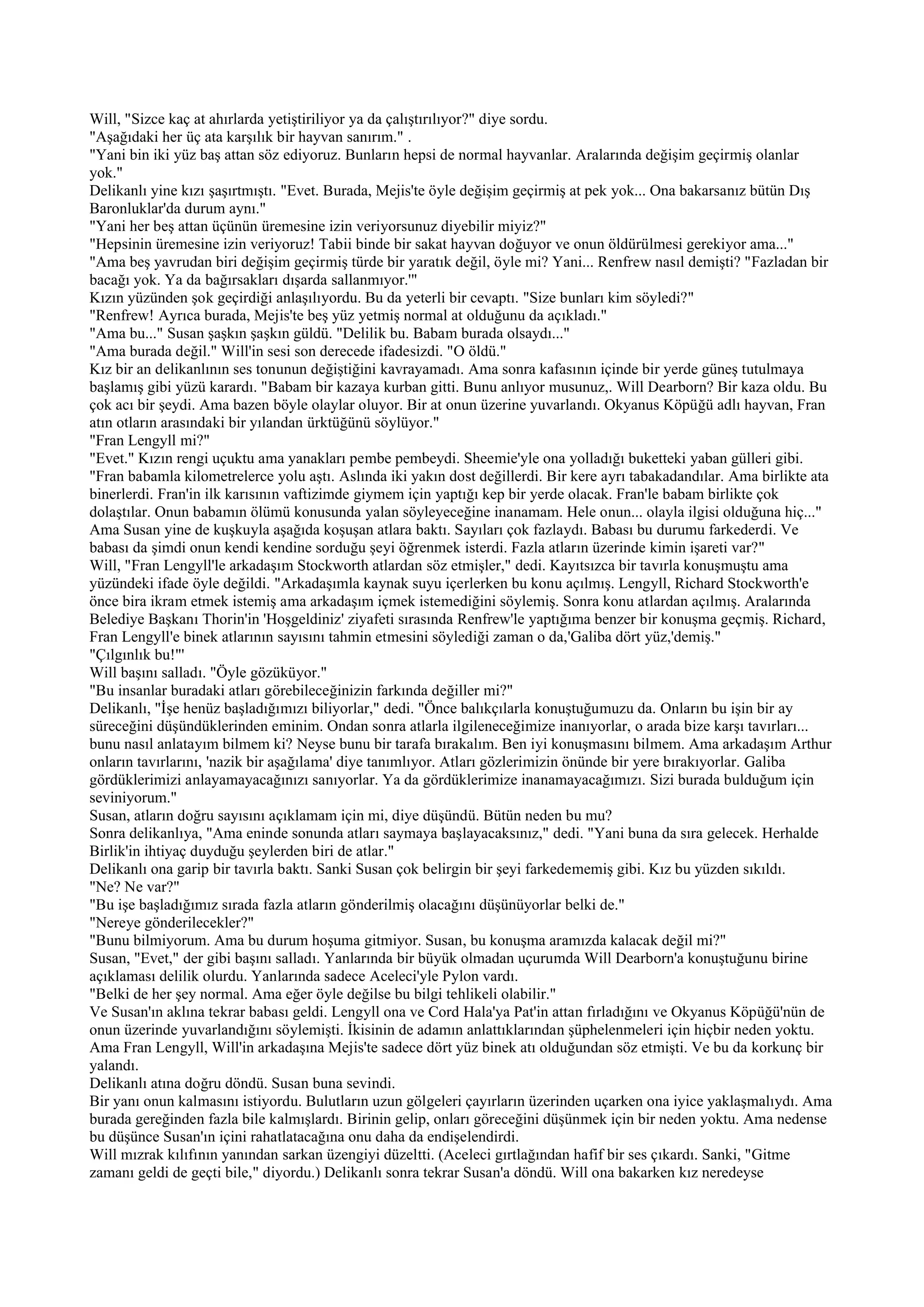 Will, "Sizce kaç at ahırlarda yetiştiriliyor ya da çalıştırılıyor?" diye sordu.
"Aşağıdaki her üç ata karşılık bir hayvan sanırım." .
"Yani bin iki yüz baş attan söz ediyoruz. Bunların hepsi de normal hayvanlar. Aralarında değişim geçirmiş olanlar
yok."
Delikanlı yine kızı şaşırtmıştı. "Evet. Burada, Mejis'te öyle değişim geçirmiş at pek yok... Ona bakarsanız bütün Dış
Baronluklar'da durum aynı."
"Yani her beş attan üçünün üremesine izin veriyorsunuz diyebilir miyiz?"
"Hepsinin üremesine izin veriyoruz! Tabii binde bir sakat hayvan doğuyor ve onun öldürülmesi gerekiyor ama..."
"Ama beş yavrudan biri değişim geçirmiş türde bir yaratık değil, öyle mi? Yani... Renfrew nasıl demişti? "Fazladan bir
bacağı yok. Ya da bağırsakları dışarda sallanmıyor.'"
Kızın yüzünden şok geçirdiği anlaşılıyordu. Bu da yeterli bir cevaptı. "Size bunları kim söyledi?"
"Renfrew! Ayrıca burada, Mejis'te beş yüz yetmiş normal at olduğunu da açıkladı."
"Ama bu..." Susan şaşkın şaşkın güldü. "Delilik bu. Babam burada olsaydı..."
"Ama burada değil." Will'in sesi son derecede ifadesizdi. "O öldü."
Kız bir an delikanlının ses tonunun değiştiğini kavrayamadı. Ama sonra kafasının içinde bir yerde güneş tutulmaya
başlamış gibi yüzü karardı. "Babam bir kazaya kurban gitti. Bunu anlıyor musunuz,. Will Dearborn? Bir kaza oldu. Bu
çok acı bir şeydi. Ama bazen böyle olaylar oluyor. Bir at onun üzerine yuvarlandı. Okyanus Köpüğü adlı hayvan, Fran
atın otların arasındaki bir yılandan ürktüğünü söylüyor."
"Fran Lengyll mi?"
"Evet." Kızın rengi uçuktu ama yanakları pembe pembeydi. Sheemie'yle ona yolladığı buketteki yaban gülleri gibi.
"Fran babamla kilometrelerce yolu aştı. Aslında iki yakın dost değillerdi. Bir kere ayrı tabakadandılar. Ama birlikte ata
binerlerdi. Fran'in ilk karısının vaftizimde giymem için yaptığı kep bir yerde olacak. Fran'le babam birlikte çok
dolaştılar. Onun babamın ölümü konusunda yalan söyleyeceğine inanamam. Hele onun... olayla ilgisi olduğuna hiç..."
Ama Susan yine de kuşkuyla aşağıda koşuşan atlara baktı. Sayıları çok fazlaydı. Babası bu durumu farkederdi. Ve
babası da şimdi onun kendi kendine sorduğu şeyi öğrenmek isterdi. Fazla atların üzerinde kimin işareti var?"
Will, "Fran Lengyll'le arkadaşım Stockworth atlardan söz etmişler," dedi. Kayıtsızca bir tavırla konuşmuştu ama
yüzündeki ifade öyle değildi. "Arkadaşımla kaynak suyu içerlerken bu konu açılmış. Lengyll, Richard Stockworth'e
önce bira ikram etmek istemiş ama arkadaşım içmek istemediğini söylemiş. Sonra konu atlardan açılmış. Aralarında
Belediye Başkanı Thorin'in 'Hoşgeldiniz' ziyafeti sırasında Renfrew'le yaptığıma benzer bir konuşma geçmiş. Richard,
Fran Lengyll'e binek atlarının sayısını tahmin etmesini söylediği zaman o da,'Galiba dört yüz,'demiş."
"Çılgınlık bu!"'
Will başını salladı. "Öyle gözüküyor."
"Bu insanlar buradaki atları görebileceğinizin farkında değiller mi?"
Delikanlı, "İşe henüz başladığımızı biliyorlar," dedi. "Önce balıkçılarla konuştuğumuzu da. Onların bu işin bir ay
süreceğini düşündüklerinden eminim. Ondan sonra atlarla ilgileneceğimize inanıyorlar, o arada bize karşı tavırları...
bunu nasıl anlatayım bilmem ki? Neyse bunu bir tarafa bırakalım. Ben iyi konuşmasını bilmem. Ama arkadaşım Arthur
onların tavırlarını, 'nazik bir aşağılama' diye tanımlıyor. Atları gözlerimizin önünde bir yere bırakıyorlar. Galiba
gördüklerimizi anlayamayacağınızı sanıyorlar. Ya da gördüklerimize inanamayacağımızı. Sizi burada bulduğum için
seviniyorum."
Susan, atların doğru sayısını açıklamam için mi, diye düşündü. Bütün neden bu mu?
Sonra delikanlıya, "Ama eninde sonunda atları saymaya başlayacaksınız," dedi. "Yani buna da sıra gelecek. Herhalde
Birlik'in ihtiyaç duyduğu şeylerden biri de atlar."
Delikanlı ona garip bir tavırla baktı. Sanki Susan çok belirgin bir şeyi farkedememiş gibi. Kız bu yüzden sıkıldı.
"Ne? Ne var?"
"Bu işe başladığımız sırada fazla atların gönderilmiş olacağını düşünüyorlar belki de."
"Nereye gönderilecekler?"
"Bunu bilmiyorum. Ama bu durum hoşuma gitmiyor. Susan, bu konuşma aramızda kalacak değil mi?"
Susan, "Evet," der gibi başını salladı. Yanlarında bir büyük olmadan uçurumda Will Dearborn'a konuştuğunu birine
açıklaması delilik olurdu. Yanlarında sadece Aceleci'yle Pylon vardı.
"Belki de her şey normal. Ama eğer öyle değilse bu bilgi tehlikeli olabilir."
Ve Susan'ın aklına tekrar babası geldi. Lengyll ona ve Cord Hala'ya Pat'in attan fırladığını ve Okyanus Köpüğü'nün de
onun üzerinde yuvarlandığını söylemişti. İkisinin de adamın anlattıklarından şüphelenmeleri için hiçbir neden yoktu.
Ama Fran Lengyll, Will'in arkadaşına Mejis'te sadece dört yüz binek atı olduğundan söz etmişti. Ve bu da korkunç bir
yalandı.
Delikanlı atına doğru döndü. Susan buna sevindi.
Bir yanı onun kalmasını istiyordu. Bulutların uzun gölgeleri çayırların üzerinden uçarken ona iyice yaklaşmalıydı. Ama
burada gereğinden fazla bile kalmışlardı. Birinin gelip, onları göreceğini düşünmek için bir neden yoktu. Ama nedense
bu düşünce Susan'ın içini rahatlatacağına onu daha da endişelendirdi.
Will mızrak kılıfının yanından sarkan üzengiyi düzeltti. (Aceleci gırtlağından hafif bir ses çıkardı. Sanki, "Gitme
zamanı geldi de geçti bile," diyordu.) Delikanlı sonra tekrar Susan'a döndü. Will ona bakarken kız neredeyse
 