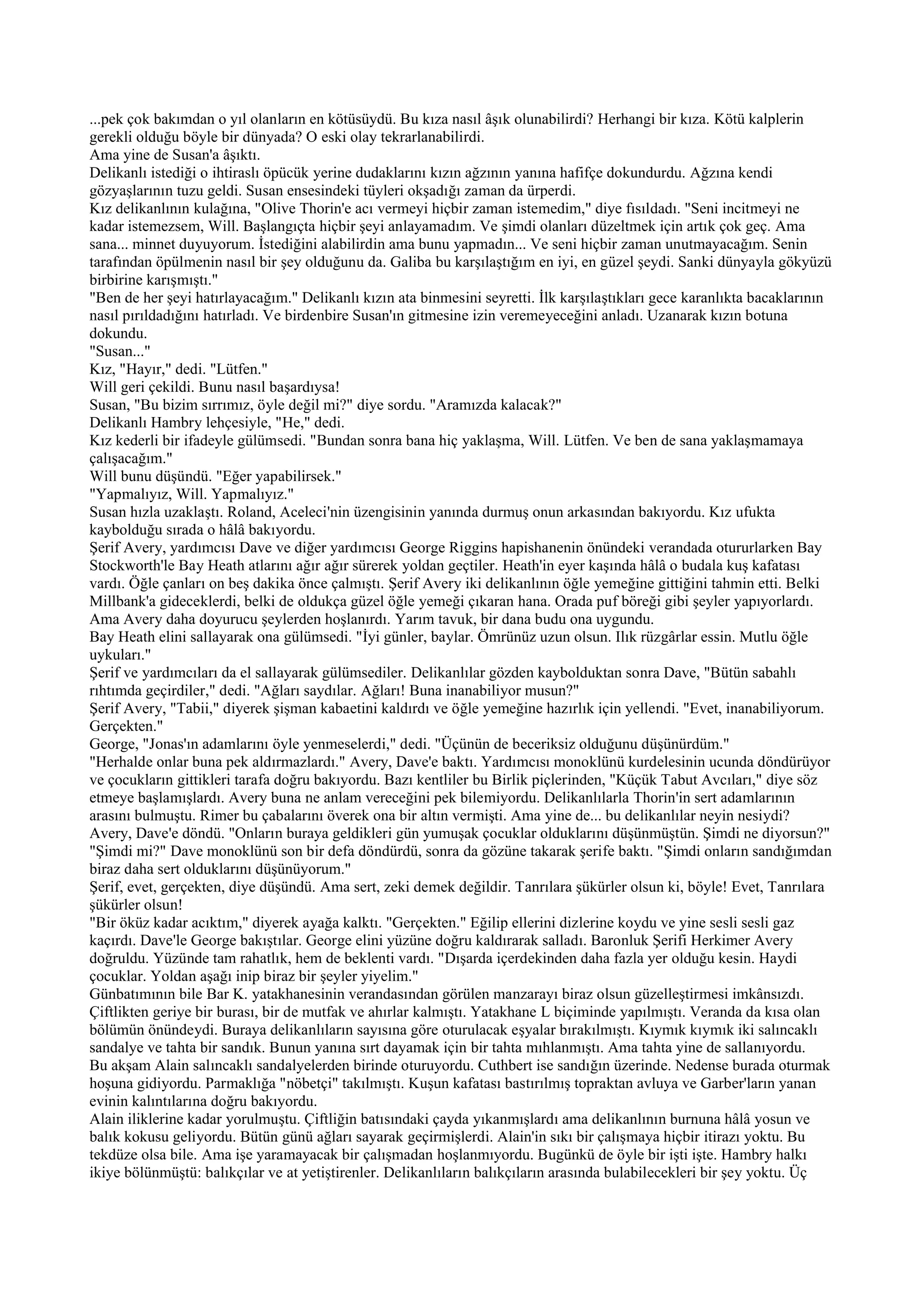 ...pek çok bakımdan o yıl olanların en kötüsüydü. Bu kıza nasıl âşık olunabilirdi? Herhangi bir kıza. Kötü kalplerin
gerekli olduğu böyle bir dünyada? O eski olay tekrarlanabilirdi.
Ama yine de Susan'a âşıktı.
Delikanlı istediği o ihtiraslı öpücük yerine dudaklarını kızın ağzının yanına hafifçe dokundurdu. Ağzına kendi
gözyaşlarının tuzu geldi. Susan ensesindeki tüyleri okşadığı zaman da ürperdi.
Kız delikanlının kulağına, "Olive Thorin'e acı vermeyi hiçbir zaman istemedim," diye fısıldadı. "Seni incitmeyi ne
kadar istemezsem, Will. Başlangıçta hiçbir şeyi anlayamadım. Ve şimdi olanları düzeltmek için artık çok geç. Ama
sana... minnet duyuyorum. İstediğini alabilirdin ama bunu yapmadın... Ve seni hiçbir zaman unutmayacağım. Senin
tarafından öpülmenin nasıl bir şey olduğunu da. Galiba bu karşılaştığım en iyi, en güzel şeydi. Sanki dünyayla gökyüzü
birbirine karışmıştı."
"Ben de her şeyi hatırlayacağım." Delikanlı kızın ata binmesini seyretti. İlk karşılaştıkları gece karanlıkta bacaklarının
nasıl pırıldadığını hatırladı. Ve birdenbire Susan'ın gitmesine izin veremeyeceğini anladı. Uzanarak kızın botuna
dokundu.
"Susan..."
Kız, "Hayır," dedi. "Lütfen."
Will geri çekildi. Bunu nasıl başardıysa!
Susan, "Bu bizim sırrımız, öyle değil mi?" diye sordu. "Aramızda kalacak?"
Delikanlı Hambry lehçesiyle, "He," dedi.
Kız kederli bir ifadeyle gülümsedi. "Bundan sonra bana hiç yaklaşma, Will. Lütfen. Ve ben de sana yaklaşmamaya
çalışacağım."
Will bunu düşündü. "Eğer yapabilirsek."
"Yapmalıyız, Will. Yapmalıyız."
Susan hızla uzaklaştı. Roland, Aceleci'nin üzengisinin yanında durmuş onun arkasından bakıyordu. Kız ufukta
kaybolduğu sırada o hâlâ bakıyordu.
Şerif Avery, yardımcısı Dave ve diğer yardımcısı George Riggins hapishanenin önündeki verandada otururlarken Bay
Stockworth'le Bay Heath atlarını ağır ağır sürerek yoldan geçtiler. Heath'in eyer kaşında hâlâ o budala kuş kafatası
vardı. Öğle çanları on beş dakika önce çalmıştı. Şerif Avery iki delikanlının öğle yemeğine gittiğini tahmin etti. Belki
Millbank'a gideceklerdi, belki de oldukça güzel öğle yemeği çıkaran hana. Orada puf böreği gibi şeyler yapıyorlardı.
Ama Avery daha doyurucu şeylerden hoşlanırdı. Yarım tavuk, bir dana budu ona uygundu.
Bay Heath elini sallayarak ona gülümsedi. "İyi günler, baylar. Ömrünüz uzun olsun. Ilık rüzgârlar essin. Mutlu öğle
uykuları."
Şerif ve yardımcıları da el sallayarak gülümsediler. Delikanlılar gözden kaybolduktan sonra Dave, "Bütün sabahlı
rıhtımda geçirdiler," dedi. "Ağları saydılar. Ağları! Buna inanabiliyor musun?"
Şerif Avery, "Tabii," diyerek şişman kabaetini kaldırdı ve öğle yemeğine hazırlık için yellendi. "Evet, inanabiliyorum.
Gerçekten."
George, "Jonas'ın adamlarını öyle yenmeselerdi," dedi. "Üçünün de beceriksiz olduğunu düşünürdüm."
"Herhalde onlar buna pek aldırmazlardı." Avery, Dave'e baktı. Yardımcısı monoklünü kurdelesinin ucunda döndürüyor
ve çocukların gittikleri tarafa doğru bakıyordu. Bazı kentliler bu Birlik piçlerinden, "Küçük Tabut Avcıları," diye söz
etmeye başlamışlardı. Avery buna ne anlam vereceğini pek bilemiyordu. Delikanlılarla Thorin'in sert adamlarının
arasını bulmuştu. Rimer bu çabalarını överek ona bir altın vermişti. Ama yine de... bu delikanlılar neyin nesiydi?
Avery, Dave'e döndü. "Onların buraya geldikleri gün yumuşak çocuklar olduklarını düşünmüştün. Şimdi ne diyorsun?"
"Şimdi mi?" Dave monoklünü son bir defa döndürdü, sonra da gözüne takarak şerife baktı. "Şimdi onların sandığımdan
biraz daha sert olduklarını düşünüyorum."
Şerif, evet, gerçekten, diye düşündü. Ama sert, zeki demek değildir. Tanrılara şükürler olsun ki, böyle! Evet, Tanrılara
şükürler olsun!
"Bir öküz kadar acıktım," diyerek ayağa kalktı. "Gerçekten." Eğilip ellerini dizlerine koydu ve yine sesli sesli gaz
kaçırdı. Dave'le George bakıştılar. George elini yüzüne doğru kaldırarak salladı. Baronluk Şerifi Herkimer Avery
doğruldu. Yüzünde tam rahatlık, hem de beklenti vardı. "Dışarda içerdekinden daha fazla yer olduğu kesin. Haydi
çocuklar. Yoldan aşağı inip biraz bir şeyler yiyelim."
Günbatımının bile Bar K. yatakhanesinin verandasından görülen manzarayı biraz olsun güzelleştirmesi imkânsızdı.
Çiftlikten geriye bir burası, bir de mutfak ve ahırlar kalmıştı. Yatakhane L biçiminde yapılmıştı. Veranda da kısa olan
bölümün önündeydi. Buraya delikanlıların sayısına göre oturulacak eşyalar bırakılmıştı. Kıymık kıymık iki salıncaklı
sandalye ve tahta bir sandık. Bunun yanına sırt dayamak için bir tahta mıhlanmıştı. Ama tahta yine de sallanıyordu.
Bu akşam Alain salıncaklı sandalyelerden birinde oturuyordu. Cuthbert ise sandığın üzerinde. Nedense burada oturmak
hoşuna gidiyordu. Parmaklığa "nöbetçi" takılmıştı. Kuşun kafatası bastırılmış topraktan avluya ve Garber'ların yanan
evinin kalıntılarına doğru bakıyordu.
Alain iliklerine kadar yorulmuştu. Çiftliğin batısındaki çayda yıkanmışlardı ama delikanlının burnuna hâlâ yosun ve
balık kokusu geliyordu. Bütün günü ağları sayarak geçirmişlerdi. Alain'in sıkı bir çalışmaya hiçbir itirazı yoktu. Bu
tekdüze olsa bile. Ama işe yaramayacak bir çalışmadan hoşlanmıyordu. Bugünkü de öyle bir işti işte. Hambry halkı
ikiye bölünmüştü: balıkçılar ve at yetiştirenler. Delikanlıların balıkçıların arasında bulabilecekleri bir şey yoktu. Üç
 