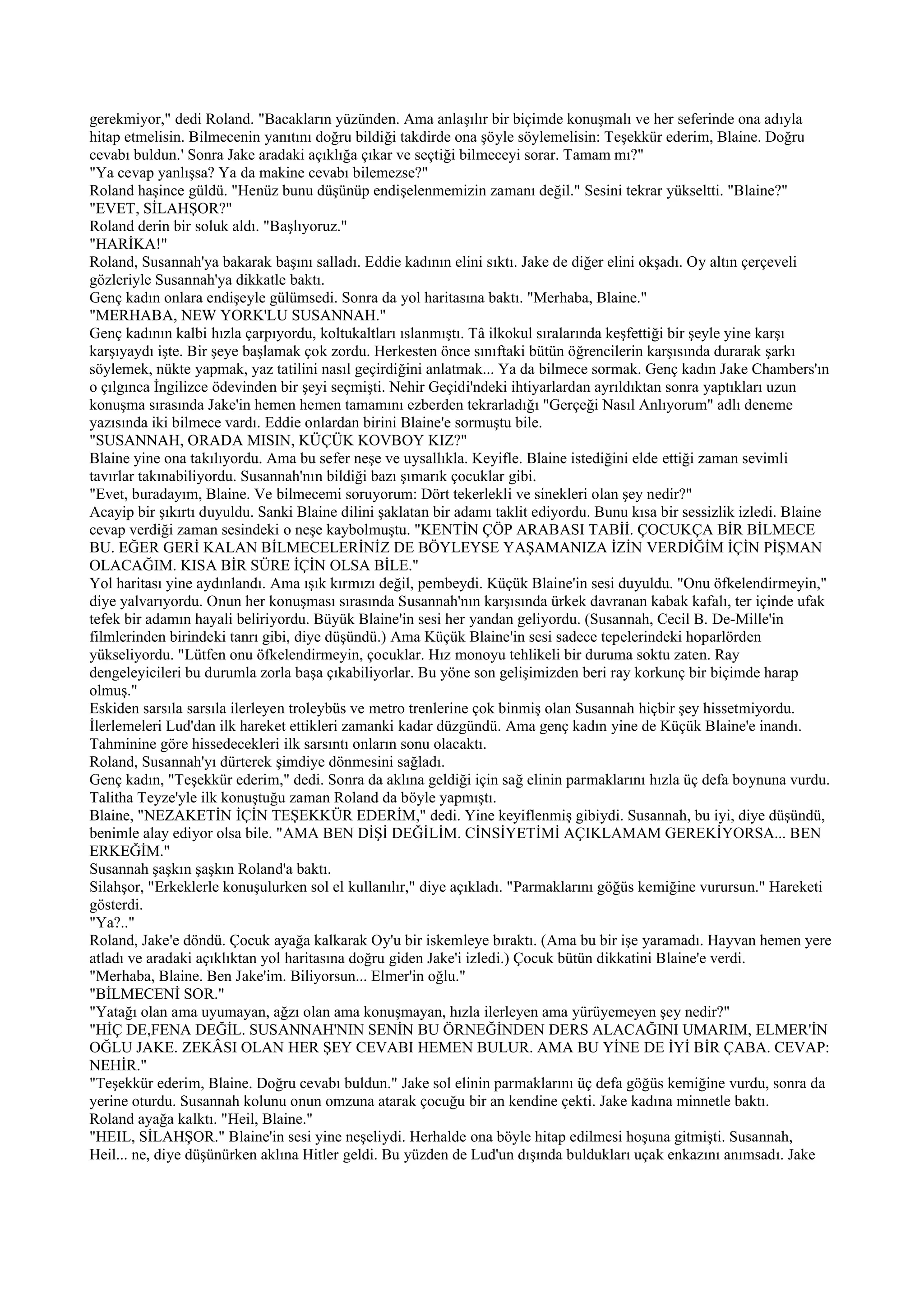 gerekmiyor," dedi Roland. "Bacakların yüzünden. Ama anlaşılır bir biçimde konuşmalı ve her seferinde ona adıyla
hitap etmelisin. Bilmecenin yanıtını doğru bildiği takdirde ona şöyle söylemelisin: Teşekkür ederim, Blaine. Doğru
cevabı buldun.' Sonra Jake aradaki açıklığa çıkar ve seçtiği bilmeceyi sorar. Tamam mı?"
"Ya cevap yanlışsa? Ya da makine cevabı bilemezse?"
Roland haşince güldü. "Henüz bunu düşünüp endişelenmemizin zamanı değil." Sesini tekrar yükseltti. "Blaine?"
"EVET, SİLAHŞOR?"
Roland derin bir soluk aldı. "Başlıyoruz."
"HARİKA!"
Roland, Susannah'ya bakarak başını salladı. Eddie kadının elini sıktı. Jake de diğer elini okşadı. Oy altın çerçeveli
gözleriyle Susannah'ya dikkatle baktı.
Genç kadın onlara endişeyle gülümsedi. Sonra da yol haritasına baktı. "Merhaba, Blaine."
"MERHABA, NEW YORK'LU SUSANNAH."
Genç kadının kalbi hızla çarpıyordu, koltukaltları ıslanmıştı. Tâ ilkokul sıralarında keşfettiği bir şeyle yine karşı
karşıyaydı işte. Bir şeye başlamak çok zordu. Herkesten önce sınıftaki bütün öğrencilerin karşısında durarak şarkı
söylemek, nükte yapmak, yaz tatilini nasıl geçirdiğini anlatmak... Ya da bilmece sormak. Genç kadın Jake Chambers'ın
o çılgınca İngilizce ödevinden bir şeyi seçmişti. Nehir Geçidi'ndeki ihtiyarlardan ayrıldıktan sonra yaptıkları uzun
konuşma sırasında Jake'in hemen hemen tamamını ezberden tekrarladığı "Gerçeği Nasıl Anlıyorum" adlı deneme
yazısında iki bilmece vardı. Eddie onlardan birini Blaine'e sormuştu bile.
"SUSANNAH, ORADA MISIN, KÜÇÜK KOVBOY KIZ?"
Blaine yine ona takılıyordu. Ama bu sefer neşe ve uysallıkla. Keyifle. Blaine istediğini elde ettiği zaman sevimli
tavırlar takınabiliyordu. Susannah'nın bildiği bazı şımarık çocuklar gibi.
"Evet, buradayım, Blaine. Ve bilmecemi soruyorum: Dört tekerlekli ve sinekleri olan şey nedir?"
Acayip bir şıkırtı duyuldu. Sanki Blaine dilini şaklatan bir adamı taklit ediyordu. Bunu kısa bir sessizlik izledi. Blaine
cevap verdiği zaman sesindeki o neşe kaybolmuştu. "KENTİN ÇÖP ARABASI TABİİ. ÇOCUKÇA BİR BİLMECE
BU. EĞER GERİ KALAN BİLMECELERİNİZ DE BÖYLEYSE YAŞAMANIZA İZİN VERDİĞİM İÇİN PİŞMAN
OLACAĞIM. KISA BİR SÜRE İÇİN OLSA BİLE."
Yol haritası yine aydınlandı. Ama ışık kırmızı değil, pembeydi. Küçük Blaine'in sesi duyuldu. "Onu öfkelendirmeyin,"
diye yalvarıyordu. Onun her konuşması sırasında Susannah'nın karşısında ürkek davranan kabak kafalı, ter içinde ufak
tefek bir adamın hayali beliriyordu. Büyük Blaine'in sesi her yandan geliyordu. (Susannah, Cecil B. De-Mille'in
filmlerinden birindeki tanrı gibi, diye düşündü.) Ama Küçük Blaine'in sesi sadece tepelerindeki hoparlörden
yükseliyordu. "Lütfen onu öfkelendirmeyin, çocuklar. Hız monoyu tehlikeli bir duruma soktu zaten. Ray
dengeleyicileri bu durumla zorla başa çıkabiliyorlar. Bu yöne son gelişimizden beri ray korkunç bir biçimde harap
olmuş."
Eskiden sarsıla sarsıla ilerleyen troleybüs ve metro trenlerine çok binmiş olan Susannah hiçbir şey hissetmiyordu.
İlerlemeleri Lud'dan ilk hareket ettikleri zamanki kadar düzgündü. Ama genç kadın yine de Küçük Blaine'e inandı.
Tahminine göre hissedecekleri ilk sarsıntı onların sonu olacaktı.
Roland, Susannah'yı dürterek şimdiye dönmesini sağladı.
Genç kadın, "Teşekkür ederim," dedi. Sonra da aklına geldiği için sağ elinin parmaklarını hızla üç defa boynuna vurdu.
Talitha Teyze'yle ilk konuştuğu zaman Roland da böyle yapmıştı.
Blaine, "NEZAKETİN İÇİN TEŞEKKÜR EDERİM," dedi. Yine keyiflenmiş gibiydi. Susannah, bu iyi, diye düşündü,
benimle alay ediyor olsa bile. "AMA BEN DİŞİ DEĞİLİM. CİNSİYETİMİ AÇIKLAMAM GEREKİYORSA... BEN
ERKEĞİM."
Susannah şaşkın şaşkın Roland'a baktı.
Silahşor, "Erkeklerle konuşulurken sol el kullanılır," diye açıkladı. "Parmaklarını göğüs kemiğine vurursun." Hareketi
gösterdi.
"Ya?.."
Roland, Jake'e döndü. Çocuk ayağa kalkarak Oy'u bir iskemleye bıraktı. (Ama bu bir işe yaramadı. Hayvan hemen yere
atladı ve aradaki açıklıktan yol haritasına doğru giden Jake'i izledi.) Çocuk bütün dikkatini Blaine'e verdi.
"Merhaba, Blaine. Ben Jake'im. Biliyorsun... Elmer'in oğlu."
"BİLMECENİ SOR."
"Yatağı olan ama uyumayan, ağzı olan ama konuşmayan, hızla ilerleyen ama yürüyemeyen şey nedir?"
"HİÇ DE,FENA DEĞİL. SUSANNAH'NIN SENİN BU ÖRNEĞİNDEN DERS ALACAĞINI UMARIM, ELMER'İN
OĞLU JAKE. ZEKÂSI OLAN HER ŞEY CEVABI HEMEN BULUR. AMA BU YİNE DE İYİ BİR ÇABA. CEVAP:
NEHİR."
"Teşekkür ederim, Blaine. Doğru cevabı buldun." Jake sol elinin parmaklarını üç defa göğüs kemiğine vurdu, sonra da
yerine oturdu. Susannah kolunu onun omzuna atarak çocuğu bir an kendine çekti. Jake kadına minnetle baktı.
Roland ayağa kalktı. "Heil, Blaine."
"HEIL, SİLAHŞOR." Blaine'in sesi yine neşeliydi. Herhalde ona böyle hitap edilmesi hoşuna gitmişti. Susannah,
Heil... ne, diye düşünürken aklına Hitler geldi. Bu yüzden de Lud'un dışında buldukları uçak enkazını anımsadı. Jake
 