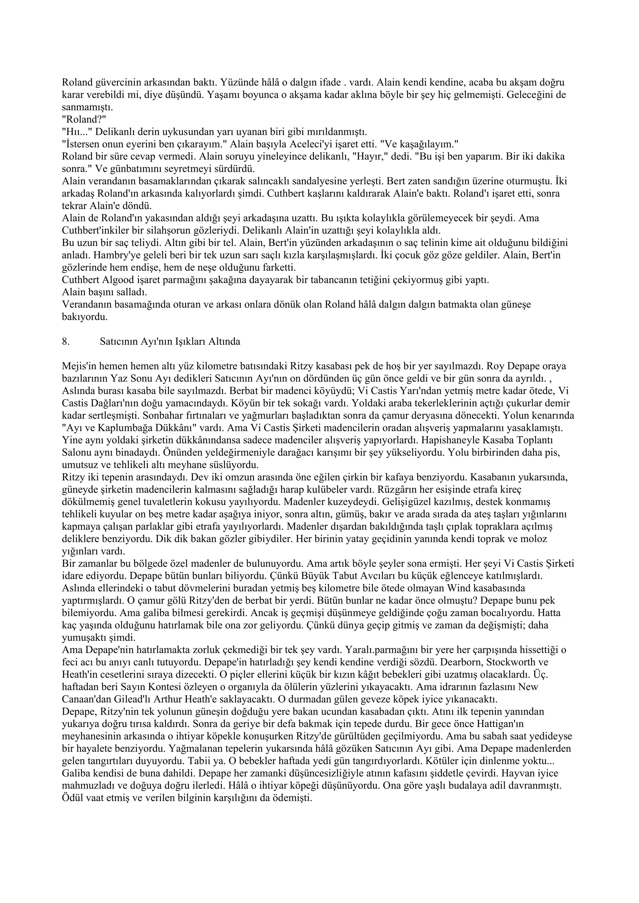 Roland güvercinin arkasından baktı. Yüzünde hâlâ o dalgın ifade . vardı. Alain kendi kendine, acaba bu akşam doğru
karar verebildi mi, diye düşündü. Yaşamı boyunca o akşama kadar aklına böyle bir şey hiç gelmemişti. Geleceğini de
sanmamıştı.
"Roland?"
"Hıı..." Delikanlı derin uykusundan yarı uyanan biri gibi mırıldanmıştı.
"İstersen onun eyerini ben çıkarayım." Alain başıyla Aceleci'yi işaret etti. "Ve kaşağılayım."
Roland bir süre cevap vermedi. Alain soruyu yineleyince delikanlı, "Hayır," dedi. "Bu işi ben yaparım. Bir iki dakika
sonra." Ve günbatımını seyretmeyi sürdürdü.
Alain verandanın basamaklarından çıkarak salıncaklı sandalyesine yerleşti. Bert zaten sandığın üzerine oturmuştu. İki
arkadaş Roland'ın arkasında kalıyorlardı şimdi. Cuthbert kaşlarını kaldırarak Alain'e baktı. Roland'ı işaret etti, sonra
tekrar Alain'e döndü.
Alain de Roland'ın yakasından aldığı şeyi arkadaşına uzattı. Bu ışıkta kolaylıkla görülemeyecek bir şeydi. Ama
Cuthbert'inkiler bir silahşorun gözleriydi. Delikanlı Alain'in uzattığı şeyi kolaylıkla aldı.
Bu uzun bir saç teliydi. Altın gibi bir tel. Alain, Bert'in yüzünden arkadaşının o saç telinin kime ait olduğunu bildiğini
anladı. Hambry'ye geleli beri bir tek uzun sarı saçlı kızla karşılaşmışlardı. İki çocuk göz göze geldiler. Alain, Bert'in
gözlerinde hem endişe, hem de neşe olduğunu farketti.
Cuthbert Algood işaret parmağını şakağına dayayarak bir tabancanın tetiğini çekiyormuş gibi yaptı.
Alain başını salladı.
Verandanın basamağında oturan ve arkası onlara dönük olan Roland hâlâ dalgın dalgın batmakta olan güneşe
bakıyordu.

8.       Satıcının Ayı'nın Işıkları Altında

Mejis'in hemen hemen altı yüz kilometre batısındaki Ritzy kasabası pek de hoş bir yer sayılmazdı. Roy Depape oraya
bazılarının Yaz Sonu Ayı dedikleri Satıcının Ayı'nın on dördünden üç gün önce geldi ve bir gün sonra da ayrıldı. ,
Aslında burası kasaba bile sayılmazdı. Berbat bir madenci köyüydü; Vi Castis Yarı'ndan yetmiş metre kadar ötede, Vi
Castis Dağları'nın doğu yamacındaydı. Köyün bir tek sokağı vardı. Yoldaki araba tekerleklerinin açtığı çukurlar demir
kadar sertleşmişti. Sonbahar fırtınaları ve yağmurları başladıktan sonra da çamur deryasına dönecekti. Yolun kenarında
"Ayı ve Kaplumbağa Dükkânı" vardı. Ama Vi Castis Şirketi madencilerin oradan alışveriş yapmalarını yasaklamıştı.
Yine aynı yoldaki şirketin dükkânındansa sadece madenciler alışveriş yapıyorlardı. Hapishaneyle Kasaba Toplantı
Salonu aynı binadaydı. Önünden yeldeğirmeniyle darağacı karışımı bir şey yükseliyordu. Yolu birbirinden daha pis,
umutsuz ve tehlikeli altı meyhane süslüyordu.
Ritzy iki tepenin arasındaydı. Dev iki omzun arasında öne eğilen çirkin bir kafaya benziyordu. Kasabanın yukarsında,
güneyde şirketin madencilerin kalmasını sağladığı harap kulübeler vardı. Rüzgârın her esişinde etrafa kireç
dökülmemiş genel tuvaletlerin kokusu yayılıyordu. Madenler kuzeydeydi. Gelişigüzel kazılmış, destek konmamış
tehlikeli kuyular on beş metre kadar aşağıya iniyor, sonra altın, gümüş, bakır ve arada sırada da ateş taşları yığınlarını
kapmaya çalışan parlaklar gibi etrafa yayılıyorlardı. Madenler dışardan bakıldığında taşlı çıplak topraklara açılmış
deliklere benziyordu. Dik dik bakan gözler gibiydiler. Her birinin yatay geçidinin yanında kendi toprak ve moloz
yığınları vardı.
Bir zamanlar bu bölgede özel madenler de bulunuyordu. Ama artık böyle şeyler sona ermişti. Her şeyi Vi Castis Şirketi
idare ediyordu. Depape bütün bunları biliyordu. Çünkü Büyük Tabut Avcıları bu küçük eğlenceye katılmışlardı.
Aslında ellerindeki o tabut dövmelerini buradan yetmiş beş kilometre bile ötede olmayan Wind kasabasında
yaptırmışlardı. O çamur gölü Ritzy'den de berbat bir yerdi. Bütün bunlar ne kadar önce olmuştu? Depape bunu pek
bilemiyordu. Ama galiba bilmesi gerekirdi. Ancak iş geçmişi düşünmeye geldiğinde çoğu zaman bocalıyordu. Hatta
kaç yaşında olduğunu hatırlamak bile ona zor geliyordu. Çünkü dünya geçip gitmiş ve zaman da değişmişti; daha
yumuşaktı şimdi.
Ama Depape'nin hatırlamakta zorluk çekmediği bir tek şey vardı. Yaralı.parmağını bir yere her çarpışında hissettiği o
feci acı bu anıyı canlı tutuyordu. Depape'in hatırladığı şey kendi kendine verdiği sözdü. Dearborn, Stockworth ve
Heath'in cesetlerini sıraya dizecekti. O piçler ellerini küçük bir kızın kâğıt bebekleri gibi uzatmış olacaklardı. Üç.
haftadan beri Sayın Kontesi özleyen o organıyla da ölülerin yüzlerini yıkayacaktı. Ama idrarının fazlasını New
Canaan'dan Gilead'lı Arthur Heath'e saklayacaktı. O durmadan gülen geveze köpek iyice yıkanacaktı.
Depape, Ritzy'nin tek yolunun güneşin doğduğu yere bakan ucundan kasabadan çıktı. Atını ilk tepenin yanından
yukarıya doğru tırısa kaldırdı. Sonra da geriye bir defa bakmak için tepede durdu. Bir gece önce Hattigan'ın
meyhanesinin arkasında o ihtiyar köpekle konuşurken Ritzy'de gürültüden geçilmiyordu. Ama bu sabah saat yedideyse
bir hayalete benziyordu. Yağmalanan tepelerin yukarsında hâlâ gözüken Satıcının Ayı gibi. Ama Depape madenlerden
gelen tangırtıları duyuyordu. Tabii ya. O bebekler haftada yedi gün tangırdıyorlardı. Kötüler için dinlenme yoktu...
Galiba kendisi de buna dahildi. Depape her zamanki düşüncesizliğiyle atının kafasını şiddetle çevirdi. Hayvan iyice
mahmuzladı ve doğuya doğru ilerledi. Hâlâ o ihtiyar köpeği düşünüyordu. Ona göre yaşlı budalaya adil davranmıştı.
Ödül vaat etmiş ve verilen bilginin karşılığını da ödemişti.
 
