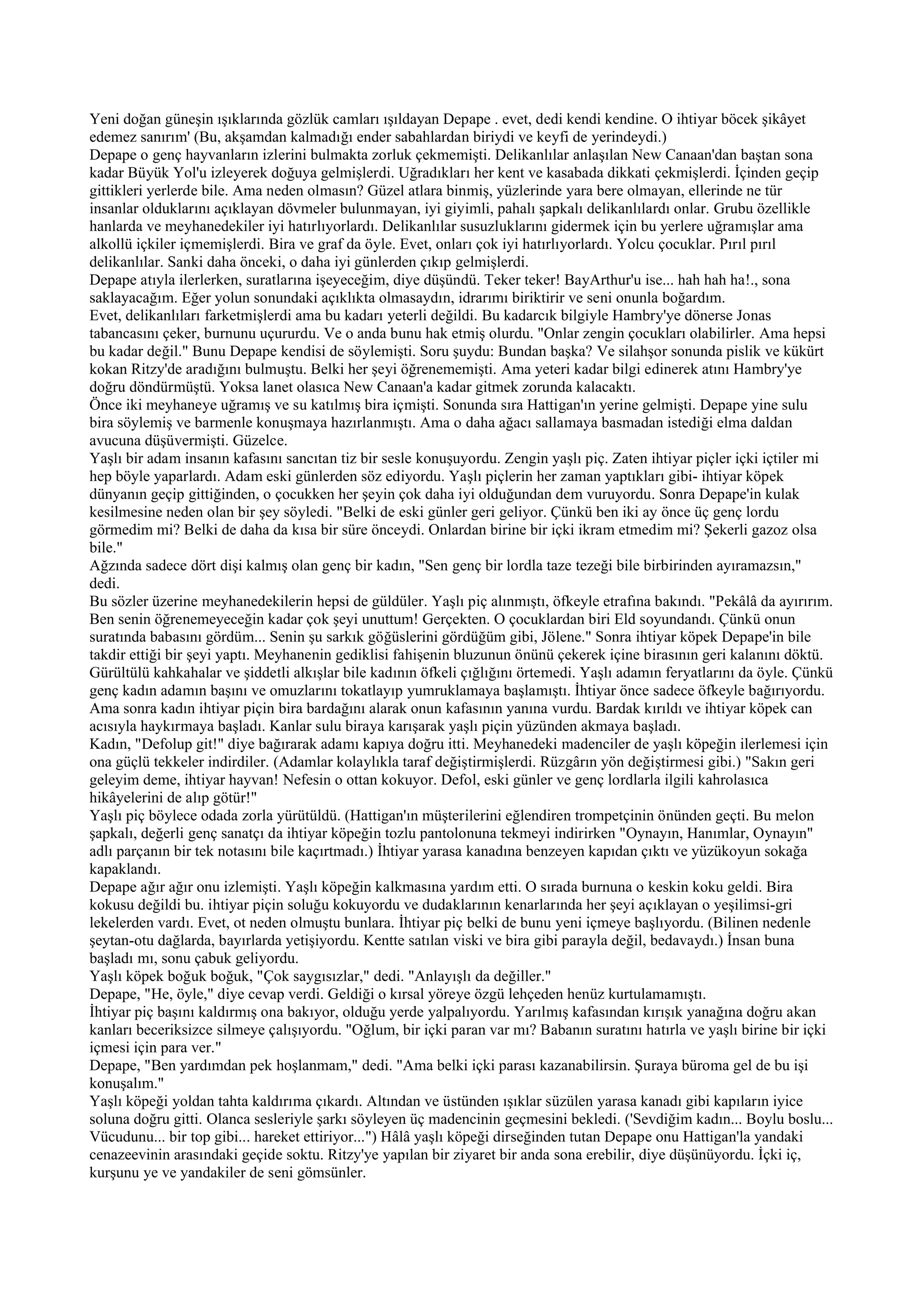 Yeni doğan güneşin ışıklarında gözlük camları ışıldayan Depape . evet, dedi kendi kendine. O ihtiyar böcek şikâyet
edemez sanırım' (Bu, akşamdan kalmadığı ender sabahlardan biriydi ve keyfi de yerindeydi.)
Depape o genç hayvanların izlerini bulmakta zorluk çekmemişti. Delikanlılar anlaşılan New Canaan'dan baştan sona
kadar Büyük Yol'u izleyerek doğuya gelmişlerdi. Uğradıkları her kent ve kasabada dikkati çekmişlerdi. İçinden geçip
gittikleri yerlerde bile. Ama neden olmasın? Güzel atlara binmiş, yüzlerinde yara bere olmayan, ellerinde ne tür
insanlar olduklarını açıklayan dövmeler bulunmayan, iyi giyimli, pahalı şapkalı delikanlılardı onlar. Grubu özellikle
hanlarda ve meyhanedekiler iyi hatırlıyorlardı. Delikanlılar susuzluklarını gidermek için bu yerlere uğramışlar ama
alkollü içkiler içmemişlerdi. Bira ve graf da öyle. Evet, onları çok iyi hatırlıyorlardı. Yolcu çocuklar. Pırıl pırıl
delikanlılar. Sanki daha önceki, o daha iyi günlerden çıkıp gelmişlerdi.
Depape atıyla ilerlerken, suratlarına işeyeceğim, diye düşündü. Teker teker! BayArthur'u ise... hah hah ha!., sona
saklayacağım. Eğer yolun sonundaki açıklıkta olmasaydın, idrarımı biriktirir ve seni onunla boğardım.
Evet, delikanlıları farketmişlerdi ama bu kadarı yeterli değildi. Bu kadarcık bilgiyle Hambry'ye dönerse Jonas
tabancasını çeker, burnunu uçururdu. Ve o anda bunu hak etmiş olurdu. "Onlar zengin çocukları olabilirler. Ama hepsi
bu kadar değil." Bunu Depape kendisi de söylemişti. Soru şuydu: Bundan başka? Ve silahşor sonunda pislik ve kükürt
kokan Ritzy'de aradığını bulmuştu. Belki her şeyi öğrenememişti. Ama yeteri kadar bilgi edinerek atını Hambry'ye
doğru döndürmüştü. Yoksa lanet olasıca New Canaan'a kadar gitmek zorunda kalacaktı.
Önce iki meyhaneye uğramış ve su katılmış bira içmişti. Sonunda sıra Hattigan'ın yerine gelmişti. Depape yine sulu
bira söylemiş ve barmenle konuşmaya hazırlanmıştı. Ama o daha ağacı sallamaya basmadan istediği elma daldan
avucuna düşüvermişti. Güzelce.
Yaşlı bir adam insanın kafasını sancıtan tiz bir sesle konuşuyordu. Zengin yaşlı piç. Zaten ihtiyar piçler içki içtiler mi
hep böyle yaparlardı. Adam eski günlerden söz ediyordu. Yaşlı piçlerin her zaman yaptıkları gibi- ihtiyar köpek
dünyanın geçip gittiğinden, o çocukken her şeyin çok daha iyi olduğundan dem vuruyordu. Sonra Depape'in kulak
kesilmesine neden olan bir şey söyledi. "Belki de eski günler geri geliyor. Çünkü ben iki ay önce üç genç lordu
görmedim mi? Belki de daha da kısa bir süre önceydi. Onlardan birine bir içki ikram etmedim mi? Şekerli gazoz olsa
bile."
Ağzında sadece dört dişi kalmış olan genç bir kadın, "Sen genç bir lordla taze tezeği bile birbirinden ayıramazsın,"
dedi.
Bu sözler üzerine meyhanedekilerin hepsi de güldüler. Yaşlı piç alınmıştı, öfkeyle etrafına bakındı. "Pekâlâ da ayırırım.
Ben senin öğrenemeyeceğin kadar çok şeyi unuttum! Gerçekten. O çocuklardan biri Eld soyundandı. Çünkü onun
suratında babasını gördüm... Senin şu sarkık göğüslerini gördüğüm gibi, Jölene." Sonra ihtiyar köpek Depape'in bile
takdir ettiği bir şeyi yaptı. Meyhanenin gediklisi fahişenin bluzunun önünü çekerek içine birasının geri kalanını döktü.
Gürültülü kahkahalar ve şiddetli alkışlar bile kadının öfkeli çığlığını örtemedi. Yaşlı adamın feryatlarını da öyle. Çünkü
genç kadın adamın başını ve omuzlarını tokatlayıp yumruklamaya başlamıştı. İhtiyar önce sadece öfkeyle bağırıyordu.
Ama sonra kadın ihtiyar piçin bira bardağını alarak onun kafasının yanına vurdu. Bardak kırıldı ve ihtiyar köpek can
acısıyla haykırmaya başladı. Kanlar sulu biraya karışarak yaşlı piçin yüzünden akmaya başladı.
Kadın, "Defolup git!" diye bağırarak adamı kapıya doğru itti. Meyhanedeki madenciler de yaşlı köpeğin ilerlemesi için
ona güçlü tekkeler indirdiler. (Adamlar kolaylıkla taraf değiştirmişlerdi. Rüzgârın yön değiştirmesi gibi.) "Sakın geri
geleyim deme, ihtiyar hayvan! Nefesin o ottan kokuyor. Defol, eski günler ve genç lordlarla ilgili kahrolasıca
hikâyelerini de alıp götür!"
Yaşlı piç böylece odada zorla yürütüldü. (Hattigan'ın müşterilerini eğlendiren trompetçinin önünden geçti. Bu melon
şapkalı, değerli genç sanatçı da ihtiyar köpeğin tozlu pantolonuna tekmeyi indirirken "Oynayın, Hanımlar, Oynayın"
adlı parçanın bir tek notasını bile kaçırtmadı.) İhtiyar yarasa kanadına benzeyen kapıdan çıktı ve yüzükoyun sokağa
kapaklandı.
Depape ağır ağır onu izlemişti. Yaşlı köpeğin kalkmasına yardım etti. O sırada burnuna o keskin koku geldi. Bira
kokusu değildi bu. ihtiyar piçin soluğu kokuyordu ve dudaklarının kenarlarında her şeyi açıklayan o yeşilimsi-gri
lekelerden vardı. Evet, ot neden olmuştu bunlara. İhtiyar piç belki de bunu yeni içmeye başlıyordu. (Bilinen nedenle
şeytan-otu dağlarda, bayırlarda yetişiyordu. Kentte satılan viski ve bira gibi parayla değil, bedavaydı.) İnsan buna
başladı mı, sonu çabuk geliyordu.
Yaşlı köpek boğuk boğuk, "Çok saygısızlar," dedi. "Anlayışlı da değiller."
Depape, "He, öyle," diye cevap verdi. Geldiği o kırsal yöreye özgü lehçeden henüz kurtulamamıştı.
İhtiyar piç başını kaldırmış ona bakıyor, olduğu yerde yalpalıyordu. Yarılmış kafasından kırışık yanağına doğru akan
kanları beceriksizce silmeye çalışıyordu. "Oğlum, bir içki paran var mı? Babanın suratını hatırla ve yaşlı birine bir içki
içmesi için para ver."
Depape, "Ben yardımdan pek hoşlanmam," dedi. "Ama belki içki parası kazanabilirsin. Şuraya büroma gel de bu işi
konuşalım."
Yaşlı köpeği yoldan tahta kaldırıma çıkardı. Altından ve üstünden ışıklar süzülen yarasa kanadı gibi kapıların iyice
soluna doğru gitti. Olanca sesleriyle şarkı söyleyen üç madencinin geçmesini bekledi. ('Sevdiğim kadın... Boylu boslu...
Vücudunu... bir top gibi... hareket ettiriyor...") Hâlâ yaşlı köpeği dirseğinden tutan Depape onu Hattigan'la yandaki
cenazeevinin arasındaki geçide soktu. Ritzy'ye yapılan bir ziyaret bir anda sona erebilir, diye düşünüyordu. İçki iç,
kurşunu ye ve yandakiler de seni gömsünler.
 
