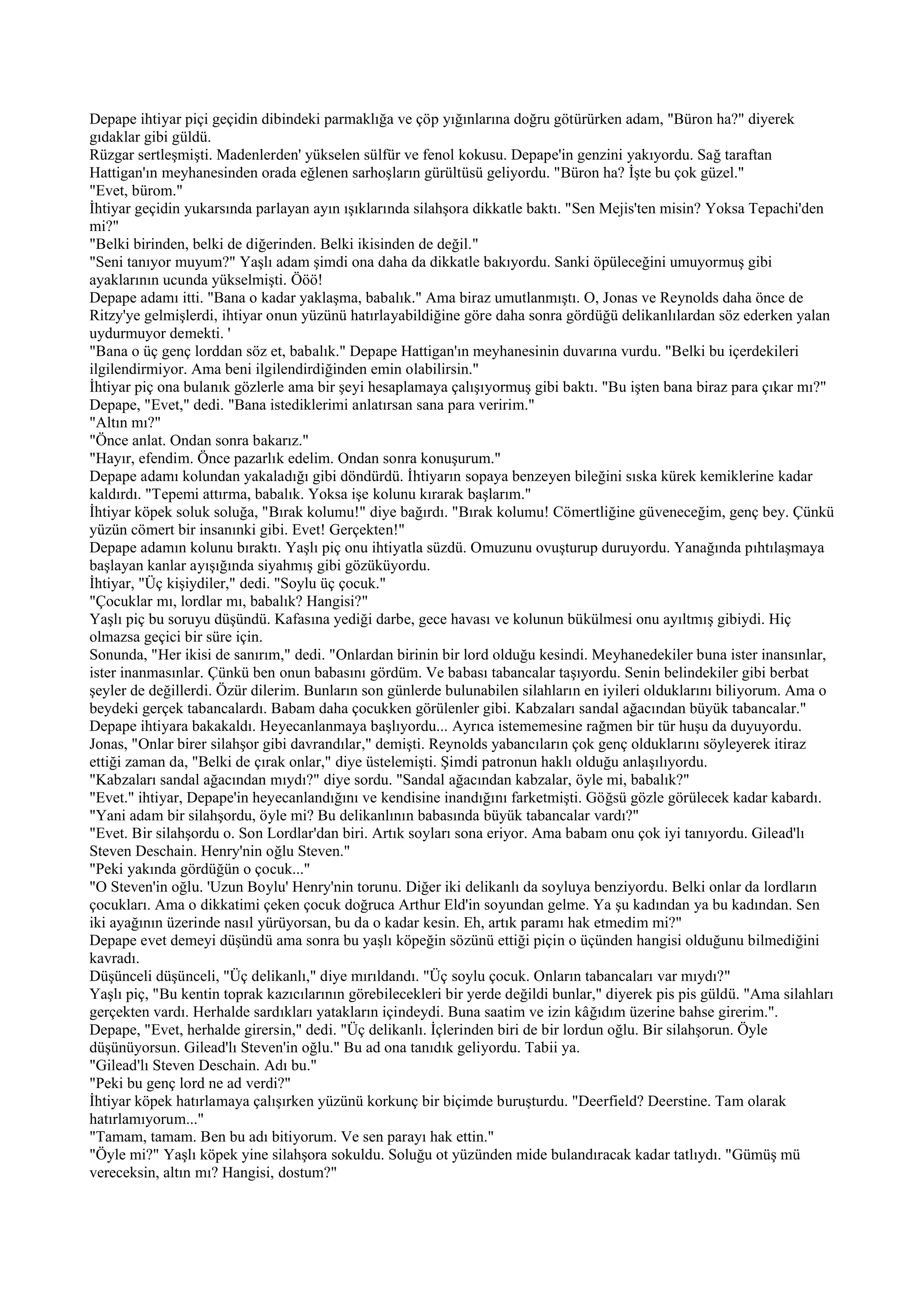 Depape ihtiyar piçi geçidin dibindeki parmaklığa ve çöp yığınlarına doğru götürürken adam, "Büron ha?" diyerek
gıdaklar gibi güldü.
Rüzgar sertleşmişti. Madenlerden' yükselen sülfür ve fenol kokusu. Depape'in genzini yakıyordu. Sağ taraftan
Hattigan'ın meyhanesinden orada eğlenen sarhoşların gürültüsü geliyordu. "Büron ha? İşte bu çok güzel."
"Evet, bürom."
İhtiyar geçidin yukarsında parlayan ayın ışıklarında silahşora dikkatle baktı. "Sen Mejis'ten misin? Yoksa Tepachi'den
mi?"
"Belki birinden, belki de diğerinden. Belki ikisinden de değil."
"Seni tanıyor muyum?" Yaşlı adam şimdi ona daha da dikkatle bakıyordu. Sanki öpüleceğini umuyormuş gibi
ayaklarının ucunda yükselmişti. Ööö!
Depape adamı itti. "Bana o kadar yaklaşma, babalık." Ama biraz umutlanmıştı. O, Jonas ve Reynolds daha önce de
Ritzy'ye gelmişlerdi, ihtiyar onun yüzünü hatırlayabildiğine göre daha sonra gördüğü delikanlılardan söz ederken yalan
uydurmuyor demekti. '
"Bana o üç genç lorddan söz et, babalık." Depape Hattigan'ın meyhanesinin duvarına vurdu. "Belki bu içerdekileri
ilgilendirmiyor. Ama beni ilgilendirdiğinden emin olabilirsin."
İhtiyar piç ona bulanık gözlerle ama bir şeyi hesaplamaya çalışıyormuş gibi baktı. "Bu işten bana biraz para çıkar mı?"
Depape, "Evet," dedi. "Bana istediklerimi anlatırsan sana para veririm."
"Altın mı?"
"Önce anlat. Ondan sonra bakarız."
"Hayır, efendim. Önce pazarlık edelim. Ondan sonra konuşurum."
Depape adamı kolundan yakaladığı gibi döndürdü. İhtiyarın sopaya benzeyen bileğini sıska kürek kemiklerine kadar
kaldırdı. "Tepemi attırma, babalık. Yoksa işe kolunu kırarak başlarım."
İhtiyar köpek soluk soluğa, "Bırak kolumu!" diye bağırdı. "Bırak kolumu! Cömertliğine güveneceğim, genç bey. Çünkü
yüzün cömert bir insanınki gibi. Evet! Gerçekten!"
Depape adamın kolunu bıraktı. Yaşlı piç onu ihtiyatla süzdü. Omuzunu ovuşturup duruyordu. Yanağında pıhtılaşmaya
başlayan kanlar ayışığında siyahmış gibi gözüküyordu.
İhtiyar, "Üç kişiydiler," dedi. "Soylu üç çocuk."
"Çocuklar mı, lordlar mı, babalık? Hangisi?"
Yaşlı piç bu soruyu düşündü. Kafasına yediği darbe, gece havası ve kolunun bükülmesi onu ayıltmış gibiydi. Hiç
olmazsa geçici bir süre için.
Sonunda, "Her ikisi de sanırım," dedi. "Onlardan birinin bir lord olduğu kesindi. Meyhanedekiler buna ister inansınlar,
ister inanmasınlar. Çünkü ben onun babasını gördüm. Ve babası tabancalar taşıyordu. Senin belindekiler gibi berbat
şeyler de değillerdi. Özür dilerim. Bunların son günlerde bulunabilen silahların en iyileri olduklarını biliyorum. Ama o
beydeki gerçek tabancalardı. Babam daha çocukken görülenler gibi. Kabzaları sandal ağacından büyük tabancalar."
Depape ihtiyara bakakaldı. Heyecanlanmaya başlıyordu... Ayrıca istememesine rağmen bir tür huşu da duyuyordu.
Jonas, "Onlar birer silahşor gibi davrandılar," demişti. Reynolds yabancıların çok genç olduklarını söyleyerek itiraz
ettiği zaman da, "Belki de çırak onlar," diye üstelemişti. Şimdi patronun haklı olduğu anlaşılıyordu.
"Kabzaları sandal ağacından mıydı?" diye sordu. "Sandal ağacından kabzalar, öyle mi, babalık?"
"Evet." ihtiyar, Depape'in heyecanlandığını ve kendisine inandığını farketmişti. Göğsü gözle görülecek kadar kabardı.
"Yani adam bir silahşordu, öyle mi? Bu delikanlının babasında büyük tabancalar vardı?"
"Evet. Bir silahşordu o. Son Lordlar'dan biri. Artık soyları sona eriyor. Ama babam onu çok iyi tanıyordu. Gilead'lı
Steven Deschain. Henry'nin oğlu Steven."
"Peki yakında gördüğün o çocuk..."
"O Steven'in oğlu. 'Uzun Boylu' Henry'nin torunu. Diğer iki delikanlı da soyluya benziyordu. Belki onlar da lordların
çocukları. Ama o dikkatimi çeken çocuk doğruca Arthur Eld'in soyundan gelme. Ya şu kadından ya bu kadından. Sen
iki ayağının üzerinde nasıl yürüyorsan, bu da o kadar kesin. Eh, artık paramı hak etmedim mi?"
Depape evet demeyi düşündü ama sonra bu yaşlı köpeğin sözünü ettiği piçin o üçünden hangisi olduğunu bilmediğini
kavradı.
Düşünceli düşünceli, "Üç delikanlı," diye mırıldandı. "Üç soylu çocuk. Onların tabancaları var mıydı?"
Yaşlı piç, "Bu kentin toprak kazıcılarının görebilecekleri bir yerde değildi bunlar," diyerek pis pis güldü. "Ama silahları
gerçekten vardı. Herhalde sardıkları yatakların içindeydi. Buna saatim ve izin kâğıdım üzerine bahse girerim.".
Depape, "Evet, herhalde girersin," dedi. "Üç delikanlı. İçlerinden biri de bir lordun oğlu. Bir silahşorun. Öyle
düşünüyorsun. Gilead'lı Steven'in oğlu." Bu ad ona tanıdık geliyordu. Tabii ya.
"Gilead'lı Steven Deschain. Adı bu."
"Peki bu genç lord ne ad verdi?"
İhtiyar köpek hatırlamaya çalışırken yüzünü korkunç bir biçimde buruşturdu. "Deerfield? Deerstine. Tam olarak
hatırlamıyorum..."
"Tamam, tamam. Ben bu adı bitiyorum. Ve sen parayı hak ettin."
"Öyle mi?" Yaşlı köpek yine silahşora sokuldu. Soluğu ot yüzünden mide bulandıracak kadar tatlıydı. "Gümüş mü
vereceksin, altın mı? Hangisi, dostum?"
 