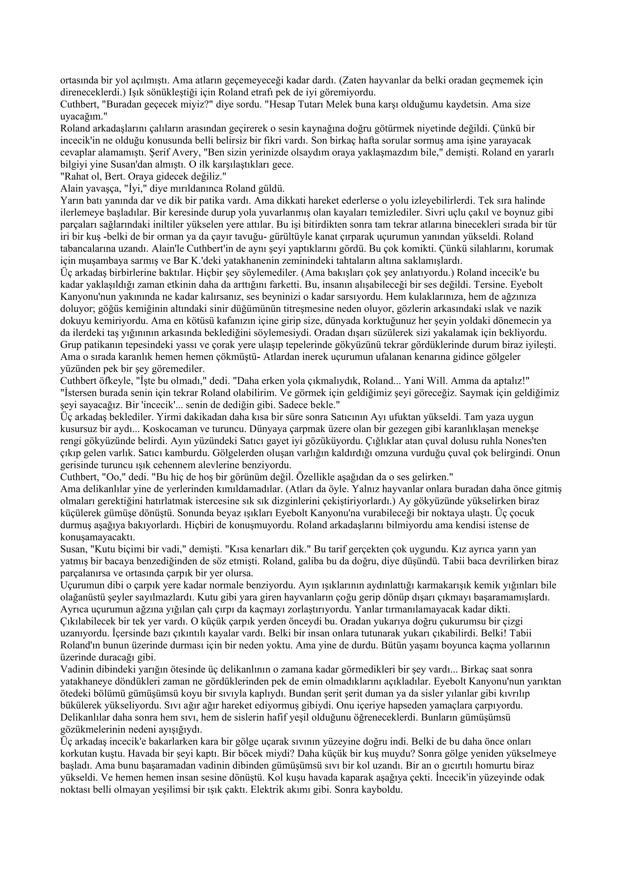 ortasında bir yol açılmıştı. Ama atların geçemeyeceği kadar dardı. (Zaten hayvanlar da belki oradan geçmemek için
direneceklerdi.) Işık sönükleştiği için Roland etrafı pek de iyi göremiyordu.
Cuthbert, "Buradan geçecek miyiz?" diye sordu. "Hesap Tutarı Melek buna karşı olduğumu kaydetsin. Ama size
uyacağım."
Roland arkadaşlarını çalıların arasından geçirerek o sesin kaynağına doğru götürmek niyetinde değildi. Çünkü bir
incecik'in ne olduğu konusunda belli belirsiz bir fikri vardı. Son birkaç hafta sorular sormuş ama işine yarayacak
cevaplar alamamıştı. Şerif Avery, "Ben sizin yerinizde olsaydım oraya yaklaşmazdım bile," demişti. Roland en yararlı
bilgiyi yine Susan'dan almıştı. O ilk karşılaştıkları gece.
"Rahat ol, Bert. Oraya gidecek değiliz."
Alain yavaşça, "İyi," diye mırıldanınca Roland güldü.
Yarın batı yanında dar ve dik bir patika vardı. Ama dikkati hareket ederlerse o yolu izleyebilirlerdi. Tek sıra halinde
ilerlemeye başladılar. Bir keresinde durup yola yuvarlanmış olan kayaları temizlediler. Sivri uçlu çakıl ve boynuz gibi
parçaları sağlarındaki iniltiler yükselen yere attılar. Bu işi bitirdikten sonra tam tekrar atlarına binecekleri sırada bir tür
iri bir kuş -belki de bir orman ya da çayır tavuğu- gürültüyle kanat çırparak uçurumun yanından yükseldi. Roland
tabancalarına uzandı. Alain'le Cuthbert'in de aynı şeyi yaptıklarını gördü. Bu çok komikti. Çünkü silahlarını, korumak
için muşambaya sarmış ve Bar K.'deki yatakhanenin zeminindeki tahtaların altına saklamışlardı.
Üç arkadaş birbirlerine baktılar. Hiçbir şey söylemediler. (Ama bakışları çok şey anlatıyordu.) Roland incecik'e bu
kadar yaklaşıldığı zaman etkinin daha da arttığını farketti. Bu, insanın alışabileceği bir ses değildi. Tersine. Eyebolt
Kanyonu'nun yakınında ne kadar kalırsanız, ses beyninizi o kadar sarsıyordu. Hem kulaklarınıza, hem de ağzınıza
doluyor; göğüs kemiğinin altındaki sinir düğümünün titreşmesine neden oluyor, gözlerin arkasındaki ıslak ve nazik
dokuyu kemiriyordu. Ama en kötüsü kafanızın içine girip size, dünyada korktuğunuz her şeyin yoldaki dönemecin ya
da ilerdeki taş yığınının arkasında beklediğini söylemesiydi. Oradan dışarı süzülerek sizi yakalamak için bekliyordu.
Grup patikanın tepesindeki yassı ve çorak yere ulaşıp tepelerinde gökyüzünü tekrar gördüklerinde durum biraz iyileşti.
Ama o sırada karanlık hemen hemen çökmüştü- Atlardan inerek uçurumun ufalanan kenarına gidince gölgeler
yüzünden pek bir şey göremediler.
Cuthbert öfkeyle, "İşte bu olmadı," dedi. "Daha erken yola çıkmalıydık, Roland... Yani Will. Amma da aptalız!"
"İstersen burada senin için tekrar Roland olabilirim. Ve görmek için geldiğimiz şeyi göreceğiz. Saymak için geldiğimiz
şeyi sayacağız. Bir 'incecik'... senin de dediğin gibi. Sadece bekle."
Üç arkadaş beklediler. Yirmi dakikadan daha kısa bir süre sonra Satıcının Ayı ufuktan yükseldi. Tam yaza uygun
kusursuz bir aydı... Koskocaman ve turuncu. Dünyaya çarpmak üzere olan bir gezegen gibi karanlıklaşan menekşe
rengi gökyüzünde belirdi. Ayın yüzündeki Satıcı gayet iyi gözüküyordu. Çığlıklar atan çuval dolusu ruhla Nones'ten
çıkıp gelen varlık. Satıcı kamburdu. Gölgelerden oluşan varlığın kaldırdığı omzuna vurduğu çuval çok belirgindi. Onun
gerisinde turuncu ışık cehennem alevlerine benziyordu.
Cuthbert, "Oo," dedi. "Bu hiç de hoş bir görünüm değil. Özellikle aşağıdan da o ses gelirken."
Ama delikanlılar yine de yerlerinden kımıldamadılar. (Atları da öyle. Yalnız hayvanlar onlara buradan daha önce gitmiş
olmaları gerektiğini hatırlatmak istercesine sık sık dizginlerini çekiştiriyorlardı.) Ay gökyüzünde yükselirken biraz
küçülerek gümüşe dönüştü. Sonunda beyaz ışıkları Eyebolt Kanyonu'na vurabileceği bir noktaya ulaştı. Üç çocuk
durmuş aşağıya bakıyorlardı. Hiçbiri de konuşmuyordu. Roland arkadaşlarını bilmiyordu ama kendisi istense de
konuşamayacaktı.
Susan, "Kutu biçimi bir vadi," demişti. "Kısa kenarları dik." Bu tarif gerçekten çok uygundu. Kız ayrıca yarın yan
yatmış bir bacaya benzediğinden de söz etmişti. Roland, galiba bu da doğru, diye düşündü. Tabii baca devrilirken biraz
parçalanırsa ve ortasında çarpık bir yer olursa.
Uçurumun dibi o çarpık yere kadar normale benziyordu. Ayın ışıklarının aydınlattığı karmakarışık kemik yığınları bile
olağanüstü şeyler sayılmazlardı. Kutu gibi yara giren hayvanların çoğu gerip dönüp dışarı çıkmayı başaramamışlardı.
Ayrıca uçurumun ağzına yığılan çalı çırpı da kaçmayı zorlaştırıyordu. Yanlar tırmanılamayacak kadar dikti.
Çıkılabilecek bir tek yer vardı. O küçük çarpık yerden önceydi bu. Oradan yukarıya doğru çukurumsu bir çizgi
uzanıyordu. İçersinde bazı çıkıntılı kayalar vardı. Belki bir insan onlara tutunarak yukarı çıkabilirdi. Belki! Tabii
Roland'ın bunun üzerinde durması için bir neden yoktu. Ama yine de durdu. Bütün yaşamı boyunca kaçma yollarının
üzerinde duracağı gibi.
Vadinin dibindeki yarığın ötesinde üç delikanlının o zamana kadar görmedikleri bir şey vardı... Birkaç saat sonra
yatakhaneye döndükleri zaman ne gördüklerinden pek de emin olmadıklarını açıkladılar. Eyebolt Kanyonu'nun yarıktan
ötedeki bölümü gümüşümsü koyu bir sıvıyla kaplıydı. Bundan şerit şerit duman ya da sisler yılanlar gibi kıvrılıp
bükülerek yükseliyordu. Sıvı ağır ağır hareket ediyormuş gibiydi. Onu içeriye hapseden yamaçlara çarpıyordu.
Delikanlılar daha sonra hem sıvı, hem de sislerin hafif yeşil olduğunu öğreneceklerdi. Bunların gümüşümsü
gözükmelerinin nedeni ayışığıydı.
Üç arkadaş incecik'e bakarlarken kara bir gölge uçarak sıvının yüzeyine doğru indi. Belki de bu daha önce onları
korkutan kuştu. Havada bir şeyi kaptı. Bir böcek miydi? Daha küçük bir kuş muydu? Sonra gölge yeniden yükselmeye
başladı. Ama bunu başaramadan vadinin dibinden gümüşümsü sıvı bir kol uzandı. Bir an o gıcırtılı homurtu biraz
yükseldi. Ve hemen hemen insan sesine dönüştü. Kol kuşu havada kaparak aşağıya çekti. İncecik'in yüzeyinde odak
noktası belli olmayan yeşilimsi bir ışık çaktı. Elektrik akımı gibi. Sonra kayboldu.
 