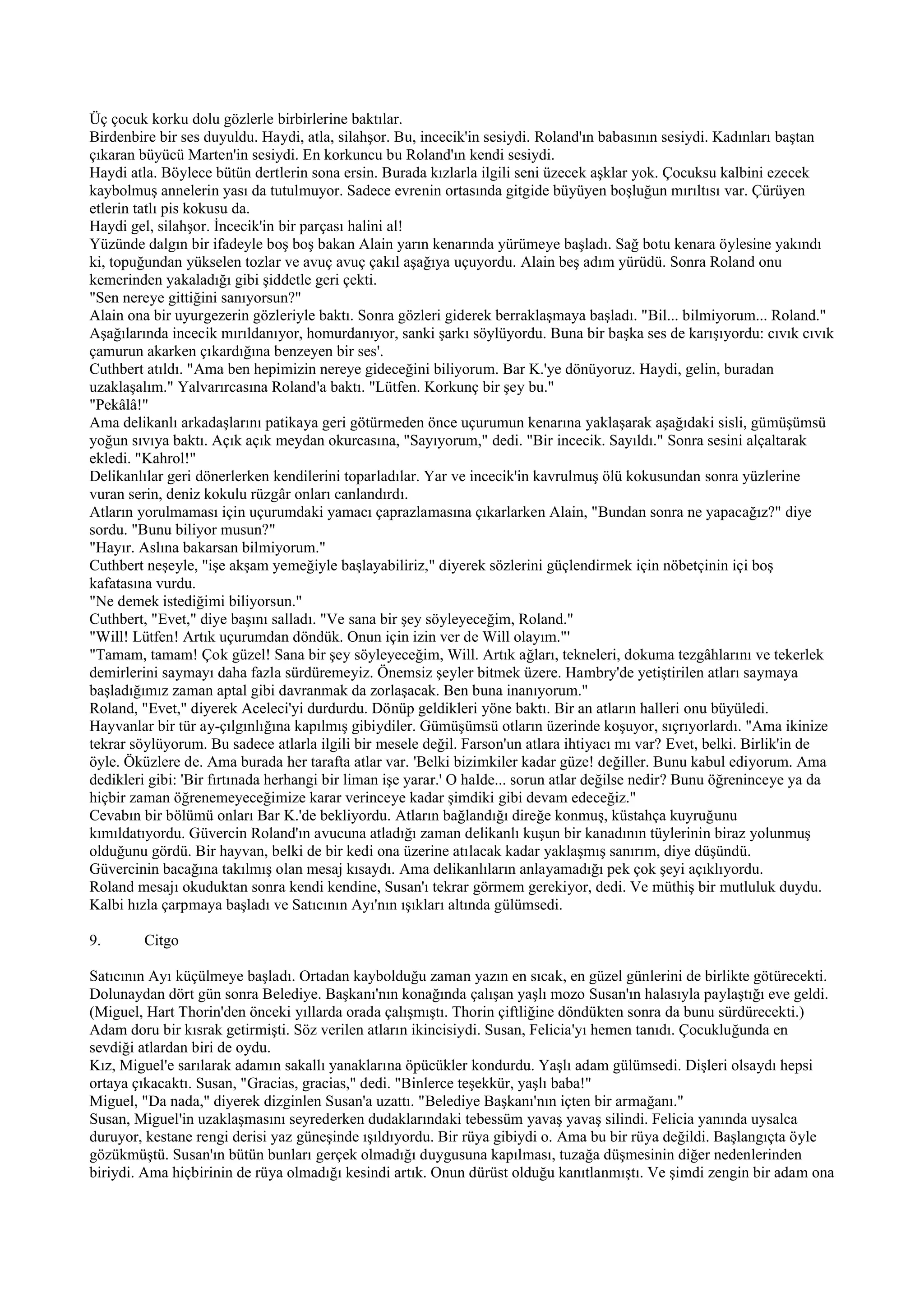 Üç çocuk korku dolu gözlerle birbirlerine baktılar.
Birdenbire bir ses duyuldu. Haydi, atla, silahşor. Bu, incecik'in sesiydi. Roland'ın babasının sesiydi. Kadınları baştan
çıkaran büyücü Marten'in sesiydi. En korkuncu bu Roland'ın kendi sesiydi.
Haydi atla. Böylece bütün dertlerin sona ersin. Burada kızlarla ilgili seni üzecek aşklar yok. Çocuksu kalbini ezecek
kaybolmuş annelerin yası da tutulmuyor. Sadece evrenin ortasında gitgide büyüyen boşluğun mırıltısı var. Çürüyen
etlerin tatlı pis kokusu da.
Haydi gel, silahşor. İncecik'in bir parçası halini al!
Yüzünde dalgın bir ifadeyle boş boş bakan Alain yarın kenarında yürümeye başladı. Sağ botu kenara öylesine yakındı
ki, topuğundan yükselen tozlar ve avuç avuç çakıl aşağıya uçuyordu. Alain beş adım yürüdü. Sonra Roland onu
kemerinden yakaladığı gibi şiddetle geri çekti.
"Sen nereye gittiğini sanıyorsun?"
Alain ona bir uyurgezerin gözleriyle baktı. Sonra gözleri giderek berraklaşmaya başladı. "Bil... bilmiyorum... Roland."
Aşağılarında incecik mırıldanıyor, homurdanıyor, sanki şarkı söylüyordu. Buna bir başka ses de karışıyordu: cıvık cıvık
çamurun akarken çıkardığına benzeyen bir ses'.
Cuthbert atıldı. "Ama ben hepimizin nereye gideceğini biliyorum. Bar K.'ye dönüyoruz. Haydi, gelin, buradan
uzaklaşalım." Yalvarırcasına Roland'a baktı. "Lütfen. Korkunç bir şey bu."
"Pekâlâ!"
Ama delikanlı arkadaşlarını patikaya geri götürmeden önce uçurumun kenarına yaklaşarak aşağıdaki sisli, gümüşümsü
yoğun sıvıya baktı. Açık açık meydan okurcasına, "Sayıyorum," dedi. "Bir incecik. Sayıldı." Sonra sesini alçaltarak
ekledi. "Kahrol!"
Delikanlılar geri dönerlerken kendilerini toparladılar. Yar ve incecik'in kavrulmuş ölü kokusundan sonra yüzlerine
vuran serin, deniz kokulu rüzgâr onları canlandırdı.
Atların yorulmaması için uçurumdaki yamacı çaprazlamasına çıkarlarken Alain, "Bundan sonra ne yapacağız?" diye
sordu. "Bunu biliyor musun?"
"Hayır. Aslına bakarsan bilmiyorum."
Cuthbert neşeyle, "işe akşam yemeğiyle başlayabiliriz," diyerek sözlerini güçlendirmek için nöbetçinin içi boş
kafatasına vurdu.
"Ne demek istediğimi biliyorsun."
Cuthbert, "Evet," diye başını salladı. "Ve sana bir şey söyleyeceğim, Roland."
"Will! Lütfen! Artık uçurumdan döndük. Onun için izin ver de Will olayım."'
"Tamam, tamam! Çok güzel! Sana bir şey söyleyeceğim, Will. Artık ağları, tekneleri, dokuma tezgâhlarını ve tekerlek
demirlerini saymayı daha fazla sürdüremeyiz. Önemsiz şeyler bitmek üzere. Hambry'de yetiştirilen atları saymaya
başladığımız zaman aptal gibi davranmak da zorlaşacak. Ben buna inanıyorum."
Roland, "Evet," diyerek Aceleci'yi durdurdu. Dönüp geldikleri yöne baktı. Bir an atların halleri onu büyüledi.
Hayvanlar bir tür ay-çılgınlığına kapılmış gibiydiler. Gümüşümsü otların üzerinde koşuyor, sıçrıyorlardı. "Ama ikinize
tekrar söylüyorum. Bu sadece atlarla ilgili bir mesele değil. Farson'un atlara ihtiyacı mı var? Evet, belki. Birlik'in de
öyle. Öküzlere de. Ama burada her tarafta atlar var. 'Belki bizimkiler kadar güze! değiller. Bunu kabul ediyorum. Ama
dedikleri gibi: 'Bir fırtınada herhangi bir liman işe yarar.' O halde... sorun atlar değilse nedir? Bunu öğreninceye ya da
hiçbir zaman öğrenemeyeceğimize karar verinceye kadar şimdiki gibi devam edeceğiz."
Cevabın bir bölümü onları Bar K.'de bekliyordu. Atların bağlandığı direğe konmuş, küstahça kuyruğunu
kımıldatıyordu. Güvercin Roland'ın avucuna atladığı zaman delikanlı kuşun bir kanadının tüylerinin biraz yolunmuş
olduğunu gördü. Bir hayvan, belki de bir kedi ona üzerine atılacak kadar yaklaşmış sanırım, diye düşündü.
Güvercinin bacağına takılmış olan mesaj kısaydı. Ama delikanlıların anlayamadığı pek çok şeyi açıklıyordu.
Roland mesajı okuduktan sonra kendi kendine, Susan'ı tekrar görmem gerekiyor, dedi. Ve müthiş bir mutluluk duydu.
Kalbi hızla çarpmaya başladı ve Satıcının Ayı'nın ışıkları altında gülümsedi.

9.       Citgo

Satıcının Ayı küçülmeye başladı. Ortadan kaybolduğu zaman yazın en sıcak, en güzel günlerini de birlikte götürecekti.
Dolunaydan dört gün sonra Belediye. Başkanı'nın konağında çalışan yaşlı mozo Susan'ın halasıyla paylaştığı eve geldi.
(Miguel, Hart Thorin'den önceki yıllarda orada çalışmıştı. Thorin çiftliğine döndükten sonra da bunu sürdürecekti.)
Adam doru bir kısrak getirmişti. Söz verilen atların ikincisiydi. Susan, Felicia'yı hemen tanıdı. Çocukluğunda en
sevdiği atlardan biri de oydu.
Kız, Miguel'e sarılarak adamın sakallı yanaklarına öpücükler kondurdu. Yaşlı adam gülümsedi. Dişleri olsaydı hepsi
ortaya çıkacaktı. Susan, "Gracias, gracias," dedi. "Binlerce teşekkür, yaşlı baba!"
Miguel, "Da nada," diyerek dizginlen Susan'a uzattı. "Belediye Başkanı'nın içten bir armağanı."
Susan, Miguel'in uzaklaşmasını seyrederken dudaklarındaki tebessüm yavaş yavaş silindi. Felicia yanında uysalca
duruyor, kestane rengi derisi yaz güneşinde ışıldıyordu. Bir rüya gibiydi o. Ama bu bir rüya değildi. Başlangıçta öyle
gözükmüştü. Susan'ın bütün bunları gerçek olmadığı duygusuna kapılması, tuzağa düşmesinin diğer nedenlerinden
biriydi. Ama hiçbirinin de rüya olmadığı kesindi artık. Onun dürüst olduğu kanıtlanmıştı. Ve şimdi zengin bir adam ona
 