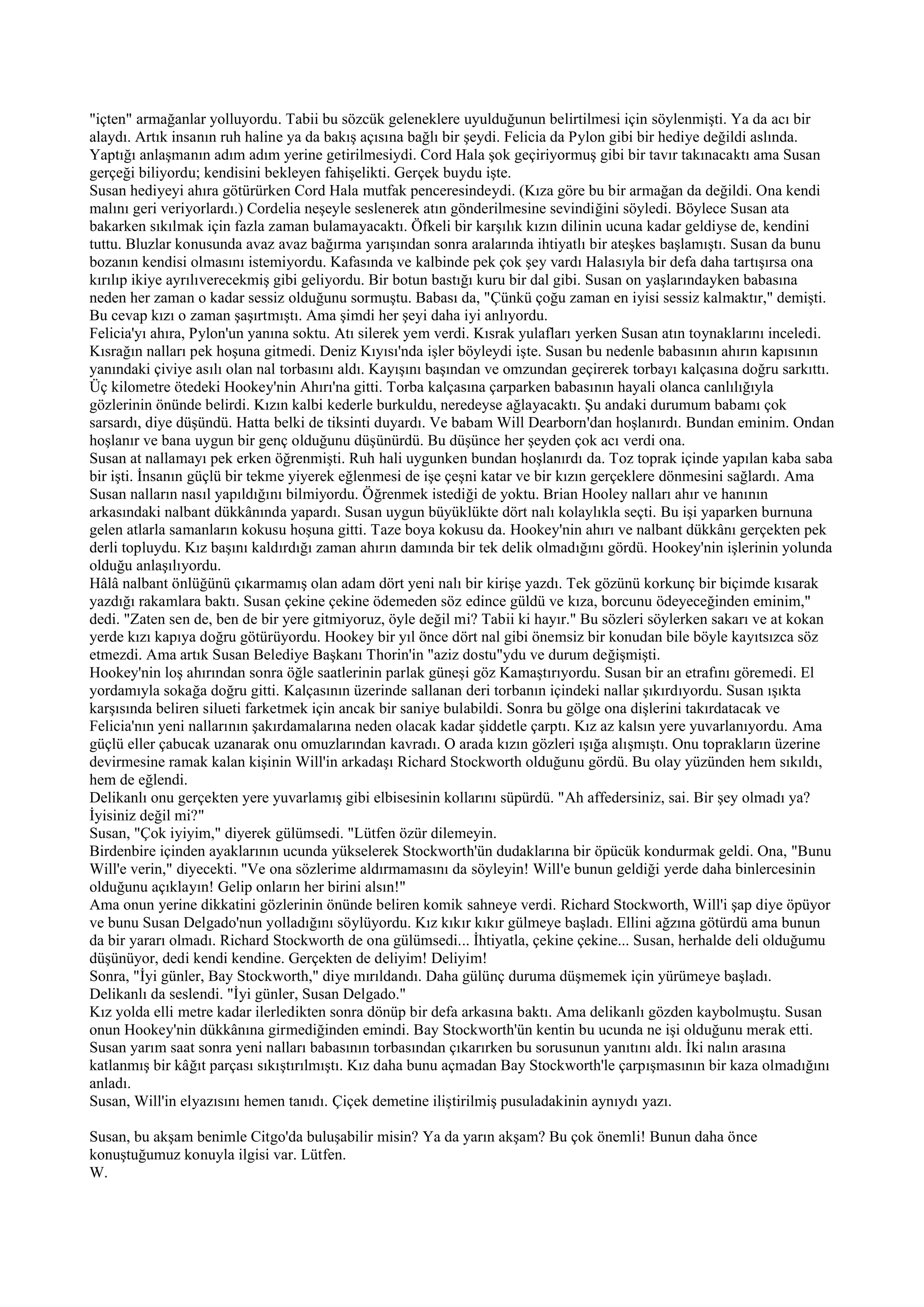 "içten" armağanlar yolluyordu. Tabii bu sözcük geleneklere uyulduğunun belirtilmesi için söylenmişti. Ya da acı bir
alaydı. Artık insanın ruh haline ya da bakış açısına bağlı bir şeydi. Felicia da Pylon gibi bir hediye değildi aslında.
Yaptığı anlaşmanın adım adım yerine getirilmesiydi. Cord Hala şok geçiriyormuş gibi bir tavır takınacaktı ama Susan
gerçeği biliyordu; kendisini bekleyen fahişelikti. Gerçek buydu işte.
Susan hediyeyi ahıra götürürken Cord Hala mutfak penceresindeydi. (Kıza göre bu bir armağan da değildi. Ona kendi
malını geri veriyorlardı.) Cordelia neşeyle seslenerek atın gönderilmesine sevindiğini söyledi. Böylece Susan ata
bakarken sıkılmak için fazla zaman bulamayacaktı. Öfkeli bir karşılık kızın dilinin ucuna kadar geldiyse de, kendini
tuttu. Bluzlar konusunda avaz avaz bağırma yarışından sonra aralarında ihtiyatlı bir ateşkes başlamıştı. Susan da bunu
bozanın kendisi olmasını istemiyordu. Kafasında ve kalbinde pek çok şey vardı Halasıyla bir defa daha tartışırsa ona
kırılıp ikiye ayrılıverecekmiş gibi geliyordu. Bir botun bastığı kuru bir dal gibi. Susan on yaşlarındayken babasına
neden her zaman o kadar sessiz olduğunu sormuştu. Babası da, "Çünkü çoğu zaman en iyisi sessiz kalmaktır," demişti.
Bu cevap kızı o zaman şaşırtmıştı. Ama şimdi her şeyi daha iyi anlıyordu.
Felicia'yı ahıra, Pylon'un yanına soktu. Atı silerek yem verdi. Kısrak yulafları yerken Susan atın toynaklarını inceledi.
Kısrağın nalları pek hoşuna gitmedi. Deniz Kıyısı'nda işler böyleydi işte. Susan bu nedenle babasının ahırın kapısının
yanındaki çiviye asılı olan nal torbasını aldı. Kayışını başından ve omzundan geçirerek torbayı kalçasına doğru sarkıttı.
Üç kilometre ötedeki Hookey'nin Ahırı'na gitti. Torba kalçasına çarparken babasının hayali olanca canlılığıyla
gözlerinin önünde belirdi. Kızın kalbi kederle burkuldu, neredeyse ağlayacaktı. Şu andaki durumum babamı çok
sarsardı, diye düşündü. Hatta belki de tiksinti duyardı. Ve babam Will Dearborn'dan hoşlanırdı. Bundan eminim. Ondan
hoşlanır ve bana uygun bir genç olduğunu düşünürdü. Bu düşünce her şeyden çok acı verdi ona.
Susan at nallamayı pek erken öğrenmişti. Ruh hali uygunken bundan hoşlanırdı da. Toz toprak içinde yapılan kaba saba
bir işti. İnsanın güçlü bir tekme yiyerek eğlenmesi de işe çeşni katar ve bir kızın gerçeklere dönmesini sağlardı. Ama
Susan nalların nasıl yapıldığını bilmiyordu. Öğrenmek istediği de yoktu. Brian Hooley nalları ahır ve hanının
arkasındaki nalbant dükkânında yapardı. Susan uygun büyüklükte dört nalı kolaylıkla seçti. Bu işi yaparken burnuna
gelen atlarla samanların kokusu hoşuna gitti. Taze boya kokusu da. Hookey'nin ahırı ve nalbant dükkânı gerçekten pek
derli topluydu. Kız başını kaldırdığı zaman ahırın damında bir tek delik olmadığını gördü. Hookey'nin işlerinin yolunda
olduğu anlaşılıyordu.
Hâlâ nalbant önlüğünü çıkarmamış olan adam dört yeni nalı bir kirişe yazdı. Tek gözünü korkunç bir biçimde kısarak
yazdığı rakamlara baktı. Susan çekine çekine ödemeden söz edince güldü ve kıza, borcunu ödeyeceğinden eminim,"
dedi. "Zaten sen de, ben de bir yere gitmiyoruz, öyle değil mi? Tabii ki hayır." Bu sözleri söylerken sakarı ve at kokan
yerde kızı kapıya doğru götürüyordu. Hookey bir yıl önce dört nal gibi önemsiz bir konudan bile böyle kayıtsızca söz
etmezdi. Ama artık Susan Belediye Başkanı Thorin'in "aziz dostu"ydu ve durum değişmişti.
Hookey'nin loş ahırından sonra öğle saatlerinin parlak güneşi göz Kamaştırıyordu. Susan bir an etrafını göremedi. El
yordamıyla sokağa doğru gitti. Kalçasının üzerinde sallanan deri torbanın içindeki nallar şıkırdıyordu. Susan ışıkta
karşısında beliren silueti farketmek için ancak bir saniye bulabildi. Sonra bu gölge ona dişlerini takırdatacak ve
Felicia'nın yeni nallarının şakırdamalarına neden olacak kadar şiddetle çarptı. Kız az kalsın yere yuvarlanıyordu. Ama
güçlü eller çabucak uzanarak onu omuzlarından kavradı. O arada kızın gözleri ışığa alışmıştı. Onu toprakların üzerine
devirmesine ramak kalan kişinin Will'in arkadaşı Richard Stockworth olduğunu gördü. Bu olay yüzünden hem sıkıldı,
hem de eğlendi.
Delikanlı onu gerçekten yere yuvarlamış gibi elbisesinin kollarını süpürdü. "Ah affedersiniz, sai. Bir şey olmadı ya?
İyisiniz değil mi?"
Susan, "Çok iyiyim," diyerek gülümsedi. "Lütfen özür dilemeyin.
Birdenbire içinden ayaklarının ucunda yükselerek Stockworth'ün dudaklarına bir öpücük kondurmak geldi. Ona, "Bunu
Will'e verin," diyecekti. "Ve ona sözlerime aldırmamasını da söyleyin! Will'e bunun geldiği yerde daha binlercesinin
olduğunu açıklayın! Gelip onların her birini alsın!"
Ama onun yerine dikkatini gözlerinin önünde beliren komik sahneye verdi. Richard Stockworth, Will'i şap diye öpüyor
ve bunu Susan Delgado'nun yolladığını söylüyordu. Kız kıkır kıkır gülmeye başladı. Ellini ağzına götürdü ama bunun
da bir yararı olmadı. Richard Stockworth de ona gülümsedi... İhtiyatla, çekine çekine... Susan, herhalde deli olduğumu
düşünüyor, dedi kendi kendine. Gerçekten de deliyim! Deliyim!
Sonra, "İyi günler, Bay Stockworth," diye mırıldandı. Daha gülünç duruma düşmemek için yürümeye başladı.
Delikanlı da seslendi. "İyi günler, Susan Delgado."
Kız yolda elli metre kadar ilerledikten sonra dönüp bir defa arkasına baktı. Ama delikanlı gözden kaybolmuştu. Susan
onun Hookey'nin dükkânına girmediğinden emindi. Bay Stockworth'ün kentin bu ucunda ne işi olduğunu merak etti.
Susan yarım saat sonra yeni nalları babasının torbasından çıkarırken bu sorusunun yanıtını aldı. İki nalın arasına
katlanmış bir kâğıt parçası sıkıştırılmıştı. Kız daha bunu açmadan Bay Stockworth'le çarpışmasının bir kaza olmadığını
anladı.
Susan, Will'in elyazısını hemen tanıdı. Çiçek demetine iliştirilmiş pusuladakinin aynıydı yazı.

Susan, bu akşam benimle Citgo'da buluşabilir misin? Ya da yarın akşam? Bu çok önemli! Bunun daha önce
konuştuğumuz konuyla ilgisi var. Lütfen.
W.
 