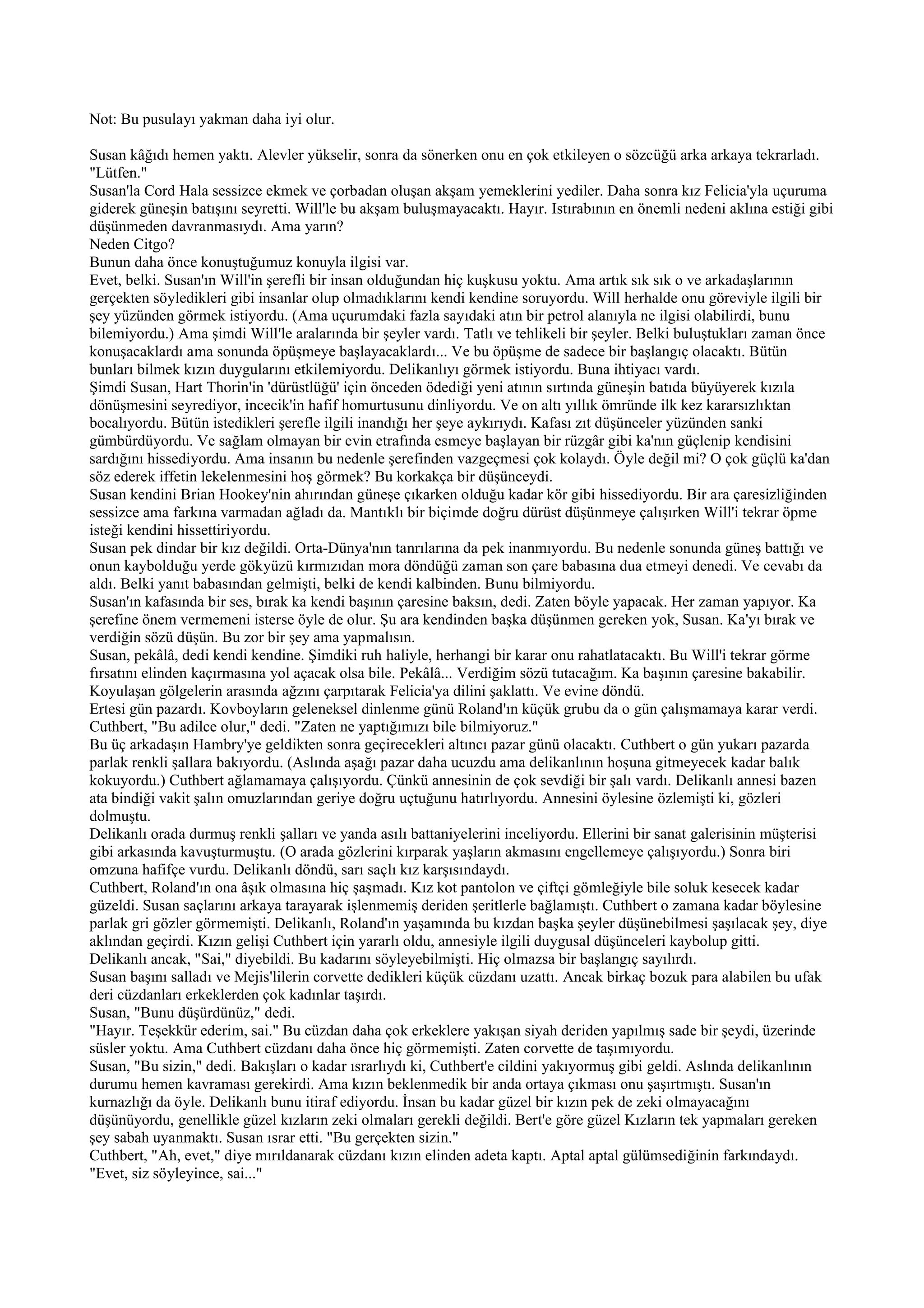 Not: Bu pusulayı yakman daha iyi olur.

Susan kâğıdı hemen yaktı. Alevler yükselir, sonra da sönerken onu en çok etkileyen o sözcüğü arka arkaya tekrarladı.
"Lütfen."
Susan'la Cord Hala sessizce ekmek ve çorbadan oluşan akşam yemeklerini yediler. Daha sonra kız Felicia'yla uçuruma
giderek güneşin batışını seyretti. Will'le bu akşam buluşmayacaktı. Hayır. Istırabının en önemli nedeni aklına estiği gibi
düşünmeden davranmasıydı. Ama yarın?
Neden Citgo?
Bunun daha önce konuştuğumuz konuyla ilgisi var.
Evet, belki. Susan'ın Will'in şerefli bir insan olduğundan hiç kuşkusu yoktu. Ama artık sık sık o ve arkadaşlarının
gerçekten söyledikleri gibi insanlar olup olmadıklarını kendi kendine soruyordu. Will herhalde onu göreviyle ilgili bir
şey yüzünden görmek istiyordu. (Ama uçurumdaki fazla sayıdaki atın bir petrol alanıyla ne ilgisi olabilirdi, bunu
bilemiyordu.) Ama şimdi Will'le aralarında bir şeyler vardı. Tatlı ve tehlikeli bir şeyler. Belki buluştukları zaman önce
konuşacaklardı ama sonunda öpüşmeye başlayacaklardı... Ve bu öpüşme de sadece bir başlangıç olacaktı. Bütün
bunları bilmek kızın duygularını etkilemiyordu. Delikanlıyı görmek istiyordu. Buna ihtiyacı vardı.
Şimdi Susan, Hart Thorin'in 'dürüstlüğü' için önceden ödediği yeni atının sırtında güneşin batıda büyüyerek kızıla
dönüşmesini seyrediyor, incecik'in hafif homurtusunu dinliyordu. Ve on altı yıllık ömründe ilk kez kararsızlıktan
bocalıyordu. Bütün istedikleri şerefle ilgili inandığı her şeye aykırıydı. Kafası zıt düşünceler yüzünden sanki
gümbürdüyordu. Ve sağlam olmayan bir evin etrafında esmeye başlayan bir rüzgâr gibi ka'nın güçlenip kendisini
sardığını hissediyordu. Ama insanın bu nedenle şerefinden vazgeçmesi çok kolaydı. Öyle değil mi? O çok güçlü ka'dan
söz ederek iffetin lekelenmesini hoş görmek? Bu korkakça bir düşünceydi.
Susan kendini Brian Hookey'nin ahırından güneşe çıkarken olduğu kadar kör gibi hissediyordu. Bir ara çaresizliğinden
sessizce ama farkına varmadan ağladı da. Mantıklı bir biçimde doğru dürüst düşünmeye çalışırken Will'i tekrar öpme
isteği kendini hissettiriyordu.
Susan pek dindar bir kız değildi. Orta-Dünya'nın tanrılarına da pek inanmıyordu. Bu nedenle sonunda güneş battığı ve
onun kaybolduğu yerde gökyüzü kırmızıdan mora döndüğü zaman son çare babasına dua etmeyi denedi. Ve cevabı da
aldı. Belki yanıt babasından gelmişti, belki de kendi kalbinden. Bunu bilmiyordu.
Susan'ın kafasında bir ses, bırak ka kendi başının çaresine baksın, dedi. Zaten böyle yapacak. Her zaman yapıyor. Ka
şerefine önem vermemeni isterse öyle de olur. Şu ara kendinden başka düşünmen gereken yok, Susan. Ka'yı bırak ve
verdiğin sözü düşün. Bu zor bir şey ama yapmalısın.
Susan, pekâlâ, dedi kendi kendine. Şimdiki ruh haliyle, herhangi bir karar onu rahatlatacaktı. Bu Will'i tekrar görme
fırsatını elinden kaçırmasına yol açacak olsa bile. Pekâlâ... Verdiğim sözü tutacağım. Ka başının çaresine bakabilir.
Koyulaşan gölgelerin arasında ağzını çarpıtarak Felicia'ya dilini şaklattı. Ve evine döndü.
Ertesi gün pazardı. Kovboyların geleneksel dinlenme günü Roland'ın küçük grubu da o gün çalışmamaya karar verdi.
Cuthbert, "Bu adilce olur," dedi. "Zaten ne yaptığımızı bile bilmiyoruz."
Bu üç arkadaşın Hambry'ye geldikten sonra geçirecekleri altıncı pazar günü olacaktı. Cuthbert o gün yukarı pazarda
parlak renkli şallara bakıyordu. (Aslında aşağı pazar daha ucuzdu ama delikanlının hoşuna gitmeyecek kadar balık
kokuyordu.) Cuthbert ağlamamaya çalışıyordu. Çünkü annesinin de çok sevdiği bir şalı vardı. Delikanlı annesi bazen
ata bindiği vakit şalın omuzlarından geriye doğru uçtuğunu hatırlıyordu. Annesini öylesine özlemişti ki, gözleri
dolmuştu.
Delikanlı orada durmuş renkli şalları ve yanda asılı battaniyelerini inceliyordu. Ellerini bir sanat galerisinin müşterisi
gibi arkasında kavuşturmuştu. (O arada gözlerini kırparak yaşların akmasını engellemeye çalışıyordu.) Sonra biri
omzuna hafifçe vurdu. Delikanlı döndü, sarı saçlı kız karşısındaydı.
Cuthbert, Roland'ın ona âşık olmasına hiç şaşmadı. Kız kot pantolon ve çiftçi gömleğiyle bile soluk kesecek kadar
güzeldi. Susan saçlarını arkaya tarayarak işlenmemiş deriden şeritlerle bağlamıştı. Cuthbert o zamana kadar böylesine
parlak gri gözler görmemişti. Delikanlı, Roland'ın yaşamında bu kızdan başka şeyler düşünebilmesi şaşılacak şey, diye
aklından geçirdi. Kızın gelişi Cuthbert için yararlı oldu, annesiyle ilgili duygusal düşünceleri kaybolup gitti.
Delikanlı ancak, "Sai," diyebildi. Bu kadarını söyleyebilmişti. Hiç olmazsa bir başlangıç sayılırdı.
Susan başını salladı ve Mejis'lilerin corvette dedikleri küçük cüzdanı uzattı. Ancak birkaç bozuk para alabilen bu ufak
deri cüzdanları erkeklerden çok kadınlar taşırdı.
Susan, "Bunu düşürdünüz," dedi.
"Hayır. Teşekkür ederim, sai." Bu cüzdan daha çok erkeklere yakışan siyah deriden yapılmış sade bir şeydi, üzerinde
süsler yoktu. Ama Cuthbert cüzdanı daha önce hiç görmemişti. Zaten corvette de taşımıyordu.
Susan, "Bu sizin," dedi. Bakışları o kadar ısrarlıydı ki, Cuthbert'e cildini yakıyormuş gibi geldi. Aslında delikanlının
durumu hemen kavraması gerekirdi. Ama kızın beklenmedik bir anda ortaya çıkması onu şaşırtmıştı. Susan'ın
kurnazlığı da öyle. Delikanlı bunu itiraf ediyordu. İnsan bu kadar güzel bir kızın pek de zeki olmayacağını
düşünüyordu, genellikle güzel kızların zeki olmaları gerekli değildi. Bert'e göre güzel Kızların tek yapmaları gereken
şey sabah uyanmaktı. Susan ısrar etti. "Bu gerçekten sizin."
Cuthbert, "Ah, evet," diye mırıldanarak cüzdanı kızın elinden adeta kaptı. Aptal aptal gülümsediğinin farkındaydı.
"Evet, siz söyleyince, sai..."
 