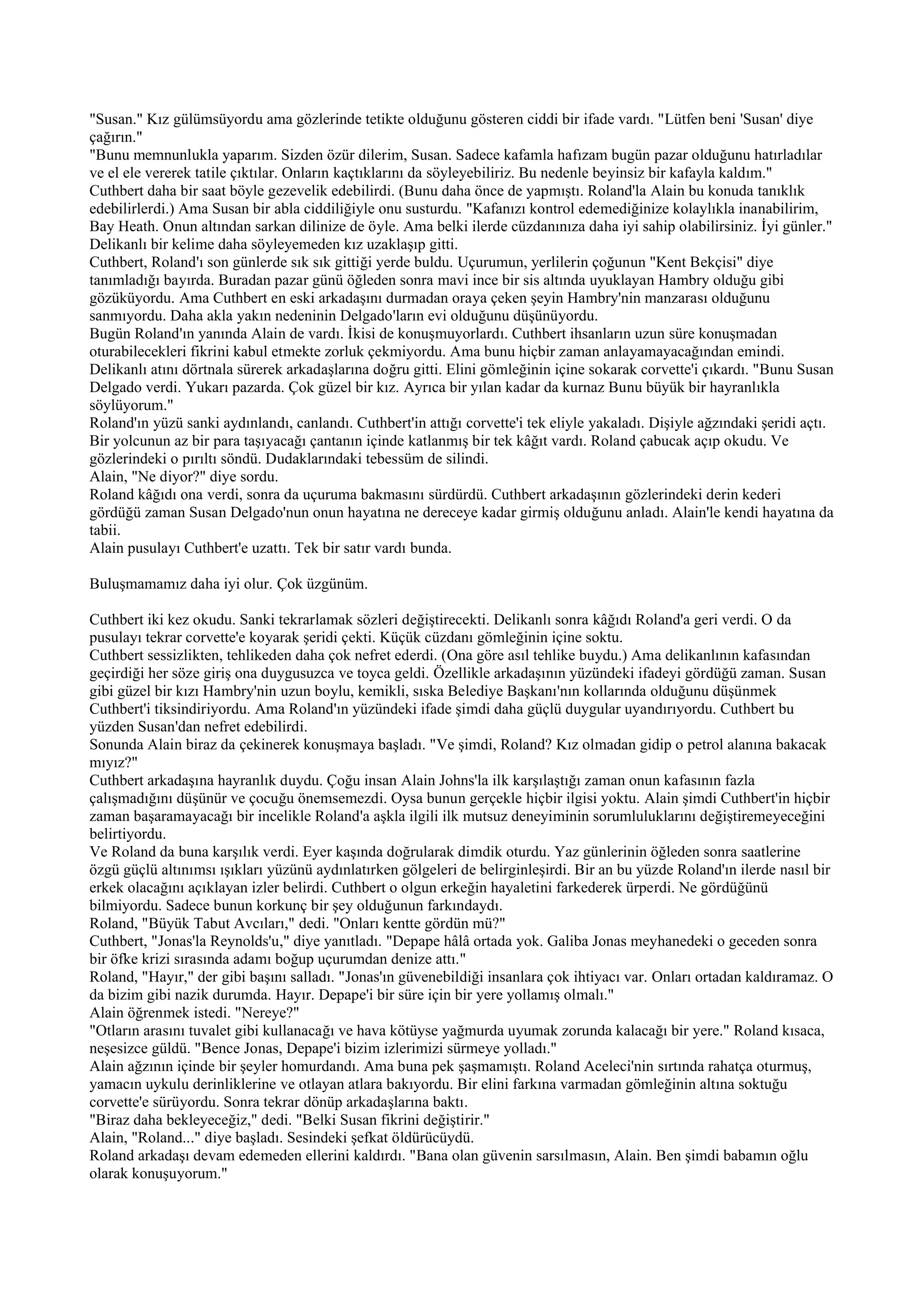 "Susan." Kız gülümsüyordu ama gözlerinde tetikte olduğunu gösteren ciddi bir ifade vardı. "Lütfen beni 'Susan' diye
çağırın."
"Bunu memnunlukla yaparım. Sizden özür dilerim, Susan. Sadece kafamla hafızam bugün pazar olduğunu hatırladılar
ve el ele vererek tatile çıktılar. Onların kaçtıklarını da söyleyebiliriz. Bu nedenle beyinsiz bir kafayla kaldım."
Cuthbert daha bir saat böyle gezevelik edebilirdi. (Bunu daha önce de yapmıştı. Roland'la Alain bu konuda tanıklık
edebilirlerdi.) Ama Susan bir abla ciddiliğiyle onu susturdu. "Kafanızı kontrol edemediğinize kolaylıkla inanabilirim,
Bay Heath. Onun altından sarkan dilinize de öyle. Ama belki ilerde cüzdanınıza daha iyi sahip olabilirsiniz. İyi günler."
Delikanlı bir kelime daha söyleyemeden kız uzaklaşıp gitti.
Cuthbert, Roland'ı son günlerde sık sık gittiği yerde buldu. Uçurumun, yerlilerin çoğunun "Kent Bekçisi" diye
tanımladığı bayırda. Buradan pazar günü öğleden sonra mavi ince bir sis altında uyuklayan Hambry olduğu gibi
gözüküyordu. Ama Cuthbert en eski arkadaşını durmadan oraya çeken şeyin Hambry'nin manzarası olduğunu
sanmıyordu. Daha akla yakın nedeninin Delgado'ların evi olduğunu düşünüyordu.
Bugün Roland'ın yanında Alain de vardı. İkisi de konuşmuyorlardı. Cuthbert ihsanların uzun süre konuşmadan
oturabilecekleri fikrini kabul etmekte zorluk çekmiyordu. Ama bunu hiçbir zaman anlayamayacağından emindi.
Delikanlı atını dörtnala sürerek arkadaşlarına doğru gitti. Elini gömleğinin içine sokarak corvette'i çıkardı. "Bunu Susan
Delgado verdi. Yukarı pazarda. Çok güzel bir kız. Ayrıca bir yılan kadar da kurnaz Bunu büyük bir hayranlıkla
söylüyorum."
Roland'ın yüzü sanki aydınlandı, canlandı. Cuthbert'in attığı corvette'i tek eliyle yakaladı. Dişiyle ağzındaki şeridi açtı.
Bir yolcunun az bir para taşıyacağı çantanın içinde katlanmış bir tek kâğıt vardı. Roland çabucak açıp okudu. Ve
gözlerindeki o pırıltı söndü. Dudaklarındaki tebessüm de silindi.
Alain, "Ne diyor?" diye sordu.
Roland kâğıdı ona verdi, sonra da uçuruma bakmasını sürdürdü. Cuthbert arkadaşının gözlerindeki derin kederi
gördüğü zaman Susan Delgado'nun onun hayatına ne dereceye kadar girmiş olduğunu anladı. Alain'le kendi hayatına da
tabii.
Alain pusulayı Cuthbert'e uzattı. Tek bir satır vardı bunda.

Buluşmamamız daha iyi olur. Çok üzgünüm.

Cuthbert iki kez okudu. Sanki tekrarlamak sözleri değiştirecekti. Delikanlı sonra kâğıdı Roland'a geri verdi. O da
pusulayı tekrar corvette'e koyarak şeridi çekti. Küçük cüzdanı gömleğinin içine soktu.
Cuthbert sessizlikten, tehlikeden daha çok nefret ederdi. (Ona göre asıl tehlike buydu.) Ama delikanlının kafasından
geçirdiği her söze giriş ona duygusuzca ve toyca geldi. Özellikle arkadaşının yüzündeki ifadeyi gördüğü zaman. Susan
gibi güzel bir kızı Hambry'nin uzun boylu, kemikli, sıska Belediye Başkanı'nın kollarında olduğunu düşünmek
Cuthbert'i tiksindiriyordu. Ama Roland'ın yüzündeki ifade şimdi daha güçlü duygular uyandırıyordu. Cuthbert bu
yüzden Susan'dan nefret edebilirdi.
Sonunda Alain biraz da çekinerek konuşmaya başladı. "Ve şimdi, Roland? Kız olmadan gidip o petrol alanına bakacak
mıyız?"
Cuthbert arkadaşına hayranlık duydu. Çoğu insan Alain Johns'la ilk karşılaştığı zaman onun kafasının fazla
çalışmadığını düşünür ve çocuğu önemsemezdi. Oysa bunun gerçekle hiçbir ilgisi yoktu. Alain şimdi Cuthbert'in hiçbir
zaman başaramayacağı bir incelikle Roland'a aşkla ilgili ilk mutsuz deneyiminin sorumluluklarını değiştiremeyeceğini
belirtiyordu.
Ve Roland da buna karşılık verdi. Eyer kaşında doğrularak dimdik oturdu. Yaz günlerinin öğleden sonra saatlerine
özgü güçlü altınımsı ışıkları yüzünü aydınlatırken gölgeleri de belirginleşirdi. Bir an bu yüzde Roland'ın ilerde nasıl bir
erkek olacağını açıklayan izler belirdi. Cuthbert o olgun erkeğin hayaletini farkederek ürperdi. Ne gördüğünü
bilmiyordu. Sadece bunun korkunç bir şey olduğunun farkındaydı.
Roland, "Büyük Tabut Avcıları," dedi. "Onları kentte gördün mü?"
Cuthbert, "Jonas'la Reynolds'u," diye yanıtladı. "Depape hâlâ ortada yok. Galiba Jonas meyhanedeki o geceden sonra
bir öfke krizi sırasında adamı boğup uçurumdan denize attı."
Roland, "Hayır," der gibi başını salladı. "Jonas'ın güvenebildiği insanlara çok ihtiyacı var. Onları ortadan kaldıramaz. O
da bizim gibi nazik durumda. Hayır. Depape'i bir süre için bir yere yollamış olmalı."
Alain öğrenmek istedi. "Nereye?"
"Otların arasını tuvalet gibi kullanacağı ve hava kötüyse yağmurda uyumak zorunda kalacağı bir yere." Roland kısaca,
neşesizce güldü. "Bence Jonas, Depape'i bizim izlerimizi sürmeye yolladı."
Alain ağzının içinde bir şeyler homurdandı. Ama buna pek şaşmamıştı. Roland Aceleci'nin sırtında rahatça oturmuş,
yamacın uykulu derinliklerine ve otlayan atlara bakıyordu. Bir elini farkına varmadan gömleğinin altına soktuğu
corvette'e sürüyordu. Sonra tekrar dönüp arkadaşlarına baktı.
"Biraz daha bekleyeceğiz," dedi. "Belki Susan fikrini değiştirir."
Alain, "Roland..." diye başladı. Sesindeki şefkat öldürücüydü.
Roland arkadaşı devam edemeden ellerini kaldırdı. "Bana olan güvenin sarsılmasın, Alain. Ben şimdi babamın oğlu
olarak konuşuyorum."
 
