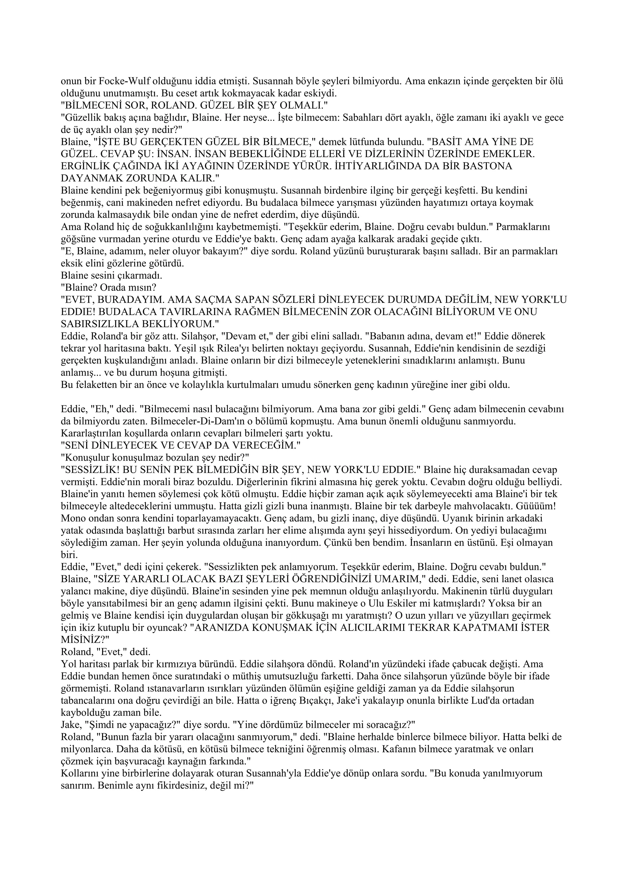 onun bir Focke-Wulf olduğunu iddia etmişti. Susannah böyle şeyleri bilmiyordu. Ama enkazın içinde gerçekten bir ölü
olduğunu unutmamıştı. Bu ceset artık kokmayacak kadar eskiydi.
"BİLMECENİ SOR, ROLAND. GÜZEL BİR ŞEY OLMALI."
"Güzellik bakış açına bağlıdır, Blaine. Her neyse... İşte bilmecem: Sabahları dört ayaklı, öğle zamanı iki ayaklı ve gece
de üç ayaklı olan şey nedir?"
Blaine, "İŞTE BU GERÇEKTEN GÜZEL BİR BİLMECE," demek lütfunda bulundu. "BASİT AMA YİNE DE
GÜZEL. CEVAP ŞU: İNSAN. İNSAN BEBEKLİĞİNDE ELLERİ VE DİZLERİNİN ÜZERİNDE EMEKLER.
ERGİNLİK ÇAĞINDA İKİ AYAĞININ ÜZERİNDE YÜRÜR. İHTİYARLIĞINDA DA BİR BASTONA
DAYANMAK ZORUNDA KALIR."
Blaine kendini pek beğeniyormuş gibi konuşmuştu. Susannah birdenbire ilginç bir gerçeği keşfetti. Bu kendini
beğenmiş, cani makineden nefret ediyordu. Bu budalaca bilmece yarışması yüzünden hayatımızı ortaya koymak
zorunda kalmasaydık bile ondan yine de nefret ederdim, diye düşündü.
Ama Roland hiç de soğukkanlılığını kaybetmemişti. "Teşekkür ederim, Blaine. Doğru cevabı buldun." Parmaklarını
göğsüne vurmadan yerine oturdu ve Eddie'ye baktı. Genç adam ayağa kalkarak aradaki geçide çıktı.
"E, Blaine, adamım, neler oluyor bakayım?" diye sordu. Roland yüzünü buruşturarak başını salladı. Bir an parmakları
eksik elini gözlerine götürdü.
Blaine sesini çıkarmadı.
"Blaine? Orada mısın?
"EVET, BURADAYIM. AMA SAÇMA SAPAN SÖZLERİ DİNLEYECEK DURUMDA DEĞİLİM, NEW YORK'LU
EDDIE! BUDALACA TAVIRLARINA RAĞMEN BİLMECENİN ZOR OLACAĞINI BİLİYORUM VE ONU
SABIRSIZLIKLA BEKLİYORUM."
Eddie, Roland'a bir göz attı. Silahşor, "Devam et," der gibi elini salladı. "Babanın adına, devam et!" Eddie dönerek
tekrar yol haritasına baktı. Yeşil ışık Rilea'yı belirten noktayı geçiyordu. Susannah, Eddie'nin kendisinin de sezdiği
gerçekten kuşkulandığını anladı. Blaine onların bir dizi bilmeceyle yeteneklerini sınadıklarını anlamıştı. Bunu
anlamış... ve bu durum hoşuna gitmişti.
Bu felaketten bir an önce ve kolaylıkla kurtulmaları umudu sönerken genç kadının yüreğine iner gibi oldu.

Eddie, "Eh," dedi. "Bilmecemi nasıl bulacağını bilmiyorum. Ama bana zor gibi geldi." Genç adam bilmecenin cevabını
da bilmiyordu zaten. Bilmeceler-Di-Dam'ın o bölümü kopmuştu. Ama bunun önemli olduğunu sanmıyordu.
Kararlaştırılan koşullarda onların cevapları bilmeleri şartı yoktu.
"SENİ DİNLEYECEK VE CEVAP DA VERECEĞİM."
"Konuşulur konuşulmaz bozulan şey nedir?"
"SESSİZLİK! BU SENİN PEK BİLMEDİĞİN BİR ŞEY, NEW YORK'LU EDDIE." Blaine hiç duraksamadan cevap
vermişti. Eddie'nin morali biraz bozuldu. Diğerlerinin fikrini almasına hiç gerek yoktu. Cevabın doğru olduğu belliydi.
Blaine'in yanıtı hemen söylemesi çok kötü olmuştu. Eddie hiçbir zaman açık açık söylemeyecekti ama Blaine'i bir tek
bilmeceyle altedeceklerini ummuştu. Hatta gizli gizli buna inanmıştı. Blaine bir tek darbeyle mahvolacaktı. Güüüüm!
Mono ondan sonra kendini toparlayamayacaktı. Genç adam, bu gizli inanç, diye düşündü. Uyanık birinin arkadaki
yatak odasında başlattığı barbut sırasında zarları her elime alışımda aynı şeyi hissediyordum. On yediyi bulacağımı
söylediğim zaman. Her şeyin yolunda olduğuna inanıyordum. Çünkü ben bendim. İnsanların en üstünü. Eşi olmayan
biri.
Eddie, "Evet," dedi içini çekerek. "Sessizlikten pek anlamıyorum. Teşekkür ederim, Blaine. Doğru cevabı buldun."
Blaine, "SİZE YARARLI OLACAK BAZI ŞEYLERİ ÖĞRENDİĞİNİZİ UMARIM," dedi. Eddie, seni lanet olasıca
yalancı makine, diye düşündü. Blaine'in sesinden yine pek memnun olduğu anlaşılıyordu. Makinenin türlü duyguları
böyle yansıtabilmesi bir an genç adamın ilgisini çekti. Bunu makineye o Ulu Eskiler mi katmışlardı? Yoksa bir an
gelmiş ve Blaine kendisi için duygulardan oluşan bir gökkuşağı mı yaratmıştı? O uzun yılları ve yüzyılları geçirmek
için ikiz kutuplu bir oyuncak? "ARANIZDA KONUŞMAK İÇİN ALICILARIMI TEKRAR KAPATMAMI İSTER
MİSİNİZ?"
Roland, "Evet," dedi.
Yol haritası parlak bir kırmızıya büründü. Eddie silahşora döndü. Roland'ın yüzündeki ifade çabucak değişti. Ama
Eddie bundan hemen önce suratındaki o müthiş umutsuzluğu farketti. Daha önce silahşorun yüzünde böyle bir ifade
görmemişti. Roland ıstanavarların ısırıkları yüzünden ölümün eşiğine geldiği zaman ya da Eddie silahşorun
tabancalarını ona doğru çevirdiği an bile. Hatta o iğrenç Bıçakçı, Jake'i yakalayıp onunla birlikte Lud'da ortadan
kaybolduğu zaman bile.
Jake, "Şimdi ne yapacağız?" diye sordu. "Yine dördümüz bilmeceler mi soracağız?"
Roland, "Bunun fazla bir yararı olacağını sanmıyorum," dedi. "Blaine herhalde binlerce bilmece biliyor. Hatta belki de
milyonlarca. Daha da kötüsü, en kötüsü bilmece tekniğini öğrenmiş olması. Kafanın bilmece yaratmak ve onları
çözmek için başvuracağı kaynağın farkında."
Kollarını yine birbirlerine dolayarak oturan Susannah'yla Eddie'ye dönüp onlara sordu. "Bu konuda yanılmıyorum
sanırım. Benimle aynı fikirdesiniz, değil mi?"
 