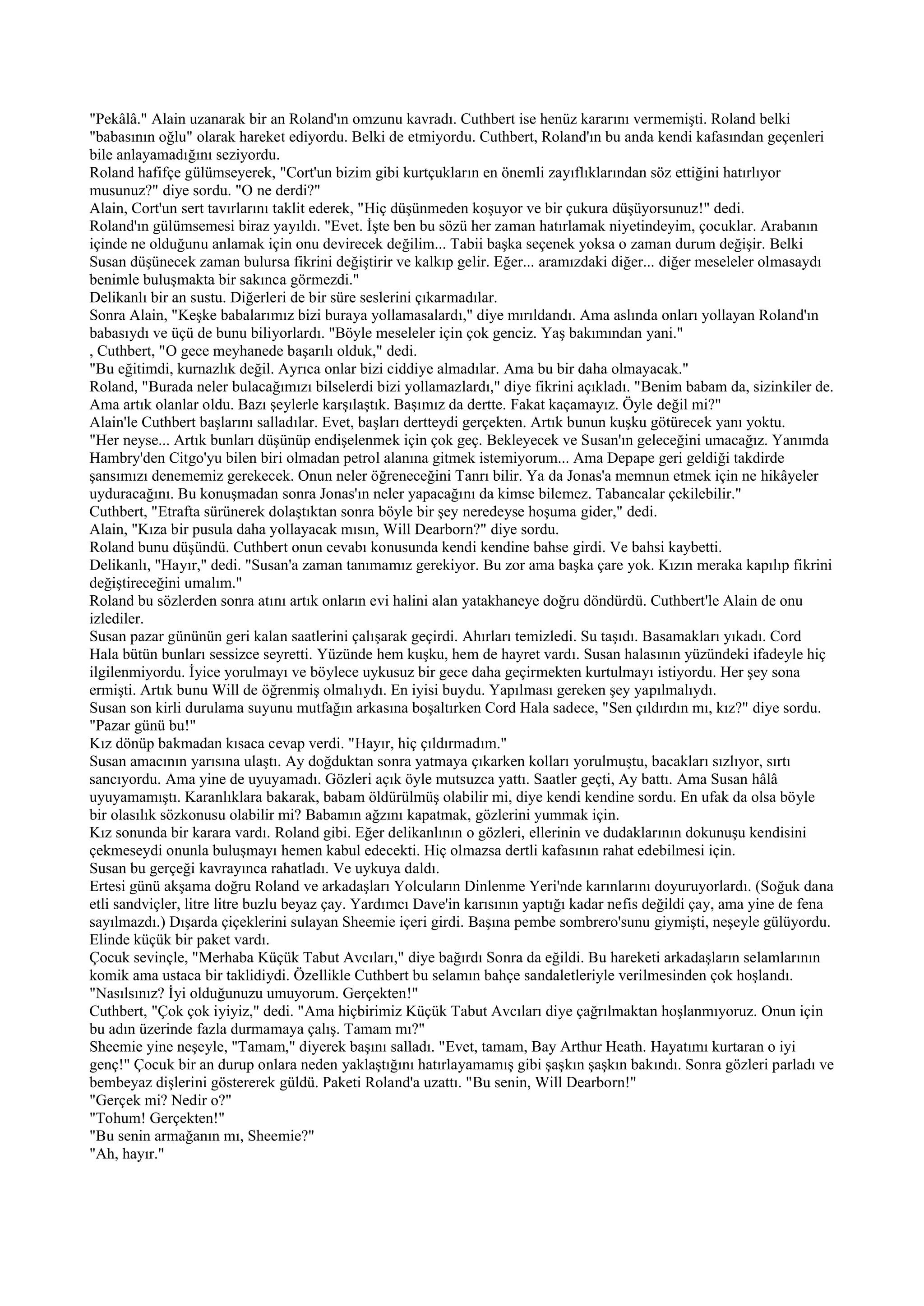 "Pekâlâ." Alain uzanarak bir an Roland'ın omzunu kavradı. Cuthbert ise henüz kararını vermemişti. Roland belki
"babasının oğlu" olarak hareket ediyordu. Belki de etmiyordu. Cuthbert, Roland'ın bu anda kendi kafasından geçenleri
bile anlayamadığını seziyordu.
Roland hafifçe gülümseyerek, "Cort'un bizim gibi kurtçukların en önemli zayıflıklarından söz ettiğini hatırlıyor
musunuz?" diye sordu. "O ne derdi?"
Alain, Cort'un sert tavırlarını taklit ederek, "Hiç düşünmeden koşuyor ve bir çukura düşüyorsunuz!" dedi.
Roland'ın gülümsemesi biraz yayıldı. "Evet. İşte ben bu sözü her zaman hatırlamak niyetindeyim, çocuklar. Arabanın
içinde ne olduğunu anlamak için onu devirecek değilim... Tabii başka seçenek yoksa o zaman durum değişir. Belki
Susan düşünecek zaman bulursa fikrini değiştirir ve kalkıp gelir. Eğer... aramızdaki diğer... diğer meseleler olmasaydı
benimle buluşmakta bir sakınca görmezdi."
Delikanlı bir an sustu. Diğerleri de bir süre seslerini çıkarmadılar.
Sonra Alain, "Keşke babalarımız bizi buraya yollamasalardı," diye mırıldandı. Ama aslında onları yollayan Roland'ın
babasıydı ve üçü de bunu biliyorlardı. "Böyle meseleler için çok genciz. Yaş bakımından yani."
, Cuthbert, "O gece meyhanede başarılı olduk," dedi.
"Bu eğitimdi, kurnazlık değil. Ayrıca onlar bizi ciddiye almadılar. Ama bu bir daha olmayacak."
Roland, "Burada neler bulacağımızı bilselerdi bizi yollamazlardı," diye fikrini açıkladı. "Benim babam da, sizinkiler de.
Ama artık olanlar oldu. Bazı şeylerle karşılaştık. Başımız da dertte. Fakat kaçamayız. Öyle değil mi?"
Alain'le Cuthbert başlarını salladılar. Evet, başları dertteydi gerçekten. Artık bunun kuşku götürecek yanı yoktu.
"Her neyse... Artık bunları düşünüp endişelenmek için çok geç. Bekleyecek ve Susan'ın geleceğini umacağız. Yanımda
Hambry'den Citgo'yu bilen biri olmadan petrol alanına gitmek istemiyorum... Ama Depape geri geldiği takdirde
şansımızı denememiz gerekecek. Onun neler öğreneceğini Tanrı bilir. Ya da Jonas'a memnun etmek için ne hikâyeler
uyduracağını. Bu konuşmadan sonra Jonas'ın neler yapacağını da kimse bilemez. Tabancalar çekilebilir."
Cuthbert, "Etrafta sürünerek dolaştıktan sonra böyle bir şey neredeyse hoşuma gider," dedi.
Alain, "Kıza bir pusula daha yollayacak mısın, Will Dearborn?" diye sordu.
Roland bunu düşündü. Cuthbert onun cevabı konusunda kendi kendine bahse girdi. Ve bahsi kaybetti.
Delikanlı, "Hayır," dedi. "Susan'a zaman tanımamız gerekiyor. Bu zor ama başka çare yok. Kızın meraka kapılıp fikrini
değiştireceğini umalım."
Roland bu sözlerden sonra atını artık onların evi halini alan yatakhaneye doğru döndürdü. Cuthbert'le Alain de onu
izlediler.
Susan pazar gününün geri kalan saatlerini çalışarak geçirdi. Ahırları temizledi. Su taşıdı. Basamakları yıkadı. Cord
Hala bütün bunları sessizce seyretti. Yüzünde hem kuşku, hem de hayret vardı. Susan halasının yüzündeki ifadeyle hiç
ilgilenmiyordu. İyice yorulmayı ve böylece uykusuz bir gece daha geçirmekten kurtulmayı istiyordu. Her şey sona
ermişti. Artık bunu Will de öğrenmiş olmalıydı. En iyisi buydu. Yapılması gereken şey yapılmalıydı.
Susan son kirli durulama suyunu mutfağın arkasına boşaltırken Cord Hala sadece, "Sen çıldırdın mı, kız?" diye sordu.
"Pazar günü bu!"
Kız dönüp bakmadan kısaca cevap verdi. "Hayır, hiç çıldırmadım."
Susan amacının yarısına ulaştı. Ay doğduktan sonra yatmaya çıkarken kolları yorulmuştu, bacakları sızlıyor, sırtı
sancıyordu. Ama yine de uyuyamadı. Gözleri açık öyle mutsuzca yattı. Saatler geçti, Ay battı. Ama Susan hâlâ
uyuyamamıştı. Karanlıklara bakarak, babam öldürülmüş olabilir mi, diye kendi kendine sordu. En ufak da olsa böyle
bir olasılık sözkonusu olabilir mi? Babamın ağzını kapatmak, gözlerini yummak için.
Kız sonunda bir karara vardı. Roland gibi. Eğer delikanlının o gözleri, ellerinin ve dudaklarının dokunuşu kendisini
çekmeseydi onunla buluşmayı hemen kabul edecekti. Hiç olmazsa dertli kafasının rahat edebilmesi için.
Susan bu gerçeği kavrayınca rahatladı. Ve uykuya daldı.
Ertesi günü akşama doğru Roland ve arkadaşları Yolcuların Dinlenme Yeri'nde karınlarını doyuruyorlardı. (Soğuk dana
etli sandviçler, litre litre buzlu beyaz çay. Yardımcı Dave'in karısının yaptığı kadar nefis değildi çay, ama yine de fena
sayılmazdı.) Dışarda çiçeklerini sulayan Sheemie içeri girdi. Başına pembe sombrero'sunu giymişti, neşeyle gülüyordu.
Elinde küçük bir paket vardı.
Çocuk sevinçle, "Merhaba Küçük Tabut Avcıları," diye bağırdı Sonra da eğildi. Bu hareketi arkadaşların selamlarının
komik ama ustaca bir taklidiydi. Özellikle Cuthbert bu selamın bahçe sandaletleriyle verilmesinden çok hoşlandı.
"Nasılsınız? İyi olduğunuzu umuyorum. Gerçekten!"
Cuthbert, "Çok çok iyiyiz," dedi. "Ama hiçbirimiz Küçük Tabut Avcıları diye çağrılmaktan hoşlanmıyoruz. Onun için
bu adın üzerinde fazla durmamaya çalış. Tamam mı?"
Sheemie yine neşeyle, "Tamam," diyerek başını salladı. "Evet, tamam, Bay Arthur Heath. Hayatımı kurtaran o iyi
genç!" Çocuk bir an durup onlara neden yaklaştığını hatırlayamamış gibi şaşkın şaşkın bakındı. Sonra gözleri parladı ve
bembeyaz dişlerini göstererek güldü. Paketi Roland'a uzattı. "Bu senin, Will Dearborn!"
"Gerçek mi? Nedir o?"
"Tohum! Gerçekten!"
"Bu senin armağanın mı, Sheemie?"
"Ah, hayır."
 