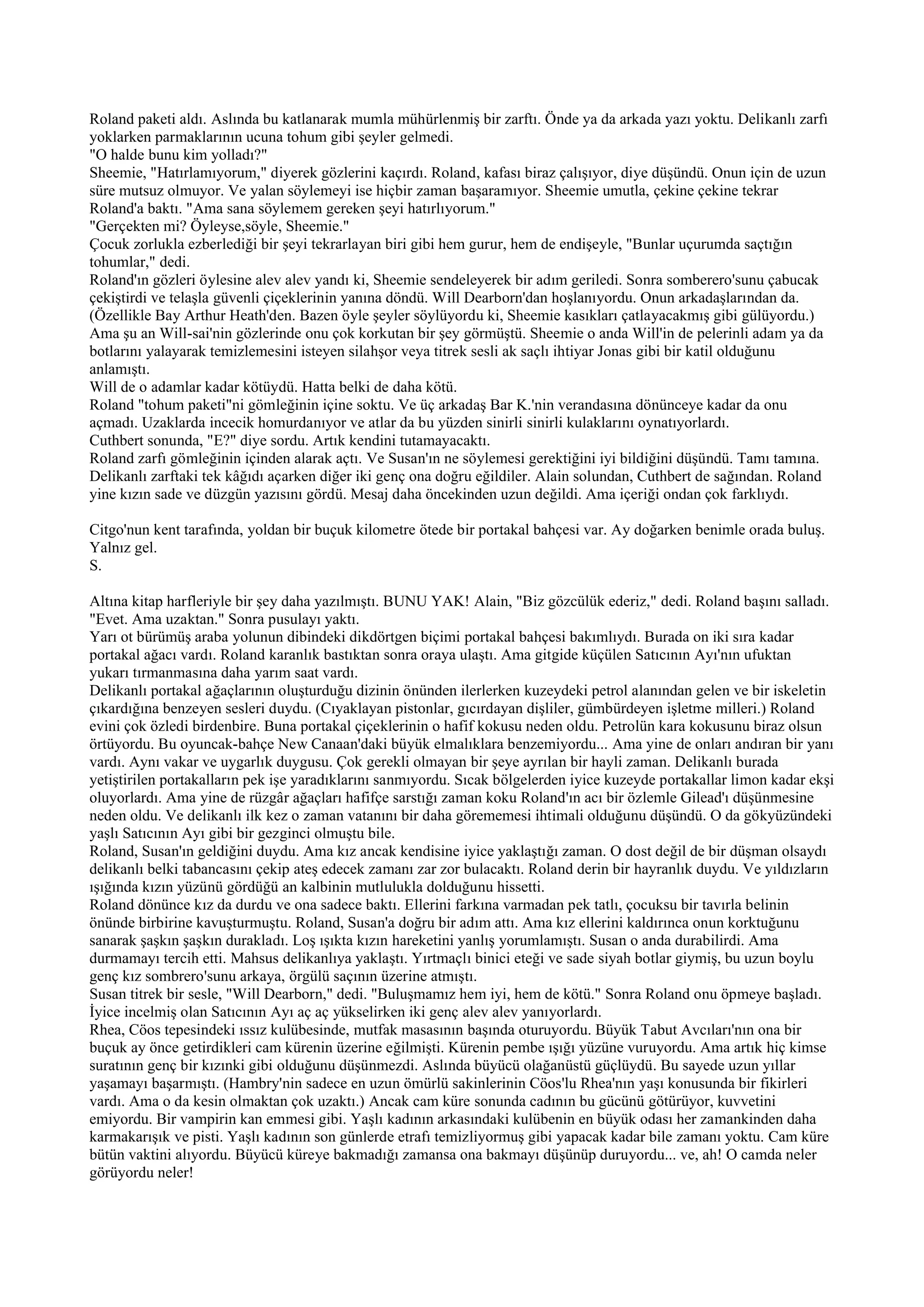 Roland paketi aldı. Aslında bu katlanarak mumla mühürlenmiş bir zarftı. Önde ya da arkada yazı yoktu. Delikanlı zarfı
yoklarken parmaklarının ucuna tohum gibi şeyler gelmedi.
"O halde bunu kim yolladı?"
Sheemie, "Hatırlamıyorum," diyerek gözlerini kaçırdı. Roland, kafası biraz çalışıyor, diye düşündü. Onun için de uzun
süre mutsuz olmuyor. Ve yalan söylemeyi ise hiçbir zaman başaramıyor. Sheemie umutla, çekine çekine tekrar
Roland'a baktı. "Ama sana söylemem gereken şeyi hatırlıyorum."
"Gerçekten mi? Öyleyse,söyle, Sheemie."
Çocuk zorlukla ezberlediği bir şeyi tekrarlayan biri gibi hem gurur, hem de endişeyle, "Bunlar uçurumda saçtığın
tohumlar," dedi.
Roland'ın gözleri öylesine alev alev yandı ki, Sheemie sendeleyerek bir adım geriledi. Sonra somberero'sunu çabucak
çekiştirdi ve telaşla güvenli çiçeklerinin yanına döndü. Will Dearborn'dan hoşlanıyordu. Onun arkadaşlarından da.
(Özellikle Bay Arthur Heath'den. Bazen öyle şeyler söylüyordu ki, Sheemie kasıkları çatlayacakmış gibi gülüyordu.)
Ama şu an Will-sai'nin gözlerinde onu çok korkutan bir şey görmüştü. Sheemie o anda Will'in de pelerinli adam ya da
botlarını yalayarak temizlemesini isteyen silahşor veya titrek sesli ak saçlı ihtiyar Jonas gibi bir katil olduğunu
anlamıştı.
Will de o adamlar kadar kötüydü. Hatta belki de daha kötü.
Roland "tohum paketi"ni gömleğinin içine soktu. Ve üç arkadaş Bar K.'nin verandasına dönünceye kadar da onu
açmadı. Uzaklarda incecik homurdanıyor ve atlar da bu yüzden sinirli sinirli kulaklarını oynatıyorlardı.
Cuthbert sonunda, "E?" diye sordu. Artık kendini tutamayacaktı.
Roland zarfı gömleğinin içinden alarak açtı. Ve Susan'ın ne söylemesi gerektiğini iyi bildiğini düşündü. Tamı tamına.
Delikanlı zarftaki tek kâğıdı açarken diğer iki genç ona doğru eğildiler. Alain solundan, Cuthbert de sağından. Roland
yine kızın sade ve düzgün yazısını gördü. Mesaj daha öncekinden uzun değildi. Ama içeriği ondan çok farklıydı.

Citgo'nun kent tarafında, yoldan bir buçuk kilometre ötede bir portakal bahçesi var. Ay doğarken benimle orada buluş.
Yalnız gel.
S.

Altına kitap harfleriyle bir şey daha yazılmıştı. BUNU YAK! Alain, "Biz gözcülük ederiz," dedi. Roland başını salladı.
"Evet. Ama uzaktan." Sonra pusulayı yaktı.
Yarı ot bürümüş araba yolunun dibindeki dikdörtgen biçimi portakal bahçesi bakımlıydı. Burada on iki sıra kadar
portakal ağacı vardı. Roland karanlık bastıktan sonra oraya ulaştı. Ama gitgide küçülen Satıcının Ayı'nın ufuktan
yukarı tırmanmasına daha yarım saat vardı.
Delikanlı portakal ağaçlarının oluşturduğu dizinin önünden ilerlerken kuzeydeki petrol alanından gelen ve bir iskeletin
çıkardığına benzeyen sesleri duydu. (Cıyaklayan pistonlar, gıcırdayan dişliler, gümbürdeyen işletme milleri.) Roland
evini çok özledi birdenbire. Buna portakal çiçeklerinin o hafif kokusu neden oldu. Petrolün kara kokusunu biraz olsun
örtüyordu. Bu oyuncak-bahçe New Canaan'daki büyük elmalıklara benzemiyordu... Ama yine de onları andıran bir yanı
vardı. Aynı vakar ve uygarlık duygusu. Çok gerekli olmayan bir şeye ayrılan bir hayli zaman. Delikanlı burada
yetiştirilen portakalların pek işe yaradıklarını sanmıyordu. Sıcak bölgelerden iyice kuzeyde portakallar limon kadar ekşi
oluyorlardı. Ama yine de rüzgâr ağaçları hafifçe sarstığı zaman koku Roland'ın acı bir özlemle Gilead'ı düşünmesine
neden oldu. Ve delikanlı ilk kez o zaman vatanını bir daha görememesi ihtimali olduğunu düşündü. O da gökyüzündeki
yaşlı Satıcının Ayı gibi bir gezginci olmuştu bile.
Roland, Susan'ın geldiğini duydu. Ama kız ancak kendisine iyice yaklaştığı zaman. O dost değil de bir düşman olsaydı
delikanlı belki tabancasını çekip ateş edecek zamanı zar zor bulacaktı. Roland derin bir hayranlık duydu. Ve yıldızların
ışığında kızın yüzünü gördüğü an kalbinin mutlulukla dolduğunu hissetti.
Roland dönünce kız da durdu ve ona sadece baktı. Ellerini farkına varmadan pek tatlı, çocuksu bir tavırla belinin
önünde birbirine kavuşturmuştu. Roland, Susan'a doğru bir adım attı. Ama kız ellerini kaldırınca onun korktuğunu
sanarak şaşkın şaşkın durakladı. Loş ışıkta kızın hareketini yanlış yorumlamıştı. Susan o anda durabilirdi. Ama
durmamayı tercih etti. Mahsus delikanlıya yaklaştı. Yırtmaçlı binici eteği ve sade siyah botlar giymiş, bu uzun boylu
genç kız sombrero'sunu arkaya, örgülü saçının üzerine atmıştı.
Susan titrek bir sesle, "Will Dearborn," dedi. "Buluşmamız hem iyi, hem de kötü." Sonra Roland onu öpmeye başladı.
İyice incelmiş olan Satıcının Ayı aç aç yükselirken iki genç alev alev yanıyorlardı.
Rhea, Cöos tepesindeki ıssız kulübesinde, mutfak masasının başında oturuyordu. Büyük Tabut Avcıları'nın ona bir
buçuk ay önce getirdikleri cam kürenin üzerine eğilmişti. Kürenin pembe ışığı yüzüne vuruyordu. Ama artık hiç kimse
suratının genç bir kızınki gibi olduğunu düşünmezdi. Aslında büyücü olağanüstü güçlüydü. Bu sayede uzun yıllar
yaşamayı başarmıştı. (Hambry'nin sadece en uzun ömürlü sakinlerinin Cöos'lu Rhea'nın yaşı konusunda bir fikirleri
vardı. Ama o da kesin olmaktan çok uzaktı.) Ancak cam küre sonunda cadının bu gücünü götürüyor, kuvvetini
emiyordu. Bir vampirin kan emmesi gibi. Yaşlı kadının arkasındaki kulübenin en büyük odası her zamankinden daha
karmakarışık ve pisti. Yaşlı kadının son günlerde etrafı temizliyormuş gibi yapacak kadar bile zamanı yoktu. Cam küre
bütün vaktini alıyordu. Büyücü küreye bakmadığı zamansa ona bakmayı düşünüp duruyordu... ve, ah! O camda neler
görüyordu neler!
 
