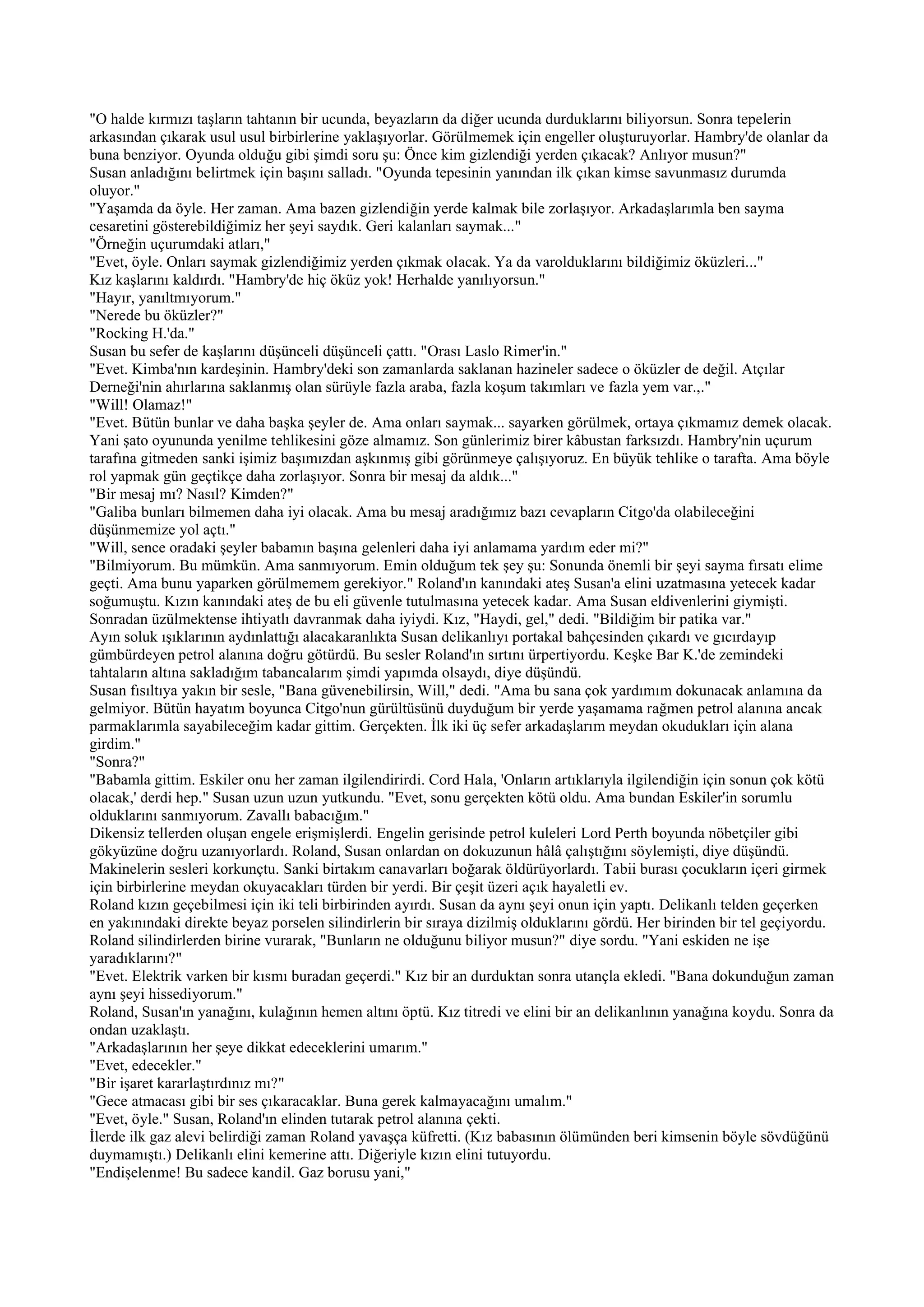 "O halde kırmızı taşların tahtanın bir ucunda, beyazların da diğer ucunda durduklarını biliyorsun. Sonra tepelerin
arkasından çıkarak usul usul birbirlerine yaklaşıyorlar. Görülmemek için engeller oluşturuyorlar. Hambry'de olanlar da
buna benziyor. Oyunda olduğu gibi şimdi soru şu: Önce kim gizlendiği yerden çıkacak? Anlıyor musun?"
Susan anladığını belirtmek için başını salladı. "Oyunda tepesinin yanından ilk çıkan kimse savunmasız durumda
oluyor."
"Yaşamda da öyle. Her zaman. Ama bazen gizlendiğin yerde kalmak bile zorlaşıyor. Arkadaşlarımla ben sayma
cesaretini gösterebildiğimiz her şeyi saydık. Geri kalanları saymak..."
"Örneğin uçurumdaki atları,"
"Evet, öyle. Onları saymak gizlendiğimiz yerden çıkmak olacak. Ya da varolduklarını bildiğimiz öküzleri..."
Kız kaşlarını kaldırdı. "Hambry'de hiç öküz yok! Herhalde yanılıyorsun."
"Hayır, yanıltmıyorum."
"Nerede bu öküzler?"
"Rocking H.'da."
Susan bu sefer de kaşlarını düşünceli düşünceli çattı. "Orası Laslo Rimer'in."
"Evet. Kimba'nın kardeşinin. Hambry'deki son zamanlarda saklanan hazineler sadece o öküzler de değil. Atçılar
Derneği'nin ahırlarına saklanmış olan sürüyle fazla araba, fazla koşum takımları ve fazla yem var.,."
"Will! Olamaz!"
"Evet. Bütün bunlar ve daha başka şeyler de. Ama onları saymak... sayarken görülmek, ortaya çıkmamız demek olacak.
Yani şato oyununda yenilme tehlikesini göze almamız. Son günlerimiz birer kâbustan farksızdı. Hambry'nin uçurum
tarafına gitmeden sanki işimiz başımızdan aşkınmış gibi görünmeye çalışıyoruz. En büyük tehlike o tarafta. Ama böyle
rol yapmak gün geçtikçe daha zorlaşıyor. Sonra bir mesaj da aldık..."
"Bir mesaj mı? Nasıl? Kimden?"
"Galiba bunları bilmemen daha iyi olacak. Ama bu mesaj aradığımız bazı cevapların Citgo'da olabileceğini
düşünmemize yol açtı."
"Will, sence oradaki şeyler babamın başına gelenleri daha iyi anlamama yardım eder mi?"
"Bilmiyorum. Bu mümkün. Ama sanmıyorum. Emin olduğum tek şey şu: Sonunda önemli bir şeyi sayma fırsatı elime
geçti. Ama bunu yaparken görülmemem gerekiyor." Roland'ın kanındaki ateş Susan'a elini uzatmasına yetecek kadar
soğumuştu. Kızın kanındaki ateş de bu eli güvenle tutulmasına yetecek kadar. Ama Susan eldivenlerini giymişti.
Sonradan üzülmektense ihtiyatlı davranmak daha iyiydi. Kız, "Haydi, gel," dedi. "Bildiğim bir patika var."
Ayın soluk ışıklarının aydınlattığı alacakaranlıkta Susan delikanlıyı portakal bahçesinden çıkardı ve gıcırdayıp
gümbürdeyen petrol alanına doğru götürdü. Bu sesler Roland'ın sırtını ürpertiyordu. Keşke Bar K.'de zemindeki
tahtaların altına sakladığım tabancalarım şimdi yapımda olsaydı, diye düşündü.
Susan fısıltıya yakın bir sesle, "Bana güvenebilirsin, Will," dedi. "Ama bu sana çok yardımım dokunacak anlamına da
gelmiyor. Bütün hayatım boyunca Citgo'nun gürültüsünü duyduğum bir yerde yaşamama rağmen petrol alanına ancak
parmaklarımla sayabileceğim kadar gittim. Gerçekten. İlk iki üç sefer arkadaşlarım meydan okudukları için alana
girdim."
"Sonra?"
"Babamla gittim. Eskiler onu her zaman ilgilendirirdi. Cord Hala, 'Onların artıklarıyla ilgilendiğin için sonun çok kötü
olacak,' derdi hep." Susan uzun uzun yutkundu. "Evet, sonu gerçekten kötü oldu. Ama bundan Eskiler'in sorumlu
olduklarını sanmıyorum. Zavallı babacığım."
Dikensiz tellerden oluşan engele erişmişlerdi. Engelin gerisinde petrol kuleleri Lord Perth boyunda nöbetçiler gibi
gökyüzüne doğru uzanıyorlardı. Roland, Susan onlardan on dokuzunun hâlâ çalıştığını söylemişti, diye düşündü.
Makinelerin sesleri korkunçtu. Sanki birtakım canavarları boğarak öldürüyorlardı. Tabii burası çocukların içeri girmek
için birbirlerine meydan okuyacakları türden bir yerdi. Bir çeşit üzeri açık hayaletli ev.
Roland kızın geçebilmesi için iki teli birbirinden ayırdı. Susan da aynı şeyi onun için yaptı. Delikanlı telden geçerken
en yakınındaki direkte beyaz porselen silindirlerin bir sıraya dizilmiş olduklarını gördü. Her birinden bir tel geçiyordu.
Roland silindirlerden birine vurarak, "Bunların ne olduğunu biliyor musun?" diye sordu. "Yani eskiden ne işe
yaradıklarını?"
"Evet. Elektrik varken bir kısmı buradan geçerdi." Kız bir an durduktan sonra utançla ekledi. "Bana dokunduğun zaman
aynı şeyi hissediyorum."
Roland, Susan'ın yanağını, kulağının hemen altını öptü. Kız titredi ve elini bir an delikanlının yanağına koydu. Sonra da
ondan uzaklaştı.
"Arkadaşlarının her şeye dikkat edeceklerini umarım."
"Evet, edecekler."
"Bir işaret kararlaştırdınız mı?"
"Gece atmacası gibi bir ses çıkaracaklar. Buna gerek kalmayacağını umalım."
"Evet, öyle." Susan, Roland'ın elinden tutarak petrol alanına çekti.
İlerde ilk gaz alevi belirdiği zaman Roland yavaşça küfretti. (Kız babasının ölümünden beri kimsenin böyle sövdüğünü
duymamıştı.) Delikanlı elini kemerine attı. Diğeriyle kızın elini tutuyordu.
"Endişelenme! Bu sadece kandil. Gaz borusu yani,"
 
