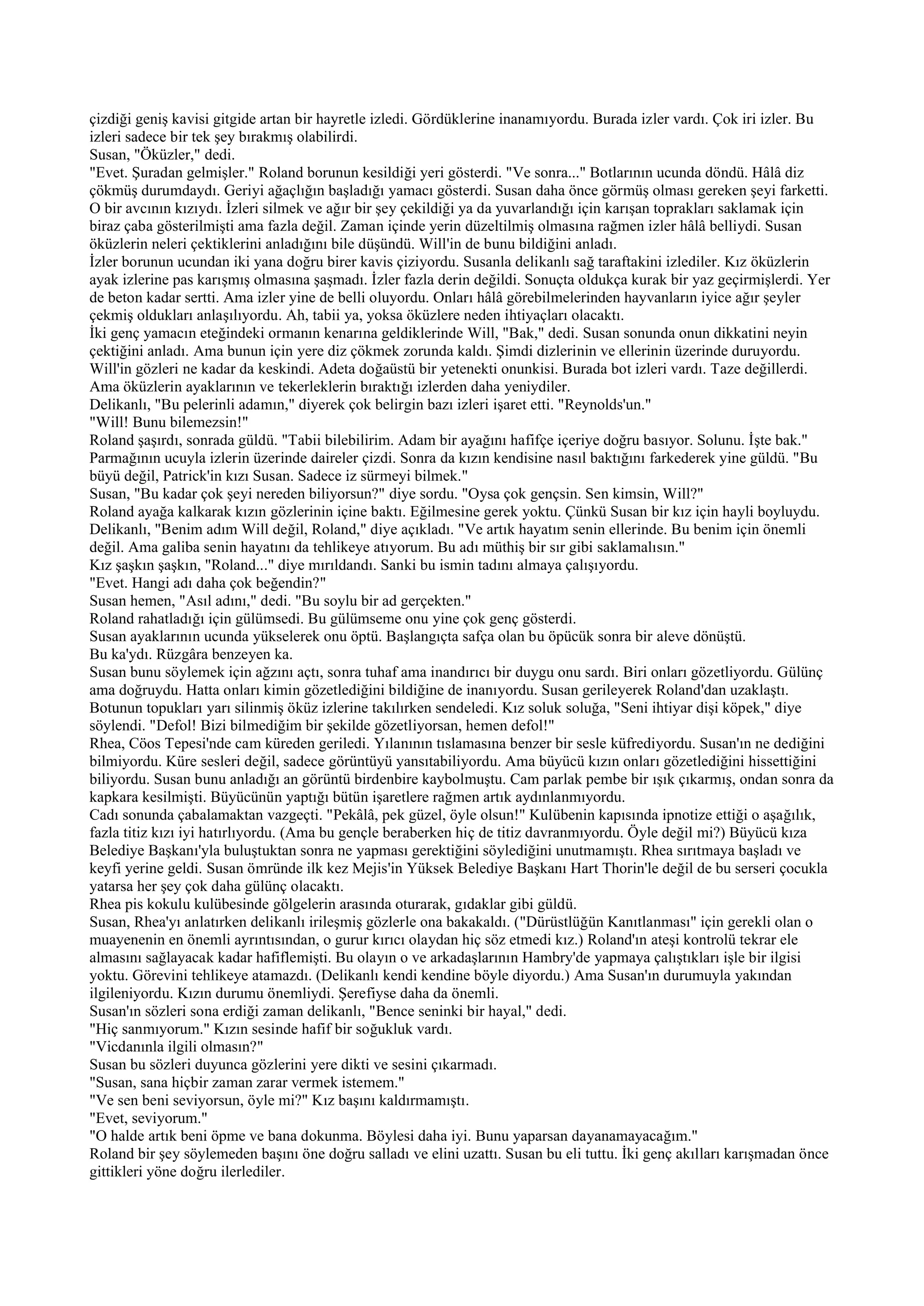 çizdiği geniş kavisi gitgide artan bir hayretle izledi. Gördüklerine inanamıyordu. Burada izler vardı. Çok iri izler. Bu
izleri sadece bir tek şey bırakmış olabilirdi.
Susan, "Öküzler," dedi.
"Evet. Şuradan gelmişler." Roland borunun kesildiği yeri gösterdi. "Ve sonra..." Botlarının ucunda döndü. Hâlâ diz
çökmüş durumdaydı. Geriyi ağaçlığın başladığı yamacı gösterdi. Susan daha önce görmüş olması gereken şeyi farketti.
O bir avcının kızıydı. İzleri silmek ve ağır bir şey çekildiği ya da yuvarlandığı için karışan toprakları saklamak için
biraz çaba gösterilmişti ama fazla değil. Zaman içinde yerin düzeltilmiş olmasına rağmen izler hâlâ belliydi. Susan
öküzlerin neleri çektiklerini anladığını bile düşündü. Will'in de bunu bildiğini anladı.
İzler borunun ucundan iki yana doğru birer kavis çiziyordu. Susanla delikanlı sağ taraftakini izlediler. Kız öküzlerin
ayak izlerine pas karışmış olmasına şaşmadı. İzler fazla derin değildi. Sonuçta oldukça kurak bir yaz geçirmişlerdi. Yer
de beton kadar sertti. Ama izler yine de belli oluyordu. Onları hâlâ görebilmelerinden hayvanların iyice ağır şeyler
çekmiş oldukları anlaşılıyordu. Ah, tabii ya, yoksa öküzlere neden ihtiyaçları olacaktı.
İki genç yamacın eteğindeki ormanın kenarına geldiklerinde Will, "Bak," dedi. Susan sonunda onun dikkatini neyin
çektiğini anladı. Ama bunun için yere diz çökmek zorunda kaldı. Şimdi dizlerinin ve ellerinin üzerinde duruyordu.
Will'in gözleri ne kadar da keskindi. Adeta doğaüstü bir yetenekti onunkisi. Burada bot izleri vardı. Taze değillerdi.
Ama öküzlerin ayaklarının ve tekerleklerin bıraktığı izlerden daha yeniydiler.
Delikanlı, "Bu pelerinli adamın," diyerek çok belirgin bazı izleri işaret etti. "Reynolds'un."
"Will! Bunu bilemezsin!"
Roland şaşırdı, sonrada güldü. "Tabii bilebilirim. Adam bir ayağını hafifçe içeriye doğru basıyor. Solunu. İşte bak."
Parmağının ucuyla izlerin üzerinde daireler çizdi. Sonra da kızın kendisine nasıl baktığını farkederek yine güldü. "Bu
büyü değil, Patrick'in kızı Susan. Sadece iz sürmeyi bilmek."
Susan, "Bu kadar çok şeyi nereden biliyorsun?" diye sordu. "Oysa çok gençsin. Sen kimsin, Will?"
Roland ayağa kalkarak kızın gözlerinin içine baktı. Eğilmesine gerek yoktu. Çünkü Susan bir kız için hayli boyluydu.
Delikanlı, "Benim adım Will değil, Roland," diye açıkladı. "Ve artık hayatım senin ellerinde. Bu benim için önemli
değil. Ama galiba senin hayatını da tehlikeye atıyorum. Bu adı müthiş bir sır gibi saklamalısın."
Kız şaşkın şaşkın, "Roland..." diye mırıldandı. Sanki bu ismin tadını almaya çalışıyordu.
"Evet. Hangi adı daha çok beğendin?"
Susan hemen, "Asıl adını," dedi. "Bu soylu bir ad gerçekten."
Roland rahatladığı için gülümsedi. Bu gülümseme onu yine çok genç gösterdi.
Susan ayaklarının ucunda yükselerek onu öptü. Başlangıçta safça olan bu öpücük sonra bir aleve dönüştü.
Bu ka'ydı. Rüzgâra benzeyen ka.
Susan bunu söylemek için ağzını açtı, sonra tuhaf ama inandırıcı bir duygu onu sardı. Biri onları gözetliyordu. Gülünç
ama doğruydu. Hatta onları kimin gözetlediğini bildiğine de inanıyordu. Susan gerileyerek Roland'dan uzaklaştı.
Botunun topukları yarı silinmiş öküz izlerine takılırken sendeledi. Kız soluk soluğa, "Seni ihtiyar dişi köpek," diye
söylendi. "Defol! Bizi bilmediğim bir şekilde gözetliyorsan, hemen defol!"
Rhea, Cöos Tepesi'nde cam küreden geriledi. Yılanının tıslamasına benzer bir sesle küfrediyordu. Susan'ın ne dediğini
bilmiyordu. Küre sesleri değil, sadece görüntüyü yansıtabiliyordu. Ama büyücü kızın onları gözetlediğini hissettiğini
biliyordu. Susan bunu anladığı an görüntü birdenbire kaybolmuştu. Cam parlak pembe bir ışık çıkarmış, ondan sonra da
kapkara kesilmişti. Büyücünün yaptığı bütün işaretlere rağmen artık aydınlanmıyordu.
Cadı sonunda çabalamaktan vazgeçti. "Pekâlâ, pek güzel, öyle olsun!" Kulübenin kapısında ipnotize ettiği o aşağılık,
fazla titiz kızı iyi hatırlıyordu. (Ama bu gençle beraberken hiç de titiz davranmıyordu. Öyle değil mi?) Büyücü kıza
Belediye Başkanı'yla buluştuktan sonra ne yapması gerektiğini söylediğini unutmamıştı. Rhea sırıtmaya başladı ve
keyfi yerine geldi. Susan ömründe ilk kez Mejis'in Yüksek Belediye Başkanı Hart Thorin'le değil de bu serseri çocukla
yatarsa her şey çok daha gülünç olacaktı.
Rhea pis kokulu kulübesinde gölgelerin arasında oturarak, gıdaklar gibi güldü.
Susan, Rhea'yı anlatırken delikanlı irileşmiş gözlerle ona bakakaldı. ("Dürüstlüğün Kanıtlanması" için gerekli olan o
muayenenin en önemli ayrıntısından, o gurur kırıcı olaydan hiç söz etmedi kız.) Roland'ın ateşi kontrolü tekrar ele
almasını sağlayacak kadar hafiflemişti. Bu olayın o ve arkadaşlarının Hambry'de yapmaya çalıştıkları işle bir ilgisi
yoktu. Görevini tehlikeye atamazdı. (Delikanlı kendi kendine böyle diyordu.) Ama Susan'ın durumuyla yakından
ilgileniyordu. Kızın durumu önemliydi. Şerefiyse daha da önemli.
Susan'ın sözleri sona erdiği zaman delikanlı, "Bence seninki bir hayal," dedi.
"Hiç sanmıyorum." Kızın sesinde hafif bir soğukluk vardı.
"Vicdanınla ilgili olmasın?"
Susan bu sözleri duyunca gözlerini yere dikti ve sesini çıkarmadı.
"Susan, sana hiçbir zaman zarar vermek istemem."
"Ve sen beni seviyorsun, öyle mi?" Kız başını kaldırmamıştı.
"Evet, seviyorum."
"O halde artık beni öpme ve bana dokunma. Böylesi daha iyi. Bunu yaparsan dayanamayacağım."
Roland bir şey söylemeden başını öne doğru salladı ve elini uzattı. Susan bu eli tuttu. İki genç akılları karışmadan önce
gittikleri yöne doğru ilerlediler.
 