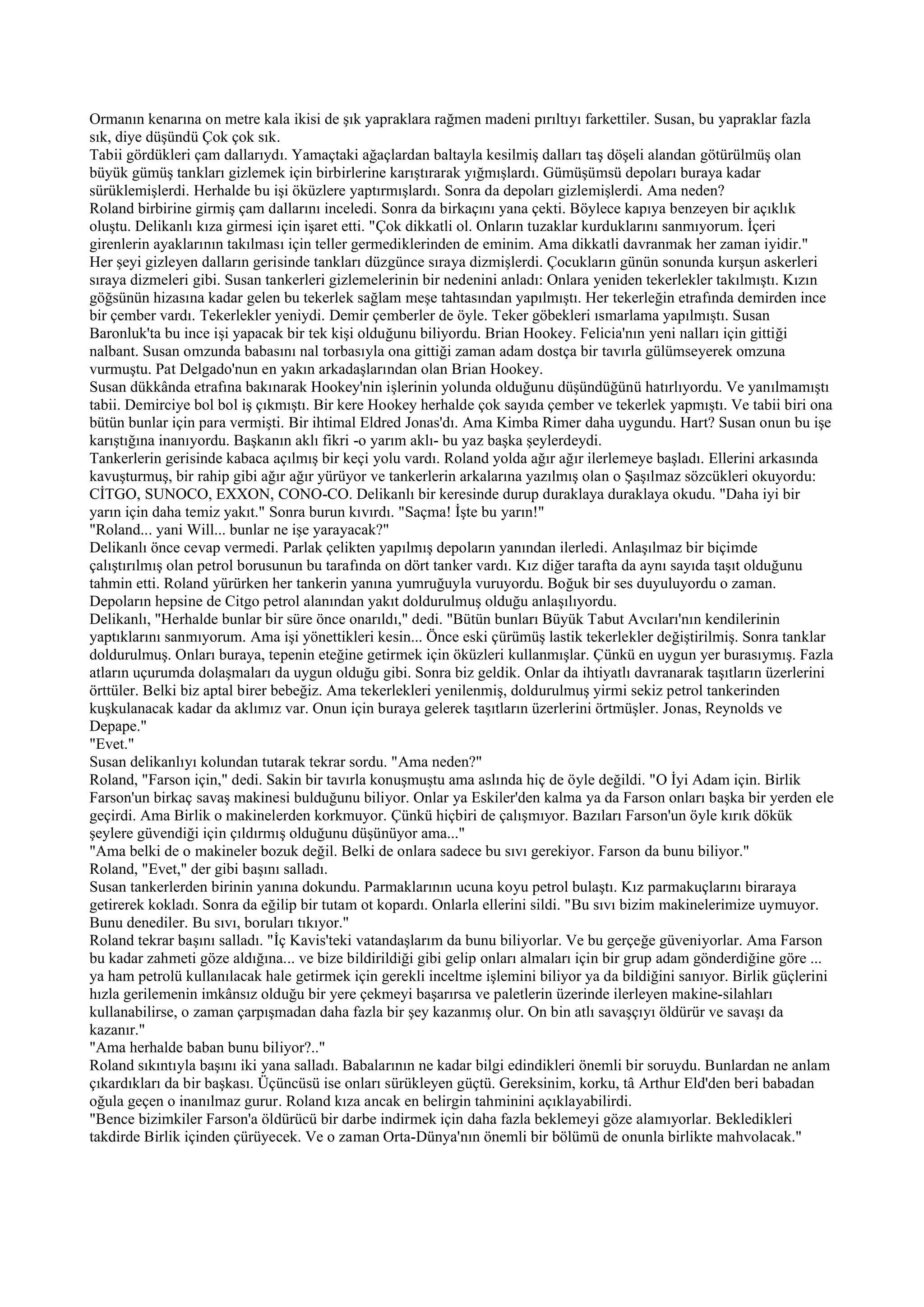 Ormanın kenarına on metre kala ikisi de şık yapraklara rağmen madeni pırıltıyı farkettiler. Susan, bu yapraklar fazla
sık, diye düşündü Çok çok sık.
Tabii gördükleri çam dallarıydı. Yamaçtaki ağaçlardan baltayla kesilmiş dalları taş döşeli alandan götürülmüş olan
büyük gümüş tankları gizlemek için birbirlerine karıştırarak yığmışlardı. Gümüşümsü depoları buraya kadar
sürüklemişlerdi. Herhalde bu işi öküzlere yaptırmışlardı. Sonra da depoları gizlemişlerdi. Ama neden?
Roland birbirine girmiş çam dallarını inceledi. Sonra da birkaçını yana çekti. Böylece kapıya benzeyen bir açıklık
oluştu. Delikanlı kıza girmesi için işaret etti. "Çok dikkatli ol. Onların tuzaklar kurduklarını sanmıyorum. İçeri
girenlerin ayaklarının takılması için teller germediklerinden de eminim. Ama dikkatli davranmak her zaman iyidir."
Her şeyi gizleyen dalların gerisinde tankları düzgünce sıraya dizmişlerdi. Çocukların günün sonunda kurşun askerleri
sıraya dizmeleri gibi. Susan tankerleri gizlemelerinin bir nedenini anladı: Onlara yeniden tekerlekler takılmıştı. Kızın
göğsünün hizasına kadar gelen bu tekerlek sağlam meşe tahtasından yapılmıştı. Her tekerleğin etrafında demirden ince
bir çember vardı. Tekerlekler yeniydi. Demir çemberler de öyle. Teker göbekleri ısmarlama yapılmıştı. Susan
Baronluk'ta bu ince işi yapacak bir tek kişi olduğunu biliyordu. Brian Hookey. Felicia'nın yeni nalları için gittiği
nalbant. Susan omzunda babasını nal torbasıyla ona gittiği zaman adam dostça bir tavırla gülümseyerek omzuna
vurmuştu. Pat Delgado'nun en yakın arkadaşlarından olan Brian Hookey.
Susan dükkânda etrafına bakınarak Hookey'nin işlerinin yolunda olduğunu düşündüğünü hatırlıyordu. Ve yanılmamıştı
tabii. Demirciye bol bol iş çıkmıştı. Bir kere Hookey herhalde çok sayıda çember ve tekerlek yapmıştı. Ve tabii biri ona
bütün bunlar için para vermişti. Bir ihtimal Eldred Jonas'dı. Ama Kimba Rimer daha uygundu. Hart? Susan onun bu işe
karıştığına inanıyordu. Başkanın aklı fikri -o yarım aklı- bu yaz başka şeylerdeydi.
Tankerlerin gerisinde kabaca açılmış bir keçi yolu vardı. Roland yolda ağır ağır ilerlemeye başladı. Ellerini arkasında
kavuşturmuş, bir rahip gibi ağır ağır yürüyor ve tankerlerin arkalarına yazılmış olan o Şaşılmaz sözcükleri okuyordu:
CİTGO, SUNOCO, EXXON, CONO-CO. Delikanlı bir keresinde durup duraklaya duraklaya okudu. "Daha iyi bir
yarın için daha temiz yakıt." Sonra burun kıvırdı. "Saçma! İşte bu yarın!"
"Roland... yani Will... bunlar ne işe yarayacak?"
Delikanlı önce cevap vermedi. Parlak çelikten yapılmış depoların yanından ilerledi. Anlaşılmaz bir biçimde
çalıştırılmış olan petrol borusunun bu tarafında on dört tanker vardı. Kız diğer tarafta da aynı sayıda taşıt olduğunu
tahmin etti. Roland yürürken her tankerin yanına yumruğuyla vuruyordu. Boğuk bir ses duyuluyordu o zaman.
Depoların hepsine de Citgo petrol alanından yakıt doldurulmuş olduğu anlaşılıyordu.
Delikanlı, "Herhalde bunlar bir süre önce onarıldı," dedi. "Bütün bunları Büyük Tabut Avcıları'nın kendilerinin
yaptıklarını sanmıyorum. Ama işi yönettikleri kesin... Önce eski çürümüş lastik tekerlekler değiştirilmiş. Sonra tanklar
doldurulmuş. Onları buraya, tepenin eteğine getirmek için öküzleri kullanmışlar. Çünkü en uygun yer burasıymış. Fazla
atların uçurumda dolaşmaları da uygun olduğu gibi. Sonra biz geldik. Onlar da ihtiyatlı davranarak taşıtların üzerlerini
örttüler. Belki biz aptal birer bebeğiz. Ama tekerlekleri yenilenmiş, doldurulmuş yirmi sekiz petrol tankerinden
kuşkulanacak kadar da aklımız var. Onun için buraya gelerek taşıtların üzerlerini örtmüşler. Jonas, Reynolds ve
Depape."
"Evet."
Susan delikanlıyı kolundan tutarak tekrar sordu. "Ama neden?"
Roland, "Farson için," dedi. Sakin bir tavırla konuşmuştu ama aslında hiç de öyle değildi. "O İyi Adam için. Birlik
Farson'un birkaç savaş makinesi bulduğunu biliyor. Onlar ya Eskiler'den kalma ya da Farson onları başka bir yerden ele
geçirdi. Ama Birlik o makinelerden korkmuyor. Çünkü hiçbiri de çalışmıyor. Bazıları Farson'un öyle kırık dökük
şeylere güvendiği için çıldırmış olduğunu düşünüyor ama..."
"Ama belki de o makineler bozuk değil. Belki de onlara sadece bu sıvı gerekiyor. Farson da bunu biliyor."
Roland, "Evet," der gibi başını salladı.
Susan tankerlerden birinin yanına dokundu. Parmaklarının ucuna koyu petrol bulaştı. Kız parmakuçlarını biraraya
getirerek kokladı. Sonra da eğilip bir tutam ot kopardı. Onlarla ellerini sildi. "Bu sıvı bizim makinelerimize uymuyor.
Bunu denediler. Bu sıvı, boruları tıkıyor."
Roland tekrar başını salladı. "İç Kavis'teki vatandaşlarım da bunu biliyorlar. Ve bu gerçeğe güveniyorlar. Ama Farson
bu kadar zahmeti göze aldığına... ve bize bildirildiği gibi gelip onları almaları için bir grup adam gönderdiğine göre ...
ya ham petrolü kullanılacak hale getirmek için gerekli inceltme işlemini biliyor ya da bildiğini sanıyor. Birlik güçlerini
hızla gerilemenin imkânsız olduğu bir yere çekmeyi başarırsa ve paletlerin üzerinde ilerleyen makine-silahları
kullanabilirse, o zaman çarpışmadan daha fazla bir şey kazanmış olur. On bin atlı savaşçıyı öldürür ve savaşı da
kazanır."
"Ama herhalde baban bunu biliyor?.."
Roland sıkıntıyla başını iki yana salladı. Babalarının ne kadar bilgi edindikleri önemli bir soruydu. Bunlardan ne anlam
çıkardıkları da bir başkası. Üçüncüsü ise onları sürükleyen güçtü. Gereksinim, korku, tâ Arthur Eld'den beri babadan
oğula geçen o inanılmaz gurur. Roland kıza ancak en belirgin tahminini açıklayabilirdi.
"Bence bizimkiler Farson'a öldürücü bir darbe indirmek için daha fazla beklemeyi göze alamıyorlar. Bekledikleri
takdirde Birlik içinden çürüyecek. Ve o zaman Orta-Dünya'nın önemli bir bölümü de onunla birlikte mahvolacak."
 