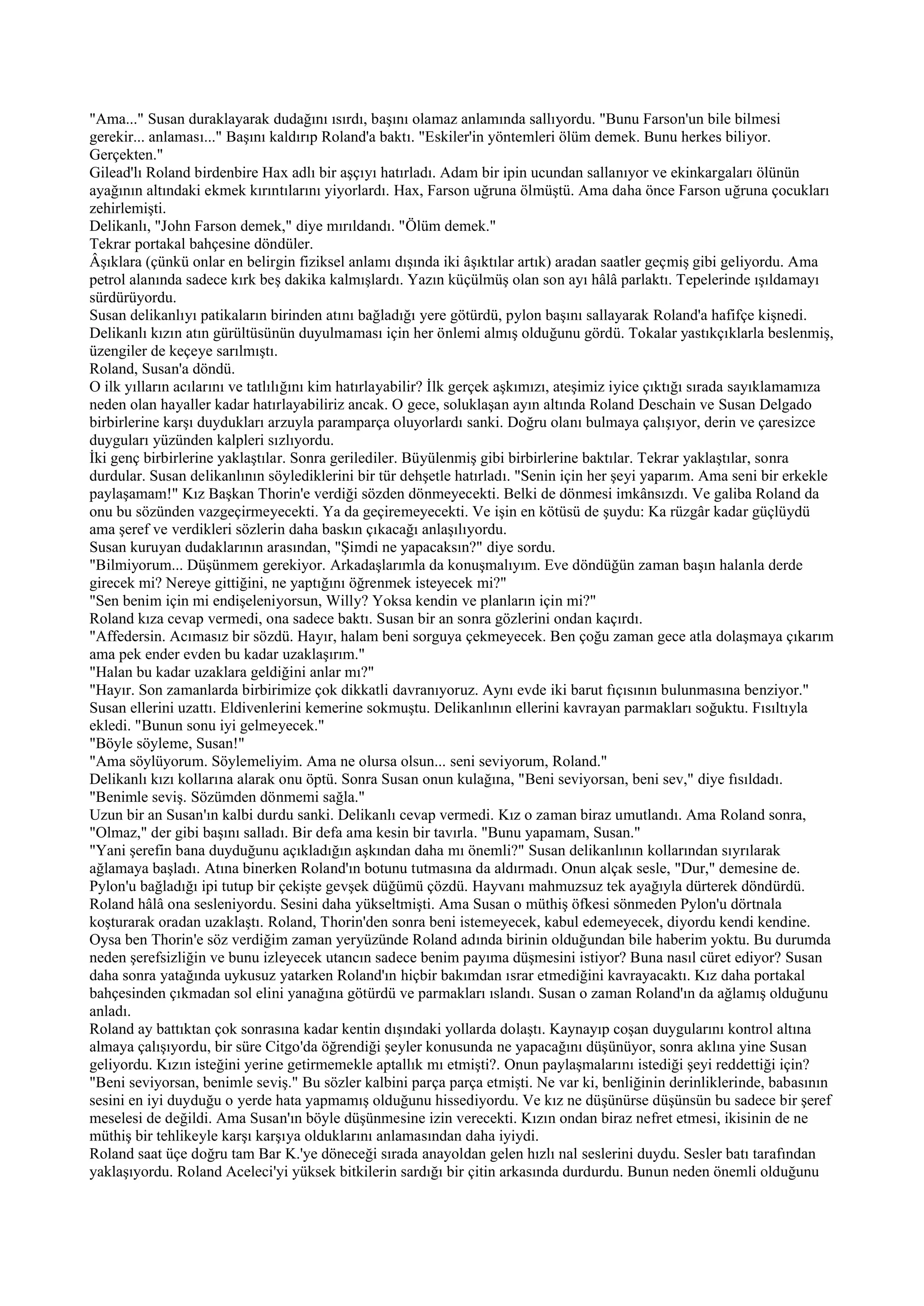 "Ama..." Susan duraklayarak dudağını ısırdı, başını olamaz anlamında sallıyordu. "Bunu Farson'un bile bilmesi
gerekir... anlaması..." Başını kaldırıp Roland'a baktı. "Eskiler'in yöntemleri ölüm demek. Bunu herkes biliyor.
Gerçekten."
Gilead'lı Roland birdenbire Hax adlı bir aşçıyı hatırladı. Adam bir ipin ucundan sallanıyor ve ekinkargaları ölünün
ayağının altındaki ekmek kırıntılarını yiyorlardı. Hax, Farson uğruna ölmüştü. Ama daha önce Farson uğruna çocukları
zehirlemişti.
Delikanlı, "John Farson demek," diye mırıldandı. "Ölüm demek."
Tekrar portakal bahçesine döndüler.
Âşıklara (çünkü onlar en belirgin fiziksel anlamı dışında iki âşıktılar artık) aradan saatler geçmiş gibi geliyordu. Ama
petrol alanında sadece kırk beş dakika kalmışlardı. Yazın küçülmüş olan son ayı hâlâ parlaktı. Tepelerinde ışıldamayı
sürdürüyordu.
Susan delikanlıyı patikaların birinden atını bağladığı yere götürdü, pylon başını sallayarak Roland'a hafifçe kişnedi.
Delikanlı kızın atın gürültüsünün duyulmaması için her önlemi almış olduğunu gördü. Tokalar yastıkçıklarla beslenmiş,
üzengiler de keçeye sarılmıştı.
Roland, Susan'a döndü.
O ilk yılların acılarını ve tatlılığını kim hatırlayabilir? İlk gerçek aşkımızı, ateşimiz iyice çıktığı sırada sayıklamamıza
neden olan hayaller kadar hatırlayabiliriz ancak. O gece, soluklaşan ayın altında Roland Deschain ve Susan Delgado
birbirlerine karşı duydukları arzuyla paramparça oluyorlardı sanki. Doğru olanı bulmaya çalışıyor, derin ve çaresizce
duyguları yüzünden kalpleri sızlıyordu.
İki genç birbirlerine yaklaştılar. Sonra gerilediler. Büyülenmiş gibi birbirlerine baktılar. Tekrar yaklaştılar, sonra
durdular. Susan delikanlının söylediklerini bir tür dehşetle hatırladı. "Senin için her şeyi yaparım. Ama seni bir erkekle
paylaşamam!" Kız Başkan Thorin'e verdiği sözden dönmeyecekti. Belki de dönmesi imkânsızdı. Ve galiba Roland da
onu bu sözünden vazgeçirmeyecekti. Ya da geçiremeyecekti. Ve işin en kötüsü de şuydu: Ka rüzgâr kadar güçlüydü
ama şeref ve verdikleri sözlerin daha baskın çıkacağı anlaşılıyordu.
Susan kuruyan dudaklarının arasından, "Şimdi ne yapacaksın?" diye sordu.
"Bilmiyorum... Düşünmem gerekiyor. Arkadaşlarımla da konuşmalıyım. Eve döndüğün zaman başın halanla derde
girecek mi? Nereye gittiğini, ne yaptığını öğrenmek isteyecek mi?"
"Sen benim için mi endişeleniyorsun, Willy? Yoksa kendin ve planların için mi?"
Roland kıza cevap vermedi, ona sadece baktı. Susan bir an sonra gözlerini ondan kaçırdı.
"Affedersin. Acımasız bir sözdü. Hayır, halam beni sorguya çekmeyecek. Ben çoğu zaman gece atla dolaşmaya çıkarım
ama pek ender evden bu kadar uzaklaşırım."
"Halan bu kadar uzaklara geldiğini anlar mı?"
"Hayır. Son zamanlarda birbirimize çok dikkatli davranıyoruz. Aynı evde iki barut fıçısının bulunmasına benziyor."
Susan ellerini uzattı. Eldivenlerini kemerine sokmuştu. Delikanlının ellerini kavrayan parmakları soğuktu. Fısıltıyla
ekledi. "Bunun sonu iyi gelmeyecek."
"Böyle söyleme, Susan!"
"Ama söylüyorum. Söylemeliyim. Ama ne olursa olsun... seni seviyorum, Roland."
Delikanlı kızı kollarına alarak onu öptü. Sonra Susan onun kulağına, "Beni seviyorsan, beni sev," diye fısıldadı.
"Benimle seviş. Sözümden dönmemi sağla."
Uzun bir an Susan'ın kalbi durdu sanki. Delikanlı cevap vermedi. Kız o zaman biraz umutlandı. Ama Roland sonra,
"Olmaz," der gibi başını salladı. Bir defa ama kesin bir tavırla. "Bunu yapamam, Susan."
"Yani şerefin bana duyduğunu açıkladığın aşkından daha mı önemli?" Susan delikanlının kollarından sıyrılarak
ağlamaya başladı. Atına binerken Roland'ın botunu tutmasına da aldırmadı. Onun alçak sesle, "Dur," demesine de.
Pylon'u bağladığı ipi tutup bir çekişte gevşek düğümü çözdü. Hayvanı mahmuzsuz tek ayağıyla dürterek döndürdü.
Roland hâlâ ona sesleniyordu. Sesini daha yükseltmişti. Ama Susan o müthiş öfkesi sönmeden Pylon'u dörtnala
koşturarak oradan uzaklaştı. Roland, Thorin'den sonra beni istemeyecek, kabul edemeyecek, diyordu kendi kendine.
Oysa ben Thorin'e söz verdiğim zaman yeryüzünde Roland adında birinin olduğundan bile haberim yoktu. Bu durumda
neden şerefsizliğin ve bunu izleyecek utancın sadece benim payıma düşmesini istiyor? Buna nasıl cüret ediyor? Susan
daha sonra yatağında uykusuz yatarken Roland'ın hiçbir bakımdan ısrar etmediğini kavrayacaktı. Kız daha portakal
bahçesinden çıkmadan sol elini yanağına götürdü ve parmakları ıslandı. Susan o zaman Roland'ın da ağlamış olduğunu
anladı.
Roland ay battıktan çok sonrasına kadar kentin dışındaki yollarda dolaştı. Kaynayıp coşan duygularını kontrol altına
almaya çalışıyordu, bir süre Citgo'da öğrendiği şeyler konusunda ne yapacağını düşünüyor, sonra aklına yine Susan
geliyordu. Kızın isteğini yerine getirmemekle aptallık mı etmişti?. Onun paylaşmalarını istediği şeyi reddettiği için?
"Beni seviyorsan, benimle seviş." Bu sözler kalbini parça parça etmişti. Ne var ki, benliğinin derinliklerinde, babasının
sesini en iyi duyduğu o yerde hata yapmamış olduğunu hissediyordu. Ve kız ne düşünürse düşünsün bu sadece bir şeref
meselesi de değildi. Ama Susan'ın böyle düşünmesine izin verecekti. Kızın ondan biraz nefret etmesi, ikisinin de ne
müthiş bir tehlikeyle karşı karşıya olduklarını anlamasından daha iyiydi.
Roland saat üçe doğru tam Bar K.'ye döneceği sırada anayoldan gelen hızlı nal seslerini duydu. Sesler batı tarafından
yaklaşıyordu. Roland Aceleci'yi yüksek bitkilerin sardığı bir çitin arkasında durdurdu. Bunun neden önemli olduğunu
 