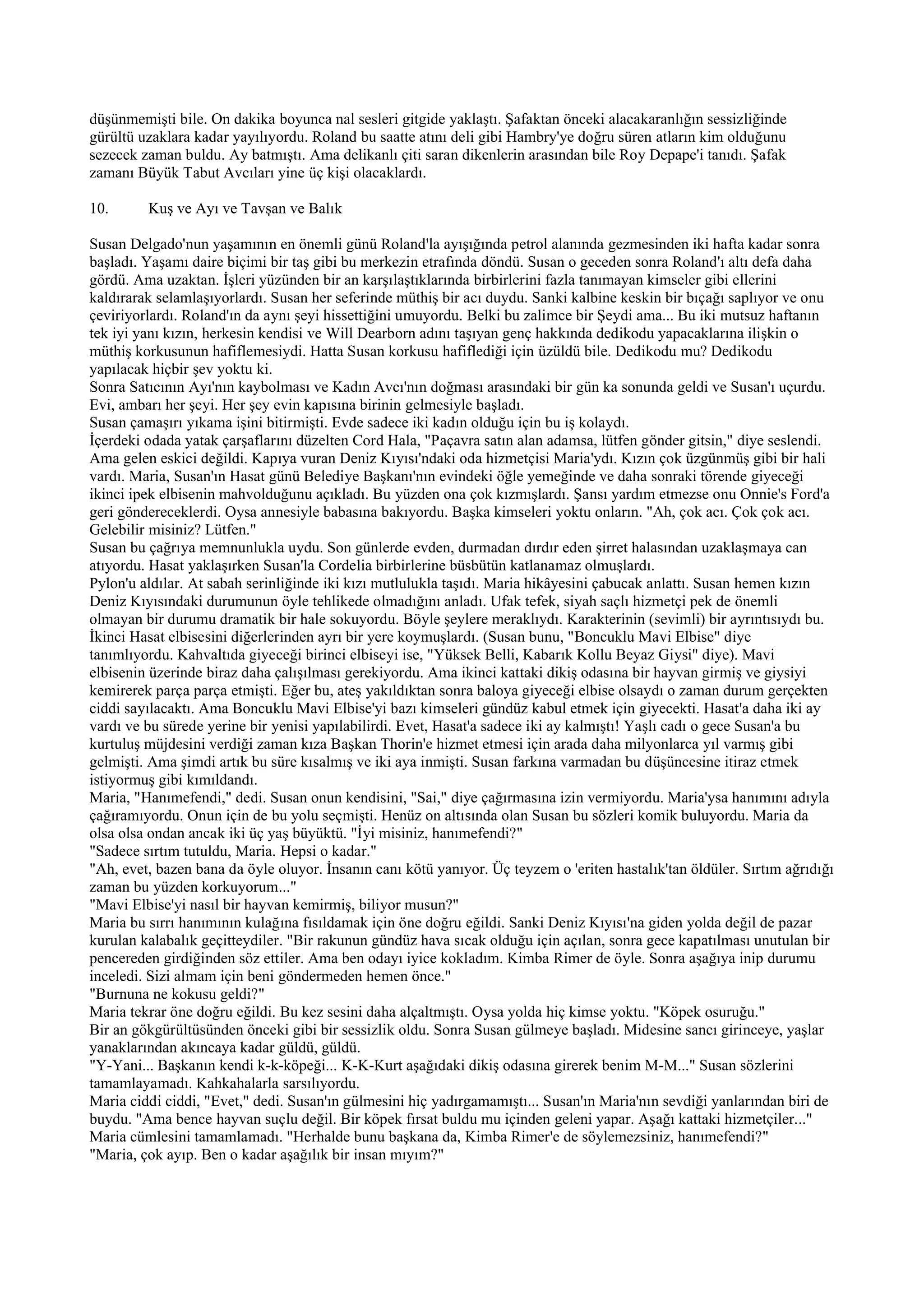düşünmemişti bile. On dakika boyunca nal sesleri gitgide yaklaştı. Şafaktan önceki alacakaranlığın sessizliğinde
gürültü uzaklara kadar yayılıyordu. Roland bu saatte atını deli gibi Hambry'ye doğru süren atların kim olduğunu
sezecek zaman buldu. Ay batmıştı. Ama delikanlı çiti saran dikenlerin arasından bile Roy Depape'i tanıdı. Şafak
zamanı Büyük Tabut Avcıları yine üç kişi olacaklardı.

10.      Kuş ve Ayı ve Tavşan ve Balık

Susan Delgado'nun yaşamının en önemli günü Roland'la ayışığında petrol alanında gezmesinden iki hafta kadar sonra
başladı. Yaşamı daire biçimi bir taş gibi bu merkezin etrafında döndü. Susan o geceden sonra Roland'ı altı defa daha
gördü. Ama uzaktan. İşleri yüzünden bir an karşılaştıklarında birbirlerini fazla tanımayan kimseler gibi ellerini
kaldırarak selamlaşıyorlardı. Susan her seferinde müthiş bir acı duydu. Sanki kalbine keskin bir bıçağı saplıyor ve onu
çeviriyorlardı. Roland'ın da aynı şeyi hissettiğini umuyordu. Belki bu zalimce bir Şeydi ama... Bu iki mutsuz haftanın
tek iyi yanı kızın, herkesin kendisi ve Will Dearborn adını taşıyan genç hakkında dedikodu yapacaklarına ilişkin o
müthiş korkusunun hafiflemesiydi. Hatta Susan korkusu hafiflediği için üzüldü bile. Dedikodu mu? Dedikodu
yapılacak hiçbir şev yoktu ki.
Sonra Satıcının Ayı'nın kaybolması ve Kadın Avcı'nın doğması arasındaki bir gün ka sonunda geldi ve Susan'ı uçurdu.
Evi, ambarı her şeyi. Her şey evin kapısına birinin gelmesiyle başladı.
Susan çamaşırı yıkama işini bitirmişti. Evde sadece iki kadın olduğu için bu iş kolaydı.
İçerdeki odada yatak çarşaflarını düzelten Cord Hala, "Paçavra satın alan adamsa, lütfen gönder gitsin," diye seslendi.
Ama gelen eskici değildi. Kapıya vuran Deniz Kıyısı'ndaki oda hizmetçisi Maria'ydı. Kızın çok üzgünmüş gibi bir hali
vardı. Maria, Susan'ın Hasat günü Belediye Başkanı'nın evindeki öğle yemeğinde ve daha sonraki törende giyeceği
ikinci ipek elbisenin mahvolduğunu açıkladı. Bu yüzden ona çok kızmışlardı. Şansı yardım etmezse onu Onnie's Ford'a
geri göndereceklerdi. Oysa annesiyle babasına bakıyordu. Başka kimseleri yoktu onların. "Ah, çok acı. Çok çok acı.
Gelebilir misiniz? Lütfen."
Susan bu çağrıya memnunlukla uydu. Son günlerde evden, durmadan dırdır eden şirret halasından uzaklaşmaya can
atıyordu. Hasat yaklaşırken Susan'la Cordelia birbirlerine büsbütün katlanamaz olmuşlardı.
Pylon'u aldılar. At sabah serinliğinde iki kızı mutlulukla taşıdı. Maria hikâyesini çabucak anlattı. Susan hemen kızın
Deniz Kıyısındaki durumunun öyle tehlikede olmadığını anladı. Ufak tefek, siyah saçlı hizmetçi pek de önemli
olmayan bir durumu dramatik bir hale sokuyordu. Böyle şeylere meraklıydı. Karakterinin (sevimli) bir ayrıntısıydı bu.
İkinci Hasat elbisesini diğerlerinden ayrı bir yere koymuşlardı. (Susan bunu, "Boncuklu Mavi Elbise" diye
tanımlıyordu. Kahvaltıda giyeceği birinci elbiseyi ise, "Yüksek Belli, Kabarık Kollu Beyaz Giysi" diye). Mavi
elbisenin üzerinde biraz daha çalışılması gerekiyordu. Ama ikinci kattaki dikiş odasına bir hayvan girmiş ve giysiyi
kemirerek parça parça etmişti. Eğer bu, ateş yakıldıktan sonra baloya giyeceği elbise olsaydı o zaman durum gerçekten
ciddi sayılacaktı. Ama Boncuklu Mavi Elbise'yi bazı kimseleri gündüz kabul etmek için giyecekti. Hasat'a daha iki ay
vardı ve bu sürede yerine bir yenisi yapılabilirdi. Evet, Hasat'a sadece iki ay kalmıştı! Yaşlı cadı o gece Susan'a bu
kurtuluş müjdesini verdiği zaman kıza Başkan Thorin'e hizmet etmesi için arada daha milyonlarca yıl varmış gibi
gelmişti. Ama şimdi artık bu süre kısalmış ve iki aya inmişti. Susan farkına varmadan bu düşüncesine itiraz etmek
istiyormuş gibi kımıldandı.
Maria, "Hanımefendi," dedi. Susan onun kendisini, "Sai," diye çağırmasına izin vermiyordu. Maria'ysa hanımını adıyla
çağıramıyordu. Onun için de bu yolu seçmişti. Henüz on altısında olan Susan bu sözleri komik buluyordu. Maria da
olsa olsa ondan ancak iki üç yaş büyüktü. "İyi misiniz, hanımefendi?"
"Sadece sırtım tutuldu, Maria. Hepsi o kadar."
"Ah, evet, bazen bana da öyle oluyor. İnsanın canı kötü yanıyor. Üç teyzem o 'eriten hastalık'tan öldüler. Sırtım ağrıdığı
zaman bu yüzden korkuyorum..."
"Mavi Elbise'yi nasıl bir hayvan kemirmiş, biliyor musun?"
Maria bu sırrı hanımının kulağına fısıldamak için öne doğru eğildi. Sanki Deniz Kıyısı'na giden yolda değil de pazar
kurulan kalabalık geçitteydiler. "Bir rakunun gündüz hava sıcak olduğu için açılan, sonra gece kapatılması unutulan bir
pencereden girdiğinden söz ettiler. Ama ben odayı iyice kokladım. Kimba Rimer de öyle. Sonra aşağıya inip durumu
inceledi. Sizi almam için beni göndermeden hemen önce."
"Burnuna ne kokusu geldi?"
Maria tekrar öne doğru eğildi. Bu kez sesini daha alçaltmıştı. Oysa yolda hiç kimse yoktu. "Köpek osuruğu."
Bir an gökgürültüsünden önceki gibi bir sessizlik oldu. Sonra Susan gülmeye başladı. Midesine sancı girinceye, yaşlar
yanaklarından akıncaya kadar güldü, güldü.
"Y-Yani... Başkanın kendi k-k-köpeği... K-K-Kurt aşağıdaki dikiş odasına girerek benim M-M..." Susan sözlerini
tamamlayamadı. Kahkahalarla sarsılıyordu.
Maria ciddi ciddi, "Evet," dedi. Susan'ın gülmesini hiç yadırgamamıştı... Susan'ın Maria'nın sevdiği yanlarından biri de
buydu. "Ama bence hayvan suçlu değil. Bir köpek fırsat buldu mu içinden geleni yapar. Aşağı kattaki hizmetçiler..."
Maria cümlesini tamamlamadı. "Herhalde bunu başkana da, Kimba Rimer'e de söylemezsiniz, hanımefendi?"
"Maria, çok ayıp. Ben o kadar aşağılık bir insan mıyım?"
 