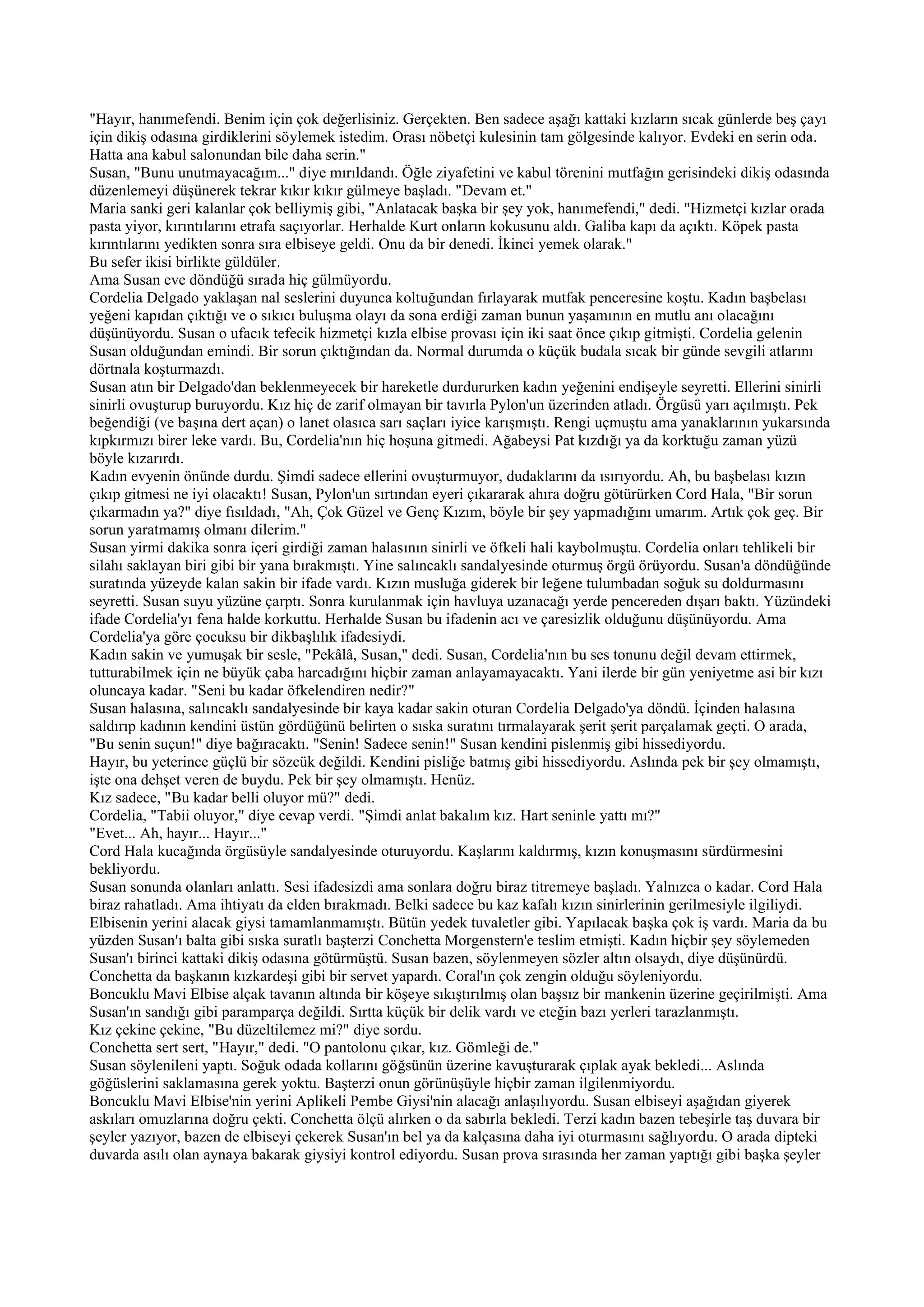 "Hayır, hanımefendi. Benim için çok değerlisiniz. Gerçekten. Ben sadece aşağı kattaki kızların sıcak günlerde beş çayı
için dikiş odasına girdiklerini söylemek istedim. Orası nöbetçi kulesinin tam gölgesinde kalıyor. Evdeki en serin oda.
Hatta ana kabul salonundan bile daha serin."
Susan, "Bunu unutmayacağım..." diye mırıldandı. Öğle ziyafetini ve kabul törenini mutfağın gerisindeki dikiş odasında
düzenlemeyi düşünerek tekrar kıkır kıkır gülmeye başladı. "Devam et."
Maria sanki geri kalanlar çok belliymiş gibi, "Anlatacak başka bir şey yok, hanımefendi," dedi. "Hizmetçi kızlar orada
pasta yiyor, kırıntılarını etrafa saçıyorlar. Herhalde Kurt onların kokusunu aldı. Galiba kapı da açıktı. Köpek pasta
kırıntılarını yedikten sonra sıra elbiseye geldi. Onu da bir denedi. İkinci yemek olarak."
Bu sefer ikisi birlikte güldüler.
Ama Susan eve döndüğü sırada hiç gülmüyordu.
Cordelia Delgado yaklaşan nal seslerini duyunca koltuğundan fırlayarak mutfak penceresine koştu. Kadın başbelası
yeğeni kapıdan çıktığı ve o sıkıcı buluşma olayı da sona erdiği zaman bunun yaşamının en mutlu anı olacağını
düşünüyordu. Susan o ufacık tefecik hizmetçi kızla elbise provası için iki saat önce çıkıp gitmişti. Cordelia gelenin
Susan olduğundan emindi. Bir sorun çıktığından da. Normal durumda o küçük budala sıcak bir günde sevgili atlarını
dörtnala koşturmazdı.
Susan atın bir Delgado'dan beklenmeyecek bir hareketle durdururken kadın yeğenini endişeyle seyretti. Ellerini sinirli
sinirli ovuşturup buruyordu. Kız hiç de zarif olmayan bir tavırla Pylon'un üzerinden atladı. Örgüsü yarı açılmıştı. Pek
beğendiği (ve başına dert açan) o lanet olasıca sarı saçları iyice karışmıştı. Rengi uçmuştu ama yanaklarının yukarsında
kıpkırmızı birer leke vardı. Bu, Cordelia'nın hiç hoşuna gitmedi. Ağabeysi Pat kızdığı ya da korktuğu zaman yüzü
böyle kızarırdı.
Kadın evyenin önünde durdu. Şimdi sadece ellerini ovuşturmuyor, dudaklarını da ısırıyordu. Ah, bu başbelası kızın
çıkıp gitmesi ne iyi olacaktı! Susan, Pylon'un sırtından eyeri çıkararak ahıra doğru götürürken Cord Hala, "Bir sorun
çıkarmadın ya?" diye fısıldadı, "Ah, Çok Güzel ve Genç Kızım, böyle bir şey yapmadığını umarım. Artık çok geç. Bir
sorun yaratmamış olmanı dilerim."
Susan yirmi dakika sonra içeri girdiği zaman halasının sinirli ve öfkeli hali kaybolmuştu. Cordelia onları tehlikeli bir
silahı saklayan biri gibi bir yana bırakmıştı. Yine salıncaklı sandalyesinde oturmuş örgü örüyordu. Susan'a döndüğünde
suratında yüzeyde kalan sakin bir ifade vardı. Kızın musluğa giderek bir leğene tulumbadan soğuk su doldurmasını
seyretti. Susan suyu yüzüne çarptı. Sonra kurulanmak için havluya uzanacağı yerde pencereden dışarı baktı. Yüzündeki
ifade Cordelia'yı fena halde korkuttu. Herhalde Susan bu ifadenin acı ve çaresizlik olduğunu düşünüyordu. Ama
Cordelia'ya göre çocuksu bir dikbaşlılık ifadesiydi.
Kadın sakin ve yumuşak bir sesle, "Pekâlâ, Susan," dedi. Susan, Cordelia'nın bu ses tonunu değil devam ettirmek,
tutturabilmek için ne büyük çaba harcadığını hiçbir zaman anlayamayacaktı. Yani ilerde bir gün yeniyetme asi bir kızı
oluncaya kadar. "Seni bu kadar öfkelendiren nedir?"
Susan halasına, salıncaklı sandalyesinde bir kaya kadar sakin oturan Cordelia Delgado'ya döndü. İçinden halasına
saldırıp kadının kendini üstün gördüğünü belirten o sıska suratını tırmalayarak şerit şerit parçalamak geçti. O arada,
"Bu senin suçun!" diye bağıracaktı. "Senin! Sadece senin!" Susan kendini pislenmiş gibi hissediyordu.
Hayır, bu yeterince güçlü bir sözcük değildi. Kendini pisliğe batmış gibi hissediyordu. Aslında pek bir şey olmamıştı,
işte ona dehşet veren de buydu. Pek bir şey olmamıştı. Henüz.
Kız sadece, "Bu kadar belli oluyor mü?" dedi.
Cordelia, "Tabii oluyor," diye cevap verdi. "Şimdi anlat bakalım kız. Hart seninle yattı mı?"
"Evet... Ah, hayır... Hayır..."
Cord Hala kucağında örgüsüyle sandalyesinde oturuyordu. Kaşlarını kaldırmış, kızın konuşmasını sürdürmesini
bekliyordu.
Susan sonunda olanları anlattı. Sesi ifadesizdi ama sonlara doğru biraz titremeye başladı. Yalnızca o kadar. Cord Hala
biraz rahatladı. Ama ihtiyatı da elden bırakmadı. Belki sadece bu kaz kafalı kızın sinirlerinin gerilmesiyle ilgiliydi.
Elbisenin yerini alacak giysi tamamlanmamıştı. Bütün yedek tuvaletler gibi. Yapılacak başka çok iş vardı. Maria da bu
yüzden Susan'ı balta gibi sıska suratlı başterzi Conchetta Morgenstern'e teslim etmişti. Kadın hiçbir şey söylemeden
Susan'ı birinci kattaki dikiş odasına götürmüştü. Susan bazen, söylenmeyen sözler altın olsaydı, diye düşünürdü.
Conchetta da başkanın kızkardeşi gibi bir servet yapardı. Coral'ın çok zengin olduğu söyleniyordu.
Boncuklu Mavi Elbise alçak tavanın altında bir köşeye sıkıştırılmış olan başsız bir mankenin üzerine geçirilmişti. Ama
Susan'ın sandığı gibi paramparça değildi. Sırtta küçük bir delik vardı ve eteğin bazı yerleri tarazlanmıştı.
Kız çekine çekine, "Bu düzeltilemez mi?" diye sordu.
Conchetta sert sert, "Hayır," dedi. "O pantolonu çıkar, kız. Gömleği de."
Susan söylenileni yaptı. Soğuk odada kollarını göğsünün üzerine kavuşturarak çıplak ayak bekledi... Aslında
göğüslerini saklamasına gerek yoktu. Başterzi onun görünüşüyle hiçbir zaman ilgilenmiyordu.
Boncuklu Mavi Elbise'nin yerini Aplikeli Pembe Giysi'nin alacağı anlaşılıyordu. Susan elbiseyi aşağıdan giyerek
askıları omuzlarına doğru çekti. Conchetta ölçü alırken o da sabırla bekledi. Terzi kadın bazen tebeşirle taş duvara bir
şeyler yazıyor, bazen de elbiseyi çekerek Susan'ın bel ya da kalçasına daha iyi oturmasını sağlıyordu. O arada dipteki
duvarda asılı olan aynaya bakarak giysiyi kontrol ediyordu. Susan prova sırasında her zaman yaptığı gibi başka şeyler
 