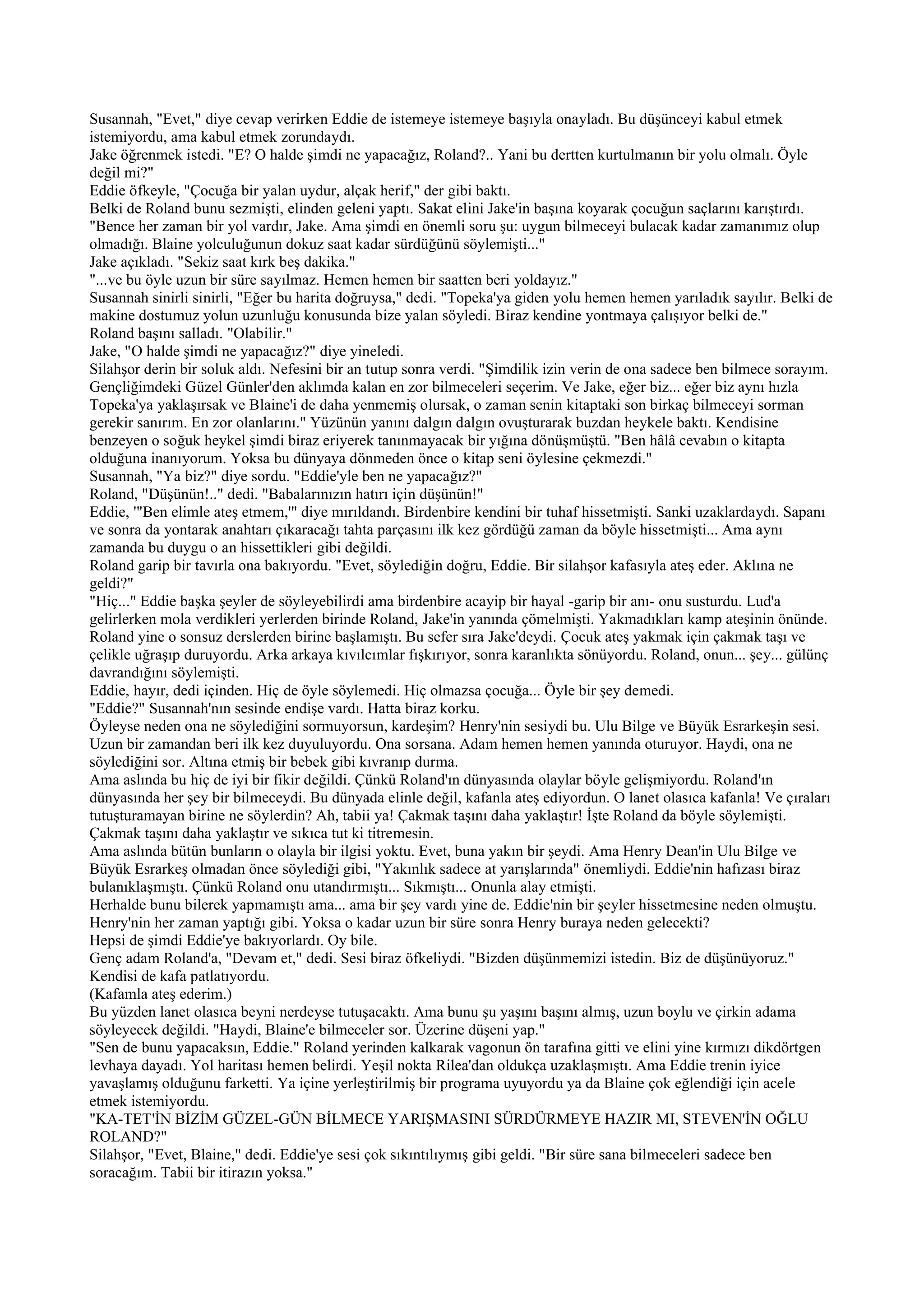 Susannah, "Evet," diye cevap verirken Eddie de istemeye istemeye başıyla onayladı. Bu düşünceyi kabul etmek
istemiyordu, ama kabul etmek zorundaydı.
Jake öğrenmek istedi. "E? O halde şimdi ne yapacağız, Roland?.. Yani bu dertten kurtulmanın bir yolu olmalı. Öyle
değil mi?"
Eddie öfkeyle, "Çocuğa bir yalan uydur, alçak herif," der gibi baktı.
Belki de Roland bunu sezmişti, elinden geleni yaptı. Sakat elini Jake'in başına koyarak çocuğun saçlarını karıştırdı.
"Bence her zaman bir yol vardır, Jake. Ama şimdi en önemli soru şu: uygun bilmeceyi bulacak kadar zamanımız olup
olmadığı. Blaine yolculuğunun dokuz saat kadar sürdüğünü söylemişti..."
Jake açıkladı. "Sekiz saat kırk beş dakika."
"...ve bu öyle uzun bir süre sayılmaz. Hemen hemen bir saatten beri yoldayız."
Susannah sinirli sinirli, "Eğer bu harita doğruysa," dedi. "Topeka'ya giden yolu hemen hemen yarıladık sayılır. Belki de
makine dostumuz yolun uzunluğu konusunda bize yalan söyledi. Biraz kendine yontmaya çalışıyor belki de."
Roland başını salladı. "Olabilir."
Jake, "O halde şimdi ne yapacağız?" diye yineledi.
Silahşor derin bir soluk aldı. Nefesini bir an tutup sonra verdi. "Şimdilik izin verin de ona sadece ben bilmece sorayım.
Gençliğimdeki Güzel Günler'den aklımda kalan en zor bilmeceleri seçerim. Ve Jake, eğer biz... eğer biz aynı hızla
Topeka'ya yaklaşırsak ve Blaine'i de daha yenmemiş olursak, o zaman senin kitaptaki son birkaç bilmeceyi sorman
gerekir sanırım. En zor olanlarını." Yüzünün yanını dalgın dalgın ovuşturarak buzdan heykele baktı. Kendisine
benzeyen o soğuk heykel şimdi biraz eriyerek tanınmayacak bir yığına dönüşmüştü. "Ben hâlâ cevabın o kitapta
olduğuna inanıyorum. Yoksa bu dünyaya dönmeden önce o kitap seni öylesine çekmezdi."
Susannah, "Ya biz?" diye sordu. "Eddie'yle ben ne yapacağız?"
Roland, "Düşünün!.." dedi. "Babalarınızın hatırı için düşünün!"
Eddie, '"Ben elimle ateş etmem,'" diye mırıldandı. Birdenbire kendini bir tuhaf hissetmişti. Sanki uzaklardaydı. Sapanı
ve sonra da yontarak anahtarı çıkaracağı tahta parçasını ilk kez gördüğü zaman da böyle hissetmişti... Ama aynı
zamanda bu duygu o an hissettikleri gibi değildi.
Roland garip bir tavırla ona bakıyordu. "Evet, söylediğin doğru, Eddie. Bir silahşor kafasıyla ateş eder. Aklına ne
geldi?"
"Hiç..." Eddie başka şeyler de söyleyebilirdi ama birdenbire acayip bir hayal -garip bir anı- onu susturdu. Lud'a
gelirlerken mola verdikleri yerlerden birinde Roland, Jake'in yanında çömelmişti. Yakmadıkları kamp ateşinin önünde.
Roland yine o sonsuz derslerden birine başlamıştı. Bu sefer sıra Jake'deydi. Çocuk ateş yakmak için çakmak taşı ve
çelikle uğraşıp duruyordu. Arka arkaya kıvılcımlar fışkırıyor, sonra karanlıkta sönüyordu. Roland, onun... şey... gülünç
davrandığını söylemişti.
Eddie, hayır, dedi içinden. Hiç de öyle söylemedi. Hiç olmazsa çocuğa... Öyle bir şey demedi.
"Eddie?" Susannah'nın sesinde endişe vardı. Hatta biraz korku.
Öyleyse neden ona ne söylediğini sormuyorsun, kardeşim? Henry'nin sesiydi bu. Ulu Bilge ve Büyük Esrarkeşin sesi.
Uzun bir zamandan beri ilk kez duyuluyordu. Ona sorsana. Adam hemen hemen yanında oturuyor. Haydi, ona ne
söylediğini sor. Altına etmiş bir bebek gibi kıvranıp durma.
Ama aslında bu hiç de iyi bir fikir değildi. Çünkü Roland'ın dünyasında olaylar böyle gelişmiyordu. Roland'ın
dünyasında her şey bir bilmeceydi. Bu dünyada elinle değil, kafanla ateş ediyordun. O lanet olasıca kafanla! Ve çıraları
tutuşturamayan birine ne söylerdin? Ah, tabii ya! Çakmak taşını daha yaklaştır! İşte Roland da böyle söylemişti.
Çakmak taşını daha yaklaştır ve sıkıca tut ki titremesin.
Ama aslında bütün bunların o olayla bir ilgisi yoktu. Evet, buna yakın bir şeydi. Ama Henry Dean'in Ulu Bilge ve
Büyük Esrarkeş olmadan önce söylediği gibi, "Yakınlık sadece at yarışlarında" önemliydi. Eddie'nin hafızası biraz
bulanıklaşmıştı. Çünkü Roland onu utandırmıştı... Sıkmıştı... Onunla alay etmişti.
Herhalde bunu bilerek yapmamıştı ama... ama bir şey vardı yine de. Eddie'nin bir şeyler hissetmesine neden olmuştu.
Henry'nin her zaman yaptığı gibi. Yoksa o kadar uzun bir süre sonra Henry buraya neden gelecekti?
Hepsi de şimdi Eddie'ye bakıyorlardı. Oy bile.
Genç adam Roland'a, "Devam et," dedi. Sesi biraz öfkeliydi. "Bizden düşünmemizi istedin. Biz de düşünüyoruz."
Kendisi de kafa patlatıyordu.
(Kafamla ateş ederim.)
Bu yüzden lanet olasıca beyni nerdeyse tutuşacaktı. Ama bunu şu yaşını başını almış, uzun boylu ve çirkin adama
söyleyecek değildi. "Haydi, Blaine'e bilmeceler sor. Üzerine düşeni yap."
"Sen de bunu yapacaksın, Eddie." Roland yerinden kalkarak vagonun ön tarafına gitti ve elini yine kırmızı dikdörtgen
levhaya dayadı. Yol haritası hemen belirdi. Yeşil nokta Rilea'dan oldukça uzaklaşmıştı. Ama Eddie trenin iyice
yavaşlamış olduğunu farketti. Ya içine yerleştirilmiş bir programa uyuyordu ya da Blaine çok eğlendiği için acele
etmek istemiyordu.
"KA-TET'İN BİZİM GÜZEL-GÜN BİLMECE YARIŞMASINI SÜRDÜRMEYE HAZIR MI, STEVEN'İN OĞLU
ROLAND?"
Silahşor, "Evet, Blaine," dedi. Eddie'ye sesi çok sıkıntılıymış gibi geldi. "Bir süre sana bilmeceleri sadece ben
soracağım. Tabii bir itirazın yoksa."
 