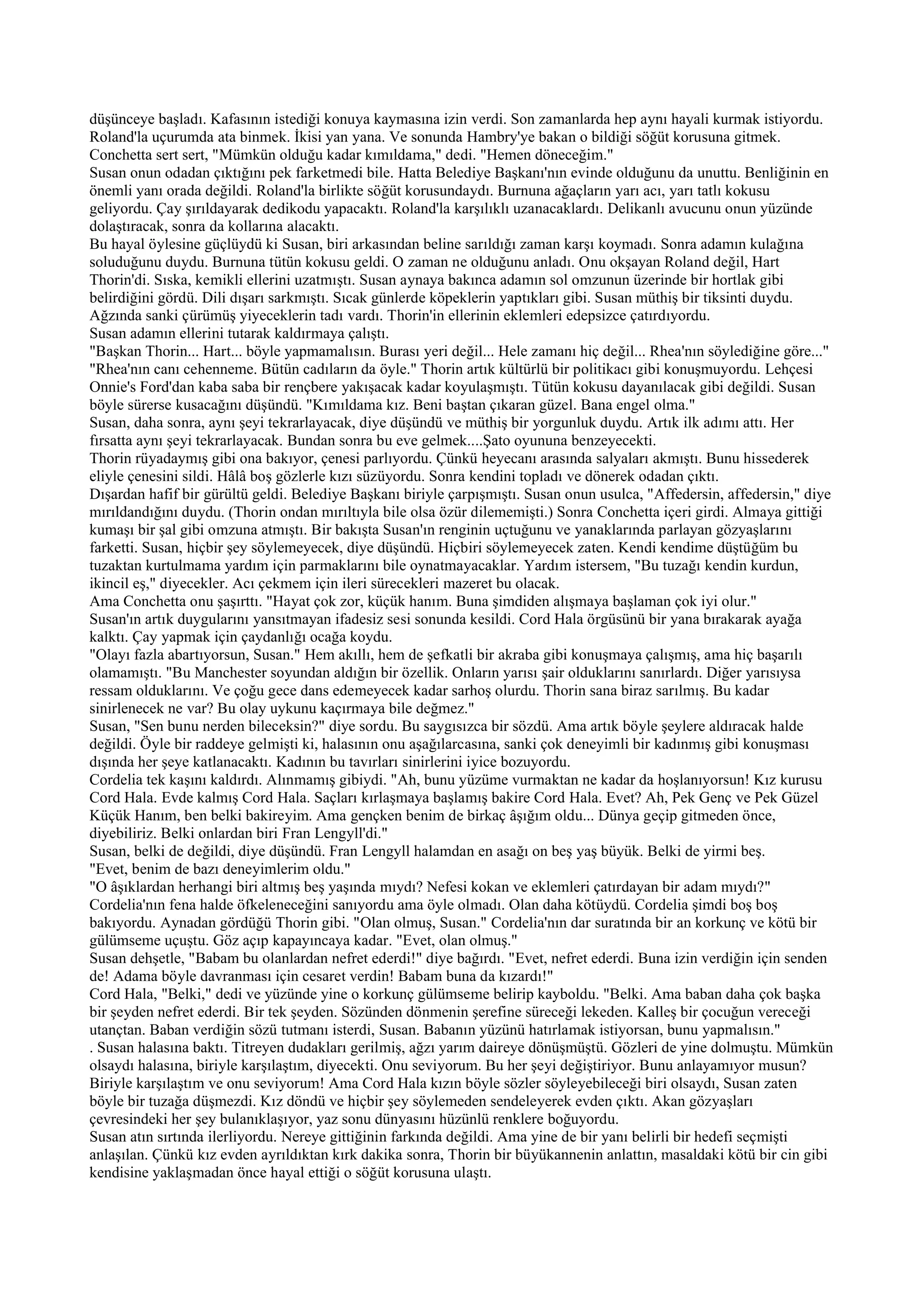düşünceye başladı. Kafasının istediği konuya kaymasına izin verdi. Son zamanlarda hep aynı hayali kurmak istiyordu.
Roland'la uçurumda ata binmek. İkisi yan yana. Ve sonunda Hambry'ye bakan o bildiği söğüt korusuna gitmek.
Conchetta sert sert, "Mümkün olduğu kadar kımıldama," dedi. "Hemen döneceğim."
Susan onun odadan çıktığını pek farketmedi bile. Hatta Belediye Başkanı'nın evinde olduğunu da unuttu. Benliğinin en
önemli yanı orada değildi. Roland'la birlikte söğüt korusundaydı. Burnuna ağaçların yarı acı, yarı tatlı kokusu
geliyordu. Çay şırıldayarak dedikodu yapacaktı. Roland'la karşılıklı uzanacaklardı. Delikanlı avucunu onun yüzünde
dolaştıracak, sonra da kollarına alacaktı.
Bu hayal öylesine güçlüydü ki Susan, biri arkasından beline sarıldığı zaman karşı koymadı. Sonra adamın kulağına
soluduğunu duydu. Burnuna tütün kokusu geldi. O zaman ne olduğunu anladı. Onu okşayan Roland değil, Hart
Thorin'di. Sıska, kemikli ellerini uzatmıştı. Susan aynaya bakınca adamın sol omzunun üzerinde bir hortlak gibi
belirdiğini gördü. Dili dışarı sarkmıştı. Sıcak günlerde köpeklerin yaptıkları gibi. Susan müthiş bir tiksinti duydu.
Ağzında sanki çürümüş yiyeceklerin tadı vardı. Thorin'in ellerinin eklemleri edepsizce çatırdıyordu.
Susan adamın ellerini tutarak kaldırmaya çalıştı.
"Başkan Thorin... Hart... böyle yapmamalısın. Burası yeri değil... Hele zamanı hiç değil... Rhea'nın söylediğine göre..."
"Rhea'nın canı cehenneme. Bütün cadıların da öyle." Thorin artık kültürlü bir politikacı gibi konuşmuyordu. Lehçesi
Onnie's Ford'dan kaba saba bir rençbere yakışacak kadar koyulaşmıştı. Tütün kokusu dayanılacak gibi değildi. Susan
böyle sürerse kusacağını düşündü. "Kımıldama kız. Beni baştan çıkaran güzel. Bana engel olma."
Susan, daha sonra, aynı şeyi tekrarlayacak, diye düşündü ve müthiş bir yorgunluk duydu. Artık ilk adımı attı. Her
fırsatta aynı şeyi tekrarlayacak. Bundan sonra bu eve gelmek....Şato oyununa benzeyecekti.
Thorin rüyadaymış gibi ona bakıyor, çenesi parlıyordu. Çünkü heyecanı arasında salyaları akmıştı. Bunu hissederek
eliyle çenesini sildi. Hâlâ boş gözlerle kızı süzüyordu. Sonra kendini topladı ve dönerek odadan çıktı.
Dışardan hafif bir gürültü geldi. Belediye Başkanı biriyle çarpışmıştı. Susan onun usulca, "Affedersin, affedersin," diye
mırıldandığını duydu. (Thorin ondan mırıltıyla bile olsa özür dilememişti.) Sonra Conchetta içeri girdi. Almaya gittiği
kumaşı bir şal gibi omzuna atmıştı. Bir bakışta Susan'ın renginin uçtuğunu ve yanaklarında parlayan gözyaşlarını
farketti. Susan, hiçbir şey söylemeyecek, diye düşündü. Hiçbiri söylemeyecek zaten. Kendi kendime düştüğüm bu
tuzaktan kurtulmama yardım için parmaklarını bile oynatmayacaklar. Yardım istersem, "Bu tuzağı kendin kurdun,
ikincil eş," diyecekler. Acı çekmem için ileri sürecekleri mazeret bu olacak.
Ama Conchetta onu şaşırttı. "Hayat çok zor, küçük hanım. Buna şimdiden alışmaya başlaman çok iyi olur."
Susan'ın artık duygularını yansıtmayan ifadesiz sesi sonunda kesildi. Cord Hala örgüsünü bir yana bırakarak ayağa
kalktı. Çay yapmak için çaydanlığı ocağa koydu.
"Olayı fazla abartıyorsun, Susan." Hem akıllı, hem de şefkatli bir akraba gibi konuşmaya çalışmış, ama hiç başarılı
olamamıştı. "Bu Manchester soyundan aldığın bir özellik. Onların yarısı şair olduklarını sanırlardı. Diğer yarısıysa
ressam olduklarını. Ve çoğu gece dans edemeyecek kadar sarhoş olurdu. Thorin sana biraz sarılmış. Bu kadar
sinirlenecek ne var? Bu olay uykunu kaçırmaya bile değmez."
Susan, "Sen bunu nerden bileceksin?" diye sordu. Bu saygısızca bir sözdü. Ama artık böyle şeylere aldıracak halde
değildi. Öyle bir raddeye gelmişti ki, halasının onu aşağılarcasına, sanki çok deneyimli bir kadınmış gibi konuşması
dışında her şeye katlanacaktı. Kadının bu tavırları sinirlerini iyice bozuyordu.
Cordelia tek kaşını kaldırdı. Alınmamış gibiydi. "Ah, bunu yüzüme vurmaktan ne kadar da hoşlanıyorsun! Kız kurusu
Cord Hala. Evde kalmış Cord Hala. Saçları kırlaşmaya başlamış bakire Cord Hala. Evet? Ah, Pek Genç ve Pek Güzel
Küçük Hanım, ben belki bakireyim. Ama gençken benim de birkaç âşığım oldu... Dünya geçip gitmeden önce,
diyebiliriz. Belki onlardan biri Fran Lengyll'di."
Susan, belki de değildi, diye düşündü. Fran Lengyll halamdan en asağı on beş yaş büyük. Belki de yirmi beş.
"Evet, benim de bazı deneyimlerim oldu."
"O âşıklardan herhangi biri altmış beş yaşında mıydı? Nefesi kokan ve eklemleri çatırdayan bir adam mıydı?"
Cordelia'nın fena halde öfkeleneceğini sanıyordu ama öyle olmadı. Olan daha kötüydü. Cordelia şimdi boş boş
bakıyordu. Aynadan gördüğü Thorin gibi. "Olan olmuş, Susan." Cordelia'nın dar suratında bir an korkunç ve kötü bir
gülümseme uçuştu. Göz açıp kapayıncaya kadar. "Evet, olan olmuş."
Susan dehşetle, "Babam bu olanlardan nefret ederdi!" diye bağırdı. "Evet, nefret ederdi. Buna izin verdiğin için senden
de! Adama böyle davranması için cesaret verdin! Babam buna da kızardı!"
Cord Hala, "Belki," dedi ve yüzünde yine o korkunç gülümseme belirip kayboldu. "Belki. Ama baban daha çok başka
bir şeyden nefret ederdi. Bir tek şeyden. Sözünden dönmenin şerefine süreceği lekeden. Kalleş bir çocuğun vereceği
utançtan. Baban verdiğin sözü tutmanı isterdi, Susan. Babanın yüzünü hatırlamak istiyorsan, bunu yapmalısın."
. Susan halasına baktı. Titreyen dudakları gerilmiş, ağzı yarım daireye dönüşmüştü. Gözleri de yine dolmuştu. Mümkün
olsaydı halasına, biriyle karşılaştım, diyecekti. Onu seviyorum. Bu her şeyi değiştiriyor. Bunu anlayamıyor musun?
Biriyle karşılaştım ve onu seviyorum! Ama Cord Hala kızın böyle sözler söyleyebileceği biri olsaydı, Susan zaten
böyle bir tuzağa düşmezdi. Kız döndü ve hiçbir şey söylemeden sendeleyerek evden çıktı. Akan gözyaşları
çevresindeki her şey bulanıklaşıyor, yaz sonu dünyasını hüzünlü renklere boğuyordu.
Susan atın sırtında ilerliyordu. Nereye gittiğinin farkında değildi. Ama yine de bir yanı belirli bir hedefi seçmişti
anlaşılan. Çünkü kız evden ayrıldıktan kırk dakika sonra, Thorin bir büyükannenin anlattın, masaldaki kötü bir cin gibi
kendisine yaklaşmadan önce hayal ettiği o söğüt korusuna ulaştı.
 