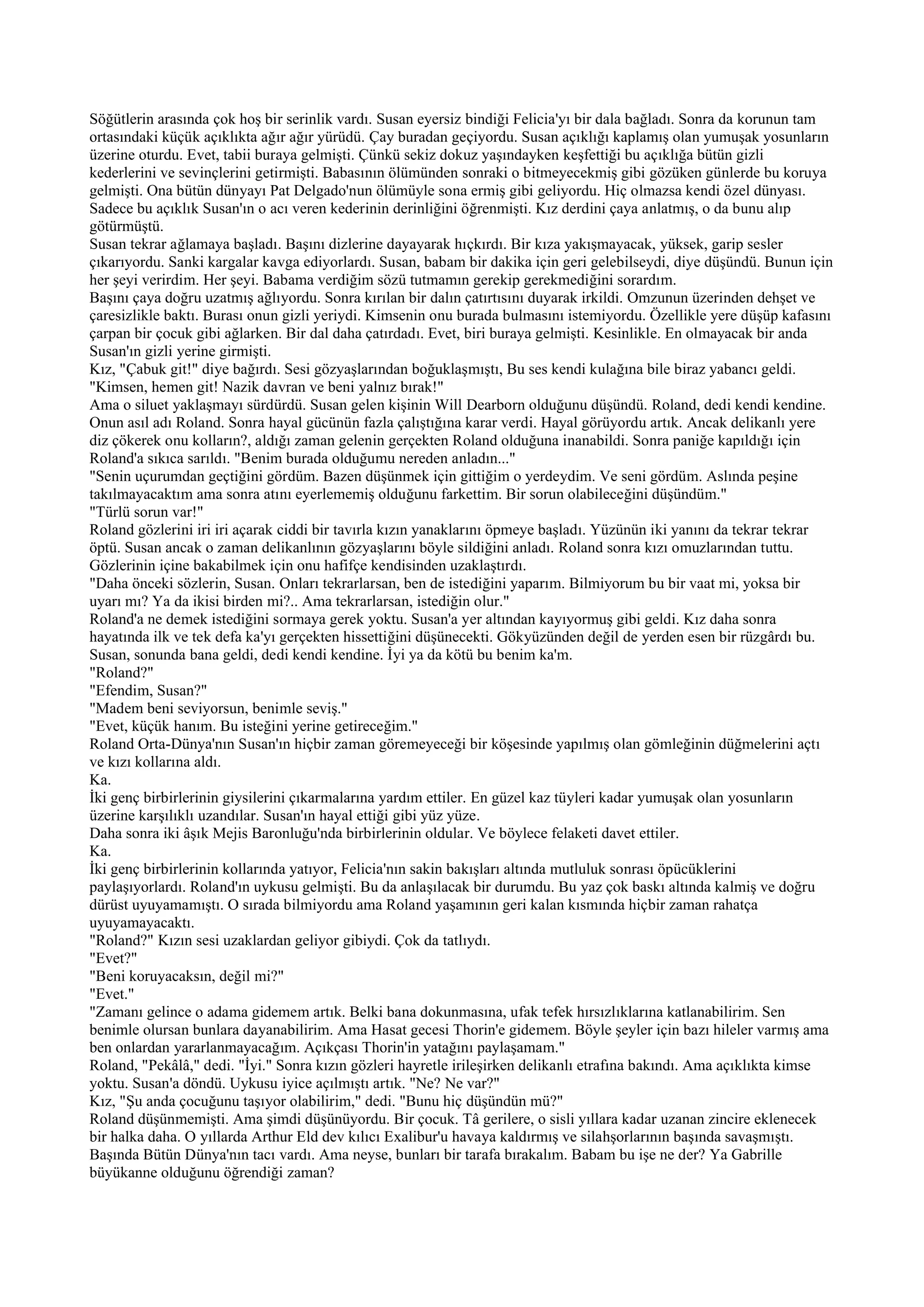 Söğütlerin arasında çok hoş bir serinlik vardı. Susan eyersiz bindiği Felicia'yı bir dala bağladı. Sonra da korunun tam
ortasındaki küçük açıklıkta ağır ağır yürüdü. Çay buradan geçiyordu. Susan açıklığı kaplamış olan yumuşak yosunların
üzerine oturdu. Evet, tabii buraya gelmişti. Çünkü sekiz dokuz yaşındayken keşfettiği bu açıklığa bütün gizli
kederlerini ve sevinçlerini getirmişti. Babasının ölümünden sonraki o bitmeyecekmiş gibi gözüken günlerde bu koruya
gelmişti. Ona bütün dünyayı Pat Delgado'nun ölümüyle sona ermiş gibi geliyordu. Hiç olmazsa kendi özel dünyası.
Sadece bu açıklık Susan'ın o acı veren kederinin derinliğini öğrenmişti. Kız derdini çaya anlatmış, o da bunu alıp
götürmüştü.
Susan tekrar ağlamaya başladı. Başını dizlerine dayayarak hıçkırdı. Bir kıza yakışmayacak, yüksek, garip sesler
çıkarıyordu. Sanki kargalar kavga ediyorlardı. Susan, babam bir dakika için geri gelebilseydi, diye düşündü. Bunun için
her şeyi verirdim. Her şeyi. Babama verdiğim sözü tutmamın gerekip gerekmediğini sorardım.
Başını çaya doğru uzatmış ağlıyordu. Sonra kırılan bir dalın çatırtısını duyarak irkildi. Omzunun üzerinden dehşet ve
çaresizlikle baktı. Burası onun gizli yeriydi. Kimsenin onu burada bulmasını istemiyordu. Özellikle yere düşüp kafasını
çarpan bir çocuk gibi ağlarken. Bir dal daha çatırdadı. Evet, biri buraya gelmişti. Kesinlikle. En olmayacak bir anda
Susan'ın gizli yerine girmişti.
Kız, "Çabuk git!" diye bağırdı. Sesi gözyaşlarından boğuklaşmıştı, Bu ses kendi kulağına bile biraz yabancı geldi.
"Kimsen, hemen git! Nazik davran ve beni yalnız bırak!"
Ama o siluet yaklaşmayı sürdürdü. Susan gelen kişinin Will Dearborn olduğunu düşündü. Roland, dedi kendi kendine.
Onun asıl adı Roland. Sonra hayal gücünün fazla çalıştığına karar verdi. Hayal görüyordu artık. Ancak delikanlı yere
diz çökerek onu kolların?, aldığı zaman gelenin gerçekten Roland olduğuna inanabildi. Sonra paniğe kapıldığı için
Roland'a sıkıca sarıldı. "Benim burada olduğumu nereden anladın..."
"Senin uçurumdan geçtiğini gördüm. Bazen düşünmek için gittiğim o yerdeydim. Ve seni gördüm. Aslında peşine
takılmayacaktım ama sonra atını eyerlememiş olduğunu farkettim. Bir sorun olabileceğini düşündüm."
"Türlü sorun var!"
Roland gözlerini iri iri açarak ciddi bir tavırla kızın yanaklarını öpmeye başladı. Yüzünün iki yanını da tekrar tekrar
öptü. Susan ancak o zaman delikanlının gözyaşlarını böyle sildiğini anladı. Roland sonra kızı omuzlarından tuttu.
Gözlerinin içine bakabilmek için onu hafifçe kendisinden uzaklaştırdı.
"Daha önceki sözlerin, Susan. Onları tekrarlarsan, ben de istediğini yaparım. Bilmiyorum bu bir vaat mi, yoksa bir
uyarı mı? Ya da ikisi birden mi?.. Ama tekrarlarsan, istediğin olur."
Roland'a ne demek istediğini sormaya gerek yoktu. Susan'a yer altından kayıyormuş gibi geldi. Kız daha sonra
hayatında ilk ve tek defa ka'yı gerçekten hissettiğini düşünecekti. Gökyüzünden değil de yerden esen bir rüzgârdı bu.
Susan, sonunda bana geldi, dedi kendi kendine. İyi ya da kötü bu benim ka'm.
"Roland?"
"Efendim, Susan?"
"Madem beni seviyorsun, benimle seviş."
"Evet, küçük hanım. Bu isteğini yerine getireceğim."
Roland Orta-Dünya'nın Susan'ın hiçbir zaman göremeyeceği bir köşesinde yapılmış olan gömleğinin düğmelerini açtı
ve kızı kollarına aldı.
Ka.
İki genç birbirlerinin giysilerini çıkarmalarına yardım ettiler. En güzel kaz tüyleri kadar yumuşak olan yosunların
üzerine karşılıklı uzandılar. Susan'ın hayal ettiği gibi yüz yüze.
Daha sonra iki âşık Mejis Baronluğu'nda birbirlerinin oldular. Ve böylece felaketi davet ettiler.
Ka.
İki genç birbirlerinin kollarında yatıyor, Felicia'nın sakin bakışları altında mutluluk sonrası öpücüklerini
paylaşıyorlardı. Roland'ın uykusu gelmişti. Bu da anlaşılacak bir durumdu. Bu yaz çok baskı altında kalmiş ve doğru
dürüst uyuyamamıştı. O sırada bilmiyordu ama Roland yaşamının geri kalan kısmında hiçbir zaman rahatça
uyuyamayacaktı.
"Roland?" Kızın sesi uzaklardan geliyor gibiydi. Çok da tatlıydı.
"Evet?"
"Beni koruyacaksın, değil mi?"
"Evet."
"Zamanı gelince o adama gidemem artık. Belki bana dokunmasına, ufak tefek hırsızlıklarına katlanabilirim. Sen
benimle olursan bunlara dayanabilirim. Ama Hasat gecesi Thorin'e gidemem. Böyle şeyler için bazı hileler varmış ama
ben onlardan yararlanmayacağım. Açıkçası Thorin'in yatağını paylaşamam."
Roland, "Pekâlâ," dedi. "İyi." Sonra kızın gözleri hayretle irileşirken delikanlı etrafına bakındı. Ama açıklıkta kimse
yoktu. Susan'a döndü. Uykusu iyice açılmıştı artık. "Ne? Ne var?"
Kız, "Şu anda çocuğunu taşıyor olabilirim," dedi. "Bunu hiç düşündün mü?"
Roland düşünmemişti. Ama şimdi düşünüyordu. Bir çocuk. Tâ gerilere, o sisli yıllara kadar uzanan zincire eklenecek
bir halka daha. O yıllarda Arthur Eld dev kılıcı Exalibur'u havaya kaldırmış ve silahşorlarının başında savaşmıştı.
Başında Bütün Dünya'nın tacı vardı. Ama neyse, bunları bir tarafa bırakalım. Babam bu işe ne der? Ya Gabrille
büyükanne olduğunu öğrendiği zaman?
 