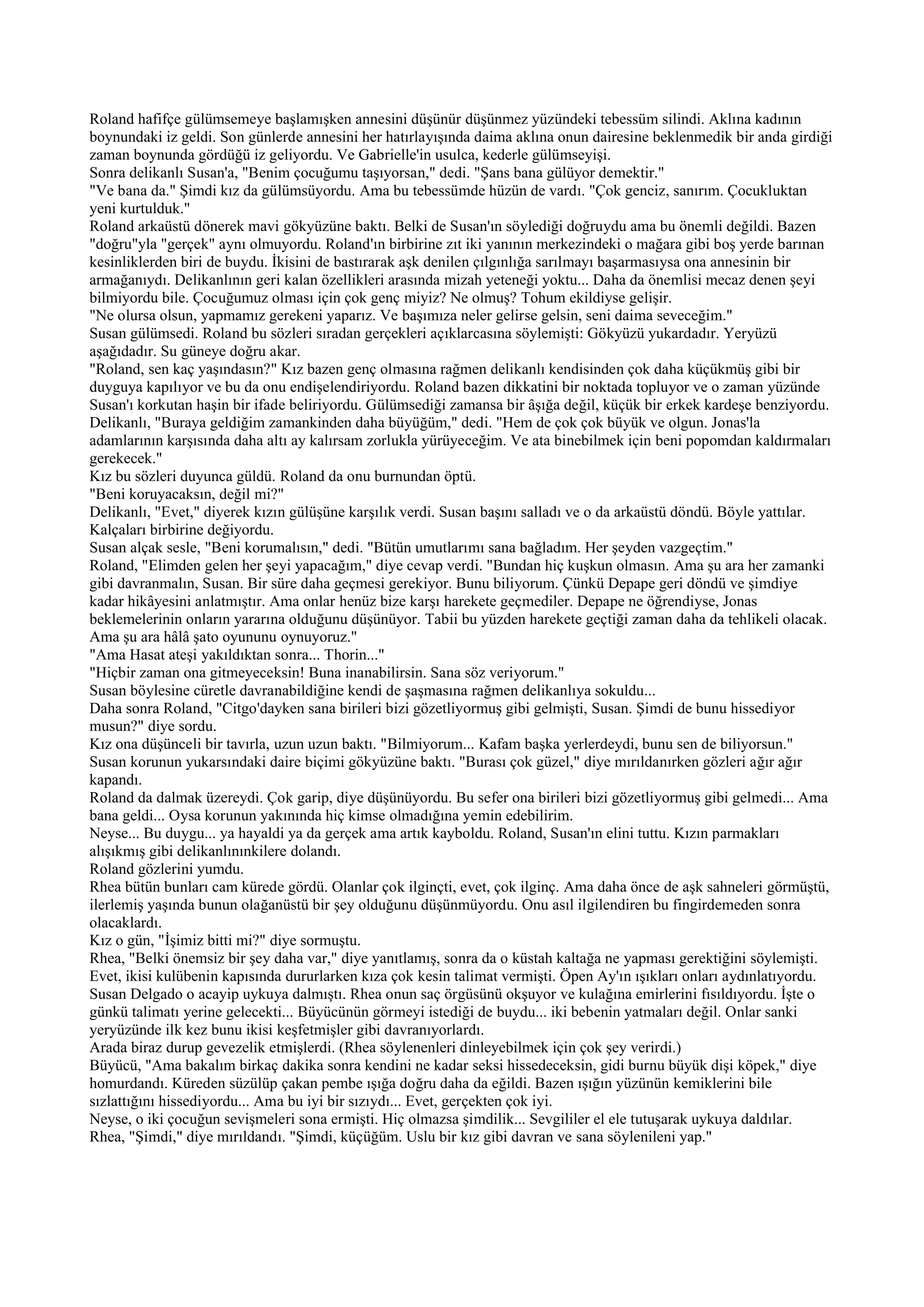 Roland hafifçe gülümsemeye başlamışken annesini düşünür düşünmez yüzündeki tebessüm silindi. Aklına kadının
boynundaki iz geldi. Son günlerde annesini her hatırlayışında daima aklına onun dairesine beklenmedik bir anda girdiği
zaman boynunda gördüğü iz geliyordu. Ve Gabrielle'in usulca, kederle gülümseyişi.
Sonra delikanlı Susan'a, "Benim çocuğumu taşıyorsan," dedi. "Şans bana gülüyor demektir."
"Ve bana da." Şimdi kız da gülümsüyordu. Ama bu tebessümde hüzün de vardı. "Çok genciz, sanırım. Çocukluktan
yeni kurtulduk."
Roland arkaüstü dönerek mavi gökyüzüne baktı. Belki de Susan'ın söylediği doğruydu ama bu önemli değildi. Bazen
"doğru"yla "gerçek" aynı olmuyordu. Roland'ın birbirine zıt iki yanının merkezindeki o mağara gibi boş yerde barınan
kesinliklerden biri de buydu. İkisini de bastırarak aşk denilen çılgınlığa sarılmayı başarmasıysa ona annesinin bir
armağanıydı. Delikanlının geri kalan özellikleri arasında mizah yeteneği yoktu... Daha da önemlisi mecaz denen şeyi
bilmiyordu bile. Çocuğumuz olması için çok genç miyiz? Ne olmuş? Tohum ekildiyse gelişir.
"Ne olursa olsun, yapmamız gerekeni yaparız. Ve başımıza neler gelirse gelsin, seni daima seveceğim."
Susan gülümsedi. Roland bu sözleri sıradan gerçekleri açıklarcasına söylemişti: Gökyüzü yukardadır. Yeryüzü
aşağıdadır. Su güneye doğru akar.
"Roland, sen kaç yaşındasın?" Kız bazen genç olmasına rağmen delikanlı kendisinden çok daha küçükmüş gibi bir
duyguya kapılıyor ve bu da onu endişelendiriyordu. Roland bazen dikkatini bir noktada topluyor ve o zaman yüzünde
Susan'ı korkutan haşin bir ifade beliriyordu. Gülümsediği zamansa bir âşığa değil, küçük bir erkek kardeşe benziyordu.
Delikanlı, "Buraya geldiğim zamankinden daha büyüğüm," dedi. "Hem de çok çok büyük ve olgun. Jonas'la
adamlarının karşısında daha altı ay kalırsam zorlukla yürüyeceğim. Ve ata binebilmek için beni popomdan kaldırmaları
gerekecek."
Kız bu sözleri duyunca güldü. Roland da onu burnundan öptü.
"Beni koruyacaksın, değil mi?"
Delikanlı, "Evet," diyerek kızın gülüşüne karşılık verdi. Susan başını salladı ve o da arkaüstü döndü. Böyle yattılar.
Kalçaları birbirine değiyordu.
Susan alçak sesle, "Beni korumalısın," dedi. "Bütün umutlarımı sana bağladım. Her şeyden vazgeçtim."
Roland, "Elimden gelen her şeyi yapacağım," diye cevap verdi. "Bundan hiç kuşkun olmasın. Ama şu ara her zamanki
gibi davranmalın, Susan. Bir süre daha geçmesi gerekiyor. Bunu biliyorum. Çünkü Depape geri döndü ve şimdiye
kadar hikâyesini anlatmıştır. Ama onlar henüz bize karşı harekete geçmediler. Depape ne öğrendiyse, Jonas
beklemelerinin onların yararına olduğunu düşünüyor. Tabii bu yüzden harekete geçtiği zaman daha da tehlikeli olacak.
Ama şu ara hâlâ şato oyununu oynuyoruz."
"Ama Hasat ateşi yakıldıktan sonra... Thorin..."
"Hiçbir zaman ona gitmeyeceksin! Buna inanabilirsin. Sana söz veriyorum."
Susan böylesine cüretle davranabildiğine kendi de şaşmasına rağmen delikanlıya sokuldu...
Daha sonra Roland, "Citgo'dayken sana birileri bizi gözetliyormuş gibi gelmişti, Susan. Şimdi de bunu hissediyor
musun?" diye sordu.
Kız ona düşünceli bir tavırla, uzun uzun baktı. "Bilmiyorum... Kafam başka yerlerdeydi, bunu sen de biliyorsun."
Susan korunun yukarsındaki daire biçimi gökyüzüne baktı. "Burası çok güzel," diye mırıldanırken gözleri ağır ağır
kapandı.
Roland da dalmak üzereydi. Çok garip, diye düşünüyordu. Bu sefer ona birileri bizi gözetliyormuş gibi gelmedi... Ama
bana geldi... Oysa korunun yakınında hiç kimse olmadığına yemin edebilirim.
Neyse... Bu duygu... ya hayaldi ya da gerçek ama artık kayboldu. Roland, Susan'ın elini tuttu. Kızın parmakları
alışıkmış gibi delikanlınınkilere dolandı.
Roland gözlerini yumdu.
Rhea bütün bunları cam kürede gördü. Olanlar çok ilginçti, evet, çok ilginç. Ama daha önce de aşk sahneleri görmüştü,
ilerlemiş yaşında bunun olağanüstü bir şey olduğunu düşünmüyordu. Onu asıl ilgilendiren bu fingirdemeden sonra
olacaklardı.
Kız o gün, "İşimiz bitti mi?" diye sormuştu.
Rhea, "Belki önemsiz bir şey daha var," diye yanıtlamış, sonra da o küstah kaltağa ne yapması gerektiğini söylemişti.
Evet, ikisi kulübenin kapısında dururlarken kıza çok kesin talimat vermişti. Öpen Ay'ın ışıkları onları aydınlatıyordu.
Susan Delgado o acayip uykuya dalmıştı. Rhea onun saç örgüsünü okşuyor ve kulağına emirlerini fısıldıyordu. İşte o
günkü talimatı yerine gelecekti... Büyücünün görmeyi istediği de buydu... iki bebenin yatmaları değil. Onlar sanki
yeryüzünde ilk kez bunu ikisi keşfetmişler gibi davranıyorlardı.
Arada biraz durup gevezelik etmişlerdi. (Rhea söylenenleri dinleyebilmek için çok şey verirdi.)
Büyücü, "Ama bakalım birkaç dakika sonra kendini ne kadar seksi hissedeceksin, gidi burnu büyük dişi köpek," diye
homurdandı. Küreden süzülüp çakan pembe ışığa doğru daha da eğildi. Bazen ışığın yüzünün kemiklerini bile
sızlattığını hissediyordu... Ama bu iyi bir sızıydı... Evet, gerçekten çok iyi.
Neyse, o iki çocuğun sevişmeleri sona ermişti. Hiç olmazsa şimdilik... Sevgililer el ele tutuşarak uykuya daldılar.
Rhea, "Şimdi," diye mırıldandı. "Şimdi, küçüğüm. Uslu bir kız gibi davran ve sana söylenileni yap."
 