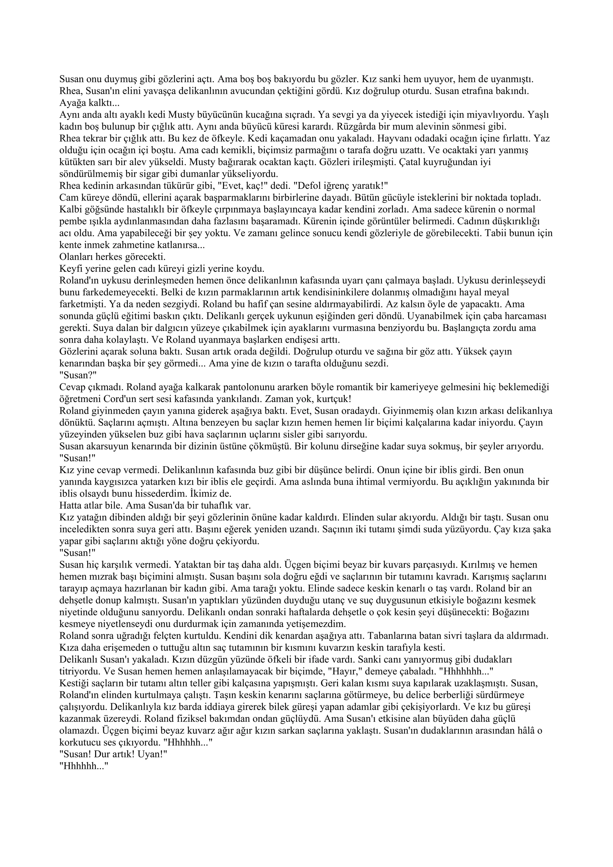 Susan onu duymuş gibi gözlerini açtı. Ama boş boş bakıyordu bu gözler. Kız sanki hem uyuyor, hem de uyanmıştı.
Rhea, Susan'ın elini yavaşça delikanlının avucundan çektiğini gördü. Kız doğrulup oturdu. Susan etrafına bakındı.
Ayağa kalktı...
Aynı anda altı ayaklı kedi Musty büyücünün kucağına sıçradı. Ya sevgi ya da yiyecek istediği için miyavlıyordu. Yaşlı
kadın boş bulunup bir çığlık attı. Aynı anda büyücü küresi karardı. Rüzgârda bir mum alevinin sönmesi gibi.
Rhea tekrar bir çığlık attı. Bu kez de öfkeyle. Kedi kaçamadan onu yakaladı. Hayvanı odadaki ocağın içine fırlattı. Yaz
olduğu için ocağın içi boştu. Ama cadı kemikli, biçimsiz parmağını o tarafa doğru uzattı. Ve ocaktaki yarı yanmış
kütükten sarı bir alev yükseldi. Musty bağırarak ocaktan kaçtı. Gözleri irileşmişti. Çatal kuyruğundan iyi
söndürülmemiş bir sigar gibi dumanlar yükseliyordu.
Rhea kedinin arkasından tükürür gibi, "Evet, kaç!" dedi. "Defol iğrenç yaratık!"
Cam küreye döndü, ellerini açarak başparmaklarını birbirlerine dayadı. Bütün gücüyle isteklerini bir noktada topladı.
Kalbi göğsünde hastalıklı bir öfkeyle çırpınmaya başlayıncaya kadar kendini zorladı. Ama sadece kürenin o normal
pembe ışıkla aydınlanmasından daha fazlasını başaramadı. Kürenin içinde görüntüler belirmedi. Cadının düşkırıklığı
acı oldu. Ama yapabileceği bir şey yoktu. Ve zamanı gelince sonucu kendi gözleriyle de görebilecekti. Tabii bunun için
kente inmek zahmetine katlanırsa...
Olanları herkes görecekti.
Keyfi yerine gelen cadı küreyi gizli yerine koydu.
Roland'ın uykusu derinleşmeden hemen önce delikanlının kafasında uyarı çanı çalmaya başladı. Uykusu derinleşseydi
bunu farkedemeyecekti. Belki de kızın parmaklarının artık kendisininkilere dolanmış olmadığını hayal meyal
farketmişti. Ya da neden sezgiydi. Roland bu hafif çan sesine aldırmayabilirdi. Az kalsın öyle de yapacaktı. Ama
sonunda güçlü eğitimi baskın çıktı. Delikanlı gerçek uykunun eşiğinden geri döndü. Uyanabilmek için çaba harcaması
gerekti. Suya dalan bir dalgıcın yüzeye çıkabilmek için ayaklarını vurmasına benziyordu bu. Başlangıçta zordu ama
sonra daha kolaylaştı. Ve Roland uyanmaya başlarken endişesi arttı.
Gözlerini açarak soluna baktı. Susan artık orada değildi. Doğrulup oturdu ve sağına bir göz attı. Yüksek çayın
kenarından başka bir şey görmedi... Ama yine de kızın o tarafta olduğunu sezdi.
"Susan?"
Cevap çıkmadı. Roland ayağa kalkarak pantolonunu ararken böyle romantik bir kameriyeye gelmesini hiç beklemediği
öğretmeni Cord'un sert sesi kafasında yankılandı. Zaman yok, kurtçuk!
Roland giyinmeden çayın yanına giderek aşağıya baktı. Evet, Susan oradaydı. Giyinmemiş olan kızın arkası delikanlıya
dönüktü. Saçlarını açmıştı. Altına benzeyen bu saçlar kızın hemen hemen lir biçimi kalçalarına kadar iniyordu. Çayın
yüzeyinden yükselen buz gibi hava saçlarının uçlarını sisler gibi sarıyordu.
Susan akarsuyun kenarında bir dizinin üstüne çökmüştü. Bir kolunu dirseğine kadar suya sokmuş, bir şeyler arıyordu.
"Susan!"
Kız yine cevap vermedi. Delikanlının kafasında buz gibi bir düşünce belirdi. Onun içine bir iblis girdi. Ben onun
yanında kaygısızca yatarken kızı bir iblis ele geçirdi. Ama aslında buna ihtimal vermiyordu. Bu açıklığın yakınında bir
iblis olsaydı bunu hissederdim. İkimiz de.
Hatta atlar bile. Ama Susan'da bir tuhaflık var.
Kız yatağın dibinden aldığı bir şeyi gözlerinin önüne kadar kaldırdı. Elinden sular akıyordu. Aldığı bir taştı. Susan onu
inceledikten sonra suya geri attı. Başını eğerek yeniden uzandı. Saçının iki tutamı şimdi suda yüzüyordu. Çay kıza şaka
yapar gibi saçlarını aktığı yöne doğru çekiyordu.
"Susan!"
Susan hiç karşılık vermedi. Yataktan bir taş daha aldı. Üçgen biçimi beyaz bir kuvars parçasıydı. Kırılmış ve hemen
hemen mızrak başı biçimini almıştı. Susan başını sola doğru eğdi ve saçlarının bir tutamını kavradı. Karışmış saçlarını
tarayıp açmaya hazırlanan bir kadın gibi. Ama tarağı yoktu. Elinde sadece keskin kenarlı o taş vardı. Roland bir an
dehşetle donup kalmıştı. Susan'ın yaptıkları yüzünden duyduğu utanç ve suç duygusunun etkisiyle boğazını kesmek
niyetinde olduğunu sanıyordu. Delikanlı ondan sonraki haftalarda dehşetle o çok kesin şeyi düşünecekti: Boğazını
kesmeye niyetlenseydi onu durdurmak için zamanında yetişemezdim.
Roland sonra uğradığı felçten kurtuldu. Kendini dik kenardan aşağıya attı. Tabanlarına batan sivri taşlara da aldırmadı.
Kıza daha erişemeden o tuttuğu altın saç tutamının bir kısmını kuvarzın keskin tarafıyla kesti.
Delikanlı Susan'ı yakaladı. Kızın düzgün yüzünde öfkeli bir ifade vardı. Sanki canı yanıyormuş gibi dudakları
titriyordu. Ve Susan hemen hemen anlaşılamayacak bir biçimde, "Hayır," demeye çabaladı. "Hhhhhhh..."
Kestiği saçların bir tutamı altın teller gibi kalçasına yapışmıştı. Geri kalan kısmı suya kapılarak uzaklaşmıştı. Susan,
Roland'ın elinden kurtulmaya çalıştı. Taşın keskin kenarını saçlarına götürmeye, bu delice berberliği sürdürmeye
çalışıyordu. Delikanlıyla kız barda iddiaya girerek bilek güreşi yapan adamlar gibi çekişiyorlardı. Ve kız bu güreşi
kazanmak üzereydi. Roland fiziksel bakımdan ondan güçlüydü. Ama Susan'ı etkisine alan büyüden daha güçlü
olamazdı. Üçgen biçimi beyaz kuvarz ağır ağır kızın sarkan saçlarına yaklaştı. Susan'ın dudaklarının arasından hâlâ o
korkutucu ses çıkıyordu. "Hhhhhh..."
"Susan! Dur artık! Uyan!"
"Hhhhhh..."
 
