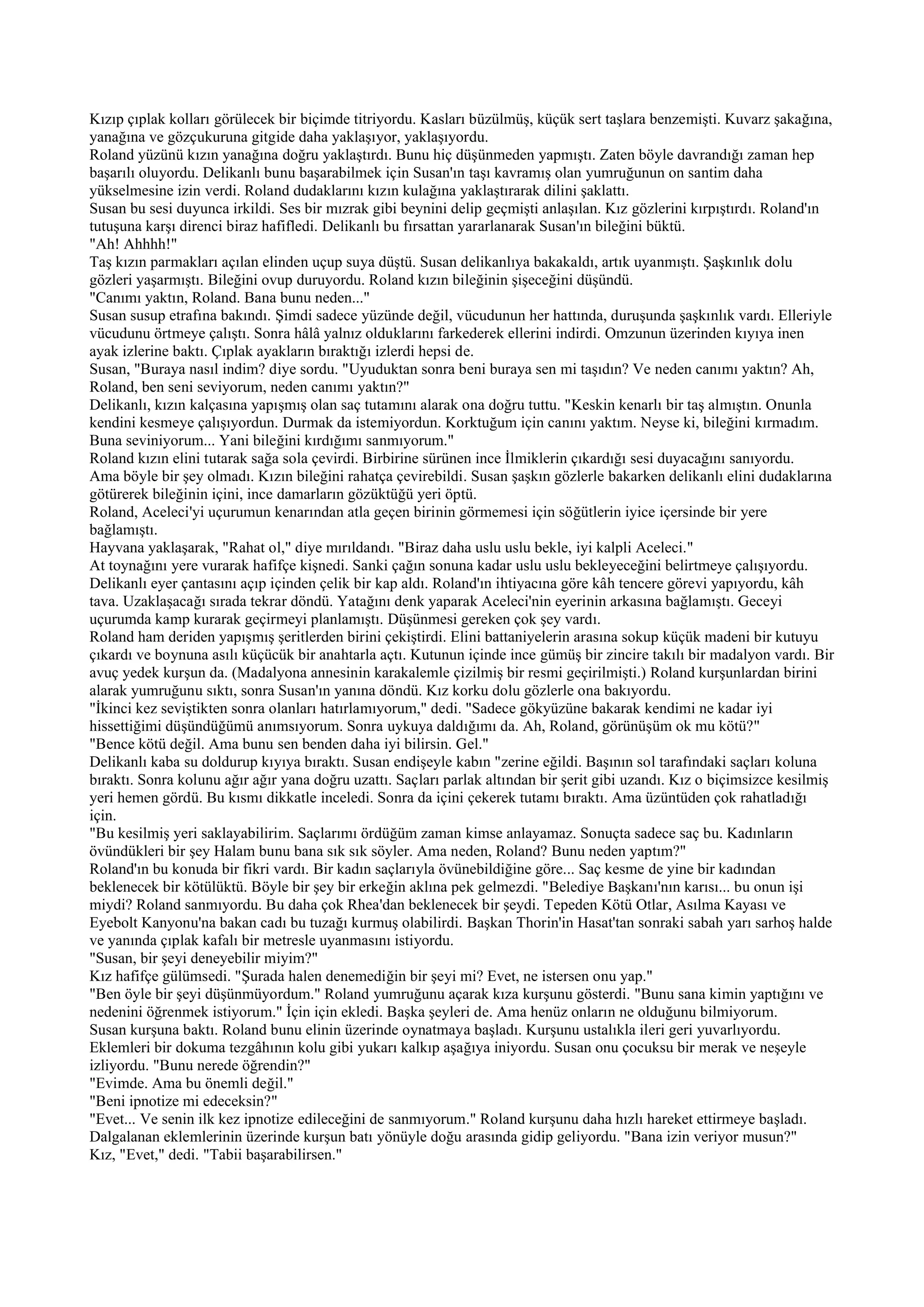 Kızıp çıplak kolları görülecek bir biçimde titriyordu. Kasları büzülmüş, küçük sert taşlara benzemişti. Kuvarz şakağına,
yanağına ve gözçukuruna gitgide daha yaklaşıyor, yaklaşıyordu.
Roland yüzünü kızın yanağına doğru yaklaştırdı. Bunu hiç düşünmeden yapmıştı. Zaten böyle davrandığı zaman hep
başarılı oluyordu. Delikanlı bunu başarabilmek için Susan'ın taşı kavramış olan yumruğunun on santim daha
yükselmesine izin verdi. Roland dudaklarını kızın kulağına yaklaştırarak dilini şaklattı.
Susan bu sesi duyunca irkildi. Ses bir mızrak gibi beynini delip geçmişti anlaşılan. Kız gözlerini kırpıştırdı. Roland'ın
tutuşuna karşı direnci biraz hafifledi. Delikanlı bu fırsattan yararlanarak Susan'ın bileğini büktü.
"Ah! Ahhhh!"
Taş kızın parmakları açılan elinden uçup suya düştü. Susan delikanlıya bakakaldı, artık uyanmıştı. Şaşkınlık dolu
gözleri yaşarmıştı. Bileğini ovup duruyordu. Roland kızın bileğinin şişeceğini düşündü.
"Canımı yaktın, Roland. Bana bunu neden..."
Susan susup etrafına bakındı. Şimdi sadece yüzünde değil, vücudunun her hattında, duruşunda şaşkınlık vardı. Elleriyle
vücudunu örtmeye çalıştı. Sonra hâlâ yalnız olduklarını farkederek ellerini indirdi. Omzunun üzerinden kıyıya inen
ayak izlerine baktı. Çıplak ayakların bıraktığı izlerdi hepsi de.
Susan, "Buraya nasıl indim? diye sordu. "Uyuduktan sonra beni buraya sen mi taşıdın? Ve neden canımı yaktın? Ah,
Roland, ben seni seviyorum, neden canımı yaktın?"
Delikanlı, kızın kalçasına yapışmış olan saç tutamını alarak ona doğru tuttu. "Keskin kenarlı bir taş almıştın. Onunla
kendini kesmeye çalışıyordun. Durmak da istemiyordun. Korktuğum için canını yaktım. Neyse ki, bileğini kırmadım.
Buna seviniyorum... Yani bileğini kırdığımı sanmıyorum."
Roland kızın elini tutarak sağa sola çevirdi. Birbirine sürünen ince İlmiklerin çıkardığı sesi duyacağını sanıyordu.
Ama böyle bir şey olmadı. Kızın bileğini rahatça çevirebildi. Susan şaşkın gözlerle bakarken delikanlı elini dudaklarına
götürerek bileğinin içini, ince damarların gözüktüğü yeri öptü.
Roland, Aceleci'yi uçurumun kenarından atla geçen birinin görmemesi için söğütlerin iyice içersinde bir yere
bağlamıştı.
Hayvana yaklaşarak, "Rahat ol," diye mırıldandı. "Biraz daha uslu uslu bekle, iyi kalpli Aceleci."
At toynağını yere vurarak hafifçe kişnedi. Sanki çağın sonuna kadar uslu uslu bekleyeceğini belirtmeye çalışıyordu.
Delikanlı eyer çantasını açıp içinden çelik bir kap aldı. Roland'ın ihtiyacına göre kâh tencere görevi yapıyordu, kâh
tava. Uzaklaşacağı sırada tekrar döndü. Yatağını denk yaparak Aceleci'nin eyerinin arkasına bağlamıştı. Geceyi
uçurumda kamp kurarak geçirmeyi planlamıştı. Düşünmesi gereken çok şey vardı.
Roland ham deriden yapışmış şeritlerden birini çekiştirdi. Elini battaniyelerin arasına sokup küçük madeni bir kutuyu
çıkardı ve boynuna asılı küçücük bir anahtarla açtı. Kutunun içinde ince gümüş bir zincire takılı bir madalyon vardı. Bir
avuç yedek kurşun da. (Madalyona annesinin karakalemle çizilmiş bir resmi geçirilmişti.) Roland kurşunlardan birini
alarak yumruğunu sıktı, sonra Susan'ın yanına döndü. Kız korku dolu gözlerle ona bakıyordu.
"İkinci kez seviştikten sonra olanları hatırlamıyorum," dedi. "Sadece gökyüzüne bakarak kendimi ne kadar iyi
hissettiğimi düşündüğümü anımsıyorum. Sonra uykuya daldığımı da. Ah, Roland, görünüşüm ok mu kötü?"
"Bence kötü değil. Ama bunu sen benden daha iyi bilirsin. Gel."
Delikanlı kaba su doldurup kıyıya bıraktı. Susan endişeyle kabın "zerine eğildi. Başının sol tarafındaki saçları koluna
bıraktı. Sonra kolunu ağır ağır yana doğru uzattı. Saçları parlak altından bir şerit gibi uzandı. Kız o biçimsizce kesilmiş
yeri hemen gördü. Bu kısmı dikkatle inceledi. Sonra da içini çekerek tutamı bıraktı. Ama üzüntüden çok rahatladığı
için.
"Bu kesilmiş yeri saklayabilirim. Saçlarımı ördüğüm zaman kimse anlayamaz. Sonuçta sadece saç bu. Kadınların
övündükleri bir şey Halam bunu bana sık sık söyler. Ama neden, Roland? Bunu neden yaptım?"
Roland'ın bu konuda bir fikri vardı. Bir kadın saçlarıyla övünebildiğine göre... Saç kesme de yine bir kadından
beklenecek bir kötülüktü. Böyle bir şey bir erkeğin aklına pek gelmezdi. "Belediye Başkanı'nın karısı... bu onun işi
miydi? Roland sanmıyordu. Bu daha çok Rhea'dan beklenecek bir şeydi. Tepeden Kötü Otlar, Asılma Kayası ve
Eyebolt Kanyonu'na bakan cadı bu tuzağı kurmuş olabilirdi. Başkan Thorin'in Hasat'tan sonraki sabah yarı sarhoş halde
ve yanında çıplak kafalı bir metresle uyanmasını istiyordu.
"Susan, bir şeyi deneyebilir miyim?"
Kız hafifçe gülümsedi. "Şurada halen denemediğin bir şeyi mi? Evet, ne istersen onu yap."
"Ben öyle bir şeyi düşünmüyordum." Roland yumruğunu açarak kıza kurşunu gösterdi. "Bunu sana kimin yaptığını ve
nedenini öğrenmek istiyorum." İçin için ekledi. Başka şeyleri de. Ama henüz onların ne olduğunu bilmiyorum.
Susan kurşuna baktı. Roland bunu elinin üzerinde oynatmaya başladı. Kurşunu ustalıkla ileri geri yuvarlıyordu.
Eklemleri bir dokuma tezgâhının kolu gibi yukarı kalkıp aşağıya iniyordu. Susan onu çocuksu bir merak ve neşeyle
izliyordu. "Bunu nerede öğrendin?"
"Evimde. Ama bu önemli değil."
"Beni ipnotize mi edeceksin?"
"Evet... Ve senin ilk kez ipnotize edileceğini de sanmıyorum." Roland kurşunu daha hızlı hareket ettirmeye başladı.
Dalgalanan eklemlerinin üzerinde kurşun batı yönüyle doğu arasında gidip geliyordu. "Bana izin veriyor musun?"
Kız, "Evet," dedi. "Tabii başarabilirsen."
 