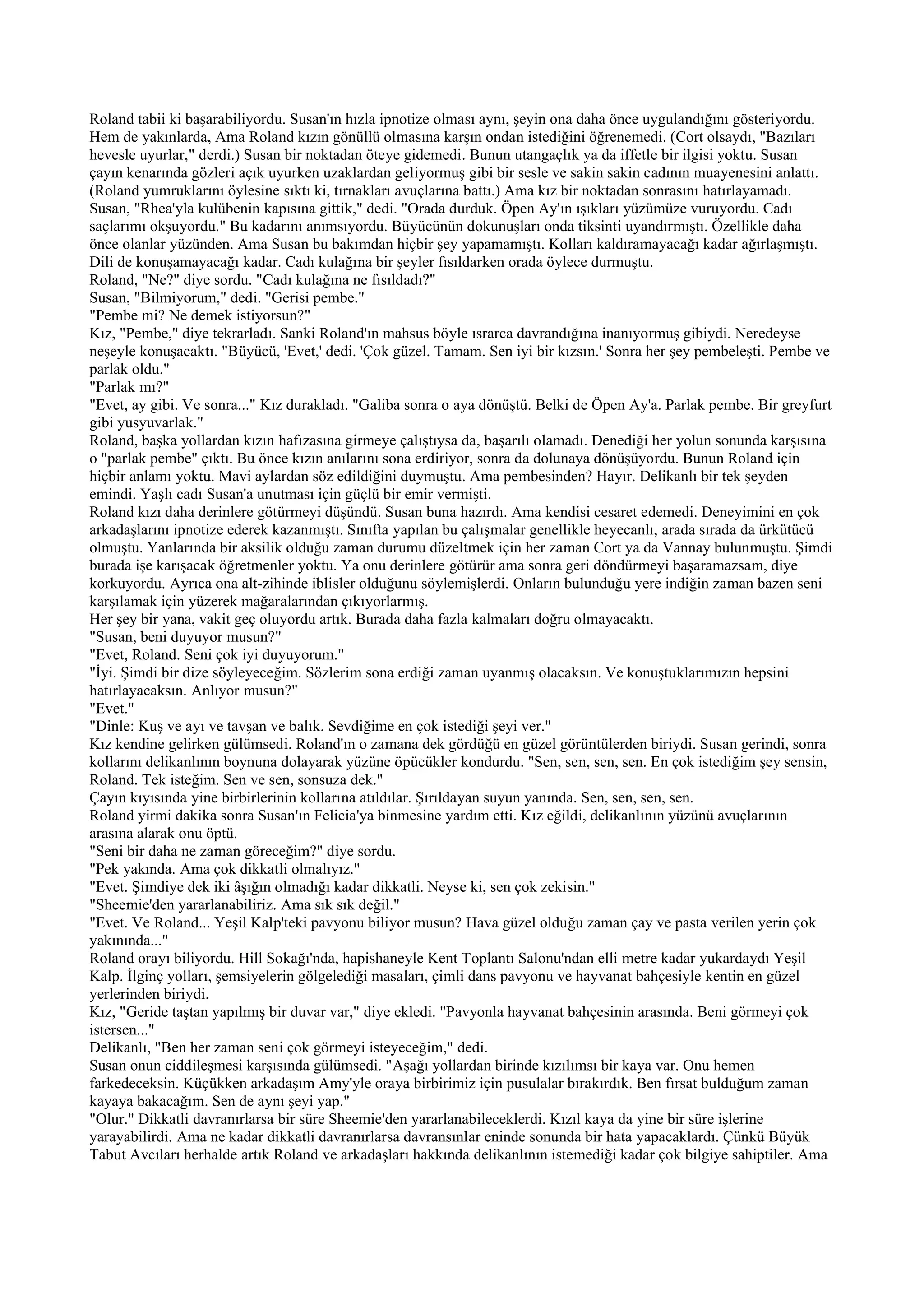 Roland tabii ki başarabiliyordu. Susan'ın hızla ipnotize olması aynı, şeyin ona daha önce uygulandığını gösteriyordu.
Hem de yakınlarda, Ama Roland kızın gönüllü olmasına karşın ondan istediğini öğrenemedi. (Cort olsaydı, "Bazıları
hevesle uyurlar," derdi.) Susan bir noktadan öteye gidemedi. Bunun utangaçlık ya da iffetle bir ilgisi yoktu. Susan
çayın kenarında gözleri açık uyurken uzaklardan geliyormuş gibi bir sesle ve sakin sakin cadının muayenesini anlattı.
(Roland yumruklarını öylesine sıktı ki, tırnakları avuçlarına battı.) Ama kız bir noktadan sonrasını hatırlayamadı.
Susan, "Rhea'yla kulübenin kapısına gittik," dedi. "Orada durduk. Öpen Ay'ın ışıkları yüzümüze vuruyordu. Cadı
saçlarımı okşuyordu." Bu kadarını anımsıyordu. Büyücünün dokunuşları onda tiksinti uyandırmıştı. Özellikle daha
önce olanlar yüzünden. Ama Susan bu bakımdan hiçbir şey yapamamıştı. Kolları kaldıramayacağı kadar ağırlaşmıştı.
Dili de konuşamayacağı kadar. Cadı kulağına bir şeyler fısıldarken orada öylece durmuştu.
Roland, "Ne?" diye sordu. "Cadı kulağına ne fısıldadı?"
Susan, "Bilmiyorum," dedi. "Gerisi pembe."
"Pembe mi? Ne demek istiyorsun?"
Kız, "Pembe," diye tekrarladı. Sanki Roland'ın mahsus böyle ısrarca davrandığına inanıyormuş gibiydi. Neredeyse
neşeyle konuşacaktı. "Büyücü, 'Evet,' dedi. 'Çok güzel. Tamam. Sen iyi bir kızsın.' Sonra her şey pembeleşti. Pembe ve
parlak oldu."
"Parlak mı?"
"Evet, ay gibi. Ve sonra..." Kız durakladı. "Galiba sonra o aya dönüştü. Belki de Öpen Ay'a. Parlak pembe. Bir greyfurt
gibi yusyuvarlak."
Roland, başka yollardan kızın hafızasına girmeye çalıştıysa da, başarılı olamadı. Denediği her yolun sonunda karşısına
o "parlak pembe" çıktı. Bu önce kızın anılarını sona erdiriyor, sonra da dolunaya dönüşüyordu. Bunun Roland için
hiçbir anlamı yoktu. Mavi aylardan söz edildiğini duymuştu. Ama pembesinden? Hayır. Delikanlı bir tek şeyden
emindi. Yaşlı cadı Susan'a unutması için güçlü bir emir vermişti.
Roland kızı daha derinlere götürmeyi düşündü. Susan buna hazırdı. Ama kendisi cesaret edemedi. Deneyimini en çok
arkadaşlarını ipnotize ederek kazanmıştı. Sınıfta yapılan bu çalışmalar genellikle heyecanlı, arada sırada da ürkütücü
olmuştu. Yanlarında bir aksilik olduğu zaman durumu düzeltmek için her zaman Cort ya da Vannay bulunmuştu. Şimdi
burada işe karışacak öğretmenler yoktu. Ya onu derinlere götürür ama sonra geri döndürmeyi başaramazsam, diye
korkuyordu. Ayrıca ona alt-zihinde iblisler olduğunu söylemişlerdi. Onların bulunduğu yere indiğin zaman bazen seni
karşılamak için yüzerek mağaralarından çıkıyorlarmış.
Her şey bir yana, vakit geç oluyordu artık. Burada daha fazla kalmaları doğru olmayacaktı.
"Susan, beni duyuyor musun?"
"Evet, Roland. Seni çok iyi duyuyorum."
"İyi. Şimdi bir dize söyleyeceğim. Sözlerim sona erdiği zaman uyanmış olacaksın. Ve konuştuklarımızın hepsini
hatırlayacaksın. Anlıyor musun?"
"Evet."
"Dinle: Kuş ve ayı ve tavşan ve balık. Sevdiğime en çok istediği şeyi ver."
Kız kendine gelirken gülümsedi. Roland'ın o zamana dek gördüğü en güzel görüntülerden biriydi. Susan gerindi, sonra
kollarını delikanlının boynuna dolayarak yüzüne öpücükler kondurdu. "Sen, sen, sen, sen. En çok istediğim şey sensin,
Roland. Tek isteğim. Sen ve sen, sonsuza dek."
Çayın kıyısında yine birbirlerinin kollarına atıldılar. Şırıldayan suyun yanında. Sen, sen, sen, sen.
Roland yirmi dakika sonra Susan'ın Felicia'ya binmesine yardım etti. Kız eğildi, delikanlının yüzünü avuçlarının
arasına alarak onu öptü.
"Seni bir daha ne zaman göreceğim?" diye sordu.
"Pek yakında. Ama çok dikkatli olmalıyız."
"Evet. Şimdiye dek iki âşığın olmadığı kadar dikkatli. Neyse ki, sen çok zekisin."
"Sheemie'den yararlanabiliriz. Ama sık sık değil."
"Evet. Ve Roland... Yeşil Kalp'teki pavyonu biliyor musun? Hava güzel olduğu zaman çay ve pasta verilen yerin çok
yakınında..."
Roland orayı biliyordu. Hill Sokağı'nda, hapishaneyle Kent Toplantı Salonu'ndan elli metre kadar yukardaydı Yeşil
Kalp. İlginç yolları, şemsiyelerin gölgelediği masaları, çimli dans pavyonu ve hayvanat bahçesiyle kentin en güzel
yerlerinden biriydi.
Kız, "Geride taştan yapılmış bir duvar var," diye ekledi. "Pavyonla hayvanat bahçesinin arasında. Beni görmeyi çok
istersen..."
Delikanlı, "Ben her zaman seni çok görmeyi isteyeceğim," dedi.
Susan onun ciddileşmesi karşısında gülümsedi. "Aşağı yollardan birinde kızılımsı bir kaya var. Onu hemen
farkedeceksin. Küçükken arkadaşım Amy'yle oraya birbirimiz için pusulalar bırakırdık. Ben fırsat bulduğum zaman
kayaya bakacağım. Sen de aynı şeyi yap."
"Olur." Dikkatli davranırlarsa bir süre Sheemie'den yararlanabileceklerdi. Kızıl kaya da yine bir süre işlerine
yarayabilirdi. Ama ne kadar dikkatli davranırlarsa davransınlar eninde sonunda bir hata yapacaklardı. Çünkü Büyük
Tabut Avcıları herhalde artık Roland ve arkadaşları hakkında delikanlının istemediği kadar çok bilgiye sahiptiler. Ama
 