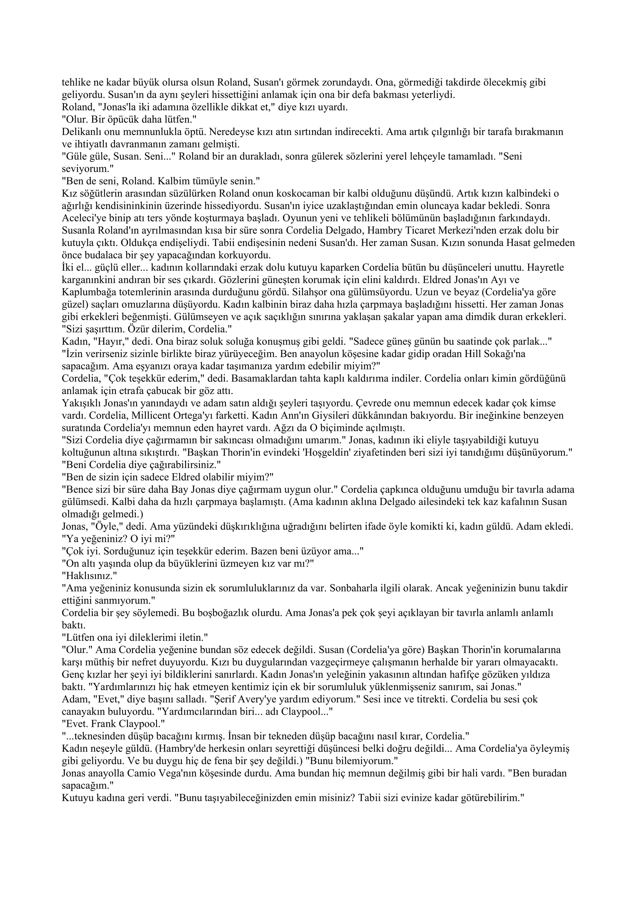 tehlike ne kadar büyük olursa olsun Roland, Susan'ı görmek zorundaydı. Ona, görmediği takdirde ölecekmiş gibi
geliyordu. Susan'ın da aynı şeyleri hissettiğini anlamak için ona bir defa bakması yeterliydi.
Roland, "Jonas'la iki adamına özellikle dikkat et," diye kızı uyardı.
"Olur. Bir öpücük daha lütfen."
Delikanlı onu memnunlukla öptü. Neredeyse kızı atın sırtından indirecekti. Ama artık çılgınlığı bir tarafa bırakmanın
ve ihtiyatlı davranmanın zamanı gelmişti.
"Güle güle, Susan. Seni..." Roland bir an durakladı, sonra gülerek sözlerini yerel lehçeyle tamamladı. "Seni
seviyorum."
"Ben de seni, Roland. Kalbim tümüyle senin."
Kız söğütlerin arasından süzülürken Roland onun koskocaman bir kalbi olduğunu düşündü. Artık kızın kalbindeki o
ağırlığı kendisininkinin üzerinde hissediyordu. Susan'ın iyice uzaklaştığından emin oluncaya kadar bekledi. Sonra
Aceleci'ye binip atı ters yönde koşturmaya başladı. Oyunun yeni ve tehlikeli bölümünün başladığının farkındaydı.
Susanla Roland'ın ayrılmasından kısa bir süre sonra Cordelia Delgado, Hambry Ticaret Merkezi'nden erzak dolu bir
kutuyla çıktı. Oldukça endişeliydi. Tabii endişesinin nedeni Susan'dı. Her zaman Susan. Kızın sonunda Hasat gelmeden
önce budalaca bir şey yapacağından korkuyordu.
İki el... güçlü eller... kadının kollarındaki erzak dolu kutuyu kaparken Cordelia bütün bu düşünceleri unuttu. Hayretle
karganınkini andıran bir ses çıkardı. Gözlerini güneşten korumak için elini kaldırdı. Eldred Jonas'ın Ayı ve
Kaplumbağa totemlerinin arasında durduğunu gördü. Silahşor ona gülümsüyordu. Uzun ve beyaz (Cordelia'ya göre
güzel) saçları omuzlarına düşüyordu. Kadın kalbinin biraz daha hızla çarpmaya başladığını hissetti. Her zaman Jonas
gibi erkekleri beğenmişti. Gülümseyen ve açık saçıklığın sınırına yaklaşan şakalar yapan ama dimdik duran erkekleri.
"Sizi şaşırttım. Özür dilerim, Cordelia."
Kadın, "Hayır," dedi. Ona biraz soluk soluğa konuşmuş gibi geldi. "Sadece güneş günün bu saatinde çok parlak..."
"İzin verirseniz sizinle birlikte biraz yürüyeceğim. Ben anayolun köşesine kadar gidip oradan Hill Sokağı'na
sapacağım. Ama eşyanızı oraya kadar taşımanıza yardım edebilir miyim?"
Cordelia, "Çok teşekkür ederim," dedi. Basamaklardan tahta kaplı kaldırıma indiler. Cordelia onları kimin gördüğünü
anlamak için etrafa çabucak bir göz attı.
Yakışıklı Jonas'ın yanındaydı ve adam satın aldığı şeyleri taşıyordu. Çevrede onu memnun edecek kadar çok kimse
vardı. Cordelia, Millicent Ortega'yı farketti. Kadın Ann'ın Giysileri dükkânından bakıyordu. Bir ineğinkine benzeyen
suratında Cordelia'yı memnun eden hayret vardı. Ağzı da O biçiminde açılmıştı.
"Sizi Cordelia diye çağırmamın bir sakıncası olmadığını umarım." Jonas, kadının iki eliyle taşıyabildiği kutuyu
koltuğunun altına sıkıştırdı. "Başkan Thorin'in evindeki 'Hoşgeldin' ziyafetinden beri sizi iyi tanıdığımı düşünüyorum."
"Beni Cordelia diye çağırabilirsiniz."
"Ben de sizin için sadece Eldred olabilir miyim?"
"Bence sizi bir süre daha Bay Jonas diye çağırmam uygun olur." Cordelia çapkınca olduğunu umduğu bir tavırla adama
gülümsedi. Kalbi daha da hızlı çarpmaya başlamıştı. (Ama kadının aklına Delgado ailesindeki tek kaz kafalının Susan
olmadığı gelmedi.)
Jonas, "Öyle," dedi. Ama yüzündeki düşkırıklığına uğradığını belirten ifade öyle komikti ki, kadın güldü. Adam ekledi.
"Ya yeğeniniz? O iyi mi?"
"Çok iyi. Sorduğunuz için teşekkür ederim. Bazen beni üzüyor ama..."
"On altı yaşında olup da büyüklerini üzmeyen kız var mı?"
"Haklısınız."
"Ama yeğeniniz konusunda sizin ek sorumluluklarınız da var. Sonbaharla ilgili olarak. Ancak yeğeninizin bunu takdir
ettiğini sanmıyorum."
Cordelia bir şey söylemedi. Bu boşboğazlık olurdu. Ama Jonas'a pek çok şeyi açıklayan bir tavırla anlamlı anlamlı
baktı.
"Lütfen ona iyi dileklerimi iletin."
"Olur." Ama Cordelia yeğenine bundan söz edecek değildi. Susan (Cordelia'ya göre) Başkan Thorin'in korumalarına
karşı müthiş bir nefret duyuyordu. Kızı bu duygularından vazgeçirmeye çalışmanın herhalde bir yararı olmayacaktı.
Genç kızlar her şeyi iyi bildiklerini sanırlardı. Kadın Jonas'ın yeleğinin yakasının altından hafifçe gözüken yıldıza
baktı. "Yardımlarınızı hiç hak etmeyen kentimiz için ek bir sorumluluk yüklenmişseniz sanırım, sai Jonas."
Adam, "Evet," diye başını salladı. "Şerif Avery'ye yardım ediyorum." Sesi ince ve titrekti. Cordelia bu sesi çok
canayakın buluyordu. "Yardımcılarından biri... adı Claypool..."
"Evet. Frank Claypool."
"...teknesinden düşüp bacağını kırmış. İnsan bir tekneden düşüp bacağını nasıl kırar, Cordelia."
Kadın neşeyle güldü. (Hambry'de herkesin onları seyrettiği düşüncesi belki doğru değildi... Ama Cordelia'ya öyleymiş
gibi geliyordu. Ve bu duygu hiç de fena bir şey değildi.) "Bunu bilemiyorum."
Jonas anayolla Camio Vega'nın köşesinde durdu. Ama bundan hiç memnun değilmiş gibi bir hali vardı. "Ben buradan
sapacağım."
Kutuyu kadına geri verdi. "Bunu taşıyabileceğinizden emin misiniz? Tabii sizi evinize kadar götürebilirim."
 