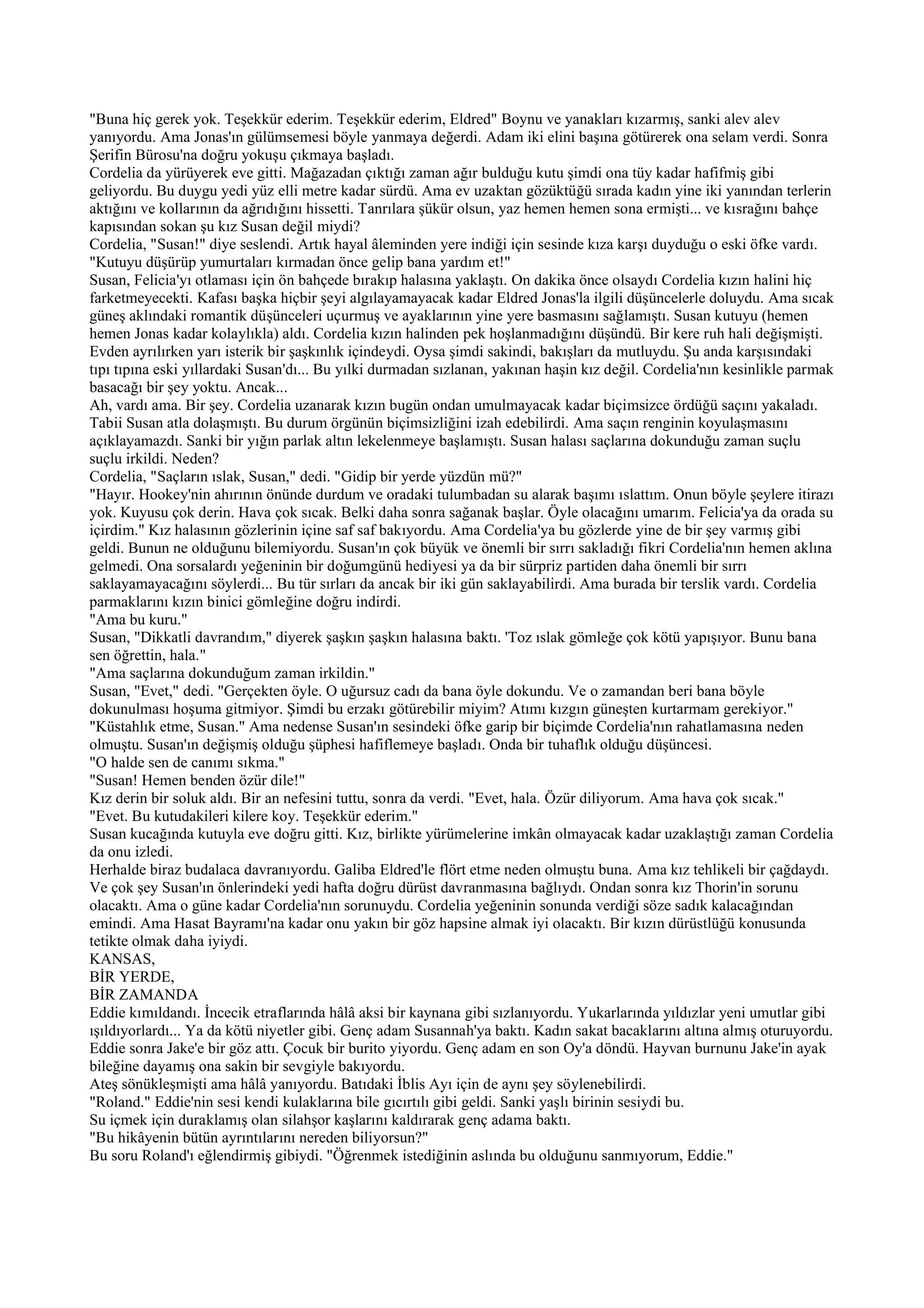 "Buna hiç gerek yok. Teşekkür ederim. Teşekkür ederim, Eldred" Boynu ve yanakları kızarmış, sanki alev alev
yanıyordu. Ama Jonas'ın gülümsemesi böyle yanmaya değerdi. Adam iki elini başına götürerek ona selam verdi. Sonra
Şerifin Bürosu'na doğru yokuşu çıkmaya başladı.
Cordelia da yürüyerek eve gitti. Mağazadan çıktığı zaman ağır bulduğu kutu şimdi ona tüy kadar hafifmiş gibi
geliyordu. Bu duygu yedi yüz elli metre kadar sürdü. Ama ev uzaktan gözüktüğü sırada kadın yine iki yanından terlerin
aktığını ve kollarının da ağrıdığını hissetti. Tanrılara şükür olsun, yaz hemen hemen sona ermişti... ve kısrağını bahçe
kapısından sokan şu kız Susan değil miydi?
Cordelia, "Susan!" diye seslendi. Artık hayal âleminden yere indiği için sesinde kıza karşı duyduğu o eski öfke vardı.
"Kutuyu düşürüp yumurtaları kırmadan önce gelip bana yardım et!"
Susan, Felicia'yı otlaması için ön bahçede bırakıp halasına yaklaştı. On dakika önce olsaydı Cordelia kızın halini hiç
farketmeyecekti. Kafası başka hiçbir şeyi algılayamayacak kadar Eldred Jonas'la ilgili düşüncelerle doluydu. Ama sıcak
güneş aklındaki romantik düşünceleri uçurmuş ve ayaklarının yine yere basmasını sağlamıştı. Susan kutuyu (hemen
hemen Jonas kadar kolaylıkla) aldı. Cordelia kızın halinden pek hoşlanmadığını düşündü. Bir kere ruh hali değişmişti.
Evden ayrılırken yarı isterik bir şaşkınlık içindeydi. Oysa şimdi sakindi, bakışları da mutluydu. Şu anda karşısındaki
tıpı tıpına eski yıllardaki Susan'dı... Bu yılki durmadan sızlanan, yakınan haşin kız değil. Cordelia'nın kesinlikle parmak
basacağı bir şey yoktu. Ancak...
Ah, vardı ama. Bir şey. Cordelia uzanarak kızın bugün ondan umulmayacak kadar biçimsizce ördüğü saçını yakaladı.
Tabii Susan atla dolaşmıştı. Bu durum örgünün biçimsizliğini izah edebilirdi. Ama saçın renginin koyulaşmasını
açıklayamazdı. Sanki bir yığın parlak altın lekelenmeye başlamıştı. Susan halası saçlarına dokunduğu zaman suçlu
suçlu irkildi. Neden?
Cordelia, "Saçların ıslak, Susan," dedi. "Gidip bir yerde yüzdün mü?"
"Hayır. Hookey'nin ahırının önünde durdum ve oradaki tulumbadan su alarak başımı ıslattım. Onun böyle şeylere itirazı
yok. Kuyusu çok derin. Hava çok sıcak. Belki daha sonra sağanak başlar. Öyle olacağını umarım. Felicia'ya da orada su
içirdim." Kız halasının gözlerinin içine saf saf bakıyordu. Ama Cordelia'ya bu gözlerde yine de bir şey varmış gibi
geldi. Bunun ne olduğunu bilemiyordu. Susan'ın çok büyük ve önemli bir sırrı sakladığı fikri Cordelia'nın hemen aklına
gelmedi. Ona sorsalardı yeğeninin bir doğumgünü hediyesi ya da bir sürpriz partiden daha önemli bir sırrı
saklayamayacağını söylerdi... Bu tür sırları da ancak bir iki gün saklayabilirdi. Ama burada bir terslik vardı. Cordelia
parmaklarını kızın binici gömleğine doğru indirdi.
"Ama bu kuru."
Susan, "Dikkatli davrandım," diyerek şaşkın şaşkın halasına baktı. 'Toz ıslak gömleğe çok kötü yapışıyor. Bunu bana
sen öğrettin, hala."
"Ama saçlarına dokunduğum zaman irkildin."
Susan, "Evet," dedi. "Gerçekten öyle. O uğursuz cadı da bana öyle dokundu. Ve o zamandan beri bana böyle
dokunulması hoşuma gitmiyor. Şimdi bu erzakı götürebilir miyim? Atımı kızgın güneşten kurtarmam gerekiyor."
"Küstahlık etme, Susan." Ama nedense Susan'ın sesindeki öfke garip bir biçimde Cordelia'nın rahatlamasına neden
olmuştu. Susan'ın değişmiş olduğu şüphesi hafiflemeye başladı. Onda bir tuhaflık olduğu düşüncesi.
"O halde sen de canımı sıkma."
"Susan! Hemen benden özür dile!"
Kız derin bir soluk aldı. Bir an nefesini tuttu, sonra da verdi. "Evet, hala. Özür diliyorum. Ama hava çok sıcak."
"Evet. Bu kutudakileri kilere koy. Teşekkür ederim."
Susan kucağında kutuyla eve doğru gitti. Kız, birlikte yürümelerine imkân olmayacak kadar uzaklaştığı zaman Cordelia
da onu izledi.
Herhalde biraz budalaca davranıyordu. Galiba Eldred'le flört etme neden olmuştu buna. Ama kız tehlikeli bir çağdaydı.
Ve çok şey Susan'ın önlerindeki yedi hafta doğru dürüst davranmasına bağlıydı. Ondan sonra kız Thorin'in sorunu
olacaktı. Ama o güne kadar Cordelia'nın sorunuydu. Cordelia yeğeninin sonunda verdiği söze sadık kalacağından
emindi. Ama Hasat Bayramı'na kadar onu yakın bir göz hapsine almak iyi olacaktı. Bir kızın dürüstlüğü konusunda
tetikte olmak daha iyiydi.
KANSAS,
BİR YERDE,
BİR ZAMANDA
Eddie kımıldandı. İncecik etraflarında hâlâ aksi bir kaynana gibi sızlanıyordu. Yukarlarında yıldızlar yeni umutlar gibi
ışıldıyorlardı... Ya da kötü niyetler gibi. Genç adam Susannah'ya baktı. Kadın sakat bacaklarını altına almış oturuyordu.
Eddie sonra Jake'e bir göz attı. Çocuk bir burito yiyordu. Genç adam en son Oy'a döndü. Hayvan burnunu Jake'in ayak
bileğine dayamış ona sakin bir sevgiyle bakıyordu.
Ateş sönükleşmişti ama hâlâ yanıyordu. Batıdaki İblis Ayı için de aynı şey söylenebilirdi.
"Roland." Eddie'nin sesi kendi kulaklarına bile gıcırtılı gibi geldi. Sanki yaşlı birinin sesiydi bu.
Su içmek için duraklamış olan silahşor kaşlarını kaldırarak genç adama baktı.
"Bu hikâyenin bütün ayrıntılarını nereden biliyorsun?"
Bu soru Roland'ı eğlendirmiş gibiydi. "Öğrenmek istediğinin aslında bu olduğunu sanmıyorum, Eddie."
 