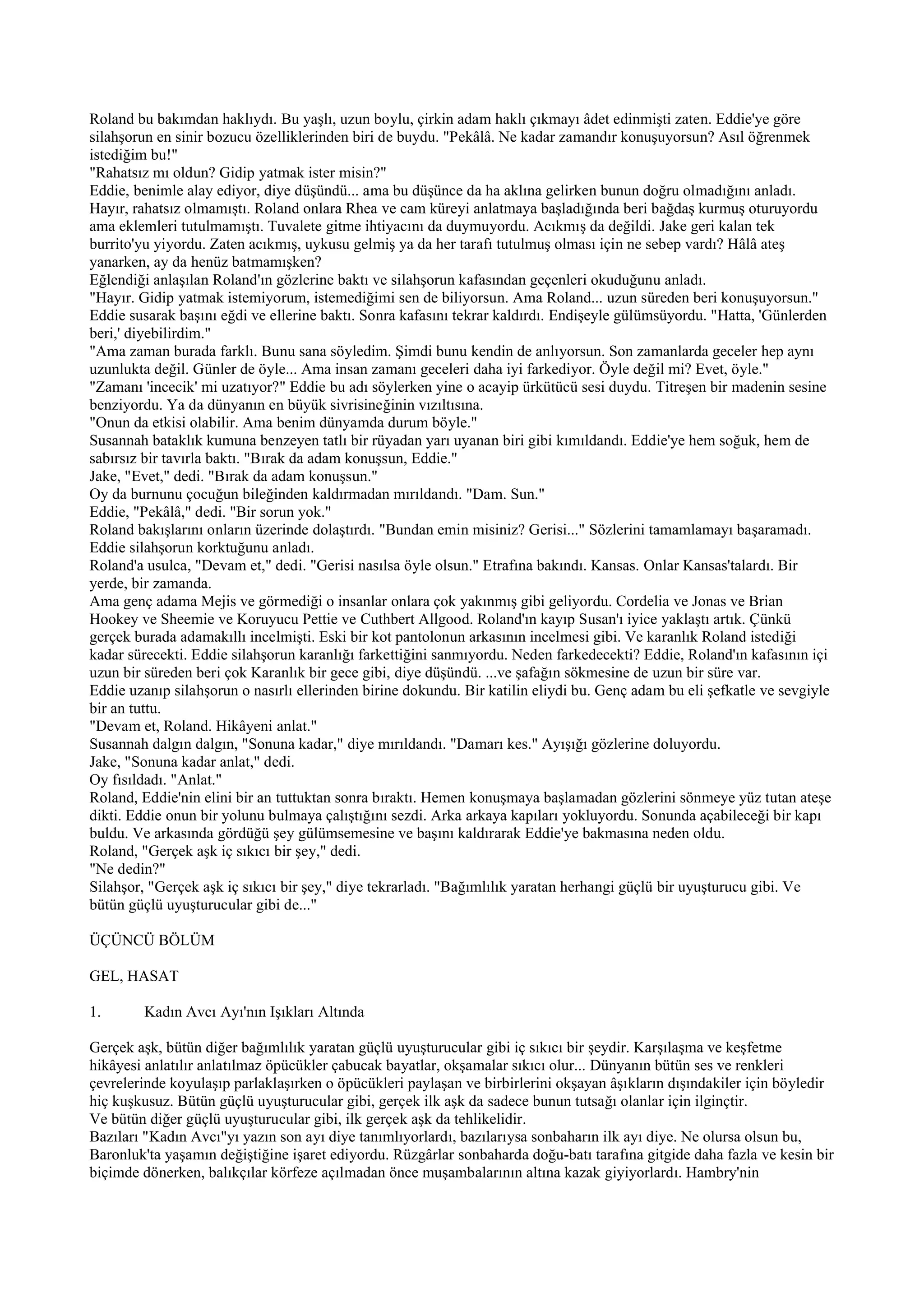 Roland bu bakımdan haklıydı. Bu yaşlı, uzun boylu, çirkin adam haklı çıkmayı âdet edinmişti zaten. Eddie'ye göre
silahşorun en sinir bozucu özelliklerinden biri de buydu. "Pekâlâ. Ne kadar zamandır konuşuyorsun? Asıl öğrenmek
istediğim bu!"
"Rahatsız mı oldun? Gidip yatmak ister misin?"
Eddie, benimle alay ediyor, diye düşündü... ama bu düşünce da ha aklına gelirken bunun doğru olmadığını anladı.
Hayır, rahatsız olmamıştı. Roland onlara Rhea ve cam küreyi anlatmaya başladığında beri bağdaş kurmuş oturuyordu
ama eklemleri tutulmamıştı. Tuvalete gitme ihtiyacını da duymuyordu. Acıkmış da değildi. Jake geri kalan tek
burrito'yu yiyordu. Zaten acıkmış, uykusu gelmiş ya da her tarafı tutulmuş olması için ne sebep vardı? Hâlâ ateş
yanarken, ay da henüz batmamışken?
Eğlendiği anlaşılan Roland'ın gözlerine baktı ve silahşorun kafasından geçenleri okuduğunu anladı.
"Hayır. Gidip yatmak istemiyorum, istemediğimi sen de biliyorsun. Ama Roland... uzun süreden beri konuşuyorsun."
Eddie susarak başını eğdi ve ellerine baktı. Sonra kafasını tekrar kaldırdı. Endişeyle gülümsüyordu. "Hatta, 'Günlerden
beri,' diyebilirdim."
"Ama zaman burada farklı. Bunu sana söyledim. Şimdi bunu kendin de anlıyorsun. Son zamanlarda geceler hep aynı
uzunlukta değil. Günler de öyle... Ama insan zamanı geceleri daha iyi farkediyor. Öyle değil mi? Evet, öyle."
"Zamanı 'incecik' mi uzatıyor?" Eddie bu adı söylerken yine o acayip ürkütücü sesi duydu. Titreşen bir madenin sesine
benziyordu. Ya da dünyanın en büyük sivrisineğinin vızıltısına.
"Onun da etkisi olabilir. Ama benim dünyamda durum böyle."
Susannah bataklık kumuna benzeyen tatlı bir rüyadan yarı uyanan biri gibi kımıldandı. Eddie'ye hem soğuk, hem de
sabırsız bir tavırla baktı. "Bırak da adam konuşsun, Eddie."
Jake, "Evet," dedi. "Bırak da adam konuşsun."
Oy da burnunu çocuğun bileğinden kaldırmadan mırıldandı. "Dam. Sun."
Eddie, "Pekâlâ," dedi. "Bir sorun yok."
Roland bakışlarını onların üzerinde dolaştırdı. "Bundan emin misiniz? Gerisi..." Sözlerini tamamlamayı başaramadı.
Eddie silahşorun korktuğunu anladı.
Roland'a usulca, "Devam et," dedi. "Gerisi nasılsa öyle olsun." Etrafına bakındı. Kansas. Onlar Kansas'talardı. Bir
yerde, bir zamanda.
Ama genç adama Mejis ve görmediği o insanlar onlara çok yakınmış gibi geliyordu. Cordelia ve Jonas ve Brian
Hookey ve Sheemie ve Koruyucu Pettie ve Cuthbert Allgood. Roland'ın kayıp Susan'ı iyice yaklaştı artık. Çünkü
gerçek burada adamakıllı incelmişti. Eski bir kot pantolonun arkasının incelmesi gibi. Ve karanlık Roland istediği
kadar sürecekti. Eddie silahşorun karanlığı farkettiğini sanmıyordu. Neden farkedecekti? Eddie, Roland'ın kafasının içi
uzun bir süreden beri çok Karanlık bir gece gibi, diye düşündü. ...ve şafağın sökmesine de uzun bir süre var.
Eddie uzanıp silahşorun o nasırlı ellerinden birine dokundu. Bir katilin eliydi bu. Genç adam bu eli şefkatle ve sevgiyle
bir an tuttu.
"Devam et, Roland. Hikâyeni anlat."
Susannah dalgın dalgın, "Sonuna kadar," diye mırıldandı. "Damarı kes." Ayışığı gözlerine doluyordu.
Jake, "Sonuna kadar anlat," dedi.
Oy fısıldadı. "Anlat."
Roland, Eddie'nin elini bir an tuttuktan sonra bıraktı. Hemen konuşmaya başlamadan gözlerini sönmeye yüz tutan ateşe
dikti. Eddie onun bir yolunu bulmaya çalıştığını sezdi. Arka arkaya kapıları yokluyordu. Sonunda açabileceği bir kapı
buldu. Ve arkasında gördüğü şey gülümsemesine ve başını kaldırarak Eddie'ye bakmasına neden oldu.
Roland, "Gerçek aşk iç sıkıcı bir şey," dedi.
"Ne dedin?"
Silahşor, "Gerçek aşk iç sıkıcı bir şey," diye tekrarladı. "Bağımlılık yaratan herhangi güçlü bir uyuşturucu gibi. Ve
bütün güçlü uyuşturucular gibi de..."

ÜÇÜNCÜ BÖLÜM

GEL, HASAT

1.      Kadın Avcı Ayı'nın Işıkları Altında

Gerçek aşk, bütün diğer bağımlılık yaratan güçlü uyuşturucular gibi iç sıkıcı bir şeydir. Karşılaşma ve keşfetme
hikâyesi anlatılır anlatılmaz öpücükler çabucak bayatlar, okşamalar sıkıcı olur... Dünyanın bütün ses ve renkleri
çevrelerinde koyulaşıp parlaklaşırken o öpücükleri paylaşan ve birbirlerini okşayan âşıkların dışındakiler için böyledir
hiç kuşkusuz. Bütün güçlü uyuşturucular gibi, gerçek ilk aşk da sadece bunun tutsağı olanlar için ilginçtir.
Ve bütün diğer güçlü uyuşturucular gibi, ilk gerçek aşk da tehlikelidir.
Bazıları "Kadın Avcı"yı yazın son ayı diye tanımlıyorlardı, bazılarıysa sonbaharın ilk ayı diye. Ne olursa olsun bu,
Baronluk'ta yaşamın değiştiğine işaret ediyordu. Rüzgârlar sonbaharda doğu-batı tarafına gitgide daha fazla ve kesin bir
biçimde dönerken, balıkçılar körfeze açılmadan önce muşambalarının altına kazak giyiyorlardı. Hambry'nin
 