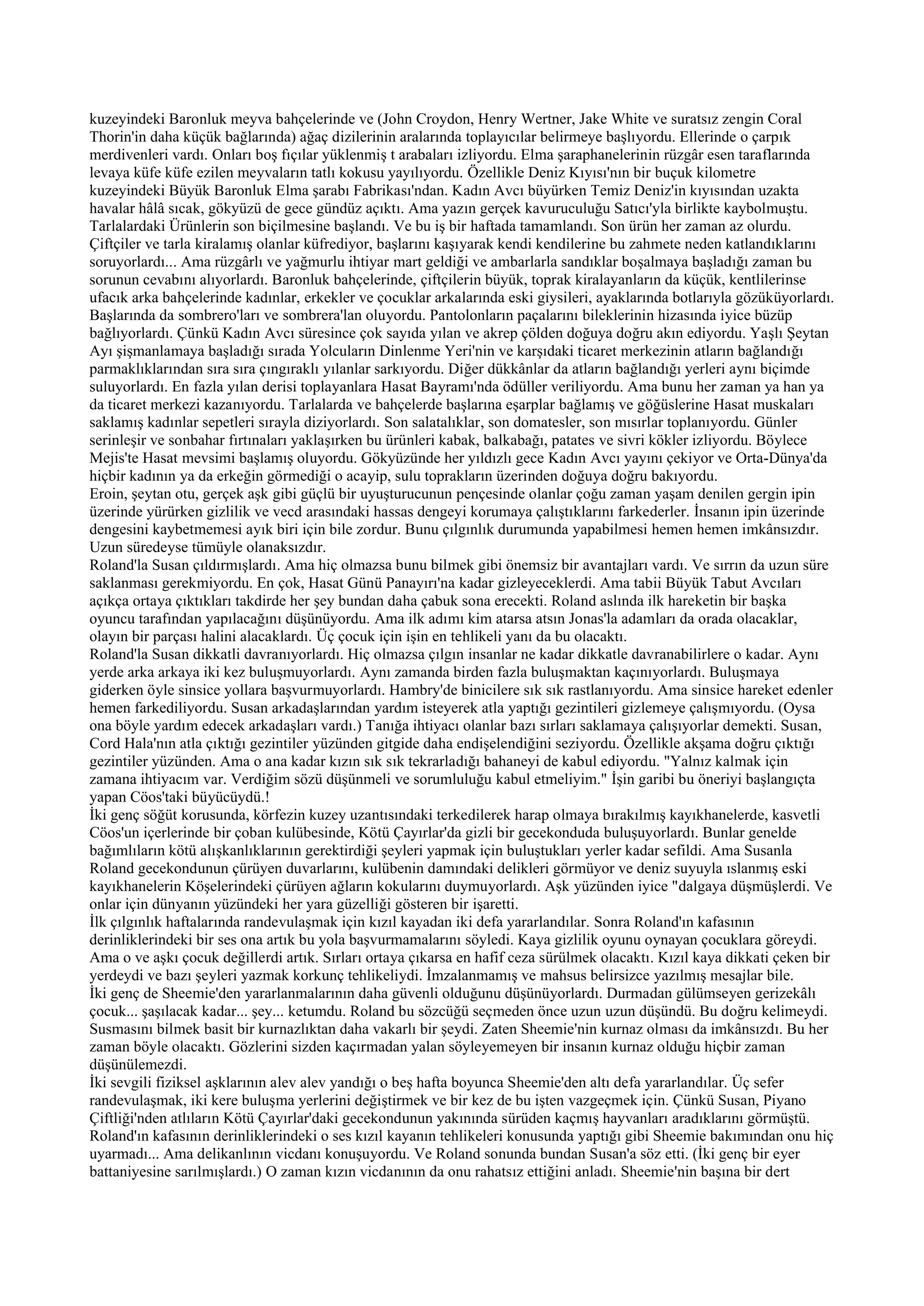 kuzeyindeki Baronluk meyva bahçelerinde ve (John Croydon, Henry Wertner, Jake White ve suratsız zengin Coral
Thorin'in daha küçük bağlarında) ağaç dizilerinin aralarında toplayıcılar belirmeye başlıyordu. Ellerinde o çarpık
merdivenleri vardı. Onları boş fıçılar yüklenmiş t arabaları izliyordu. Elma şaraphanelerinin rüzgâr esen taraflarında
levaya küfe küfe ezilen meyvaların tatlı kokusu yayılıyordu. Özellikle Deniz Kıyısı'nın bir buçuk kilometre
kuzeyindeki Büyük Baronluk Elma şarabı Fabrikası'ndan. Kadın Avcı büyürken Temiz Deniz'in kıyısından uzakta
havalar hâlâ sıcak, gökyüzü de gece gündüz açıktı. Ama yazın gerçek kavuruculuğu Satıcı'yla birlikte kaybolmuştu.
Tarlalardaki Ürünlerin son biçilmesine başlandı. Ve bu iş bir haftada tamamlandı. Son ürün her zaman az olurdu.
Çiftçiler ve tarla kiralamış olanlar küfrediyor, başlarını kaşıyarak kendi kendilerine bu zahmete neden katlandıklarını
soruyorlardı... Ama rüzgârlı ve yağmurlu ihtiyar mart geldiği ve ambarlarla sandıklar boşalmaya başladığı zaman bu
sorunun cevabını alıyorlardı. Baronluk bahçelerinde, çiftçilerin büyük, toprak kiralayanların da küçük, kentlilerinse
ufacık arka bahçelerinde kadınlar, erkekler ve çocuklar arkalarında eski giysileri, ayaklarında botlarıyla gözüküyorlardı.
Başlarında da sombrero'ları ve sombrera'lan oluyordu. Pantolonların paçalarını bileklerinin hizasında iyice büzüp
bağlıyorlardı. Çünkü Kadın Avcı süresince çok sayıda yılan ve akrep çölden doğuya doğru akın ediyordu. Yaşlı Şeytan
Ayı şişmanlamaya başladığı sırada Yolcuların Dinlenme Yeri'nin ve karşıdaki ticaret merkezinin atların bağlandığı
parmaklıklarından sıra sıra çıngıraklı yılanlar sarkıyordu. Diğer dükkânlar da atların bağlandığı yerleri aynı biçimde
suluyorlardı. En fazla yılan derisi toplayanlara Hasat Bayramı'nda ödüller veriliyordu. Ama bunu her zaman ya han ya
da ticaret merkezi kazanıyordu. Tarlalarda ve bahçelerde başlarına eşarplar bağlamış ve göğüslerine Hasat muskaları
saklamış kadınlar sepetleri sırayla diziyorlardı. Son salatalıklar, son domatesler, son mısırlar toplanıyordu. Günler
serinleşir ve sonbahar fırtınaları yaklaşırken bu ürünleri kabak, balkabağı, patates ve sivri kökler izliyordu. Böylece
Mejis'te Hasat mevsimi başlamış oluyordu. Gökyüzünde her yıldızlı gece Kadın Avcı yayını çekiyor ve Orta-Dünya'da
hiçbir kadının ya da erkeğin görmediği o acayip, sulu toprakların üzerinden doğuya doğru bakıyordu.
Eroin, şeytan otu, gerçek aşk gibi güçlü bir uyuşturucunun pençesinde olanlar çoğu zaman yaşam denilen gergin ipin
üzerinde yürürken gizlilik ve vecd arasındaki hassas dengeyi korumaya çalıştıklarını farkederler. İnsanın ipin üzerinde
dengesini kaybetmemesi ayık biri için bile zordur. Bunu çılgınlık durumunda yapabilmesi hemen hemen imkânsızdır.
Uzun süredeyse tümüyle olanaksızdır.
Roland'la Susan çıldırmışlardı. Ama hiç olmazsa bunu bilmek gibi önemsiz bir avantajları vardı. Ve sırrın da uzun süre
saklanması gerekmiyordu. En çok, Hasat Günü Panayırı'na kadar gizleyeceklerdi. Ama tabii Büyük Tabut Avcıları
açıkça ortaya çıktıkları takdirde her şey bundan daha çabuk sona erecekti. Roland aslında ilk hareketin bir başka
oyuncu tarafından yapılacağını düşünüyordu. Ama ilk adımı kim atarsa atsın Jonas'la adamları da orada olacaklar,
olayın bir parçası halini alacaklardı. Üç çocuk için işin en tehlikeli yanı da bu olacaktı.
Roland'la Susan dikkatli davranıyorlardı. Hiç olmazsa çılgın insanlar ne kadar dikkatle davranabilirlere o kadar. Aynı
yerde arka arkaya iki kez buluşmuyorlardı. Aynı zamanda birden fazla buluşmaktan kaçınıyorlardı. Buluşmaya
giderken öyle sinsice yollara başvurmuyorlardı. Hambry'de binicilere sık sık rastlanıyordu. Ama sinsice hareket edenler
hemen farkediliyordu. Susan arkadaşlarından yardım isteyerek atla yaptığı gezintileri gizlemeye çalışmıyordu. (Oysa
ona böyle yardım edecek arkadaşları vardı.) Tanığa ihtiyacı olanlar bazı sırları saklamaya çalışıyorlar demekti. Susan,
Cord Hala'nın atla çıktığı gezintiler yüzünden gitgide daha endişelendiğini seziyordu. Özellikle akşama doğru çıktığı
gezintiler yüzünden. Ama o ana kadar kızın sık sık tekrarladığı bahaneyi de kabul ediyordu. "Yalnız kalmak için
zamana ihtiyacım var. Verdiğim sözü düşünmeli ve sorumluluğu kabul etmeliyim." İşin garibi bu öneriyi başlangıçta
yapan Cöos'taki büyücüydü.!
İki genç söğüt korusunda, körfezin kuzey uzantısındaki terkedilerek harap olmaya bırakılmış kayıkhanelerde, kasvetli
Cöos'un içerlerinde bir çoban kulübesinde, Kötü Çayırlar'da gizli bir gecekonduda buluşuyorlardı. Bunlar genelde
bağımlıların kötü alışkanlıklarının gerektirdiği şeyleri yapmak için buluştukları yerler kadar sefildi. Ama Susanla
Roland gecekondunun çürüyen duvarlarını, kulübenin damındaki delikleri görmüyor ve deniz suyuyla ıslanmış eski
kayıkhanelerin Köşelerindeki çürüyen ağların kokularını duymuyorlardı. Aşk yüzünden iyice "dalgaya düşmüşlerdi. Ve
onlar için dünyanın yüzündeki her yara güzelliği gösteren bir işaretti.
İlk çılgınlık haftalarında randevulaşmak için kızıl kayadan iki defa yararlandılar. Sonra Roland'ın kafasının
derinliklerindeki bir ses ona artık bu yola başvurmamalarını söyledi. Kaya gizlilik oyunu oynayan çocuklara göreydi.
Ama o ve aşkı çocuk değillerdi artık. Sırları ortaya çıkarsa en hafif ceza sürülmek olacaktı. Kızıl kaya dikkati çeken bir
yerdeydi ve bazı şeyleri yazmak korkunç tehlikeliydi. İmzalanmamış ve mahsus belirsizce yazılmış mesajlar bile.
İki genç de Sheemie'den yararlanmalarının daha güvenli olduğunu düşünüyorlardı. Durmadan gülümseyen gerizekâlı
çocuk... şaşılacak kadar... şey... ketumdu. Roland bu sözcüğü seçmeden önce uzun uzun düşündü. Bu doğru kelimeydi.
Susmasını bilmek basit bir kurnazlıktan daha vakarlı bir şeydi. Zaten Sheemie'nin kurnaz olması da imkânsızdı. Bu her
zaman böyle olacaktı. Gözlerini sizden kaçırmadan yalan söyleyemeyen bir insanın kurnaz olduğu hiçbir zaman
düşünülemezdi.
İki sevgili fiziksel aşklarının alev alev yandığı o beş hafta boyunca Sheemie'den altı defa yararlandılar. Üç sefer
randevulaşmak, iki kere buluşma yerlerini değiştirmek ve bir kez de bu işten vazgeçmek için. Çünkü Susan, Piyano
Çiftliği'nden atlıların Kötü Çayırlar'daki gecekondunun yakınında sürüden kaçmış hayvanları aradıklarını görmüştü.
Roland'ın kafasının derinliklerindeki o ses kızıl kayanın tehlikeleri konusunda yaptığı gibi Sheemie bakımından onu hiç
uyarmadı... Ama delikanlının vicdanı konuşuyordu. Ve Roland sonunda bundan Susan'a söz etti. (İki genç bir eyer
battaniyesine sarılmışlardı.) O zaman kızın vicdanının da onu rahatsız ettiğini anladı. Sheemie'nin başına bir dert
 