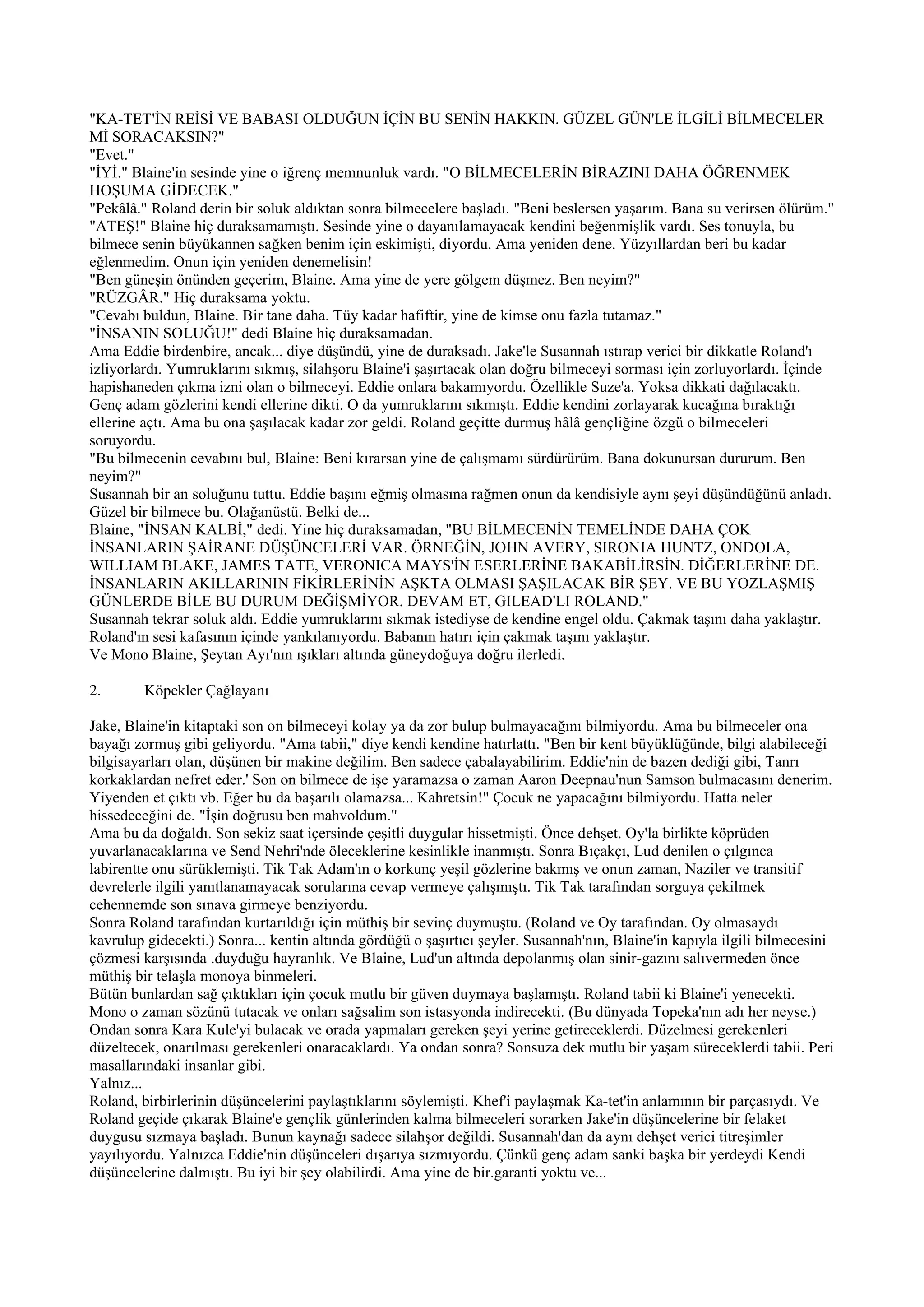 "KA-TET'İN REİSİ VE BABASI OLDUĞUN İÇİN BU SENİN HAKKIN. GÜZEL GÜN'LE İLGİLİ BİLMECELER
Mİ SORACAKSIN?"
"Evet."
"İYİ." Blaine'in sesinde yine o iğrenç memnunluk vardı. "O BİLMECELERİN BİRAZINI DAHA ÖĞRENMEK
HOŞUMA GİDECEK."
"Pekâlâ." Roland derin bir soluk aldıktan sonra bilmecelere başladı. "Beni beslersen yaşarım. Bana su verirsen ölürüm."
"ATEŞ!" Blaine hiç duraksamamıştı. Sesinde yine o dayanılamayacak kendini beğenmişlik vardı. Ses tonuyla, bu
bilmece senin büyükannen sağken benim için eskimişti, diyordu. Ama yeniden dene. Yüzyıllardan beri bu kadar
eğlenmedim. Onun için yeniden denemelisin!
"Ben güneşin önünden geçerim, Blaine. Ama yine de yere gölgem düşmez. Ben neyim?"
"RÜZGÂR." Hiç duraksama yoktu.
"Cevabı buldun, Blaine. Bir tane daha. Tüy kadar hafiftir, yine de kimse onu fazla tutamaz."
"İNSANIN SOLUĞU!" dedi Blaine hiç duraksamadan.
Ama Eddie birdenbire, ancak... diye düşündü, yine de duraksadı. Jake'le Susannah ıstırap verici bir dikkatle Roland'ı
izliyorlardı. Yumruklarını sıkmış, silahşoru Blaine'i şaşırtacak olan doğru bilmeceyi sorması için zorluyorlardı. İçinde
hapishaneden çıkma izni olan o bilmeceyi. Eddie onlara bakamıyordu. Özellikle Suze'a. Yoksa dikkati dağılacaktı.
Genç adam gözlerini kendi ellerine dikti. O da yumruklarını sıkmıştı. Eddie kendini zorlayarak kucağına bıraktığı
ellerine açtı. Ama bu ona şaşılacak kadar zor geldi. Roland geçitte durmuş hâlâ gençliğine özgü o bilmeceleri
soruyordu.
"Bu bilmecenin cevabını bul, Blaine: Beni kırarsan yine de çalışmamı sürdürürüm. Bana dokunursan dururum. Ben
neyim?"
Susannah bir an soluğunu tuttu. Eddie başını eğmiş olmasına rağmen onun da kendisiyle aynı şeyi düşündüğünü anladı.
Güzel bir bilmece bu. Olağanüstü. Belki de...
Blaine, "İNSAN KALBİ," dedi. Yine hiç duraksamadan, "BU BİLMECENİN TEMELİNDE DAHA ÇOK
İNSANLARIN ŞAİRANE DÜŞÜNCELERİ VAR. ÖRNEĞİN, JOHN AVERY, SIRONIA HUNTZ, ONDOLA,
WILLIAM BLAKE, JAMES TATE, VERONICA MAYS'İN ESERLERİNE BAKABİLİRSİN. DİĞERLERİNE DE.
İNSANLARIN AKILLARININ FİKİRLERİNİN AŞKTA OLMASI ŞAŞILACAK BİR ŞEY. VE BU YOZLAŞMIŞ
GÜNLERDE BİLE BU DURUM DEĞİŞMİYOR. DEVAM ET, GILEAD'LI ROLAND."
Susannah tekrar soluk aldı. Eddie yumruklarını sıkmak istediyse de kendine engel oldu. Çakmak taşını daha yaklaştır.
Roland'ın sesi kafasının içinde yankılanıyordu. Babanın hatırı için çakmak taşını yaklaştır.
Ve Mono Blaine, Şeytan Ayı'nın ışıkları altında güneydoğuya doğru ilerledi.

2.       Köpekler Çağlayanı

Jake, Blaine'in kitaptaki son on bilmeceyi kolay ya da zor bulup bulmayacağını bilmiyordu. Ama bu bilmeceler ona
bayağı zormuş gibi geliyordu. "Ama tabii," diye kendi kendine hatırlattı. "Ben bir kent büyüklüğünde, bilgi alabileceği
bilgisayarları olan, düşünen bir makine değilim. Ben sadece çabalayabilirim. Eddie'nin de bazen dediği gibi, Tanrı
korkaklardan nefret eder.' Son on bilmece de işe yaramazsa o zaman Aaron Deepnau'nun Samson bulmacasını denerim.
Yiyenden et çıktı vb. Eğer bu da başarılı olamazsa... Kahretsin!" Çocuk ne yapacağını bilmiyordu. Hatta neler
hissedeceğini de. "İşin doğrusu ben mahvoldum."
Ama bu da doğaldı. Son sekiz saat içersinde çeşitli duygular hissetmişti. Önce dehşet. Oy'la birlikte köprüden
yuvarlanacaklarına ve Send Nehri'nde öleceklerine kesinlikle inanmıştı. Sonra Bıçakçı, Lud denilen o çılgınca
labirentte onu sürüklemişti. Tik Tak Adam'ın o korkunç yeşil gözlerine bakmış ve onun zaman, Naziler ve transitif
devrelerle ilgili yanıtlanamayacak sorularına cevap vermeye çalışmıştı. Tik Tak tarafından sorguya çekilmek
cehennemde son sınava girmeye benziyordu.
Sonra Roland tarafından kurtarıldığı için müthiş bir sevinç duymuştu. (Roland ve Oy tarafından. Oy olmasaydı
kavrulup gidecekti.) Sonra... kentin altında gördüğü o şaşırtıcı şeyler. Susannah'nın, Blaine'in kapıyla ilgili bilmecesini
çözmesi karşısında .duyduğu hayranlık. Ve Blaine, Lud'un altında depolanmış olan sinir-gazını salıvermeden önce
müthiş bir telaşla monoya binmeleri.
Bütün bunlardan sağ çıktıkları için çocuk mutlu bir güven duymaya başlamıştı. Roland tabii ki Blaine'i yenecekti.
Mono o zaman sözünü tutacak ve onları sağsalim son istasyonda indirecekti. (Bu dünyada Topeka'nın adı her neyse.)
Ondan sonra Kara Kule'yi bulacak ve orada yapmaları gereken şeyi yerine getireceklerdi. Düzelmesi gerekenleri
düzeltecek, onarılması gerekenleri onaracaklardı. Ya ondan sonra? Sonsuza dek mutlu bir yaşam süreceklerdi tabii. Peri
masallarındaki insanlar gibi.
Yalnız...
Roland, birbirlerinin düşüncelerini paylaştıklarını söylemişti. Khef'i paylaşmak Ka-tet'in anlamının bir parçasıydı. Ve
Roland geçide çıkarak Blaine'e gençlik günlerinden kalma bilmeceleri sorarken Jake'in düşüncelerine bir felaket
duygusu sızmaya başladı. Bunun kaynağı sadece silahşor değildi. Susannah'dan da aynı dehşet verici titreşimler
yayılıyordu. Yalnızca Eddie'nin düşünceleri dışarıya sızmıyordu. Çünkü genç adam sanki başka bir yerdeydi Kendi
düşüncelerine dalmıştı. Bu iyi bir şey olabilirdi. Ama yine de bir.garanti yoktu ve...
 