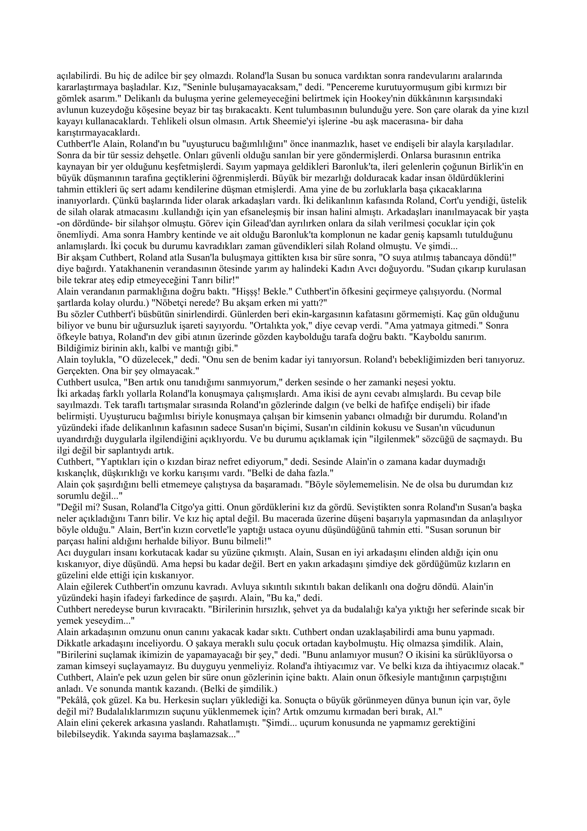 açılabilirdi. Bu hiç de adilce bir şey olmazdı. Roland'la Susan bu sonuca vardıktan sonra randevularını aralarında
kararlaştırmaya başladılar. Kız, "Seninle buluşamayacaksam," dedi. "Pencereme kurutuyormuşum gibi kırmızı bir
gömlek asarım." Delikanlı da buluşma yerine gelemeyeceğini belirtmek için Hookey'nin dükkânının karşısındaki
avlunun kuzeydoğu köşesine beyaz bir taş bırakacaktı. Kent tulumbasının bulunduğu yere. Son çare olarak da yine kızıl
kayayı kullanacaklardı. Tehlikeli olsun olmasın. Artık Sheemie'yi işlerine -bu aşk macerasına- bir daha
karıştırmayacaklardı.
Cuthbert'le Alain, Roland'ın bu "uyuşturucu bağımlılığını" önce inanmazlık, haset ve endişeli bir alayla karşıladılar.
Sonra da bir tür sessiz dehşetle. Onları güvenli olduğu sanılan bir yere göndermişlerdi. Onlarsa burasının entrika
kaynayan bir yer olduğunu keşfetmişlerdi. Sayım yapmaya geldikleri Baronluk'ta, ileri gelenlerin çoğunun Birlik'in en
büyük düşmanının tarafına geçtiklerini öğrenmişlerdi. Büyük bir mezarlığı dolduracak kadar insan öldürdüklerini
tahmin ettikleri üç sert adamı kendilerine düşman etmişlerdi. Ama yine de bu zorluklarla başa çıkacaklarına
inanıyorlardı. Çünkü başlarında lider olarak arkadaşları vardı. İki delikanlının kafasında Roland, Cort'u yendiği, üstelik
de silah olarak atmacasını .kullandığı için yan efsaneleşmiş bir insan halini almıştı. Arkadaşları inanılmayacak bir yaşta
-on dördünde- bir silahşor olmuştu. Görev için Gilead'dan ayrılırken onlara da silah verilmesi çocuklar için çok
önemliydi. Ama sonra Hambry kentinde ve ait olduğu Baronluk'ta komplonun ne kadar geniş kapsamlı tutulduğunu
anlamışlardı. İki çocuk bu durumu kavradıkları zaman güvendikleri silah Roland olmuştu. Ve şimdi...
Bir akşam Cuthbert, Roland atla Susan'la buluşmaya gittikten kısa bir süre sonra, "O suya atılmış tabancaya döndü!"
diye bağırdı. Yatakhanenin verandasının ötesinde yarım ay halindeki Kadın Avcı doğuyordu. "Sudan çıkarıp kurulasan
bile tekrar ateş edip etmeyeceğini Tanrı bilir!"
Alain verandanın parmaklığına doğru baktı. "Hişşş! Bekle." Cuthbert'in öfkesini geçirmeye çalışıyordu. (Normal
şartlarda kolay olurdu.) "Nöbetçi nerede? Bu akşam erken mi yattı?"
Bu sözler Cuthbert'i büsbütün sinirlendirdi. Günlerden beri ekin-kargasının kafatasını görmemişti. Kaç gün olduğunu
biliyor ve bunu bir uğursuzluk işareti sayıyordu. "Ortalıkta yok," diye cevap verdi. "Ama yatmaya gitmedi." Sonra
öfkeyle batıya, Roland'ın dev gibi atının üzerinde gözden kaybolduğu tarafa doğru baktı. "Kayboldu sanırım.
Bildiğimiz birinin aklı, kalbi ve mantığı gibi."
Alain toylukla, "O düzelecek," dedi. "Onu sen de benim kadar iyi tanıyorsun. Roland'ı bebekliğimizden beri tanıyoruz.
Gerçekten. Ona bir şey olmayacak."
Cuthbert usulca, "Ben artık onu tanıdığımı sanmıyorum," derken sesinde o her zamanki neşesi yoktu.
İki arkadaş farklı yollarla Roland'la konuşmaya çalışmışlardı. Ama ikisi de aynı cevabı almışlardı. Bu cevap bile
sayılmazdı. Tek taraflı tartışmalar sırasında Roland'ın gözlerinde dalgın (ve belki de hafifçe endişeli) bir ifade
belirmişti. Uyuşturucu bağımlısı biriyle konuşmaya çalışan bir kimsenin yabancı olmadığı bir durumdu. Roland'ın
yüzündeki ifade delikanlının kafasının sadece Susan'ın biçimi, Susan'ın cildinin kokusu ve Susan'ın vücudunun
uyandırdığı duygularla ilgilendiğini açıklıyordu. Ve bu durumu açıklamak için "ilgilenmek" sözcüğü de saçmaydı. Bu
ilgi değil bir saplantıydı artık.
Cuthbert, "Yaptıkları için o kızdan biraz nefret ediyorum," dedi. Sesinde Alain'in o zamana kadar duymadığı
kıskançlık, düşkırıklığı ve korku karışımı vardı. "Belki de daha fazla."
Alain çok şaşırdığını belli etmemeye çalıştıysa da başaramadı. "Böyle söylememelisin. Ne de olsa bu durumdan kız
sorumlu değil..."
"Değil mi? Susan, Roland'la Citgo'ya gitti. Onun gördüklerini kız da gördü. Seviştikten sonra Roland'ın Susan'a başka
neler açıkladığını Tanrı bilir. Ve kız hiç aptal değil. Bu macerada üzerine düşeni başarıyla yapmasından da anlaşılıyor
böyle olduğu." Alain, Bert'in kızın corvetle'le yaptığı ustaca oyunu düşündüğünü tahmin etti. "Susan sorunun bir
parçası halini aldığını herhalde biliyor. Bunu bilmeli!"
Acı duyguları insanı korkutacak kadar su yüzüne çıkmıştı. Alain, Susan en iyi arkadaşını elinden aldığı için onu
kıskanıyor, diye düşündü. Ama hepsi bu kadar değil. Bert en yakın arkadaşını şimdiye dek gördüğümüz kızların en
güzelini elde ettiği için kıskanıyor.
Alain eğilerek Cuthbert'in omzunu kavradı. Avluya sıkıntılı sıkıntılı bakan delikanlı ona doğru döndü. Alain'in
yüzündeki haşin ifadeyi farkedince de şaşırdı. Alain, "Bu ka," dedi.
Cuthbert neredeyse burun kıvıracaktı. "Birilerinin hırsızlık, şehvet ya da budalalığı ka'ya yıktığı her seferinde sıcak bir
yemek yeseydim..."
Alain arkadaşının omzunu onun canını yakacak kadar sıktı. Cuthbert ondan uzaklaşabilirdi ama bunu yapmadı.
Dikkatle arkadaşını inceliyordu. O şakaya meraklı sulu çocuk ortadan kaybolmuştu. Hiç olmazsa şimdilik. Alain,
"Birilerini suçlamak ikimizin de yapamayacağı bir şey," dedi. "Bunu anlamıyor musun? O ikisini ka sürüklüyorsa o
zaman kimseyi suçlayamayız. Bu duyguyu yenmeliyiz. Roland'a ihtiyacımız var. Ve belki kıza da ihtiyacımız olacak."
Cuthbert, Alain'e pek uzun gelen bir süre onun gözlerinin içine baktı. Alain onun öfkesiyle mantığının çarpıştığını
anladı. Ve sonunda mantık kazandı. (Belki de şimdilik.)
"Pekâlâ, çok güzel. Ka bu. Herkesin suçları yüklediği ka. Sonuçta o büyük görünmeyen dünya bunun için var, öyle
değil mi? Budalalıklarımızın suçunu yüklenmemek için? Artık omzumu kırmadan beri bırak, Al."
Alain elini çekerek arkasına yaslandı. Rahatlamıştı. "Şimdi... uçurum konusunda ne yapmamız gerektiğini
bilebilseydik. Yakında sayıma başlamazsak..."
 