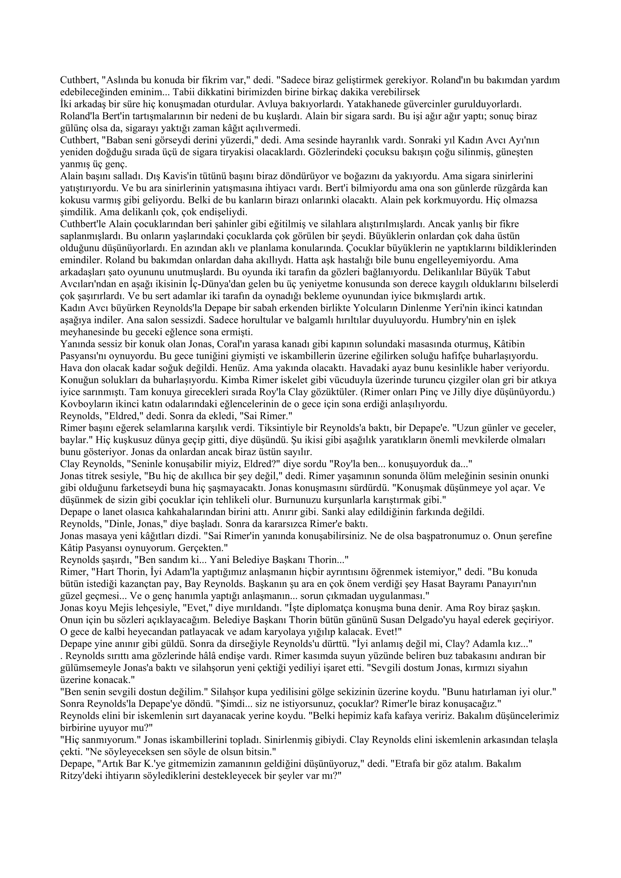 Cuthbert, "Aslında bu konuda bir fikrim var," dedi. "Sadece biraz geliştirmek gerekiyor. Roland'ın bu bakımdan yardım
edebileceğinden eminim... Tabii dikkatini birimizden birine birkaç dakika verebilirsek
İki arkadaş bir süre hiç konuşmadan oturdular. Avluya bakıyorlardı. Yatakhanede güvercinler gurulduyorlardı.
Roland'la Bert'in tartışmalarının bir nedeni de bu kuşlardı. Alain bir sigara sardı. Bu işi ağır ağır yaptı; sonuç biraz
gülünç olsa da, sigarayı yaktığı zaman kâğıt açılıvermedi.
Cuthbert, "Baban seni görseydi derini yüzerdi," dedi. Ama sesinde hayranlık vardı. Sonraki yıl Kadın Avcı Ayı'nın
yeniden doğduğu sırada üçü de sigara tiryakisi olacaklardı. Gözlerindeki çocuksu bakışın çoğu silinmiş, güneşten
yanmış üç genç.
Alain başını salladı. Dış Kavis'in tütünü başını biraz döndürüyor ve boğazını da yakıyordu. Ama sigara sinirlerini
yatıştırıyordu. Ve bu ara sinirlerinin yatışmasına ihtiyacı vardı. Bert'i bilmiyordu ama ona son günlerde rüzgârda kan
kokusu varmış gibi geliyordu. Belki de bu kanların birazı onlarınki olacaktı. Alain pek korkmuyordu. Hiç olmazsa
şimdilik. Ama delikanlı çok, çok endişeliydi.
Cuthbert'le Alain çocuklarından beri şahinler gibi eğitilmiş ve silahlara alıştırılmışlardı. Ancak yanlış bir fikre
saplanmışlardı. Bu onların yaşlarındaki çocuklarda çok görülen bir şeydi. Büyüklerin onlardan çok daha üstün
olduğunu düşünüyorlardı. En azından aklı ve planlama konularında. Çocuklar büyüklerin ne yaptıklarını bildiklerinden
emindiler. Roland bu bakımdan onlardan daha akıllıydı. Hatta aşk hastalığı bile bunu engelleyemiyordu. Ama
arkadaşları şato oyununu unutmuşlardı. Bu oyunda iki tarafın da gözleri bağlanıyordu. Delikanlılar Büyük Tabut
Avcıları'ndan en aşağı ikisinin İç-Dünya'dan gelen bu üç yeniyetme konusunda son derece kaygılı olduklarını bilselerdi
çok şaşırırlardı. Ve bu sert adamlar iki tarafın da oynadığı bekleme oyunundan iyice bıkmışlardı artık.
Kadın Avcı büyürken Reynolds'la Depape bir sabah erkenden birlikte Yolcuların Dinlenme Yeri'nin ikinci katından
aşağıya indiler. Ana salon sessizdi. Sadece horultular ve balgamlı hırıltılar duyuluyordu. Humbry'nin en işlek
meyhanesinde bu geceki eğlence sona ermişti.
Yanında sessiz bir konuk olan Jonas, Coral'ın yarasa kanadı gibi kapının solundaki masasında oturmuş, Kâtibin
Pasyansı'nı oynuyordu. Bu gece tuniğini giymişti ve iskambillerin üzerine eğilirken soluğu hafifçe buharlaşıyordu.
Hava don olacak kadar soğuk değildi. Henüz. Ama yakında olacaktı. Havadaki ayaz bunu kesinlikle haber veriyordu.
Konuğun solukları da buharlaşıyordu. Kimba Rimer iskelet gibi vücuduyla üzerinde turuncu çizgiler olan gri bir atkıya
iyice sarınmıştı. Tam konuya girecekleri sırada Roy'la Clay gözüktüler. (Rimer onları Pinç ve Jilly diye düşünüyordu.)
Kovboyların ikinci katın odalarındaki eğlencelerinin de o gece için sona erdiği anlaşılıyordu.
Reynolds, "Eldred," dedi. Sonra da ekledi, "Sai Rimer."
Rimer başını eğerek selamlarına karşılık verdi. Tiksintiyle bir Reynolds'a baktı, bir Depape'e. "Uzun günler ve geceler,
baylar." Hiç kuşkusuz dünya geçip gitti, diye düşündü. Şu ikisi gibi aşağılık yaratıkların önemli mevkilerde olmaları
bunu gösteriyor. Jonas da onlardan ancak biraz üstün sayılır.
Clay Reynolds, "Seninle konuşabilir miyiz, Eldred?" diye sordu "Roy'la ben... konuşuyorduk da..."
Jonas titrek sesiyle, "Bu hiç de akıllıca bir şey değil," dedi. Rimer yaşamının sonunda ölüm meleğinin sesinin onunki
gibi olduğunu farketseydi buna hiç şaşmayacaktı. Jonas konuşmasını sürdürdü. "Konuşmak düşünmeye yol açar. Ve
düşünmek de sizin gibi çocuklar için tehlikeli olur. Burnunuzu kurşunlarla karıştırmak gibi."
Depape o lanet olasıca kahkahalarından birini attı. Anırır gibi. Sanki alay edildiğinin farkında değildi.
Reynolds, "Dinle, Jonas," diye başladı. Sonra da kararsızca Rimer'e baktı.
Jonas masaya yeni kâğıtları dizdi. "Sai Rimer'in yanında konuşabilirsiniz. Ne de olsa başpatronumuz o. Onun şerefine
Kâtip Pasyansı oynuyorum. Gerçekten."
Reynolds şaşırdı, "Ben sandım ki... Yani Belediye Başkanı Thorin..."
Rimer, "Hart Thorin, İyi Adam'la yaptığımız anlaşmanın hiçbir ayrıntısını öğrenmek istemiyor," dedi. "Bu konuda
bütün istediği kazançtan pay, Bay Reynolds. Başkanın şu ara en çok önem verdiği şey Hasat Bayramı Panayırı'nın
güzel geçmesi... Ve o genç hanımla yaptığı anlaşmanın... sorun çıkmadan uygulanması."
Jonas koyu Mejis lehçesiyle, "Evet," diye mırıldandı. "İşte diplomatça konuşma buna denir. Ama Roy biraz şaşkın.
Onun için bu sözleri açıklayacağım. Belediye Başkanı Thorin bütün gününü Susan Delgado'yu hayal ederek geçiriyor.
O gece de kalbi heyecandan patlayacak ve adam karyolaya yığılıp kalacak. Evet!"
Depape yine anınır gibi güldü. Sonra da dirseğiyle Reynolds'u dürttü. "İyi anlamış değil mi, Clay? Adamla kız..."
. Reynolds sırıttı ama gözlerinde hâlâ endişe vardı. Rimer kasımda suyun yüzünde beliren buz tabakasını andıran bir
gülümsemeyle Jonas'a baktı ve silahşorun yeni çektiği yediliyi işaret etti. "Sevgili dostum Jonas, kırmızı siyahın
üzerine konacak."
"Ben senin sevgili dostun değilim." Silahşor kupa yedilisini gölge sekizinin üzerine koydu. "Bunu hatırlaman iyi olur."
Sonra Reynolds'la Depape'ye döndü. "Şimdi... siz ne istiyorsunuz, çocuklar? Rimer'le biraz konuşacağız."
Reynolds elini bir iskemlenin sırt dayanacak yerine koydu. "Belki hepimiz kafa kafaya veririz. Bakalım düşüncelerimiz
birbirine uyuyor mu?"
"Hiç sanmıyorum." Jonas iskambillerini topladı. Sinirlenmiş gibiydi. Clay Reynolds elini iskemlenin arkasından telaşla
çekti. "Ne söyleyeceksen sen söyle de olsun bitsin."
Depape, "Artık Bar K.'ye gitmemizin zamanının geldiğini düşünüyoruz," dedi. "Etrafa bir göz atalım. Bakalım
Ritzy'deki ihtiyarın söylediklerini destekleyecek bir şeyler var mı?"
 