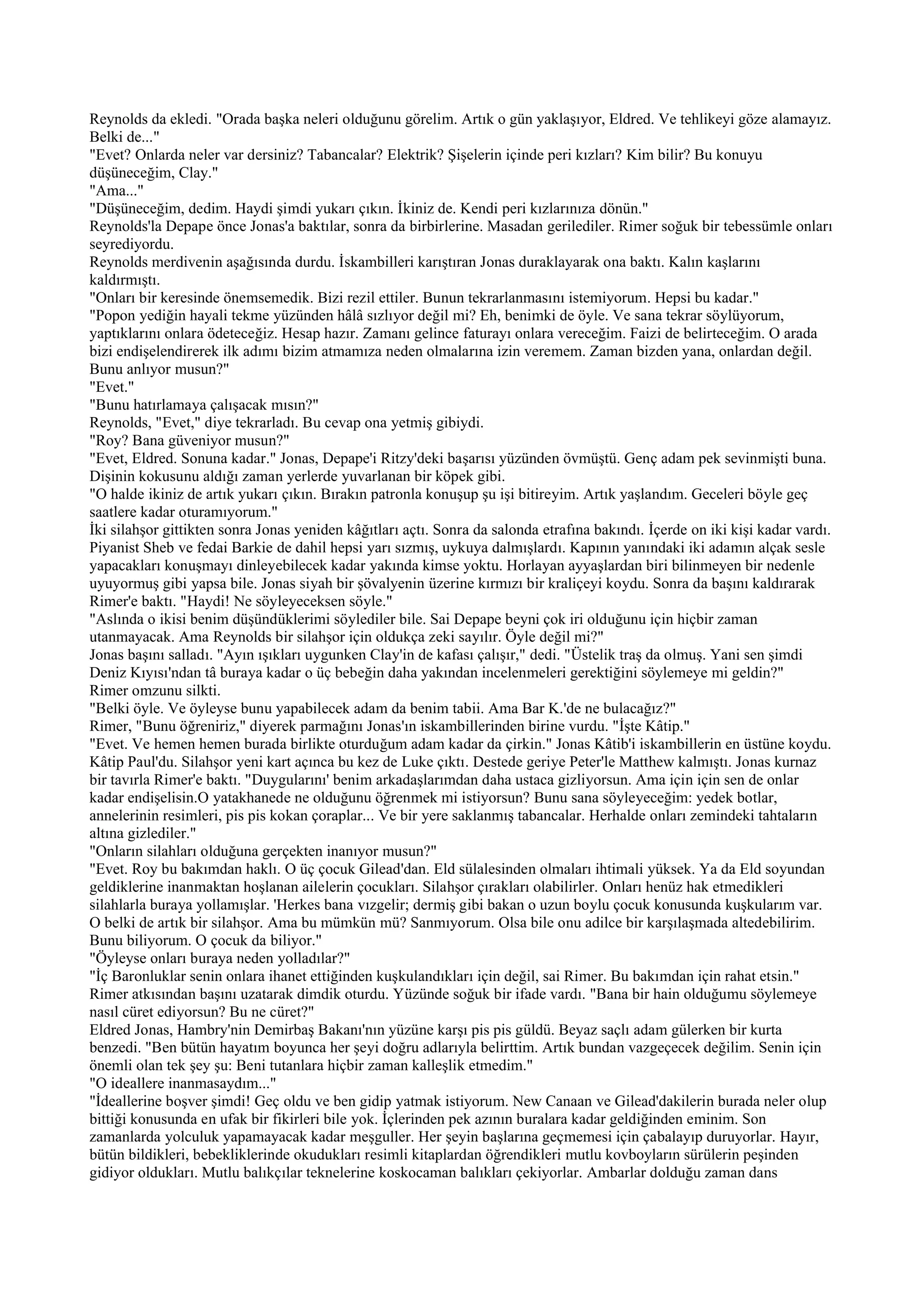 Reynolds da ekledi. "Orada başka neleri olduğunu görelim. Artık o gün yaklaşıyor, Eldred. Ve tehlikeyi göze alamayız.
Belki de..."
"Evet? Onlarda neler var dersiniz? Tabancalar? Elektrik? Şişelerin içinde peri kızları? Kim bilir? Bu konuyu
düşüneceğim, Clay."
"Ama..."
"Düşüneceğim, dedim. Haydi şimdi yukarı çıkın. İkiniz de. Kendi peri kızlarınıza dönün."
Reynolds'la Depape önce Jonas'a baktılar, sonra da birbirlerine. Masadan gerilediler. Rimer soğuk bir tebessümle onları
seyrediyordu.
Reynolds merdivenin aşağısında durdu. İskambilleri karıştıran Jonas duraklayarak ona baktı. Kalın kaşlarını
kaldırmıştı.
"Onları bir keresinde önemsemedik. Bizi rezil ettiler. Bunun tekrarlanmasını istemiyorum. Hepsi bu kadar."
"Popon yediğin hayali tekme yüzünden hâlâ sızlıyor değil mi? Eh, benimki de öyle. Ve sana tekrar söylüyorum,
yaptıklarını onlara ödeteceğiz. Hesap hazır. Zamanı gelince faturayı onlara vereceğim. Faizi de belirteceğim. O arada
bizi endişelendirerek ilk adımı bizim atmamıza neden olmalarına izin veremem. Zaman bizden yana, onlardan değil.
Bunu anlıyor musun?"
"Evet."
"Bunu hatırlamaya çalışacak mısın?"
Reynolds, "Evet," diye tekrarladı. Bu cevap ona yetmiş gibiydi.
"Roy? Bana güveniyor musun?"
"Evet, Eldred. Sonuna kadar." Jonas, Depape'i Ritzy'deki başarısı yüzünden övmüştü. Genç adam pek sevinmişti buna.
Dişinin kokusunu aldığı zaman yerlerde yuvarlanan bir köpek gibi.
"O halde ikiniz de artık yukarı çıkın. Bırakın patronla konuşup şu işi bitireyim. Artık yaşlandım. Geceleri böyle geç
saatlere kadar oturamıyorum."
İki silahşor gittikten sonra Jonas yeniden kâğıtları açtı. Sonra da salonda etrafına bakındı. İçerde on iki kişi kadar vardı.
Piyanist Sheb ve fedai Barkie de dahil hepsi yarı sızmış, uykuya dalmışlardı. Kapının yanındaki iki adamın alçak sesle
yapacakları konuşmayı dinleyebilecek kadar yakında kimse yoktu. Horlayan ayyaşlardan biri bilinmeyen bir nedenle
uyuyormuş gibi yapsa bile. Jonas siyah bir şövalyenin üzerine kırmızı bir kraliçeyi koydu. Sonra da başını kaldırarak
Rimer'e baktı. "Haydi! Ne söyleyeceksen söyle."
"Aslında o ikisi benim düşündüklerimi söylediler bile. Sai Depape beyni çok iri olduğunu için hiçbir zaman
utanmayacak. Ama Reynolds bir silahşor için oldukça zeki sayılır. Öyle değil mi?"
Jonas başını salladı. "Ayın ışıkları uygunken Clay'in de kafası çalışır," dedi. "Üstelik traş da olmuş. Yani sen şimdi
Deniz Kıyısı'ndan tâ buraya kadar o üç bebeğin daha yakından incelenmeleri gerektiğini söylemeye mi geldin?"
Rimer omzunu silkti.
"Belki öyle. Ve öyleyse bunu yapabilecek adam da benim tabii. Ama Bar K.'de ne bulacağız?"
Rimer, "Bunu öğreniriz," diyerek parmağını Jonas'ın iskambillerinden birine vurdu. "İşte Kâtip."
"Evet. Ve hemen hemen burada birlikte oturduğum adam kadar da çirkin." Jonas Kâtib'i iskambillerin en üstüne koydu.
Kâtip Paul'du. Silahşor yeni kart açınca bu kez de Luke çıktı. Destede geriye Peter'le Matthew kalmıştı. Jonas kurnaz
bir tavırla Rimer'e baktı. "Duygularını' benim arkadaşlarımdan daha ustaca gizliyorsun. Ama için için sen de onlar
kadar endişelisin.O yatakhanede ne olduğunu öğrenmek mi istiyorsun? Bunu sana söyleyeceğim: yedek botlar,
annelerinin resimleri, pis pis kokan çoraplar... Ve bir yere saklanmış tabancalar. Herhalde onları zemindeki tahtaların
altına gizlediler."
"Onların silahları olduğuna gerçekten inanıyor musun?"
"Evet. Roy bu bakımdan haklı. O üç çocuk Gilead'dan. Eld sülalesinden olmaları ihtimali yüksek. Ya da Eld soyundan
geldiklerine inanmaktan hoşlanan ailelerin çocukları. Silahşor çırakları olabilirler. Onları henüz hak etmedikleri
silahlarla buraya yollamışlar. 'Herkes bana vızgelir; dermiş gibi bakan o uzun boylu çocuk konusunda kuşkularım var.
O belki de artık bir silahşor. Ama bu mümkün mü? Sanmıyorum. Olsa bile onu adilce bir karşılaşmada altedebilirim.
Bunu biliyorum. O çocuk da biliyor."
"Öyleyse onları buraya neden yolladılar?"
"İç Baronluklar senin onlara ihanet ettiğinden kuşkulandıkları için değil, sai Rimer. Bu bakımdan için rahat etsin."
Rimer atkısından başını uzatarak dimdik oturdu. Yüzünde soğuk bir ifade vardı. "Bana bir hain olduğumu söylemeye
nasıl cüret ediyorsun? Bu ne cüret?"
Eldred Jonas, Hambry'nin Demirbaş Bakanı'nın yüzüne karşı pis pis güldü. Beyaz saçlı adam gülerken bir kurta
benzedi. "Ben bütün hayatım boyunca her şeyi doğru adlarıyla belirttim. Artık bundan vazgeçecek değilim. Senin için
önemli olan tek şey şu: Beni tutanlara hiçbir zaman kalleşlik etmedim."
"O ideallere inanmasaydım..."
"İdeallerine boşver şimdi! Geç oldu ve ben gidip yatmak istiyorum. New Canaan ve Gilead'dakilerin burada neler olup
bittiği konusunda en ufak bir fikirleri bile yok. İçlerinden pek azının buralara kadar geldiğinden eminim. Son
zamanlarda yolculuk yapamayacak kadar meşguller. Her şeyin başlarına geçmemesi için çabalayıp duruyorlar. Hayır,
bütün bildikleri, bebekliklerinde okudukları resimli kitaplardan öğrendikleri mutlu kovboyların sürülerin peşinden
gidiyor oldukları. Mutlu balıkçılar teknelerine koskocaman balıkları çekiyorlar. Ambarlar dolduğu zaman dans
 