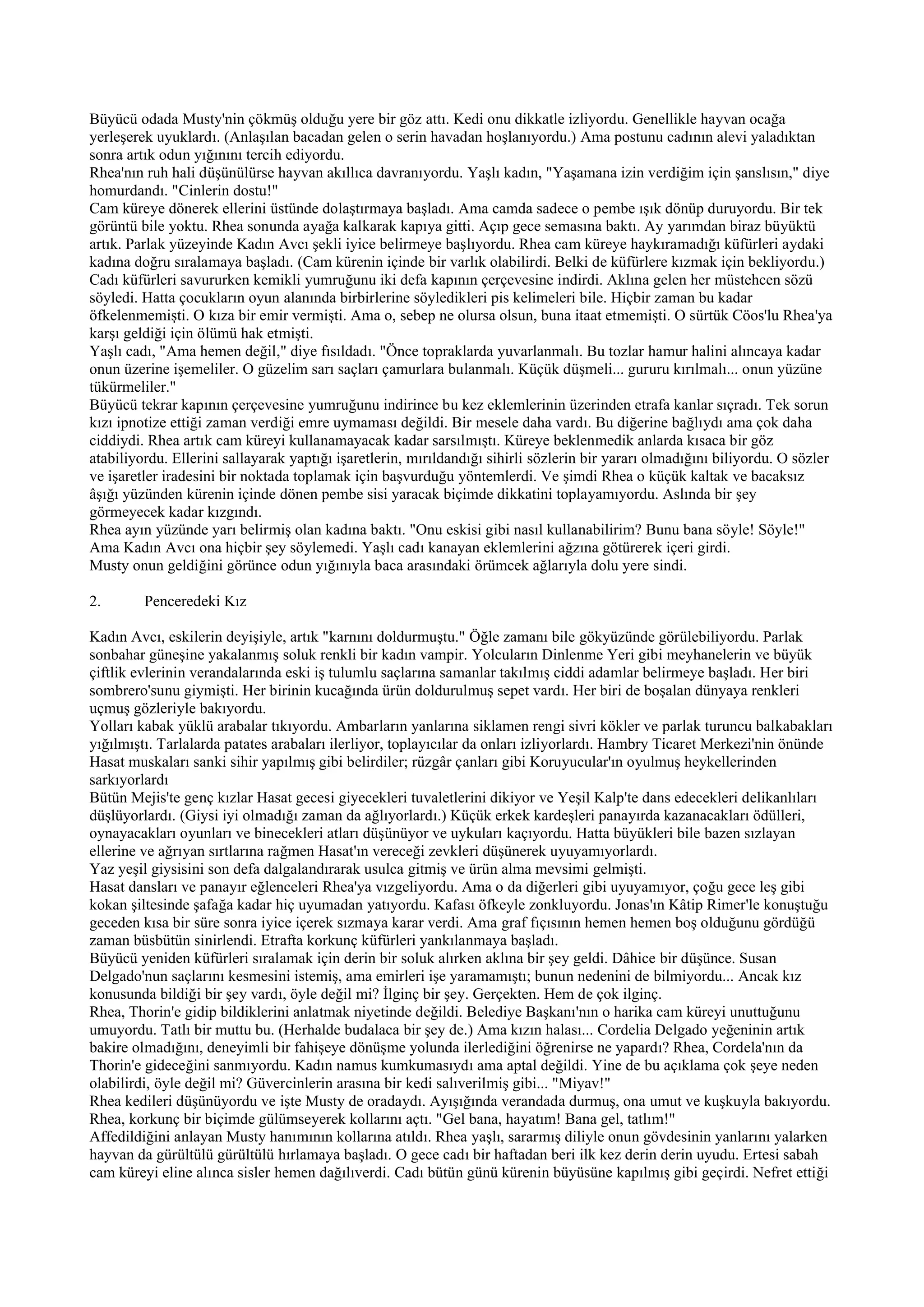 Büyücü odada Musty'nin çökmüş olduğu yere bir göz attı. Kedi onu dikkatle izliyordu. Genellikle hayvan ocağa
yerleşerek uyuklardı. (Anlaşılan bacadan gelen o serin havadan hoşlanıyordu.) Ama postunu cadının alevi yaladıktan
sonra artık odun yığınını tercih ediyordu.
Rhea'nın ruh hali düşünülürse hayvan akıllıca davranıyordu. Yaşlı kadın, "Yaşamana izin verdiğim için şanslısın," diye
homurdandı. "Cinlerin dostu!"
Cam küreye dönerek ellerini üstünde dolaştırmaya başladı. Ama camda sadece o pembe ışık dönüp duruyordu. Bir tek
görüntü bile yoktu. Rhea sonunda ayağa kalkarak kapıya gitti. Açıp gece semasına baktı. Ay yarımdan biraz büyüktü
artık. Parlak yüzeyinde Kadın Avcı şekli iyice belirmeye başlıyordu. Rhea cam küreye haykıramadığı küfürleri aydaki
kadına doğru sıralamaya başladı. (Cam kürenin içinde bir varlık olabilirdi. Belki de küfürlere kızmak için bekliyordu.)
Cadı küfürleri savururken kemikli yumruğunu iki defa kapının çerçevesine indirdi. Aklına gelen her müstehcen sözü
söyledi. Hatta çocukların oyun alanında birbirlerine söyledikleri pis kelimeleri bile. Hiçbir zaman bu kadar
öfkelenmemişti. O kıza bir emir vermişti. Ama o, sebep ne olursa olsun, buna itaat etmemişti. O sürtük Cöos'lu Rhea'ya
karşı geldiği için ölümü hak etmişti.
Yaşlı cadı, "Ama hemen değil," diye fısıldadı. "Önce topraklarda yuvarlanmalı. Bu tozlar hamur halini alıncaya kadar
onun üzerine işemeliler. O güzelim sarı saçları çamurlara bulanmalı. Küçük düşmeli... gururu kırılmalı... onun yüzüne
tükürmeliler."
Büyücü tekrar kapının çerçevesine yumruğunu indirince bu kez eklemlerinin üzerinden etrafa kanlar sıçradı. Tek sorun
kızı ipnotize ettiği zaman verdiği emre uymaması değildi. Bir mesele daha vardı. Bu diğerine bağlıydı ama çok daha
ciddiydi. Rhea artık cam küreyi kullanamayacak kadar sarsılmıştı. Küreye beklenmedik anlarda kısaca bir göz
atabiliyordu. Ellerini sallayarak yaptığı işaretlerin, mırıldandığı sihirli sözlerin bir yararı olmadığını biliyordu. O sözler
ve işaretler iradesini bir noktada toplamak için başvurduğu yöntemlerdi. Ve şimdi Rhea o küçük kaltak ve bacaksız
âşığı yüzünden kürenin içinde dönen pembe sisi yaracak biçimde dikkatini toplayamıyordu. Aslında bir şey
görmeyecek kadar kızgındı.
Rhea ayın yüzünde yarı belirmiş olan kadına baktı. "Onu eskisi gibi nasıl kullanabilirim? Bunu bana söyle! Söyle!"
Ama Kadın Avcı ona hiçbir şey söylemedi. Yaşlı cadı kanayan eklemlerini ağzına götürerek içeri girdi.
Musty onun geldiğini görünce odun yığınıyla baca arasındaki örümcek ağlarıyla dolu yere sindi.

2.       Penceredeki Kız

Kadın Avcı, eskilerin deyişiyle, artık "karnını doldurmuştu." Öğle zamanı bile gökyüzünde görülebiliyordu. Parlak
sonbahar güneşine yakalanmış soluk renkli bir kadın vampir. Yolcuların Dinlenme Yeri gibi meyhanelerin ve büyük
çiftlik evlerinin verandalarında eski iş tulumlu saçlarına samanlar takılmış ciddi adamlar belirmeye başladı. Her biri
sombrero'sunu giymişti. Her birinin kucağında ürün doldurulmuş sepet vardı. Her biri de boşalan dünyaya renkleri
uçmuş gözleriyle bakıyordu.
Yolları kabak yüklü arabalar tıkıyordu. Ambarların yanlarına siklamen rengi sivri kökler ve parlak turuncu balkabakları
yığılmıştı. Tarlalarda patates arabaları ilerliyor, toplayıcılar da onları izliyorlardı. Hambry Ticaret Merkezi'nin önünde
Hasat muskaları sanki sihir yapılmış gibi belirdiler; rüzgâr çanları gibi Koruyucular'ın oyulmuş heykellerinden
sarkıyorlardı
Bütün Mejis'te genç kızlar Hasat gecesi giyecekleri tuvaletlerini dikiyor ve Yeşil Kalp'te dans edecekleri delikanlıları
düşlüyorlardı. (Giysi iyi olmadığı zaman da ağlıyorlardı.) Küçük erkek kardeşleri panayırda kazanacakları ödülleri,
oynayacakları oyunları ve binecekleri atları düşünüyor ve uykuları kaçıyordu. Hatta büyükleri bile bazen sızlayan
ellerine ve ağrıyan sırtlarına rağmen Hasat'ın vereceği zevkleri düşünerek uyuyamıyorlardı.
Yaz yeşil giysisini son defa dalgalandırarak usulca gitmiş ve ürün alma mevsimi gelmişti.
Hasat dansları ve panayır eğlenceleri Rhea'ya vızgeliyordu. Ama o da diğerleri gibi uyuyamıyor, çoğu gece leş gibi
kokan şiltesinde şafağa kadar hiç uyumadan yatıyordu. Kafası öfkeyle zonkluyordu. Jonas'ın Kâtip Rimer'le konuştuğu
geceden kısa bir süre sonra iyice içerek sızmaya karar verdi. Ama graf fıçısının hemen hemen boş olduğunu gördüğü
zaman büsbütün sinirlendi. Etrafta korkunç küfürleri yankılanmaya başladı.
Büyücü yeniden küfürleri sıralamak için derin bir soluk alırken aklına bir şey geldi. Dâhice bir düşünce. Susan
Delgado'nun saçlarını kesmesini istemiş, ama emirleri işe yaramamıştı; bunun nedenini de bilmiyordu... Ancak kız
konusunda bildiği bir şey vardı, öyle değil mi? İlginç bir şey. Gerçekten. Hem de çok ilginç.
Rhea, Thorin'e gidip bildiklerini anlatmak niyetinde değildi. Belediye Başkanı'nın o harika cam küreyi unuttuğunu
umuyordu. Tatlı bir muttu bu. (Herhalde budalaca bir şey de.) Ama kızın halası... Cordelia Delgado yeğeninin artık
bakire olmadığını, deneyimli bir fahişeye dönüşme yolunda ilerlediğini öğrenirse ne yapardı? Rhea, Cordela'nın da
Thorin'e gideceğini sanmıyordu. Kadın namus kumkumasıydı ama aptal değildi. Yine de bu açıklama çok şeye neden
olabilirdi, öyle değil mi? Güvercinlerin arasına bir kedi salıverilmiş gibi... "Miyav!"
Rhea kedileri düşünüyordu ve işte Musty de oradaydı. Ayışığında verandada durmuş, ona umut ve kuşkuyla bakıyordu.
Rhea, korkunç bir biçimde gülümseyerek kollarını açtı. "Gel bana, hayatım! Bana gel, tatlım!"
Affedildiğini anlayan Musty hanımının kollarına atıldı. Rhea yaşlı, sararmış diliyle onun gövdesinin yanlarını yalarken
hayvan da gürültülü gürültülü hırlamaya başladı. O gece cadı bir haftadan beri ilk kez derin derin uyudu. Ertesi sabah
cam küreyi eline alınca sisler hemen dağılıverdi. Cadı bütün günü kürenin büyüsüne kapılmış gibi geçirdi. Nefret ettiği
 