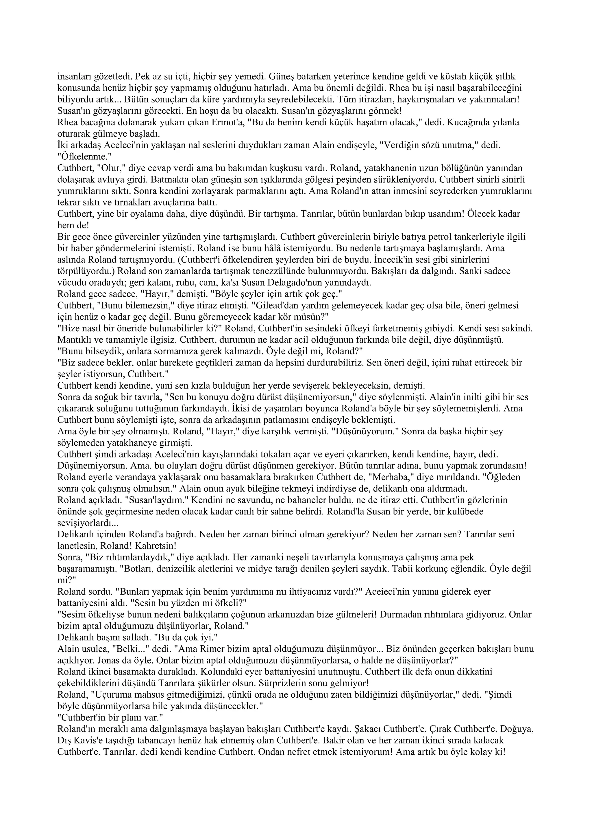 insanları gözetledi. Pek az su içti, hiçbir şey yemedi. Güneş batarken yeterince kendine geldi ve küstah küçük şıllık
konusunda henüz hiçbir şey yapmamış olduğunu hatırladı. Ama bu önemli değildi. Rhea bu işi nasıl başarabileceğini
biliyordu artık... Bütün sonuçları da küre yardımıyla seyredebilecekti. Tüm itirazları, haykırışmaları ve yakınmaları!
Susan'ın gözyaşlarını görecekti. En hoşu da bu olacaktı. Susan'ın gözyaşlarını görmek!
Rhea bacağına dolanarak yukarı çıkan Ermot'a, "Bu da benim kendi küçük haşatım olacak," dedi. Kucağında yılanla
oturarak gülmeye başladı.
İki arkadaş Aceleci'nin yaklaşan nal seslerini duydukları zaman Alain endişeyle, "Verdiğin sözü unutma," dedi.
"Öfkelenme."
Cuthbert, "Olur," diye cevap verdi ama bu bakımdan kuşkusu vardı. Roland, yatakhanenin uzun bölüğünün yanından
dolaşarak avluya girdi. Batmakta olan güneşin son ışıklarında gölgesi peşinden sürükleniyordu. Cuthbert sinirli sinirli
yumruklarını sıktı. Sonra kendini zorlayarak parmaklarını açtı. Ama Roland'ın attan inmesini seyrederken yumruklarını
tekrar sıktı ve tırnakları avuçlarına battı.
Cuthbert, yine bir oyalama daha, diye düşündü. Bir tartışma. Tanrılar, bütün bunlardan bıkıp usandım! Ölecek kadar
hem de!
Bir gece önce güvercinler yüzünden yine tartışmışlardı. Cuthbert güvercinlerin biriyle batıya petrol tankerleriyle ilgili
bir haber göndermelerini istemişti. Roland ise bunu hâlâ istemiyordu. Bu nedenle tartışmaya başlamışlardı. Ama
aslında Roland tartışmıyordu. (Cuthbert'i öfkelendiren şeylerden biri de buydu. İncecik'in sesi gibi sinirlerini
törpülüyordu.) Roland son zamanlarda tartışmak tenezzülünde bulunmuyordu. Bakışları da dalgındı. Sanki sadece
vücudu oradaydı; geri kalanı, ruhu, canı, ka'sı Susan Delagado'nun yanındaydı.
Roland gece sadece, "Hayır," demişti. "Böyle şeyler için artık çok geç."
Cuthbert, "Bunu bilemezsin," diye itiraz etmişti. "Gilead'dan yardım gelemeyecek kadar geç olsa bile, öneri gelmesi
için henüz o kadar geç değil. Bunu göremeyecek kadar kör müsün?"
"Bize nasıl bir öneride bulunabilirler ki?" Roland, Cuthbert'in sesindeki öfkeyi farketmemiş gibiydi. Kendi sesi sakindi.
Mantıklı ve tamamiyle ilgisiz. Cuthbert, durumun ne kadar acil olduğunun farkında bile değil, diye düşünmüştü.
"Bunu bilseydik, onlara sormamıza gerek kalmazdı. Öyle değil mi, Roland?"
"Biz sadece bekler, onlar harekete geçtikleri zaman da hepsini durdurabiliriz. Sen öneri değil, içini rahat ettirecek bir
şeyler istiyorsun, Cuthbert."
Cuthbert kendi kendine, yani sen kızla bulduğun her yerde sevişerek bekleyeceksin, demişti.
Sonra da soğuk bir tavırla, "Sen bu konuyu doğru dürüst düşünemiyorsun," diye söylenmişti. Alain'in inilti gibi bir ses
çıkararak soluğunu tuttuğunun farkındaydı. İkisi de yaşamları boyunca Roland'a böyle bir şey söylememişlerdi. Ama
Cuthbert bunu söylemişti işte, sonra da arkadaşının patlamasını endişeyle beklemişti.
Ama öyle bir şey olmamıştı. Roland, "Hayır," diye karşılık vermişti. "Düşünüyorum." Sonra da başka hiçbir şey
söylemeden yatakhaneye girmişti.
Cuthbert şimdi arkadaşı Aceleci'nin kayışlarındaki tokaları açar ve eyeri çıkarırken, kendi kendine, hayır, dedi.
Düşünemiyorsun. Ama. bu olayları doğru dürüst düşünmen gerekiyor. Bütün tanrılar adına, bunu yapmak zorundasın!
Roland eyerle verandaya yaklaşarak onu basamaklara bırakırken Cuthbert de, "Merhaba," diye mırıldandı. "Öğleden
sonra çok çalışmış olmalısın." Alain onun ayak bileğine tekmeyi indirdiyse de, delikanlı ona aldırmadı.
Roland açıkladı. "Susan'laydım." Kendini ne savundu, ne bahaneler buldu, ne de itiraz etti. Cuthbert'in gözlerinin
önünde şok geçirmesine neden olacak kadar canlı bir sahne belirdi. Roland'la Susan bir yerde, bir kulübede
sevişiyorlardı...
Delikanlı içinden Roland'a bağırdı. Neden her zaman birinci olman gerekiyor? Neden her zaman sen? Tanrılar seni
lanetlesin, Roland! Kahretsin!
Sonra, "Biz rıhtımlardaydık," diye açıkladı. Her zamanki neşeli tavırlarıyla konuşmaya çalışmış ama pek
başaramamıştı. "Botları, denizcilik aletlerini ve midye tarağı denilen şeyleri saydık. Tabii korkunç eğlendik. Öyle değil
mi?"
Roland sordu. "Bunları yapmak için benim yardımıma mı ihtiyacınız vardı?" Aceieci'nin yanına giderek eyer
battaniyesini aldı. "Sesin bu yüzden mi öfkeli?"
"Sesim öfkeliyse bunun nedeni balıkçıların çoğunun arkamızdan bize gülmeleri! Durmadan rıhtımlara gidiyoruz. Onlar
bizim aptal olduğumuzu düşünüyorlar, Roland."
Delikanlı başını salladı. "Bu da çok iyi."
Alain usulca, "Belki..." dedi. "Ama Rimer bizim aptal olduğumuzu düşünmüyor... Biz önünden geçerken bakışları bunu
açıklıyor. Jonas da öyle. Onlar bizim aptal olduğumuzu düşünmüyorlarsa, o halde ne düşünüyorlar?"
Roland ikinci basamakta durakladı. Kolundaki eyer battaniyesini unutmuştu. Cuthbert ilk defa onun dikkatini
çekebildiklerini düşündü Tanrılara şükürler olsun. Sürprizlerin sonu gelmiyor!
Roland, "Uçuruma mahsus gitmediğimizi, çünkü orada ne olduğunu zaten bildiğimizi düşünüyorlar," dedi. "Şimdi
böyle düşünmüyorlarsa bile yakında düşünecekler."
"Cuthbert'in bir planı var."
Roland'ın meraklı ama dalgınlaşmaya başlayan bakışları Cuthbert'e kaydı. Şakacı Cuthbert'e. Çırak Cuthbert'e. Doğuya,
Dış Kavis'e taşıdığı tabancayı henüz hak etmemiş olan Cuthbert'e. Bakir olan ve her zaman ikinci sırada kalacak
Cuthbert'e. Tanrılar, dedi kendi kendine Cuthbert. Ondan nefret etmek istemiyorum! Ama artık bu öyle kolay ki!
 