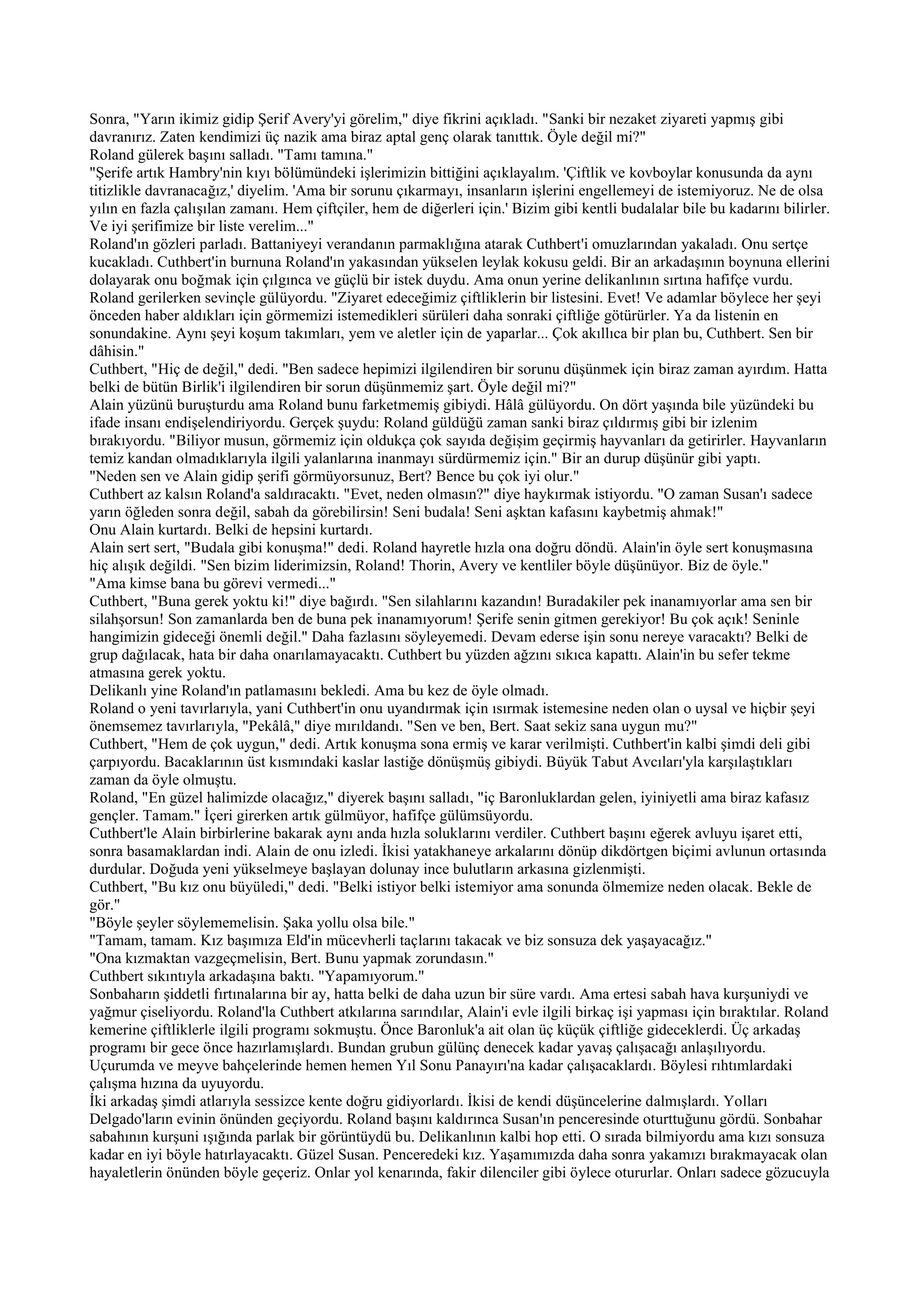 Sonra, "Yarın ikimiz gidip Şerif Avery'yi görelim," diye fikrini açıkladı. "Sanki bir nezaket ziyareti yapmış gibi
davranırız. Zaten kendimizi üç nazik ama biraz aptal genç olarak tanıttık. Öyle değil mi?"
Roland gülerek başını salladı. "Tamı tamına."
"Şerife artık Hambry'nin kıyı bölümündeki işlerimizin bittiğini açıklayalım. 'Çiftlik ve kovboylar konusunda da aynı
titizlikle davranacağız,' diyelim. 'Ama bir sorunu çıkarmayı, insanların işlerini engellemeyi de istemiyoruz. Ne de olsa
yılın en fazla çalışılan zamanı. Hem çiftçiler, hem de diğerleri için.' Bizim gibi kentli budalalar bile bu kadarını bilirler.
Ve iyi şerifimize bir liste verelim..."
Roland'ın gözleri parladı. Battaniyeyi verandanın parmaklığına atarak Cuthbert'i omuzlarından yakaladı. Onu sertçe
kucakladı. Cuthbert'in burnuna Roland'ın yakasından yükselen leylak kokusu geldi. Bir an arkadaşının boynuna ellerini
dolayarak onu boğmak için çılgınca ve güçlü bir istek duydu. Ama onun yerine delikanlının sırtına hafifçe vurdu.
Roland gerilerken sevinçle gülüyordu. "Ziyaret edeceğimiz çiftliklerin bir listesini. Evet! Ve adamlar böylece her şeyi
önceden haber aldıkları için görmemizi istemedikleri sürüleri daha sonraki çiftliğe götürürler. Ya da listenin en
sonundakine. Aynı şeyi koşum takımları, yem ve aletler için de yaparlar... Çok akıllıca bir plan bu, Cuthbert. Sen bir
dâhisin."
Cuthbert, "Hiç de değil," dedi. "Ben sadece hepimizi ilgilendiren bir sorunu düşünmek için biraz zaman ayırdım. Hatta
belki de bütün Birlik'i ilgilendiren bir sorun düşünmemiz şart. Öyle değil mi?"
Alain yüzünü buruşturdu ama Roland bunu farketmemiş gibiydi. Hâlâ gülüyordu. On dört yaşında bile yüzündeki bu
ifade insanı endişelendiriyordu. Gerçek şuydu: Roland güldüğü zaman sanki biraz çıldırmış gibi bir izlenim
bırakıyordu. "Biliyor musun, görmemiz için oldukça çok sayıda değişim geçirmiş hayvanları da getirirler. Hayvanların
temiz kandan olmadıklarıyla ilgili yalanlarına inanmayı sürdürmemiz için." Bir an durup düşünür gibi yaptı.
"Neden sen ve Alain gidip şerifi görmüyorsunuz, Bert? Bence bu çok iyi olur."
Cuthbert az kalsın Roland'a saldıracaktı. "Evet, neden olmasın?" diye haykırmak istiyordu. "O zaman Susan'ı sadece
yarın öğleden sonra değil, sabah da görebilirsin! Seni budala! Seni aşktan kafasını kaybetmiş ahmak!"
Onu Alain kurtardı. Belki de hepsini kurtardı.
Alain sert sert, "Budala gibi konuşma!" dedi. Roland hayretle hızla ona doğru döndü. Alain'in öyle sert konuşmasına
hiç alışık değildi. "Sen bizim liderimizsin, Roland! Thorin, Avery ve kentliler böyle düşünüyor. Biz de öyle."
"Ama kimse bana bu görevi vermedi..."
Cuthbert, "Buna gerek yoktu ki!" diye bağırdı. "Sen silahlarını kazandın! Buradakiler pek inanamıyorlar ama sen bir
silahşorsun! Son zamanlarda ben de buna pek inanamıyorum! Şerife senin gitmen gerekiyor! Bu çok açık! Seninle
hangimizin gideceği önemli değil." Daha fazlasını söyleyemedi. Devam ederse işin sonu nereye varacaktı? Belki de
grup dağılacak, hata bir daha onarılamayacaktı. Cuthbert bu yüzden ağzını sıkıca kapattı. Alain'in bu sefer tekme
atmasına gerek yoktu.
Delikanlı yine Roland'ın patlamasını bekledi. Ama bu kez de öyle olmadı.
Roland o yeni tavırlarıyla, yani Cuthbert'in onu uyandırmak için ısırmak istemesine neden olan o uysal ve hiçbir şeyi
önemsemez tavırlarıyla, "Pekâlâ," diye mırıldandı. "Sen ve ben, Bert. Saat sekiz sana uygun mu?"
Cuthbert, "Hem de çok uygun," dedi. Artık konuşma sona ermiş ve karar verilmişti. Cuthbert'in kalbi şimdi deli gibi
çarpıyordu. Bacaklarının üst kısmındaki kaslar lastiğe dönüşmüş gibiydi. Büyük Tabut Avcıları'yla karşılaştıkları
zaman da öyle olmuştu.
Roland, "En güzel halimizde olacağız," diyerek başını salladı, "iç Baronluklardan gelen, iyiniyetli ama biraz kafasız
gençler. Tamam." İçeri girerken artık gülmüyor, hafifçe gülümsüyordu.
Cuthbert'le Alain birbirlerine bakarak aynı anda hızla soluklarını verdiler. Cuthbert başını eğerek avluyu işaret etti,
sonra basamaklardan indi. Alain de onu izledi. İkisi yatakhaneye arkalarını dönüp dikdörtgen biçimi avlunun ortasında
durdular. Doğuda yeni yükselmeye başlayan dolunay ince bulutların arkasına gizlenmişti.
Cuthbert, "Bu kız onu büyüledi," dedi. "Belki istiyor belki istemiyor ama sonunda ölmemize neden olacak. Bekle de
gör."
"Böyle şeyler söylememelisin. Şaka yollu olsa bile."
"Tamam, tamam. Kız başımıza Eld'in mücevherli taçlarını takacak ve biz sonsuza dek yaşayacağız."
"Ona kızmaktan vazgeçmelisin, Bert. Bunu yapmak zorundasın."
Cuthbert sıkıntıyla arkadaşına baktı. "Yapamıyorum."
Sonbaharın şiddetli fırtınalarına bir ay, hatta belki de daha uzun bir süre vardı. Ama ertesi sabah hava kurşuniydi ve
yağmur çiseliyordu. Roland'la Cuthbert atkılarına sarındılar, Alain'i evle ilgili birkaç işi yapması için bıraktılar. Roland
kemerine çiftliklerle ilgili programı sokmuştu. Önce Baronluk'a ait olan üç küçük çiftliğe gideceklerdi. Üç arkadaş
programı bir gece önce hazırlamışlardı. Bundan grubun gülünç denecek kadar yavaş çalışacağı anlaşılıyordu.
Uçurumda ve meyve bahçelerinde hemen hemen Yıl Sonu Panayırı'na kadar çalışacaklardı. Böylesi rıhtımlardaki
çalışma hızına da uyuyordu.
İki arkadaş şimdi atlarıyla sessizce kente doğru gidiyorlardı. İkisi de kendi düşüncelerine dalmışlardı. Yolları
Delgado'ların evinin önünden geçiyordu. Roland başını kaldırınca Susan'ın penceresinde oturttuğunu gördü. Sonbahar
sabahının kurşuni ışığında parlak bir görüntüydü bu. Delikanlının kalbi hop etti. O sırada bilmiyordu ama kızı sonsuza
kadar en iyi böyle hatırlayacaktı. Güzel Susan. Penceredeki kız. Yaşamımızda daha sonra yakamızı bırakmayacak olan
hayaletlerin önünden böyle geçeriz. Onlar yol kenarında, fakir dilenciler gibi öylece otururlar. Onları sadece gözucuyla
 