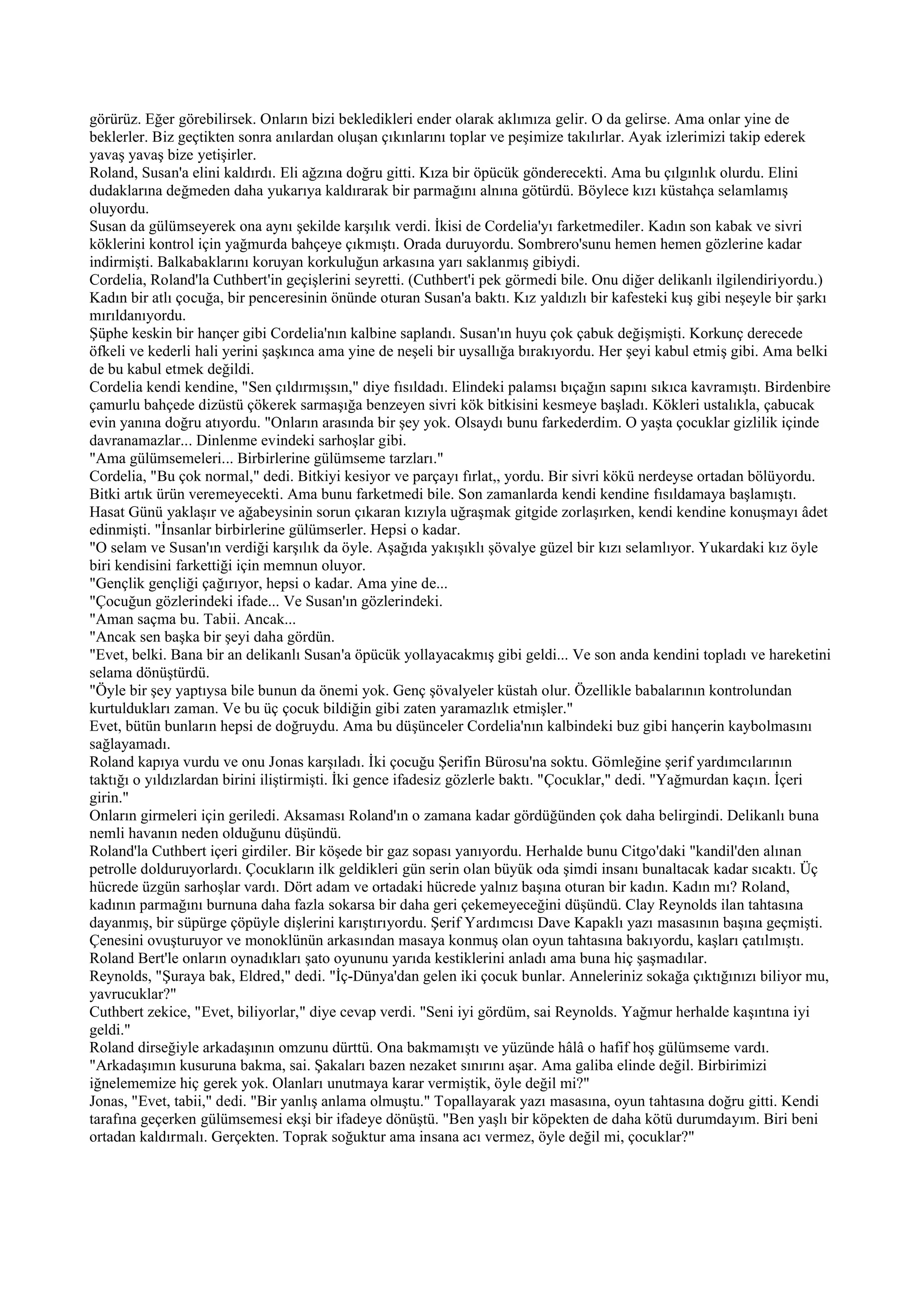 görürüz. Eğer görebilirsek. Onların bizi bekledikleri ender olarak aklımıza gelir. O da gelirse. Ama onlar yine de
beklerler. Biz geçtikten sonra anılardan oluşan çıkınlarını toplar ve peşimize takılırlar. Ayak izlerimizi takip ederek
yavaş yavaş bize yetişirler.
Roland, Susan'a elini kaldırdı. Eli ağzına doğru gitti. Kıza bir öpücük gönderecekti. Ama bu çılgınlık olurdu. Elini
dudaklarına değmeden daha yukarıya kaldırarak bir parmağını alnına götürdü. Böylece kızı küstahça selamlamış
oluyordu.
Susan da gülümseyerek ona aynı şekilde karşılık verdi. İkisi de Cordelia'yı farketmediler. Kadın son kabak ve sivri
köklerini kontrol için yağmurda bahçeye çıkmıştı. Orada duruyordu. Sombrero'sunu hemen hemen gözlerine kadar
indirmişti. Balkabaklarını koruyan korkuluğun arkasına yarı saklanmış gibiydi.
Cordelia, Roland'la Cuthbert'in geçişlerini seyretti. (Cuthbert'i pek görmedi bile. Onu diğer delikanlı ilgilendiriyordu.)
Kadın bir atlı çocuğa, bir penceresinin önünde oturan Susan'a baktı. Kız yaldızlı bir kafesteki kuş gibi neşeyle bir şarkı
mırıldanıyordu.
Şüphe keskin bir hançer gibi Cordelia'nın kalbine saplandı. Susan'ın huyu çok çabuk değişmişti. Korkunç derecede
öfkeli ve kederli hali yerini şaşkınca ama yine de neşeli bir uysallığa bırakıyordu. Her şeyi kabul etmiş gibi. Ama belki
de bu kabul etmek değildi.
Cordelia kendi kendine, "Sen çıldırmışsın," diye fısıldadı. Elindeki palamsı bıçağın sapını sıkıca kavramıştı. Birdenbire
çamurlu bahçede dizüstü çökerek sarmaşığa benzeyen sivri kök bitkisini kesmeye başladı. Kökleri ustalıkla, çabucak
evin yanına doğru atıyordu. "Onların arasında bir şey yok. Olsaydı bunu farkederdim. O yaşta çocuklar gizlilik içinde
davranamazlar... Dinlenme evindeki sarhoşlar gibi.
"Ama gülümsemeleri... Birbirlerine gülümseme tarzları."
Cordelia, "Bu çok normal," dedi. Bitkiyi kesiyor ve parçayı fırlat,, yordu. Bir sivri kökü nerdeyse ortadan bölüyordu.
Bitki artık ürün veremeyecekti. Ama bunu farketmedi bile. Son zamanlarda kendi kendine fısıldamaya başlamıştı.
Hasat Günü yaklaşır ve ağabeysinin sorun çıkaran kızıyla uğraşmak gitgide zorlaşırken, kendi kendine konuşmayı âdet
edinmişti. "İnsanlar birbirlerine gülümserler. Hepsi o kadar.
"O selam ve Susan'ın verdiği karşılık da öyle. Aşağıda yakışıklı şövalye güzel bir kızı selamlıyor. Yukardaki kız öyle
biri kendisini farkettiği için memnun oluyor.
"Gençlik gençliği çağırıyor, hepsi o kadar. Ama yine de...
"Çocuğun gözlerindeki ifade... Ve Susan'ın gözlerindeki.
"Aman saçma bu. Tabii. Ancak...
"Ancak sen başka bir şeyi daha gördün.
"Evet, belki. Bana bir an delikanlı Susan'a öpücük yollayacakmış gibi geldi... Ve son anda kendini topladı ve hareketini
selama dönüştürdü.
"Öyle bir şey yaptıysa bile bunun da önemi yok. Genç şövalyeler küstah olur. Özellikle babalarının kontrolundan
kurtuldukları zaman. Ve bu üç çocuk bildiğin gibi zaten yaramazlık etmişler."
Evet, bütün bunların hepsi de doğruydu. Ama bu düşünceler Cordelia'nın kalbindeki buz gibi hançerin kaybolmasını
sağlayamadı.
Roland kapıya vurdu ve onu Jonas karşıladı. İki çocuğu Şerifin Bürosu'na soktu. Gömleğine şerif yardımcılarının
taktığı o yıldızlardan birini iliştirmişti. İki gence ifadesiz gözlerle baktı. "Çocuklar," dedi. "Yağmurdan kaçın. İçeri
girin."
Onların girmeleri için geriledi. Aksaması Roland'ın o zamana kadar gördüğünden çok daha belirgindi. Delikanlı buna
nemli havanın neden olduğunu düşündü.
Roland'la Cuthbert içeri girdiler. Bir köşede bir gaz sopası yanıyordu. Herhalde bunu Citgo'daki "kandil'den alınan
petrolle dolduruyorlardı. Çocukların ilk geldikleri gün serin olan büyük oda şimdi insanı bunaltacak kadar sıcaktı. Üç
hücrede üzgün sarhoşlar vardı. Dört adam ve ortadaki hücrede yalnız başına oturan bir kadın. Kadın mı? Roland,
kadının parmağını burnuna daha fazla sokarsa bir daha geri çekemeyeceğini düşündü. Clay Reynolds ilan tahtasına
dayanmış, bir süpürge çöpüyle dişlerini karıştırıyordu. Şerif Yardımcısı Dave Kapaklı yazı masasının başına geçmişti.
Çenesini ovuşturuyor ve monoklünün arkasından masaya konmuş olan oyun tahtasına bakıyordu, kaşları çatılmıştı.
Roland Bert'le onların oynadıkları şato oyununu yarıda kestiklerini anladı ama buna hiç şaşmadılar.
Reynolds, "Şuraya bak, Eldred," dedi. "İç-Dünya'dan gelen iki çocuk bunlar. Anneleriniz sokağa çıktığınızı biliyor mu,
yavrucuklar?"
Cuthbert zekice, "Evet, biliyorlar," diye cevap verdi. "Seni iyi gördüm, sai Reynolds. Yağmur herhalde kaşıntına iyi
geldi."
Roland dirseğiyle arkadaşının omzunu dürttü. Ona bakmamıştı ve yüzünde hâlâ o hafif hoş gülümseme vardı.
"Arkadaşımın kusuruna bakma, sai. Şakaları bazen nezaket sınırını aşar. Ama galiba elinde değil. Birbirimizi
iğnelememize hiç gerek yok. Olanları unutmaya karar vermiştik, öyle değil mi?"
Jonas, "Evet, tabii," dedi. "Bir yanlış anlama olmuştu." Topallayarak yazı masasına, oyun tahtasına doğru gitti. Kendi
tarafına geçerken gülümsemesi ekşi bir ifadeye dönüştü. "Ben yaşlı bir köpekten de daha kötü durumdayım. Biri beni
ortadan kaldırmalı. Gerçekten. Toprak soğuktur ama insana acı vermez, öyle değil mi, çocuklar?"
 