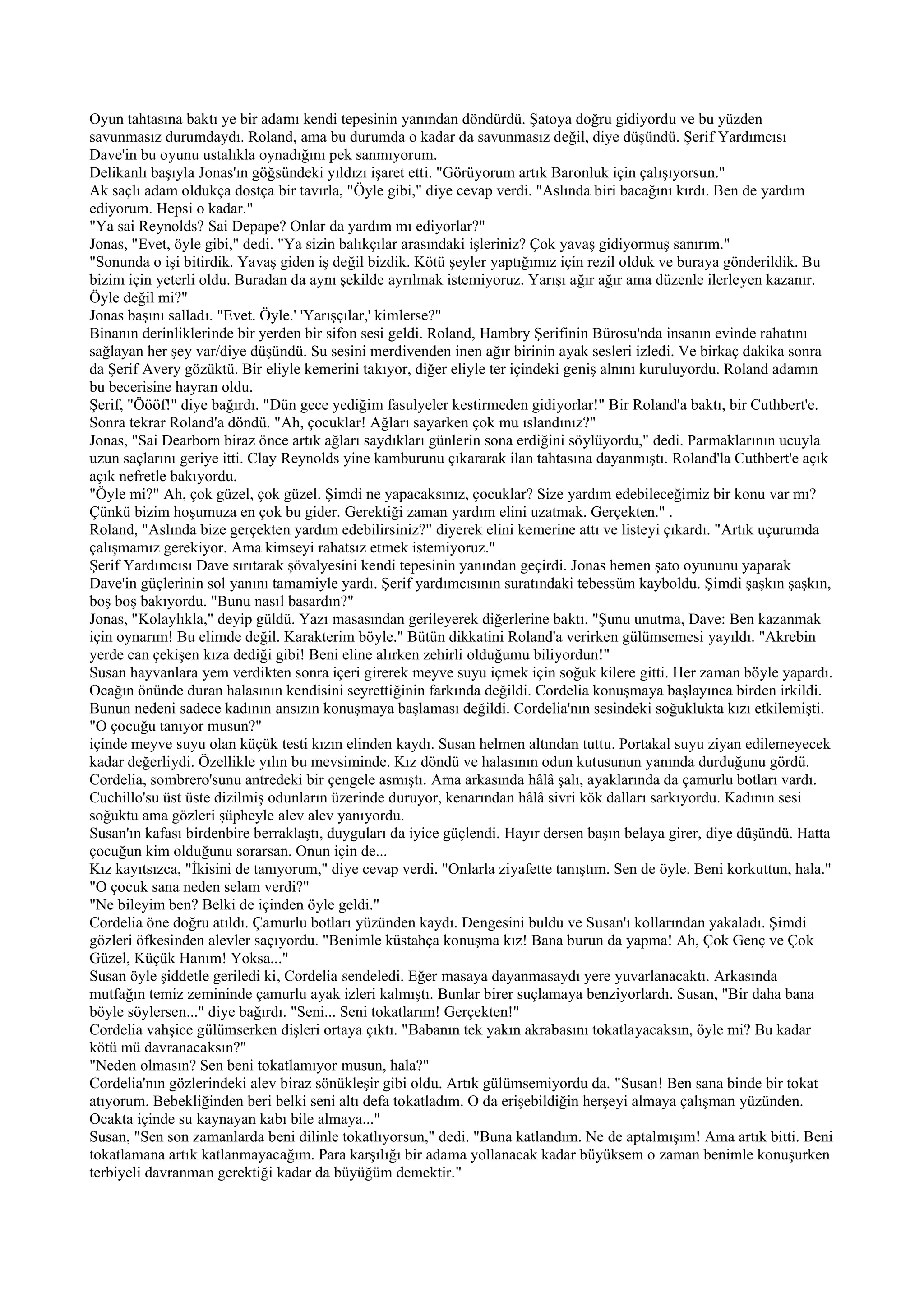 Oyun tahtasına baktı ye bir adamı kendi tepesinin yanından döndürdü. Şatoya doğru gidiyordu ve bu yüzden
savunmasız durumdaydı. Roland, ama bu durumda o kadar da savunmasız değil, diye düşündü. Şerif Yardımcısı
Dave'in bu oyunu ustalıkla oynadığını pek sanmıyorum.
Delikanlı başıyla Jonas'ın göğsündeki yıldızı işaret etti. "Görüyorum artık Baronluk için çalışıyorsun."
Ak saçlı adam oldukça dostça bir tavırla, "Öyle gibi," diye cevap verdi. "Aslında biri bacağını kırdı. Ben de yardım
ediyorum. Hepsi o kadar."
"Ya sai Reynolds? Sai Depape? Onlar da yardım mı ediyorlar?"
Jonas, "Evet, öyle gibi," dedi. "Ya sizin balıkçılar arasındaki işleriniz? Çok yavaş gidiyormuş sanırım."
"Sonunda o işi bitirdik. Yavaş giden iş değil bizdik. Kötü şeyler yaptığımız için rezil olduk ve buraya gönderildik. Bu
bizim için yeterli oldu. Buradan da aynı şekilde ayrılmak istemiyoruz. Yarışı ağır ağır ama düzenle ilerleyen kazanır.
Öyle değil mi?"
Jonas başını salladı. "Evet. Öyle.' 'Yarışçılar,' kimlerse?"
Binanın derinliklerinde bir yerden bir sifon sesi geldi. Roland, Hambry Şerifinin Bürosu'nda insanın evinde rahatını
sağlayan her şey var/diye düşündü. Su sesini merdivenden inen ağır birinin ayak sesleri izledi. Ve birkaç dakika sonra
da Şerif Avery gözüktü. Bir eliyle kemerini takıyor, diğer eliyle ter içindeki geniş alnını kuruluyordu. Roland adamın
bu becerisine hayran oldu.
Şerif, "Öööf!" diye bağırdı. "Dün gece yediğim fasulyeler kestirmeden gidiyorlar!" Bir Roland'a baktı, bir Cuthbert'e.
Sonra tekrar Roland'a döndü. "Ah, çocuklar! Ağları sayarken çok mu ıslandınız?"
Jonas, "Sai Dearborn biraz önce artık ağları saydıkları günlerin sona erdiğini söylüyordu," dedi. Parmaklarının ucuyla
uzun saçlarını geriye itti. Clay Reynolds yine kamburunu çıkararak ilan tahtasına dayanmıştı. Roland'la Cuthbert'e açık
açık nefretle bakıyordu.
"Öyle mi?" Ah, çok güzel, çok güzel. Şimdi ne yapacaksınız, çocuklar? Size yardım edebileceğimiz bir konu var mı?
Çünkü bizim hoşumuza en çok bu gider. Gerektiği zaman yardım elini uzatmak. Gerçekten." .
Roland, "Aslında bize gerçekten yardım edebilirsiniz?" diyerek elini kemerine attı ve listeyi çıkardı. "Artık uçurumda
çalışmamız gerekiyor. Ama kimseyi rahatsız etmek istemiyoruz."
Şerif Yardımcısı Dave sırıtarak şövalyesini kendi tepesinin yanından geçirdi. Jonas hemen şato oyununu yaparak
Dave'in güçlerinin sol yanını tamamiyle yardı. Şerif yardımcısının suratındaki tebessüm kayboldu. Şimdi şaşkın şaşkın,
boş boş bakıyordu. "Bunu nasıl basardın?"
Jonas, "Kolaylıkla," deyip güldü. Yazı masasından gerileyerek diğerlerine baktı. "Şunu unutma, Dave: Ben kazanmak
için oynarım! Bu elimde değil. Karakterim böyle." Bütün dikkatini Roland'a verirken gülümsemesi yayıldı. "Akrebin
yerde can çekişen kıza dediği gibi! Beni eline alırken zehirli olduğumu biliyordun!"
Susan hayvanlara yem verdikten sonra içeri girerek meyve suyu içmek için soğuk kilere gitti. Her zaman böyle yapardı.
Ocağın önünde duran halasının kendisini seyrettiğinin farkında değildi. Cordelia konuşmaya başlayınca birden irkildi.
Bunun nedeni sadece kadının ansızın konuşmaya başlaması değildi. Cordelia'nın sesindeki soğuklukta kızı etkilemişti.
"O çocuğu tanıyor musun?"
içinde meyve suyu olan küçük testi kızın elinden kaydı. Susan helmen altından tuttu. Portakal suyu ziyan edilemeyecek
kadar değerliydi. Özellikle yılın bu mevsiminde. Kız döndü ve halasının odun kutusunun yanında durduğunu gördü.
Cordelia, sombrero'sunu antredeki bir çengele asmıştı. Ama arkasında hâlâ şalı, ayaklarında da çamurlu botları vardı.
Cuchillo'su üst üste dizilmiş odunların üzerinde duruyor, kenarından hâlâ sivri kök dalları sarkıyordu. Kadının sesi
soğuktu ama gözleri şüpheyle alev alev yanıyordu.
Susan'ın kafası birdenbire berraklaştı, duyguları da iyice güçlendi. Hayır dersen başın belaya girer, diye düşündü. Hatta
çocuğun kim olduğunu sorarsan. Onun için de...
Kız kayıtsızca, "İkisini de tanıyorum," diye cevap verdi. "Onlarla ziyafette tanıştım. Sen de öyle. Beni korkuttun, hala."
"O çocuk sana neden selam verdi?"
"Ne bileyim ben? Belki de içinden öyle geldi."
Cordelia öne doğru atıldı. Çamurlu botları yüzünden kaydı. Dengesini buldu ve Susan'ı kollarından yakaladı. Şimdi
gözleri öfkesinden alevler saçıyordu. "Benimle küstahça konuşma kız! Bana burun da yapma! Ah, Çok Genç ve Çok
Güzel, Küçük Hanım! Yoksa..."
Susan öyle şiddetle geriledi ki, Cordelia sendeledi. Eğer masaya dayanmasaydı yere yuvarlanacaktı. Arkasında
mutfağın temiz zemininde çamurlu ayak izleri kalmıştı. Bunlar birer suçlamaya benziyorlardı. Susan, "Bir daha bana
böyle söylersen..." diye bağırdı. "Seni... Seni tokatlarım! Gerçekten!"
Cordelia vahşice gülümserken dişleri ortaya çıktı. "Babanın tek yakın akrabasını tokatlayacaksın, öyle mi? Bu kadar
kötü mü davranacaksın?"
"Neden olmasın? Sen beni tokatlamıyor musun, hala?"
Cordelia'nın gözlerindeki alev biraz sönükleşir gibi oldu. Artık gülümsemiyordu da. "Susan! Ben sana binde bir tokat
atıyorum. Bebekliğinden beri belki seni altı defa tokatladım. O da erişebildiğin herşeyi almaya çalışman yüzünden.
Ocakta içinde su kaynayan kabı bile almaya..."
Susan, "Sen son zamanlarda beni dilinle tokatlıyorsun," dedi. "Buna katlandım. Ne de aptalmışım! Ama artık bitti. Beni
tokatlamana artık katlanmayacağım. Para karşılığı bir adama yollanacak kadar büyüksem o zaman benimle konuşurken
terbiyeli davranman gerektiği kadar da büyüğüm demektir."
 