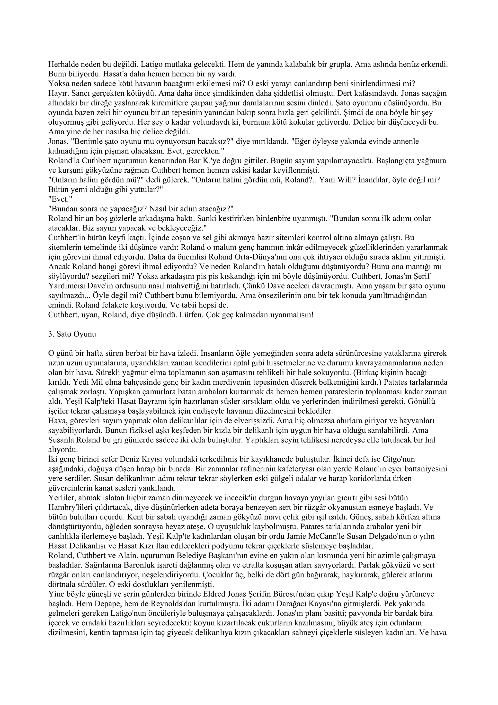 Herhalde neden bu değildi. Latigo mutlaka gelecekti. Hem de yanında kalabalık bir grupla. Ama aslında henüz erkendi.
Bunu biliyordu. Hasat'a daha hemen hemen bir ay vardı.
Yoksa neden sadece kötü havanın bacağımı etkilemesi mi? O eski yarayı canlandırıp beni sinirlendirmesi mi?
Hayır. Sancı gerçekten kötüydü. Ama daha önce şimdikinden daha şiddetlisi olmuştu. Dert kafasındaydı. Jonas saçağın
altındaki bir direğe yaslanarak kiremitlere çarpan yağmur damlalarının sesini dinledi. Şato oyununu düşünüyordu. Bu
oyunda bazen zeki bir oyuncu bir an tepesinin yanından bakıp sonra hızla geri çekilirdi. Şimdi de ona böyle bir şey
oluyormuş gibi geliyordu. Her şey o kadar yolundaydı ki, burnuna kötü kokular geliyordu. Delice bir düşünceydi bu.
Ama yine de her nasılsa hiç delice değildi.
Jonas, "Benimle şato oyunu mu oynuyorsun bacaksız?" diye mırıldandı. "Eğer öyleyse yakında evinde annenle
kalmadığım için pişman olacaksın. Evet, gerçekten."
Roland'la Cuthbert uçurumun kenarından Bar K.'ye doğru gittiler. Bugün sayım yapılamayacaktı. Başlangıçta yağmura
ve kurşuni gökyüzüne rağmen Cuthbert hemen hemen eskisi kadar keyiflenmişti.
"Onların halini gördün mü?" dedi gülerek. "Onların halini gördün mü, Roland?.. Yani Will? İnandılar, öyle değil mi?
Bütün yemi olduğu gibi yuttular?"
"Evet."
"Bundan sonra ne yapacağız? Nasıl bir adım atacağız?"
Roland bir an boş gözlerle arkadaşına baktı. Sanki kestirirken birdenbire uyanmıştı. "Bundan sonra ilk adımı onlar
atacaklar. Biz sayım yapacak ve bekleyeceğiz."
Cuthbert'in bütün keyfi kaçtı. İçinde coşan ve sel gibi akmaya hazır sitemleri kontrol altına almaya çalıştı. Bu
sitemlerin temelinde iki düşünce vardı: Roland o malum genç hanımın inkâr edilmeyecek güzelliklerinden yararlanmak
için görevini ihmal ediyordu. Daha da önemlisi Roland Orta-Dünya'nın ona çok ihtiyacı olduğu sırada aklını yitirmişti.
Ancak Roland hangi görevi ihmal ediyordu? Ve neden Roland'ın hatalı olduğunu düşünüyordu? Bunu ona mantığı mı
söylüyordu? sezgileri mi? Yoksa arkadaşını pis pis kıskandığı için mi böyle düşünüyordu. Cuthbert, Jonas'ın Şerif
Yardımcısı Dave'in ordusunu nasıl mahvettiğini hatırladı. Çünkü Dave aceleci davranmıştı. Ama yaşam bir şato oyunu
sayılmazdı... Öyle değil mi? Cuthbert bunu bilemiyordu. Ama önsezilerinin onu bir tek konuda yanıltmadığından
emindi. Roland felakete koşuyordu. Ve tabii hepsi de.
Cuthbert, uyan, Roland, diye düşündü. Lütfen. Çok geç kalmadan uyanmalısın!

3. Şato Oyunu

O günü bir hafta süren berbat bir hava izledi. İnsanların öğle yemeğinden sonra adeta sürünürcesine yataklarına girerek
uzun uzun uyumalarına, uyandıkları zaman kendilerini aptal gibi hissetmelerine ve durumu kavrayamamalarına neden
olan bir hava. Sürekli yağmur elma toplamanın son aşamasını tehlikeli bir hale sokuyordu. (Birkaç kişinin bacağı
kırıldı. Yedi Mil elma bahçesinde genç bir kadın merdivenin tepesinden düşerek belkemiğini kırdı.) Patates tarlalarında
çalışmak zorlaştı. Yapışkan çamurlara batan arabaları kurtarmak da hemen hemen patateslerin toplanması kadar zaman
aldı. Yeşil Kalp'teki Hasat Bayramı için hazırlanan süsler sırsıklam oldu ve yerlerinden indirilmesi gerekti. Gönüllü
işçiler tekrar çalışmaya başlayabilmek için endişeyle havanın düzelmesini beklediler.
Hava, görevleri sayım yapmak olan delikanlılar için de elverişsizdi. Ama hiç olmazsa ahırlara giriyor ve hayvanları
sayabiliyorlardı. Bunun fiziksel aşkı keşfeden bir kızla bir delikanlı için uygun bir hava olduğu sanılabilirdi. Ama
Susanla Roland bu gri günlerde sadece iki defa buluştular. Yaptıkları şeyin tehlikesi neredeyse elle tutulacak bir hal
alıyordu.
İki genç birinci sefer Deniz Kıyısı yolundaki terkedilmiş bir kayıkhanede buluştular. İkinci defa ise Citgo'nun
aşağındaki, doğuya düşen harap bir binada. Bir zamanlar rafinerinin kafeteryası olan yerde Roland'ın eyer battaniyesini
yere serdiler. Susan delikanlının adını tekrar tekrar söylerken eski gölgeli odalar ve harap koridorlarda ürken
güvercinlerin kanat sesleri yankılandı.
Yerliler, ahmak ıslatan hiçbir zaman dinmeyecek ve incecik'in durgun havaya yayılan gıcırtı gibi sesi bütün
Hambry'lileri çıldırtacak, diye düşünürlerken adeta boraya benzeyen sert bir rüzgâr okyanustan esmeye başladı. Ve
bütün bulutları uçurdu. Kent bir sabah uyandığı zaman gökyüzü mavi çelik gibi ışıl ısıldı. Güneş, sabah körfezi altına
dönüştürüyordu, öğleden sonraysa beyaz ateşe. O uyuşukluk kaybolmuştu. Patates tarlalarında arabalar yeni bir
canlılıkla ilerlemeye başladı. Yeşil Kalp'te kadınlardan oluşan bir ordu Jamie McCann'le Susan Delgado'nun o yılın
Hasat Delikanlısı ve Hasat Kızı İlan edilecekleri podyumu tekrar çiçeklerle süslemeye başladılar.
Roland, Cuthbert ve Alain, uçurumun Belediye Başkanı'nın evine en yakın olan kısmında yeni bir azimle çalışmaya
başladılar. Sağrılarına Baronluk işareti dağlanmış olan ve etrafta koşuşan atları sayıyorlardı. Parlak gökyüzü ve sert
rüzgâr onları canlandırıyor, neşelendiriyordu. Çocuklar üç, belki de dört gün bağırarak, haykırarak, gülerek atlarını
dörtnala sürdüler. O eski dostlukları yenilenmişti.
Yine böyle güneşli ve serin günlerden birinde Eldred Jonas Şerifin Bürosu'ndan çıkıp Yeşil Kalp'e doğru yürümeye
başladı. Hem Depape, hem de Reynolds'dan kurtulmuştu. İki adamı Darağacı Kayası'na gitmişlerdi. Pek yakında
gelmeleri gereken Latigo'nun öncüleriyle buluşmaya çalışacaklardı. Jonas'ın planı basitti; pavyonda bir bardak bira
içecek ve oradaki hazırlıkları seyredecekti: koyun kızartılacak çukurların kazılmasını, büyük ateş için odunların
dizilmesini, kentin tapması için taç giyecek delikanlıya kızın çıkacakları sahneyi çiçeklerle süsleyen kadınları. Ve hava
 