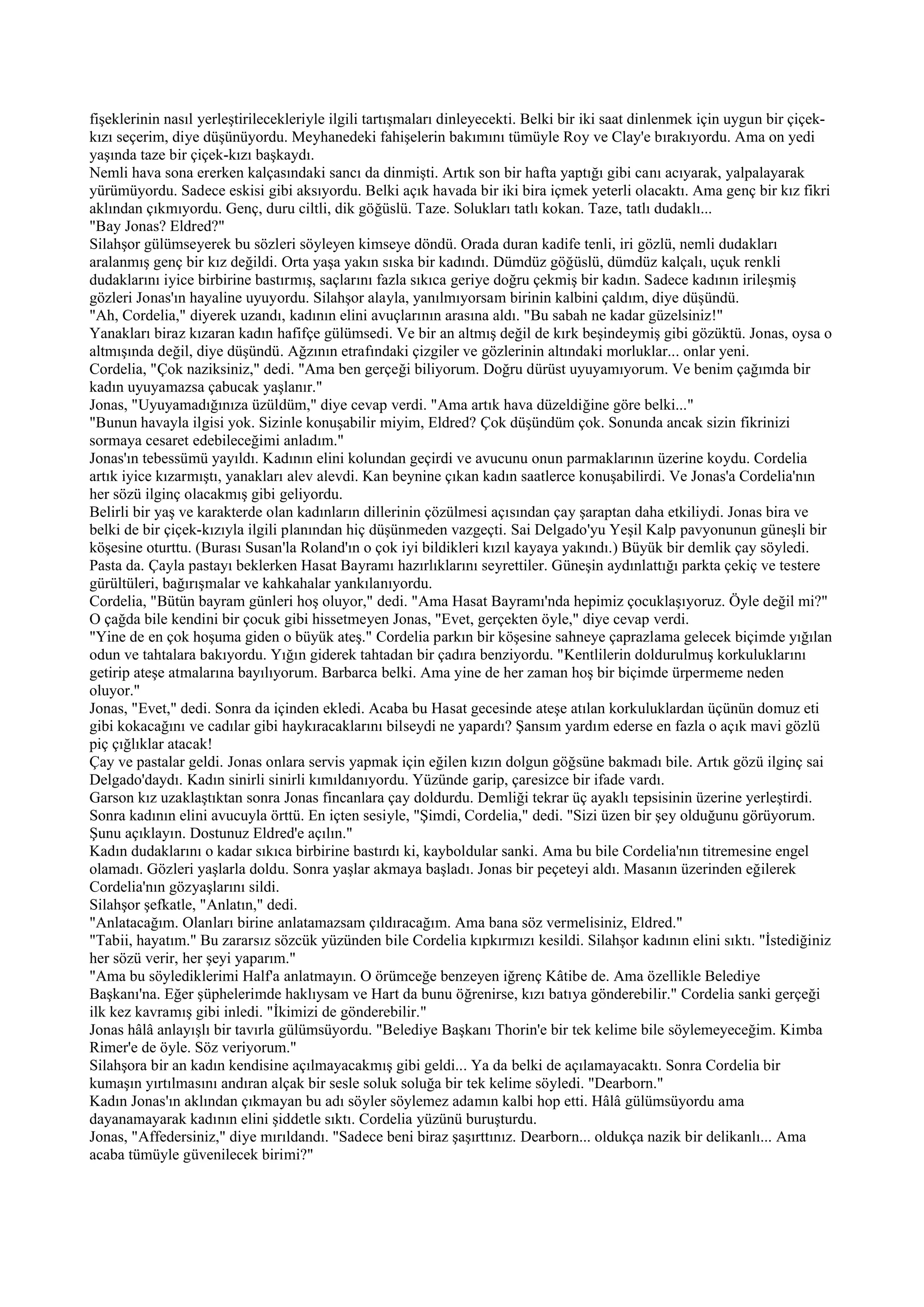 fişeklerinin nasıl yerleştirilecekleriyle ilgili tartışmaları dinleyecekti. Belki bir iki saat dinlenmek için uygun bir çiçek-
kızı seçerim, diye düşünüyordu. Meyhanedeki fahişelerin bakımını tümüyle Roy ve Clay'e bırakıyordu. Ama on yedi
yaşında taze bir çiçek-kızı başkaydı.
Nemli hava sona ererken kalçasındaki sancı da dinmişti. Artık son bir hafta yaptığı gibi canı acıyarak, yalpalayarak
yürümüyordu. Sadece eskisi gibi aksıyordu. Belki açık havada bir iki bira içmek yeterli olacaktı. Ama genç bir kız fikri
aklından çıkmıyordu. Genç, duru ciltli, dik göğüslü. Taze. Solukları tatlı kokan. Taze, tatlı dudaklı...
"Bay Jonas? Eldred?"
Silahşor gülümseyerek bu sözleri söyleyen kimseye döndü. Orada duran kadife tenli, iri gözlü, nemli dudakları
aralanmış genç bir kız değildi. Orta yaşa yakın sıska bir kadındı. Dümdüz göğüslü, dümdüz kalçalı, uçuk renkli
dudaklarını iyice birbirine bastırmış, saçlarını fazla sıkıca geriye doğru çekmiş bir kadın. Sadece kadının irileşmiş
gözleri Jonas'ın hayaline uyuyordu. Silahşor alayla, yanılmıyorsam birinin kalbini çaldım, diye düşündü.
"Ah, Cordelia," diyerek uzandı, kadının elini avuçlarının arasına aldı. "Bu sabah ne kadar güzelsiniz!"
Yanakları biraz kızaran kadın hafifçe gülümsedi. Ve bir an altmış değil de kırk beşindeymiş gibi gözüktü. Jonas, oysa o
altmışında değil, diye düşündü. Ağzının etrafındaki çizgiler ve gözlerinin altındaki morluklar... onlar yeni.
Cordelia, "Çok naziksiniz," dedi. "Ama ben gerçeği biliyorum. Doğru dürüst uyuyamıyorum. Ve benim çağımda bir
kadın uyuyamazsa çabucak yaşlanır."
Jonas, "Uyuyamadığınıza üzüldüm," diye cevap verdi. "Ama artık hava düzeldiğine göre belki..."
"Bunun havayla ilgisi yok. Sizinle konuşabilir miyim, Eldred? Çok düşündüm çok. Sonunda ancak sizin fikrinizi
sormaya cesaret edebileceğimi anladım."
Jonas'ın tebessümü yayıldı. Kadının elini kolundan geçirdi ve avucunu onun parmaklarının üzerine koydu. Cordelia
artık iyice kızarmıştı, yanakları alev alevdi. Kan beynine çıkan kadın saatlerce konuşabilirdi. Ve Jonas'a Cordelia'nın
her sözü ilginç olacakmış gibi geliyordu.
Belirli bir yaş ve karakterde olan kadınların dillerinin çözülmesi açısından çay şaraptan daha etkiliydi. Jonas bira ve
belki de bir çiçek-kızıyla ilgili planından hiç düşünmeden vazgeçti. Sai Delgado'yu Yeşil Kalp pavyonunun güneşli bir
köşesine oturttu. (Burası Susan'la Roland'ın o çok iyi bildikleri kızıl kayaya yakındı.) Büyük bir demlik çay söyledi.
Pasta da. Çayla pastayı beklerken Hasat Bayramı hazırlıklarını seyrettiler. Güneşin aydınlattığı parkta çekiç ve testere
gürültüleri, bağırışmalar ve kahkahalar yankılanıyordu.
Cordelia, "Bütün bayram günleri hoş oluyor," dedi. "Ama Hasat Bayramı'nda hepimiz çocuklaşıyoruz. Öyle değil mi?"
O çağda bile kendini bir çocuk gibi hissetmeyen Jonas, "Evet, gerçekten öyle," diye cevap verdi.
"Yine de en çok hoşuma giden o büyük ateş." Cordelia parkın bir köşesine sahneye çaprazlama gelecek biçimde yığılan
odun ve tahtalara bakıyordu. Yığın giderek tahtadan bir çadıra benziyordu. "Kentlilerin doldurulmuş korkuluklarını
getirip ateşe atmalarına bayılıyorum. Barbarca belki. Ama yine de her zaman hoş bir biçimde ürpermeme neden
oluyor."
Jonas, "Evet," dedi. Sonra da içinden ekledi. Acaba bu Hasat gecesinde ateşe atılan korkuluklardan üçünün domuz eti
gibi kokacağını ve cadılar gibi haykıracaklarını bilseydi ne yapardı? Şansım yardım ederse en fazla o açık mavi gözlü
piç çığlıklar atacak!
Çay ve pastalar geldi. Jonas onlara servis yapmak için eğilen kızın dolgun göğsüne bakmadı bile. Artık gözü ilginç sai
Delgado'daydı. Kadın sinirli sinirli kımıldanıyordu. Yüzünde garip, çaresizce bir ifade vardı.
Garson kız uzaklaştıktan sonra Jonas fincanlara çay doldurdu. Demliği tekrar üç ayaklı tepsisinin üzerine yerleştirdi.
Sonra kadının elini avucuyla örttü. En içten sesiyle, "Şimdi, Cordelia," dedi. "Sizi üzen bir şey olduğunu görüyorum.
Şunu açıklayın. Dostunuz Eldred'e açılın."
Kadın dudaklarını o kadar sıkıca birbirine bastırdı ki, kayboldular sanki. Ama bu bile Cordelia'nın titremesine engel
olamadı. Gözleri yaşlarla doldu. Sonra yaşlar akmaya başladı. Jonas bir peçeteyi aldı. Masanın üzerinden eğilerek
Cordelia'nın gözyaşlarını sildi.
Silahşor şefkatle, "Anlatın," dedi.
"Anlatacağım. Olanları birine anlatamazsam çıldıracağım. Ama bana söz vermelisiniz, Eldred."
"Tabii, hayatım." Bu zararsız sözcük yüzünden bile Cordelia kıpkırmızı kesildi. Silahşor kadının elini sıktı. "İstediğiniz
her sözü verir, her şeyi yaparım."
"Ama bu söylediklerimi Half'a anlatmayın. O örümceğe benzeyen iğrenç Kâtibe de. Ama özellikle Belediye
Başkanı'na. Eğer şüphelerimde haklıysam ve Hart da bunu öğrenirse, kızı batıya gönderebilir." Cordelia sanki gerçeği
ilk kez kavramış gibi inledi. "İkimizi de gönderebilir."
Jonas hâlâ anlayışlı bir tavırla gülümsüyordu. "Belediye Başkanı Thorin'e bir tek kelime bile söylemeyeceğim. Kimba
Rimer'e de öyle. Söz veriyorum."
Silahşora bir an kadın kendisine açılmayacakmış gibi geldi... Ya da belki de açılamayacaktı. Sonra Cordelia bir
kumaşın yırtılmasını andıran alçak bir sesle soluk soluğa bir tek kelime söyledi. "Dearborn."
Kadın Jonas'ın aklından çıkmayan bu adı söyler söylemez adamın kalbi hop etti. Hâlâ gülümsüyordu ama
dayanamayarak kadının elini şiddetle sıktı. Cordelia yüzünü buruşturdu.
Jonas, "Affedersiniz," diye mırıldandı. "Sadece beni biraz şaşırttınız. Dearborn... oldukça nazik bir delikanlı... Ama
acaba tümüyle güvenilecek birimi?"
 