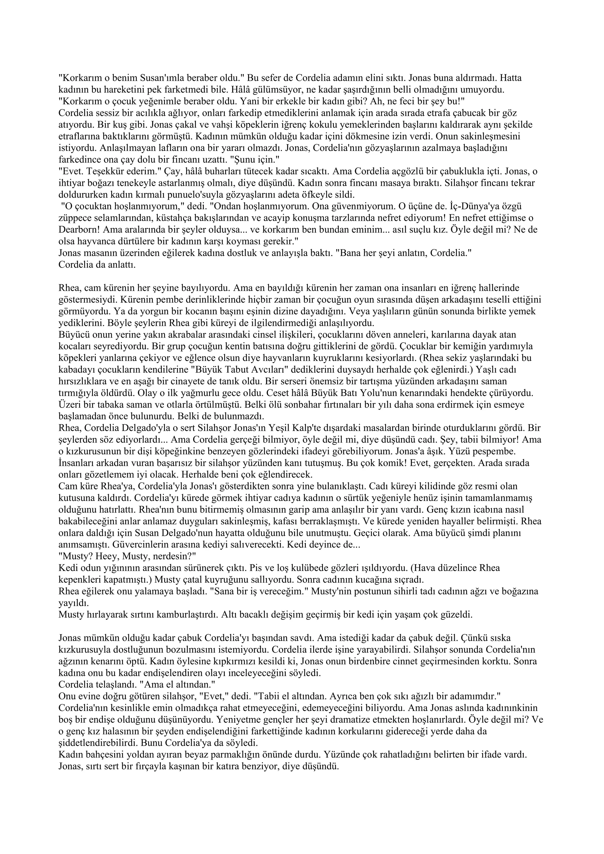 "Korkarım o benim Susan'ımla beraber oldu." Bu sefer de Cordelia adamın elini sıktı. Jonas buna aldırmadı. Hatta
kadının bu hareketini pek farketmedi bile. Hâlâ gülümsüyor, ne kadar şaşırdığının belli olmadığını umuyordu.
"Korkarım o çocuk yeğenimle beraber oldu. Yani bir erkekle bir kadın gibi? Ah, ne feci bir şey bu!"
Cordelia sessiz bir acılıkla ağlıyor, onları farkedip etmediklerini anlamak için arada sırada etrafa çabucak bir göz
atıyordu. Bir kuş gibi. Jonas çakal ve vahşi köpeklerin iğrenç kokulu yemeklerinden başlarını kaldırarak aynı şekilde
etraflarına baktıklarını görmüştü. Kadının mümkün olduğu kadar içini dökmesine izin verdi. Onun sakinleşmesini
istiyordu. Anlaşılmayan lafların ona bir yararı olmazdı. Jonas, Cordelia'nın gözyaşlarının azalmaya başladığını
farkedince ona çay dolu bir fincanı uzattı. "Şunu için."
"Evet. Teşekkür ederim." Çay, hâlâ buharları tütecek kadar sıcaktı. Ama Cordelia açgözlü bir çabuklukla içti. Jonas, o
ihtiyar boğazı tenekeyle astarlanmış olmalı, diye düşündü. Kadın sonra fincanı masaya bıraktı. Silahşor fincanı tekrar
doldururken kadın kırmalı punuelo'suyla gözyaşlarını adeta öfkeyle sildi.
 "O çocuktan hoşlanmıyorum," dedi. "Ondan hoşlanmıyorum. Ona güvenmiyorum. O üçüne de. İç-Dünya'ya özgü
züppece selamlarından, küstahça bakışlarından ve acayip konuşma tarzlarında nefret ediyorum! En nefret ettiğimse o
Dearborn! Ama aralarında bir şeyler olduysa... ve korkarım ben bundan eminim... asıl suçlu kız. Öyle değil mi? Ne de
olsa hayvanca dürtülere bir kadının karşı koyması gerekir."
Jonas masanın üzerinden eğilerek kadına dostluk ve anlayışla baktı. "Bana her şeyi anlatın, Cordelia."
Cordelia da anlattı.

Rhea, cam kürenin her şeyine bayılıyordu. Ama en bayıldığı kürenin her zaman ona insanları en iğrenç hallerinde
göstermesiydi. Kürenin pembe derinliklerinde hiçbir zaman bir çocuğun oyun sırasında düşen arkadaşını teselli ettiğini
görmüyordu. Ya da yorgun bir kocanın başını eşinin dizine dayadığını. Veya yaşlıların günün sonunda birlikte yemek
yediklerini. Böyle şeylerin Rhea gibi küreyi de ilgilendirmediği anlaşılıyordu.
Büyücü onun yerine yakın akrabalar arasındaki cinsel ilişkileri, çocuklarını döven anneleri, karılarına dayak atan
kocaları seyrediyordu. Bir grup çocuğun kentin batısına doğru gittiklerini de gördü. Çocuklar bir kemiğin yardımıyla
köpekleri yanlarına çekiyor ve eğlence olsun diye hayvanların kuyruklarını kesiyorlardı. (Rhea sekiz yaşlarındaki bu
kabadayı çocukların kendilerine "Büyük Tabut Avcıları" dediklerini duysaydı herhalde çok eğlenirdi.) Yaşlı cadı
hırsızlıklara ve en aşağı bir cinayete de tanık oldu. Bir serseri önemsiz bir tartışma yüzünden arkadaşını saman
tırmığıyla öldürdü. Olay o ilk yağmurlu gece oldu. Ceset hâlâ Büyük Batı Yolu'nun kenarındaki hendekte çürüyordu.
Üzeri bir tabaka saman ve otlarla örtülmüştü. Belki ölü sonbahar fırtınaları bir yılı daha sona erdirmek için esmeye
başlamadan önce bulunurdu. Belki de bulunmazdı.
Rhea, Cordelia Delgado'yla o sert Silahşor Jonas'ın Yeşil Kalp'te dışardaki masalardan birinde oturduklarını gördü. Bir
şeylerden söz ediyorlardı... Ama Cordelia gerçeği bilmiyor, öyle değil mi, diye düşündü cadı. Şey, tabii bilmiyor! Ama
o kızkurusunun bir dişi köpeğinkine benzeyen gözlerindeki ifadeyi görebiliyorum. Jonas'a âşık. Yüzü pespembe.
İnsanları arkadan vuran başarısız bir silahşor yüzünden kanı tutuşmuş. Bu çok komik! Evet, gerçekten. Arada sırada
onları gözetlemem iyi olacak. Herhalde beni çok eğlendirecek.
Cam küre Rhea'ya, Cordelia'yla Jonas'ı gösterdikten sonra yine bulanıklaştı. Cadı küreyi kilidinde göz resmi olan
kutusuna kaldırdı. Cordelia'yı kürede görmek ihtiyar cadıya kadının o sürtük yeğeniyle henüz işinin tamamlanmamış
olduğunu hatırlattı. Rhea'nın bunu bitirmemiş olmasının garip ama anlaşılır bir yanı vardı. Genç kızın icabına nasıl
bakabileceğini anlar anlamaz duyguları sakinleşmiş, kafası berraklaşmıştı. Ve kürede yeniden hayaller belirmişti. Rhea
onlara daldığı için Susan Delgado'nun hayatta olduğunu bile unutmuştu. Geçici olarak. Ama büyücü şimdi planını
anımsamıştı. Güvercinlerin arasına kediyi salıverecekti. Kedi deyince de...
"Musty? Heey, Musty, nerdesin?"
Kedi odun yığınının arasından sürünerek çıktı. Pis ve loş kulübede gözleri ışıldıyordu. (Hava düzelince Rhea
kepenkleri kapatmıştı.) Musty çatal kuyruğunu sallıyordu. Sonra cadının kucağına sıçradı.
Rhea eğilerek onu yalamaya başladı. "Sana bir iş vereceğim." Musty'nin postunun sihirli tadı cadının ağzı ve boğazına
yayıldı.
Musty hırlayarak sırtını kamburlaştırdı. Altı bacaklı değişim geçirmiş bir kedi için yaşam çok güzeldi.

Jonas mümkün olduğu kadar çabuk Cordelia'yı başından savdı. Ama istediği kadar da çabuk değil. Çünkü sıska
kızkurusuyla dostluğunun bozulmasını istemiyordu. Cordelia ilerde işine yarayabilirdi. Silahşor sonunda Cordelia'nın
ağzının kenarını öptü. Kadın öylesine kıpkırmızı kesildi ki, Jonas onun birdenbire cinnet geçirmesinden korktu. Sonra
kadına onu bu kadar endişelendiren olayı inceleyeceğini söyledi.
Cordelia telaşlandı. "Ama el altından."
Onu evine doğru götüren silahşor, "Evet," dedi. "Tabii el altından. Ayrıca ben çok sıkı ağızlı bir adamımdır."
Cordelia'nın kesinlikle emin olmadıkça rahat etmeyeceğini, edemeyeceğini biliyordu. Ama Jonas aslında kadınınkinin
boş bir endişe olduğunu düşünüyordu. Yeniyetme gençler her şeyi dramatize etmekten hoşlanırlardı. Öyle değil mi? Ve
o genç kız halasının bir şeyden endişelendiğini farkettiğinde kadının korkularını gidereceği yerde daha da
şiddetlendirebilirdi. Bunu Cordelia'ya da söyledi.
Kadın bahçesini yoldan ayıran beyaz parmaklığın önünde durdu. Yüzünde çok rahatladığını belirten bir ifade vardı.
Jonas, sırtı sert bir fırçayla kaşınan bir katıra benziyor, diye düşündü.
 