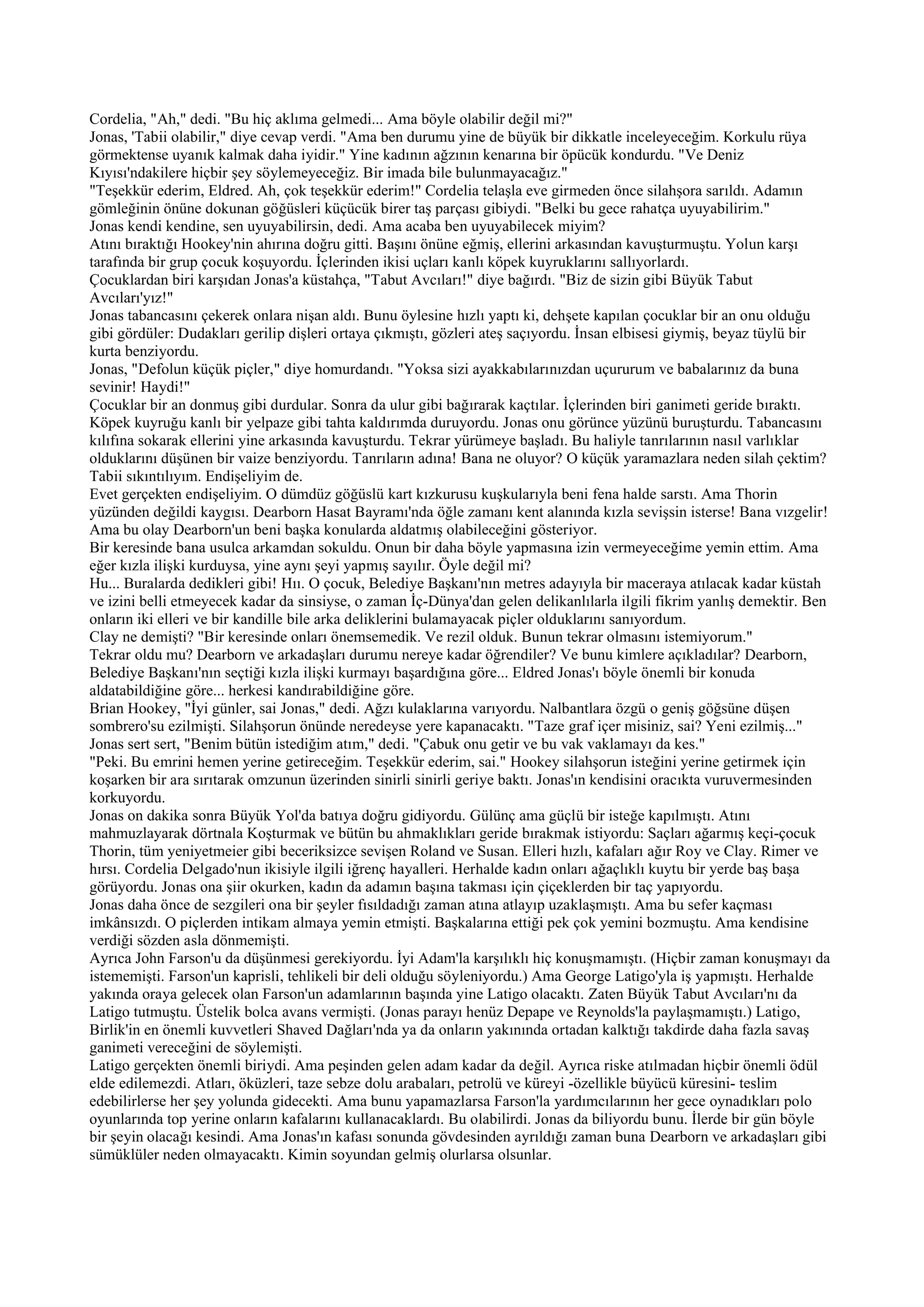 Cordelia, "Ah," dedi. "Bu hiç aklıma gelmedi... Ama böyle olabilir değil mi?"
Jonas, 'Tabii olabilir," diye cevap verdi. "Ama ben durumu yine de büyük bir dikkatle inceleyeceğim. Korkulu rüya
görmektense uyanık kalmak daha iyidir." Yine kadının ağzının kenarına bir öpücük kondurdu. "Ve Deniz
Kıyısı'ndakilere hiçbir şey söylemeyeceğiz. Bir imada bile bulunmayacağız."
"Teşekkür ederim, Eldred. Ah, çok teşekkür ederim!" Cordelia telaşla eve girmeden önce silahşora sarıldı. Adamın
gömleğinin önüne dokunan göğüsleri küçücük birer taş parçası gibiydi. "Belki bu gece rahatça uyuyabilirim."
Jonas kendi kendine, sen uyuyabilirsin, dedi. Ama acaba ben uyuyabilecek miyim?
Atını bıraktığı Hookey'nin ahırına doğru gitti. Başını önüne eğmiş, ellerini arkasından kavuşturmuştu. Yolun karşı
tarafında bir grup çocuk koşuyordu. İçlerinden ikisi uçları kanlı köpek kuyruklarını sallıyorlardı.
Çocuklardan biri karşıdan Jonas'a küstahça, "Tabut Avcıları!" diye bağırdı. "Biz de sizin gibi Büyük Tabut
Avcıları'yız!"
Jonas tabancasını çekerek onlara nişan aldı. Bunu öylesine hızlı yaptı ki, dehşete kapılan çocuklar bir an onu olduğu
gibi gördüler: Dudakları gerilip dişleri ortaya çıkmıştı, gözleri ateş saçıyordu. İnsan elbisesi giymiş, beyaz tüylü bir
kurta benziyordu.
Jonas, "Defolun küçük piçler," diye homurdandı. "Yoksa sizi ayakkabılarınızdan uçururum ve babalarınız da buna
sevinir! Haydi!"
Çocuklar bir an donmuş gibi durdular. Sonra da ulur gibi bağırarak kaçtılar. İçlerinden biri ganimeti geride bıraktı.
Köpek kuyruğu kanlı bir yelpaze gibi tahta kaldırımda duruyordu. Jonas onu görünce yüzünü buruşturdu. Tabancasını
kılıfına sokarak ellerini yine arkasında kavuşturdu. Tekrar yürümeye başladı. Bu haliyle tanrılarının nasıl varlıklar
olduklarını düşünen bir vaize benziyordu. Tanrıların adına! Bana ne oluyor? O küçük yaramazlara neden silah çektim?
Tabii sıkıntılıyım. Endişeliyim de.
Evet gerçekten endişeliyim. O dümdüz göğüslü kart kızkurusu kuşkularıyla beni fena halde sarstı. Ama Thorin
yüzünden değildi kaygısı. Dearborn Hasat Bayramı'nda öğle zamanı kent alanında kızla sevişsin isterse! Bana vızgelir!
Ama bu olay Dearborn'un beni başka konularda aldatmış olabileceğini gösteriyor.
Bir keresinde bana usulca arkamdan sokuldu. Onun bir daha böyle yapmasına izin vermeyeceğime yemin ettim. Ama
eğer kızla ilişki kurduysa, yine aynı şeyi yapmış sayılır. Öyle değil mi?
Hu... Buralarda dedikleri gibi! Hıı. O çocuk, Belediye Başkanı'nın metres adayıyla bir maceraya atılacak kadar küstah
ve izini belli etmeyecek kadar da sinsiyse, o zaman İç-Dünya'dan gelen delikanlılarla ilgili fikrim yanlış demektir. Ben
onların iki elleri ve bir kandille bile arka deliklerini bulamayacak piçler olduklarını sanıyordum.
Clay ne demişti? "Bir keresinde onları önemsemedik. Ve rezil olduk. Bunun tekrar olmasını istemiyorum."
Tekrar oldu mu? Dearborn ve arkadaşları durumu nereye kadar öğrendiler? Ve bunu kimlere açıkladılar? Dearborn,
Belediye Başkanı'nın seçtiği kızla ilişki kurmayı başardığına göre... Eldred Jonas'ı böyle önemli bir konuda
aldatabildiğine göre... herkesi kandırabildiğine göre.
Brian Hookey, "İyi günler, sai Jonas," dedi. Ağzı kulaklarına varıyordu. Nalbantlara özgü o geniş göğsüne düşen
sombrero'su ezilmişti. Silahşorun önünde neredeyse yere kapanacaktı. "Taze graf içer misiniz, sai? Yeni ezilmiş..."
Jonas sert sert, "Benim bütün istediğim atım," dedi. "Çabuk onu getir ve bu vak vaklamayı da kes."
"Peki. Bu emrini hemen yerine getireceğim. Teşekkür ederim, sai." Hookey silahşorun isteğini yerine getirmek için
koşarken bir ara sırıtarak omzunun üzerinden sinirli sinirli geriye baktı. Jonas'ın kendisini oracıkta vuruvermesinden
korkuyordu.
Jonas on dakika sonra Büyük Yol'da batıya doğru gidiyordu. Gülünç ama güçlü bir isteğe kapılmıştı. Atını
mahmuzlayarak dörtnala Koşturmak ve bütün bu ahmaklıkları geride bırakmak istiyordu: Saçları ağarmış keçi-çocuk
Thorin, tüm yeniyetmeier gibi beceriksizce sevişen Roland ve Susan. Elleri hızlı, kafaları ağır Roy ve Clay. Rimer ve
hırsı. Cordelia Delgado'nun ikisiyle ilgili iğrenç hayalleri. Herhalde kadın onları ağaçlıklı kuytu bir yerde baş başa
görüyordu. Jonas ona şiir okurken, kadın da adamın başına takması için çiçeklerden bir taç yapıyordu.
Jonas daha önce de sezgileri ona bir şeyler fısıldadığı zaman atına atlayıp uzaklaşmıştı. Ama bu sefer kaçması
imkânsızdı. O piçlerden intikam almaya yemin etmişti. Başkalarına ettiği pek çok yemini bozmuştu. Ama kendisine
verdiği sözden asla dönmemişti.
Ayrıca John Farson'u da düşünmesi gerekiyordu. İyi Adam'la karşılıklı hiç konuşmamıştı. (Hiçbir zaman konuşmayı da
istememişti. Farson'un kaprisli, tehlikeli bir deli olduğu söyleniyordu.) Ama George Latigo'yla iş yapmıştı. Herhalde
yakında oraya gelecek olan Farson'un adamlarının başında yine Latigo olacaktı. Zaten Büyük Tabut Avcıları'nı da
Latigo tutmuştu. Üstelik bolca avans vermişti. (Jonas parayı henüz Depape ve Reynolds'la paylaşmamıştı.) Latigo,
Birlik'in en önemli kuvvetleri Shaved Dağları'nda ya da onların yakınında ortadan kalktığı takdirde daha fazla savaş
ganimeti vereceğini de söylemişti.
Latigo gerçekten önemli biriydi. Ama peşinden gelen adam kadar da değil. Ayrıca riske atılmadan hiçbir önemli ödül
elde edilemezdi. Atları, öküzleri, taze sebze dolu arabaları, petrolü ve küreyi -özellikle büyücü küresini- teslim
edebilirlerse her şey yolunda gidecekti. Ama bunu yapamazlarsa Farson'la yardımcılarının her gece oynadıkları polo
oyunlarında top yerine onların kafalarını kullanacaklardı. Bu olabilirdi. Jonas da biliyordu bunu. İlerde bir gün böyle
bir şeyin olacağı kesindi. Ama Jonas'ın kafası sonunda gövdesinden ayrıldığı zaman buna Dearborn ve arkadaşları gibi
sümüklüler neden olmayacaktı. Kimin soyundan gelmiş olurlarsa olsunlar.
 
